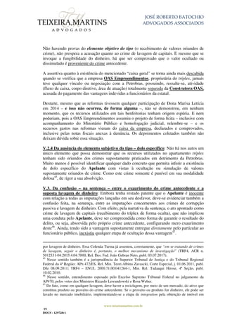 JOSÉ ROBERTO BATOCHIO
ADVOGADOS ASSOCIADOS
www.teixeiramartins.com.br
19
DOCS - 129728v1
Não havendo provas do elemento objetivo do tipo (o recebimento de valores oriundos de
crime), não prospera a acusação quanto ao crime de lavagem de capitais. E mesmo que se
invoque a fungibilidade do dinheiro, há que ser comprovado que o valor ocultado ou
dissimulado é proveniente do crime antecedente.
A assertiva quanto à existência do mencionado “caixa geral” se torna ainda mais descabida
quando se verifica que a empresa OAS Empreendimentos, proprietária do tríplex, jamais
teve qualquer vínculo ou negociação com a Petrobras, possuindo, ressalte-se, atividade
(fluxo de caixa, corpo diretivo, área de atuação) totalmente separada da Construtora OAS,
acusada do pagamento das vantagens indevidas a funcionários da estatal.
Destarte, mesmo que as reformas tivessem qualquer participação de Dona Marisa Letícia
em 2014 – e isso não ocorreu, de forma alguma –, não se demonstrou, em nenhum
momento, que os recursos utilizados em tais benfeitorias tenham origem espúria. E nem
poderiam, pois a OAS Empreendimentos assumiu o projeto de forma lícita – inclusive com
acompanhamento do Ministério Público e homologação judicial, relembre-se – e os
recursos gastos nas reformas vieram do caixa da empresa, declarados e comprovados,
inclusive pelas notas fiscais anexas à denúncia. Os depoimentos coletados também não
deixam dúvida sobre essa situação.
V.2.4 Da ausência do elemento subjetivo do tipo – dolo específico: Não há nos autos um
único elemento que possa demonstrar que os recursos utilizados no apartamento tríplex
tenham sido oriundos dos crimes supostamente praticados em detrimento da Petrobras.
Muito menos é possível identificar qualquer dado concreto que permita inferir a existência
de dolo específico do Apelante com vistas à ocultação ou simulação de valores
supostamente oriundos de crime. Como este crime somente é punível em sua modalidade
dolosa45
, de rigor a sua absolvição.
V.3. Da confusão – na sentença – entre o exaurimento do crime antecedente e a
suposta lavagem de dinheiro: Embora tenha restado patente que o Apelante é inocente
com relação a todas as imputações lançadas em seu desfavor, deve-se evidenciar também a
confusão feita, na sentença, entre as imputações concernentes aos crimes de corrupção
passiva e lavagem de dinheiro. Com efeito, pela narrativa da sentença, o ato apontado como
crime de lavagem de capitais (recebimento do tríplex de forma oculta), que não implicou
uma conduta pelo Apelante, deve ser compreendida como forma de garantir o resultado do
delito, ou seja, absorvida pelo próprio crime antecedente, configurando mero exaurimento
deste46
. Ainda, tendo sido a vantagem supostamente entregue diretamente pelo particular ao
funcionário público, inexistiu qualquer etapa de ocultação dessa vantagem47
.
por lavagem de dinheiro. Essa Colenda Turma já assentou, corretamente, que “em se tratando de crimes
de lavagem, seguir o dinheiro é, portanto, o melhor mecanismo de investigação” (TRF4, ACR n.
5012331-04.2015.4.04.7000, Rel. Des. Fed. João Gebran Neto, publ. 03.07.2017).
45
Nesse sentido também é a jurisprudência do Superior Tribunal de Justiça e do Tribunal Regional
Federal da 4ª Região: APn 472/ES, Rel. Min. Teori Albino Zavascki, Corte Especial, j. 01.06.2011, publ.
DJe 08.09.2011; TRF4 – ENUL 2000.71.00.041264-1, Min. Rel. Tadaaqui Hirose, 4ª Seção, publ.
10.02.2010.
46
Nesse sentido, entendimento esposado pelo Excelso Supremo Tribunal Federal no julgamento da
AP470, pelos votos dos Ministros Ricardo Lewandowski e Rosa Weber.
47
De fato, como em qualquer lavagem, deve haver a reciclagem, por meio de um mercado, do ativo que
constitua produto ou proveito do crime antecedente. Se o proveito ou produto for dinheiro, ele pode ser
lavado no mercado imobiliário, implementando-se a etapa de integration pela obtenção de imóvel em
 