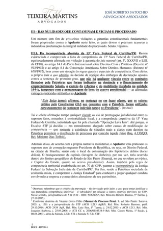 JOSÉ ROBERTO BATOCHIO
ADVOGADOS ASSOCIADOS
www.teixeiramartins.com.br
2
DOCS - 129728v1
III – DAS NULIDADES QUE CONTAMINAM E VICIAM O PROCESSADO
Um número sem fim de grosseiras violações a garantias constitucionais fundamentais
foram perpetradas contra o Apelante neste feito, as quais devem e precisam acarretar a
induvidosa proclamação da integral nulidade do processado. Senão, vejamos.
III.1. Da incompetência absoluta da 13ª Vara Federal de Curitiba/PR: Restou
evidenciada e comprovada a falta de competência da 13ª Vara Federal de Curitiba/PR,
equivocadamente afirmada em violação à garantia do juiz natural (art. 5º, XXXVII e LIII,
da CF88), ao artigo 14.1 do Pacto Internacional sobre Direitos Civis e Políticos (Decreto nº
592/1992) e ao artigo 8.1 da Convenção Americana Sobre Direitos Humanos (Decreto nº
678/1992), bem como em violação às regras gerais e especiais de competência. Com efeito,
o próprio Juiz a quo admitiu, na decisão de rejeição dos embargos de declaração opostos
contra a sentença de primeiro grau, que não há qualquer vínculo entre os contratos
firmados pela Petrobras que foram indicados na denúncia e o financiamento do
empreendimento Solaris, o custeio da reforma e do mobiliário instalado na unidade
164-A, tampouco com a armazenagem de bens do acervo presidencial — as afirmadas
vantagens indevidas atribuídas ao Apelante:
“Este Juízo jamais afirmou, na sentença ou em lugar algum, que os valores
obtidos pela Construtora OAS nos contratos com a Petrobrás foram utilizados
para pagamento da vantagem indevida para o ex-Presidente”. (textual)
Tal e solene afirmação rompe qualquer vínculo ou elo de prorrogação jurisdicional entre os
supostos fatos, estranhos à territorialidade local, e a competência cognitiva da 13ª Vara
Federal de Curitiba, industriada que foi pela chamada “Operação Lava Jato”. Até porque, o
Excelso STF já decidiu — em entendimento alargado sobre causas de modificação de
competência — que somente a existência de vínculos reais e claros com desvios na
Petrobras permitem a distribuição de processos por conexão àquele Juízo (Inq. 4.130/QO,
Rel. Ministro Dias Toffoli).
Ademais disso, de acordo com a própria narrativa ministerial, o Apelante teria praticado os
supostos atos de corrupção enquanto Presidente da República, ou seja, no Distrito Federal,
na cidade de Brasília, sendo este o local de consumação dos hipotéticos delitos (locus
delicti). O branqueamento de capitais (lavagem de dinheiro), por sua vez, teria ocorrido
dentro dos limites geográficos do Estado de São Paulo (Guarujá, no que se refere ao tríplex,
e Capital do Estado, quanto ao acervo presidencial). Assim, também pela regra de
competência territorial estabelecida no art. 70 do CPP, patente a incompetência da Justiça
Federal da Subseção Judiciária de Curitiba/PR1
. Por fim, sendo a Petrobras sociedade de
economia mista, é competente a Justiça Estadual2
para conhecer e julgar qualquer conduta
envolvendo a empresa e consectários alteradores de seu patrimônio.
1
Oportuno relembrar que o critério da prevenção – tão invocado pelo juízo a quo para tentar justificar a
sua pretendida competência universal – é subsidiário em relação a outros critérios previstos no CPP.
Nesse sentido, jurisprudência do STJ (STJ – RHC 50.651/SP, Rel. Ministro Ribeiro Dantas, 5ª Turma, j.
27.10.2015).
2
Conforme doutrina de Vicente Greco Filho (Manual de Processo Penal. 8. ed. São Paulo: Saraiva,
2005, p. 150) e a jurisprudência do STF (ACO 1.213 AgR/S, Rel. Min. Roberto Barroso, publ.
29.10.2014; ACO 2438 AgR, Rel. Min. Luiz Fux, 1ª Turma, j. 24.02.2015 e ACO 1213, Rel. Min.
Joaquim Barbosa, j. 25.09.2008) e (STJ CC n. 2006/0154538-9 Rel. Min. Castro Meira, 1ª Seção, j.
08.08.2007), além da Súmula 42 do STJ e Súmula 517 do STF.
 