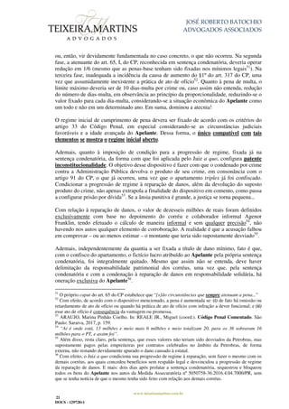 JOSÉ ROBERTO BATOCHIO
ADVOGADOS ASSOCIADOS
www.teixeiramartins.com.br
21
DOCS - 129728v1
ou, então, vir devidamente fundamentada no caso concreto, o que não ocorreu. Na segunda
fase, a atenuante do art. 65, I, do CP, reconhecida em sentença condenatória, deveria operar
redução em 1/6 (mesmo que as penas-base tenham sido fixadas nos mínimos legais51
). Na
terceira fase, inadequada a incidência da causa de aumento do §1º do art. 317 do CP, uma
vez que assumidamente inexistente a prática de ato de ofício52
. Quanto à pena de multa, o
limite máximo deveria ser de 10 dias-multa por crime ou, caso assim não entenda, redução
do número de dias-multa, em observância ao princípio da proporcionalidade, reduzindo-se o
valor fixado para cada dia-multa, considerando-se a situação econômica do Apelante como
um todo e não em um determinado ano. Em suma, dominou a atecnia!
O regime inicial de cumprimento de pena devera ser fixado de acordo com os critérios do
artigo 33 do Código Penal, em especial considerando-se as circunstâncias judiciais
favoráveis e a idade avançada do Apelante. Dessa forma, o único compatível com tais
elementos se mostra o regime inicial aberto.
Ademais, quanto à imposição de condição para a progressão de regime, fixada já na
sentença condenatória, da forma com que foi aplicada pelo Juiz a quo, configura patente
inconstitucionalidade. O objetivo desse dispositivo é fazer com que o condenado por crime
contra a Administração Pública devolva o produto de seu crime, em consonância com o
artigo 91 do CP, o que já ocorreu, uma vez que o apartamento triplex já foi confiscado.
Condicionar a progressão de regime à reparação de danos, além da devolução do suposto
produto do crime, não apenas extrapola a finalidade do dispositivo em comento, como passa
a configurar prisão por dívida53
. Se a ânsia punitiva é grande, a justiça se torna pequena...
Com relação à reparação de danos, o valor de dezesseis milhões de reais foram definidos
exclusivamente com base no depoimento do corréu e colaborador informal Agenor
Franklin, tendo efetuado o cálculo de maneira informal e sem qualquer precisão54
, não
havendo nos autos qualquer elemento de corroboração. A realidade é que a acusação falhou
em comprovar – ou ao menos estimar – o montante que teria sido supostamente desviado55
.
Ademais, independentemente da quantia a ser fixada a título de dano mínimo, fato é que,
com o confisco do apartamento, o fictício lucro atribuído ao Apelante pela própria sentença
condenatória, foi integralmente quitado. Mesmo que assim não se entenda, deve haver
delimitação da responsabilidade patrimonial dos corréus, uma vez que, pela sentença
condenatória e com a condenação à reparação de danos em responsabilidade solidária, há
oneração exclusiva do Apelante56
.
51
O próprio caput do art. 65 do CP estabelece que “[s]ão circunstâncias que sempre atenuam a pena...”
52
Com efeito, de acordo com o dispositivo mencionado, a pena é aumentada se: (i) de fato há omissão ou
retardamento de ato de ofício ou quando há prática de ato de ofício com infração a dever funcional; e (ii)
esse ato de ofício é consequência da vantagem ou promessa.
53
ARAUJO, Marina Pinhão Coelho. In: REALE JR., Miguel (coord.). Código Penal Comentado. São
Paulo: Saraiva, 2017, p. 159.
54
“Aí é onde está, 13 milhões e meio mais 6 milhões e meio totalizam 20, para os 36 sobraram 16
milhões para o PT, e assim foi”.
55
Além disso, resta claro, pela sentença, que esses valores não teriam sido desviados da Petrobras, mas
supostamente pagos pelas empreiteiras por contratos celebrados no âmbito da Petrobras, de forma
externa, não restando devidamente apurado o dano causado à estatal.
56
Com efeito, o Juiz a quo condiciona sua progressão de regime à reparação, sem fazer o mesmo com os
demais corréus, aos quais concedeu benefícios sem respaldo legal e desvinculou a progressão de regime
da reparação de danos. E mais: dois dias após prolatar a sentença condenatória, sequestrou e bloqueou
todos os bens do Apelante nos autos da Medida Assecuratória nº 5050758-36.2016.4.04.7000/PR, sem
que se tenha notícia de que o mesmo tenha sido feito com relação aos demais corréus.
 
