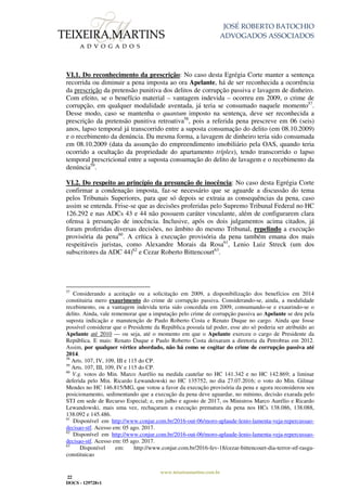 JOSÉ ROBERTO BATOCHIO
ADVOGADOS ASSOCIADOS
www.teixeiramartins.com.br
22
DOCS - 129728v1
VI.1. Do reconhecimento da prescrição: No caso desta Egrégia Corte manter a sentença
recorrida ou diminuir a pena imposta ao ora Apelante, há de ser reconhecida a ocorrência
da prescrição da pretensão punitiva dos delitos de corrupção passiva e lavagem de dinheiro.
Com efeito, se o benefício material – vantagem indevida – ocorreu em 2009, o crime de
corrupção, em qualquer modalidade aventada, já teria se consumado naquele momento57
.
Desse modo, caso se mantenha o quantum imposto na sentença, deve ser reconhecida a
prescrição da pretensão punitiva retroativa58
, pois a referida pena prescreve em 06 (seis)
anos, lapso temporal já transcorrido entre a suposta consumação do delito (em 08.10.2009)
e o recebimento da denúncia. Da mesma forma, a lavagem de dinheiro teria sido consumada
em 08.10.2009 (data da assunção do empreendimento imobiliário pela OAS, quando teria
ocorrido a ocultação da propriedade do apartamento tríplex), tendo transcorrido o lapso
temporal prescricional entre a suposta consumação do delito de lavagem e o recebimento da
denúncia59
.
VI.2. Do respeito ao princípio da presunção de inocência: No caso desta Egrégia Corte
confirmar a condenação imposta, faz-se necessário que se aguarde a discussão do tema
pelos Tribunais Superiores, para que só depois se extraia as consequências da pena, caso
assim se entenda. Frise-se que as decisões proferidas pelo Supremo Tribunal Federal no HC
126.292 e nas ADCs 43 e 44 não possuem caráter vinculante, além de configurarem clara
ofensa à presunção de inocência. Inclusive, após os dois julgamentos acima citados, já
foram proferidas diversas decisões, no âmbito do mesmo Tribunal, repelindo a execução
provisória da pena60
. A crítica à execução provisória da pena também emana dos mais
respeitáveis juristas, como Alexandre Morais da Rosa61
, Lenio Luiz Streck (um dos
subscritores da ADC 44)62
e Cezar Roberto Bittencourt63
.
57
Considerando a aceitação ou a solicitação em 2009, a disponibilização dos benefícios em 2014
constituiria mero exaurimento do crime de corrupção passiva. Considerando-se, ainda, a modalidade
recebimento, ou a vantagem indevida teria sido concedida em 2009, consumando-se e exaurindo-se o
delito. Ainda, vale rememorar que a imputação pelo crime de corrupção passiva ao Apelante se deu pela
suposta indicação e manutenção de Paulo Roberto Costa e Renato Duque no cargo. Ainda que fosse
possível considerar que o Presidente da República possuía tal poder, esse ato só poderia ser atribuído ao
Apelante até 2010 — ou seja, até o momento em que o Apelante exerceu o cargo de Presidente da
República. E mais: Renato Duque e Paulo Roberto Costa deixaram a diretoria da Petrobras em 2012.
Assim, por qualquer vértice abordado, não há como se cogitar do crime de corrupção passiva até
2014.
58
Arts. 107, IV, 109, III e 115 do CP.
59
Arts. 107, III, 109, IV e 115 do CP.
60
V.g. votos do Min. Marco Aurélio na medida cautelar no HC 141.342 e no HC 142.869; a liminar
deferida pelo Min. Ricardo Lewandowski no HC 135752, no dia 27.07.2016; o voto do Min. Gilmar
Mendes no HC 146.815/MG, que votou a favor da execução provisória da pena e agora reconsiderou seu
posicionamento, sedimentando que a execução da pena deve aguardar, no mínimo, decisão exarada pelo
STJ em sede de Recurso Especial; e, em julho e agosto de 2017, os Ministros Marco Aurélio e Ricardo
Lewandowski, mais uma vez, rechaçaram a execução prematura da pena nos HCs 138.086, 138.088,
138.092 e 145.486.
61
Disponível em http://www.conjur.com.br/2016-out-06/moro-aplaude-lenio-lamenta-veja-repercussao-
decisao-stf. Acesso em: 05 ago. 2017.
62
Disponível em http://www.conjur.com.br/2016-out-06/moro-aplaude-lenio-lamenta-veja-repercussao-
decisao-stf. Acesso em: 05 ago. 2017.
63
Disponível em: http://www.conjur.com.br/2016-fev-18/cezar-bittencourt-dia-terror-stf-rasga-
constituicao
 