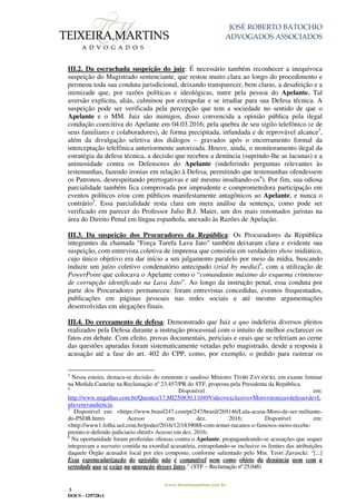 JOSÉ ROBERTO BATOCHIO
ADVOGADOS ASSOCIADOS
www.teixeiramartins.com.br
3
DOCS - 129728v1
III.2. Da escrachada suspeição do juiz: É necessário também reconhecer a inequívoca
suspeição do Magistrado sentenciante, que restou muito clara ao longo do procedimento e
permeou toda sua conduta jurisdicional, deixando transparecer, bem claras, a desafeição e a
inimizade que, por razões políticas e ideológicas, nutre pela pessoa do Apelante. Tal
aversão explícita, aliás, culminou por extrapolar e se irradiar para sua Defesa técnica. A
suspeição pode ser verificada pela percepção que tem a sociedade no sentido de que o
Apelante e o MM. Juiz são inimigos, disso convencida a opinião pública pela ilegal
condução coercitiva do Apelante em 04.03.2016; pela quebra de seu sigilo telefônico (e de
seus familiares e colaboradores), de forma precipitada, infundada e de reprovável alcance3
,
além da divulgação seletiva dos diálogos – gravados após o encerramento formal da
interceptação telefônica anteriormente autorizada. Houve, ainda, o monitoramento ilegal da
estratégia da defesa técnica, a decisão que recebeu a denúncia (suprindo-lhe as lacunas) e a
animosidade contra os Defensores do Apelante (indeferindo perguntas relevantes às
testemunhas, fazendo ironias em relação à Defesa, permitindo que testemunhas ofendessem
os Patronos, desrespeitando prerrogativas e até mesmo insultando-os4
). Por fim, sua odiosa
parcialidade também fica comprovada por imprudente e comprometedora participação em
eventos políticos e/ou com públicos manifestamente antagônicos ao Apelante, e nunca o
contrário5
. Essa parcialidade resta clara em mera análise da sentença, como pode ser
verificado em parecer do Professor Julio B.J. Maier, um dos mais renomados juristas na
área do Direito Penal em língua espanhola, anexado às Razões de Apelação.
III.3. Da suspeição dos Procuradores da República: Os Procuradores da República
integrantes da chamada “Força Tarefa Lava Jato” também deixaram clara e evidente sua
suspeição, com entrevista coletiva de imprensa que consistiu em verdadeiro show midiático,
cujo único objetivo era dar início a um julgamento paralelo por meio da mídia, buscando
induzir um juízo coletivo condenatório antecipado (trial by media)6
, com a utilização de
PowerPoint que colocava o Apelante como o “comandante máximo do esquema criminoso
de corrupção identificado na Lava Jato”. Ao longo da instrução penal, essa conduta por
parte dos Procuradores permaneceu: foram entrevistas concedidas, eventos frequentados,
publicações em páginas pessoais nas redes sociais e até mesmo argumentações
desenvolvidas em alegações finais.
III.4. Do cerceamento de defesa: Demonstrado que Juiz a quo indeferiu diversos pleitos
realizados pela Defesa durante a instrução processual com o intuito de melhor esclarecer os
fatos em debate. Com efeito, provas documentais, periciais e orais que se referiam ao cerne
das questões apuradas foram sistematicamente vetadas pelo magistrado, desde a resposta à
acusação até a fase do art. 402 do CPP, como, por exemplo, o pedido para rastrear os
3
Nessa esteira, destaca-se decisão do eminente e saudoso Ministro TEORI ZAVASCKI, em exame liminar
na Medida Cautelar na Reclamação nº 23.457/PR do STF, proposta pela Presidenta da República.
4
Disponível em:
http://www.migalhas.com.br/Quentes/17,MI250830,11049Video+exclusivo+Moro+ironiza+defesa+de+L
ula+em+audiencia.
5
Disponível em: <https://www.brasil247.com/pt/247/brasil/269146/Lula-acusa-Moro-de-ser-militante-
do-PSDB.htm> Acesso em dez. 2016; Disponível em:
<http://www1.folha.uol.com.br/poder/2016/12/1839088-com-temer-tucanos-e-famosos-moro-recebe-
premio-e-defende-judiciario.shtml> Acesso em dez. 2016;
6
Na oportunidade foram proferidas ofensas contra o Apelante, propagandeando-se acusações que sequer
integravam a narratio contida na exordial acusatória, extrapolando-se inclusive os limites das atribuições
daquele Órgão acusador local por eles composto, conforme salientado pelo Min. Teori Zavascki: “[...]
Essa espetacularização do episódio não é compatível nem como objeto da denúncia nem com a
seriedade que se exige na apuração desses fatos.” (STF – Reclamação nº 25.048)
 