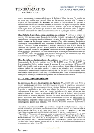 JOSÉ ROBERTO BATOCHIO
ADVOGADOS ASSOCIADOS
www.teixeiramartins.com.br
4
DOCS - 129728v1
valores supostamente ocultados pela lavagem de dinheiro (“follow the money”), o pleito por
um prazo para análise das 146 mil folhas de documentos juntados pela Petrobras às
vésperas do interrogatório do Apelante ou mesmo o indeferimento de questões a
testemunhas referentes a acordos de colaboração premiada com órgãos estrangeiros, como o
Departamento de Justiça dos Estados Unidos da América, que acaba de pespegar uma
indenização inicial (de várias que virão) de três bilhões de dólares contra a empresa
brasileira, com suporte nos adminículos incriminadores de exportação, made in Curitiba...
III.5. Da falta de correlação entre a denúncia e a sentença: A sentença se ampara em
supostos fatos que desbordam da denúncia ofertada, violando o princípio da correlação7
,
especialmente em duas perspectivas: a) quanto à origem da suposta vantagem indevida e b)
quanto à natureza da afirmada vantagem indevida. Com efeito, enquanto da denúncia
consta que a vantagem indevida seria proveniente de três (3) contratos específicos firmados
entre a Construtora OAS e a Petrobras, a sentença rompeu com esse fictício liame e fez
consignar, às expressas, que não há relação entre os referidos contratos petroleiros e a
suposta vantagem “atribuída” ao Apelante. Outrossim, enquanto o Apelante foi acusado de
haver recebido a “propriedade” do apartamento tríplex, a sentença condenatória afirma que
o imóvel teria sido a ele “atribuído” (um provável “neologismo” em direito civil, que deve
oscilar entre a propriedade e a posse... Deus proteja Savigny!).
III.6. Da falta de fundamentação da sentença: A sentença viola a garantia da
fundamentação das decisões judiciais (art. 93, IX, da CF88 e art. 381, III, do CPP) em
diversas ocasiões. Embora aplique a causa de aumento de pena previsto no § 1º do art. 317
do CP, não identifica qual seria o ato de ofício correspondente. Ainda, há confusão entre os
supostos delitos de corrupção passiva e lavagem de dinheiro, seus momentos de
consumação e o exaurimento do delito de corrupção. Por fim, não foram adotados e muito
menos explicitados critérios claros para a dosimetria da pena, o que foi inclusive objeto de
embargos de declaração, que restaram rejeitados sem maiores esclarecimentos.
IV – DA PRELIMINAR DE MÉRITO:
Da necessidade de novo interrogatório do Apelante: O Apelante não teve direito a
exercer autodefesa perante órgão judiciário imparcial e isento. O Magistrado sentenciante,
no interrogatório do Apelante, desrespeitou a estrutura dialética do processo penal – que
determina a equidistância do juízo em relação às partes – manifestando diversos
prejulgamentos de sua parte, como, por exemplo, ao indagar sobre temas alheios aos fatos
apurados (como, por exemplo, a ação penal 470/STF e o sítio de Atibaia), além de repetir
infinitamente as mesmas perguntas, tentando, inclusive, criar contradições artificiais. A
postura inquisitória pode também ser verificada em números: naquele ato, o magistrado fez
347 perguntas, enquanto o órgão acusador fez 138 perguntas. Assim, propugna-se seu
reinterrogatório perante este Tribunal8
, com o intuito de aduzir livremente argumentos e
7
Existe farta jurisprudência neste TRF 4 que reconhece o princípio da correlação, impondo a sanção de
nulidade das sentenças que não estão em conformidade com o preceito, inclusive esta Colenda 8ª T (ACR
0005671-89.2005.404.7110, 7ª T, Rel. Danilo Pereira Junior; ACR 2004.71.12.006409-0, 8ª T, Rel. Des.
Paulo Afonso Brum Vaz, ACR 0032305-84.2007.404.7100, 8ª T, Rel. Des. Leandro Paulsen).
8
É permitido ao Tribunal, em sede apelatória, realizar novos atos instrutórios, conforme art. 616 do CPP,
o que também é aceito pela doutrina (ESPÍNOLA FILHO, Eduardo. Código de Processo Penal
Brasileiro Anotado. 5. ed. Editora Rio, p. 301) e jurisprudência (STF, HC nº 69.335-SP, 2ª Turma, Rel.
Min. Marco Aurélio; TRF-2 - Apelação Criminal n. 1995.51.05.054776-8, 2ª Turma Especializada, Rel.
Des. Fed. André Fontes). Ademais, também aplicável ao caso, à luz da permitida interpretação extensiva
in bonam partem, o artigo 196 do CPP.
 