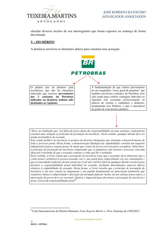 JOSÉ ROBERTO BATOCHIO
ADVOGADOS ASSOCIADOS
www.teixeiramartins.com.br
5
DOCS - 129728v1
elucidar diversos trechos de seu interrogatório que foram expostos na sentença de forma
desvirtuada.
V – DO MÉRITO
A denúncia envolveu os elementos abaixo para construir uma acusação:
O próprio juiz de primeiro grau
reconheceu que não há elementos
indicando que recursos provenientes
dos 3 contratos da Petrobras
indicados na denúncia tenham sido
destinados ao Apelante.
A fundamentação de que valores provenientes
de um imaginário “caixa geral de propinas” que
também envolveria contratos da Petrobras teria
sido usado para conferir vantagens indevidas ao
Apelante está assentada exclusivamente na
palavra de corréus e candidatos a delatores,
notadamente Leo Pinheiro, o que é inaceitável
do ponto de vista técnico-jurídico.
“Deve ser lembrado que ‘[a] falta de prova plena da responsabilidade em uma sentença condenatória
constitui uma violação ao princípio de presunção de inocência’. Neste sentido, qualquer dúvida deve ser
usada em benefício do acusado.
Este estado jurídico de inocência se projeta em diversas obrigações que orientam o desenvolvimento de
todo o processo penal. Desta forma, a demonstração fidedigna da culpabilidade constitui um requisito
indispensável para a sanção penal, de modo que o ônus da prova recai na parte acusadora. Além disso,
o princípio de presunção de inocência compreende que os julgadores não iniciem o processo com uma
ideia pré-concebida de que o acusado cometeu o crime que lhe é atribuído.
Neste sentido, a Corte estima que a presunção de inocência exige que o acusador deva demostrar que o
crime penal é atribuível à pessoa acusada, isto é, que participou culpavelmente em seu cometimento e
que as autoridades judiciais devam sentenciar [com um critério] além de qualquer dúvida razoável para
declarar a responsabilidade penal individual do acusado, incluindo determinados aspectos fáticos
relativos à culpabilidade do acusado. Desta forma, a Corte ressalta que o princípio de presunção de
inocência é um eixo central no julgamento e um padrão fundamental na apreciação probatória que
estabelece limites à subjetividade e discrição da atividade judicial. Assim, em um sistema democrático, a
apreciação da prova deve ser racional, objetiva e imparcial para desvirtuar a presunção de inocência e
gerar certeza da responsabilidade penal9
”.
9
Corte Interamericana de Direitos Humanos, Caso Zegarra Marín vs. Peru, Sentença de 15/02/2017.
 