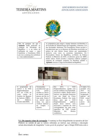 JOSÉ ROBERTO BATOCHIO
ADVOGADOS ASSOCIADOS
www.teixeiramartins.com.br
6
DOCS - 129728v1
Não há qualquer ato que o
Apelante tenha praticado na
condição de Presidente da
República — e na esfera de
atribuição do cargo — para
beneficiar a Construtora OAS,
por isso a sentença fez referência
a “atos indeterminados”.
A competência para eleger e manter diretores da Petrobras é
do Conselho de Administração da Companhia, conforme a Lei
das Sociedades Anônimas. Os Conselheiros foram ouvidos e
reconheceram que os ex-diretores da Petrobras envolvidos na
prática de atos ilícitos foram eleitos por unanimidade,
inclusive com votos os acionistas minoritários. Ex-
Procuradores Gerais da República, ex-Chefes da Polícia
Federal, ex-Ministros da CGU, ex-diretores gerais da ABIN,
dentre outros, foram ouvidos e negaram conhecer qualquer
esquema de corrupção sistêmica na Petrobras quando o
Apelante exerceu o cargo de Presidente da República.
A propriedade do
imóvel é da OAS
Empreendimentos
(CC, art. 1.228), tal
como consta no
Cartório de Registro
de Imóveis (TRF4 –
AC 5008211-
39.2015.404.9999).
Testemunhas
reconheceram que
Lula jamais
recebeu as chaves
do imóvel, jamais
passou um dia ou
uma noite. Esteve
no imóvel uma
única vez, para
verificar interesse
na compra e
rejeitou.
Em 2011, a OAS
Empreendimentos, agindo com
um dos atributos da propriedade,
envolveu o tríplex, dentre outros
imóveis, em operação financeira
com um fundo da Caixa
Econômica Federal. Em razão
disso, para que a OAS
Empreendimentos pudesse
dispor desse imóvel, seria
necessário o depósito do valor
correspondente em uma conta
específica da CEF (cessão
fiduciária dos direitos
creditórios).
O tríplex foi
arrolado em
2015 no
processo de
recuperação
judicial da
OAS como
um dos
ativos do
grupo.
V.1. Do suposto crime de corrupção: A sentença se fiou integralmente na narrativa de Léo
Pinheiro no sentido de que os valores referentes ao imóvel, suas reformas e decoração
seriam descontados de imaginária “conta geral de propinas” que o Grupo OAS teria com o
 