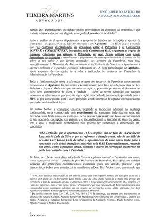 JOSÉ ROBERTO BATOCHIO
ADVOGADOS ASSOCIADOS
www.teixeiramartins.com.br
7
DOCS - 129728v1
Partido dos Trabalhadores, incluindo valores provenientes de contratos da Petrobras, o que
restaria corroborado por um alegado esforço do Apelante em ocultá-lo10
.
Após a análise de diversos depoimentos a respeito de fraudes em licitações e acertos de
corrupção – os quais, frise-se, não envolveram o ora Apelante11
–, o Juízo a quo concluiu
que “os contratos discriminados na denúncia, entre a Petrobrás e os Consórcios
CONPAR e CONEST/RNEST, integrados pela Construtora OAS, seguiram as regras do
esquema criminoso que vitimou a Petrobrás, ou seja, foram obtidos com ajuste
fraudulento de licitações e envolveram o pagamento de vantagem indevida de cerca de 2%
sobre o seu valor e que foram destinados aos agentes da Petrobras, mas (sic)
especificamente à Diretoria de Abastecimento e à Diretoria de Serviços e igualmente a
agentes políticos e a partidos políticos” (destacou-se). A ficta participação do Apelante,
nesse esquema de corrupção, teria sido a indicação de diretores ao Conselho de
Administração da Petrobras.
Toda a fundamentação sobre a afirmada origem dos recursos da Petrobras supostamente
direcionada ao Apelante foi construída exclusivamente com base nos depoimentos de Leo
Pinheiro e Agenor Medeiros, que são réus na ação e, portanto, prestaram declararam em
juízo sem compromisso de dizer a verdade — além de terem admitido que naquele
momento se achavam em processo de negociação de acordo de colaboração premiada com o
MPF, e, por conseguinte, com o claro propósito e todo interesse de agradar os procuradores
que poderiam beneficiá-los....
De outro bordo, a corrupção passiva, segundo o raciocínio adotado na sentença
condenatória, seria comprovada pelo recebimento da vantagem indevida, ou seja, não
havendo causa lícita para esta vantagem, seria possível presumir que fosse a contrapartida
de um acerto de corrupção, em patente – e inconstitucional – inversão do ônus da prova,
sem a qual o magistrado sentenciante não poderia ter sustentado a condenação pré-
concebida:
“852. Definido que o apartamento 164-A, triplex, era de fato do ex-Presidente
Luiz Inácio Lula da Silva e que as reformas o beneficiavam, não há no álibi do
acusado Luiz Inácio Lula da Silva o apontamento de uma causa lícita para a
concessão a ele de tais benefícios materiais pela OAS Empreendimentos, restando
nos autos, como explicação única, somente o acerto de corrupção decorrente em
parte dos contratos com a Petrobrás.”
De fato, percebe-se uma clara adoção da “teoria explanacionista” – “restando nos autos,
como explicação única” – defendida pelo Procurador da República, Dallagnol, em sofrível
violação dos princípios constitucionais essenciais para um devido processo legal
democrático. Sobre esse assunto, já se manifestou o Des. Fed. Victor Laus, assentando que
10
“646. Não sendo a titularidade de um imóvel, ainda que sem registro formal, um fato, por si ilícito, o
esforço por parte do ex-Presidente Luiz Inácio Lula da Silva para ocultá-la é mais uma prova que
corrobora a tese da acusação, de que a diferença entre o preço pago pelo apartamento 141, simples, e o
custo das reformas, não seriam pagas pelo ex-Presidente e por sua esposa à OAS Empreendimentos, mas
consumidas como vantagem indevida em um acerto de corrupção, como, aliás, afirmado por José
Adelmário Pinheiro Filho e Agenor Franklin Magalhães Medeiros.”
11
De acordo com os itens 729, 733, 738, 749, 764 e 770 da sentença, que tratam dos depoimentos de
Delcídio do Amaral Gomez, Augusto Ribeiro de Mendonça Neto (dirigente do Grupo Setal), Dalton dos
Santos Avancini e Eduardo Hermelino Leite (executivos da Camargo Correa), Paulo Roberto Costa,
Alberto Youssef e Milton Pascowitch.
 