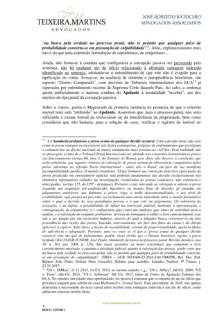 JOSÉ ROBERTO BATOCHIO
ADVOGADOS ASSOCIADOS
www.teixeiramartins.com.br
8
DOCS - 129728v1
“na busca pela verdade no processo penal, não se permite que qualquer juízo de
probabilidade converta-se em presunção de culpabilidade”12
. Aliás, explanacionismo mais
não é do que uma esdrúxula formulação de supositórios, de conjecturas...
Ainda, não bastasse à conduta que configuraria a corrupção passiva ser presumida pela
sentença, não há qualquer ato de ofício relacionado à afirmada vantagem indevida
identificado na sentença, adotando-se o entendimento de que este não é exigido para a
tipificação do crime. Evoca-se, na ausência de doutrina e jurisprudência brasileiras, um
suposto “Direito Comparado”, com decisões de Tribunais intermediários dos EUA13
já
superadas por entendimento recente da Suprema Corte daquele País. Ao cabo, a sentença
ajusta artificialmente a suposta conduta do Apelante à modalidade “receber”, um dos
núcleos do tipo penal da corrupção passiva.
Sobre o tríplex, partiu o Magistrado de primeira instância da premissa de que o referido
imóvel teria sido “atribuído” ao Apelante. Asseverou que, para o processo penal, não seria
suficiente o exame formal da titularidade ou da transferência da propriedade, bem como
considerou que não bastaria, para a solução do caso, verificar o registro do imóvel no
12
“1.1 Standards probatórios e prova acima de qualquer dúvida razoável. Com a devida vênia, não vejo
como se possa transpor ou incorporar tais lições estrangeiras, próprias de ordenamentos que prestigiam
o commom law ao direito nacional, de matriz nitidamente mais próxima ao civil law. Essa realidade não
se altera pelo só fato de o Tribunal Penal Internacional ter adotado tais construtos hermenêuticos para o
seu funcionamento (artigo 66, item 3, do Estatuto de Roma), pois disso não decorre a conclusão, que
seria arbitrária, que aqueles critérios de valoração de prova seriam de observância compulsória pelos
países aderentes ao referido Pacto Internacional – entre eles o Brasil, em face da sua manifesta
incompatibilidade jurídica. O modelo brasileiro: 'O juiz formará sua convicção pela livre apreciação da
prova produzida em contraditório judicial, não podendo fundamentar sua decisão exclusivamente nos
elementos informativos colhidos na investigação, ressalvadas as provas cautelares, não repetíveis e
antecipadas.' (artigo 155, do CPP - destaquei). Portanto, o juiz não pode ser obrigado a valorar a prova
seguindo um arquétipo pré-estabelecido, hipotético ou mesmo fruto de decisões já tomadas em
julgamentos anteriores, que definam, a priori; logo, a modo descontextualizado, o seu nível de
credibilidade, seja porque tal proceder (a) reclamaria uma estrita identidade entre o mundo fenomênico
sobre o qual a decisão do caso paradigma proveu, e o que está em julgamento; (b) subtrairia da
acusação, e da defesa, a possibilidade de influir na convicção judicial, mediante a apresentação, e
contraposição, de argumentos; (c) configuraria algo como um catálogo, que, antes de contribuir para a
análise, e a valoração do conjunto probatório, serviria de torniquete a tolher o livre convencimento, esse
sim a ser guiado por um raciocínio indutivo, através do qual o julgador busca convencer-se da (im)
procedência das razões das partes, haurida, concretamente, em face dos fatos da causa e do direito
aplicável à espécie. Além disso, a noção de razoabilidade, coirmã da proporcionalidade, apela às ideias
de suficiência e adequação. Portanto, uma vez mais se vê que a 'prova acima de qualquer dúvida
razoável' traz um quê de balizamento; porém, nisso olvida que o Direito brasileiro rejeita a prova
tarifada (BALTAZAR JUNIOR, José Paulo. Standards da prova no processo penal. Revista Jurídica, ano
56, n. 363, jan. 2008, p. 129). São essas, portanto, as bases conceituais que compõem o livre
convencimento motivado, e pautam a atividade judicial quanto à valoração das provas, sendo certo que
na busca pela verdade no processo penal, não se permite que qualquer juízo de probabilidade converta-
se em presunção de culpabilidade”. (TRF4 – ACR 5051606-23.2016.4.04.7000/PR, Rel. Des. Fed.
Relator João Pedro Gebran Neto [vencido]. Relator para acórdão: Leandro Paulsen, 8ª Turma, j.
21.11.2017)
13
"US v. DiMasi", nº 11-2163, 1st Cir. 2013, no mesmo sentido, v.g., "US v. Abbey", 6th Cir. 2009, "US
v. Terry", 6th Cir. 2013, "US v. Jefferson", 4th Cir. 2012, todos de Cortes de Apelação Federais dos
EUA. No entanto, em estudo mais aprofundado, foi possível constatar que o conceito de ato de ofício que
prevalece naquele país advém do caso McDonnell v. United States. Esse precedente, de 2016, não apenas
determina a necessidade do nexo causal entre receber uma vantagem indevida e um ato de ofício, como
adota um conceito restrito deste.
 