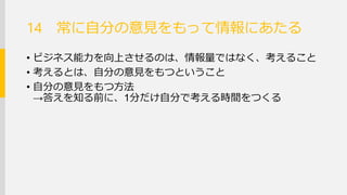常に自分の意見をもって情報にあたる 
•ビジネス能力を向上させるのは、情報量ではなく、考える こと 
•考えるとは、自分の意見をもつということ 
•自分の意見をもつ方法 →答えを知る前に、1分だけ自分で考える時間をつくる 
14  