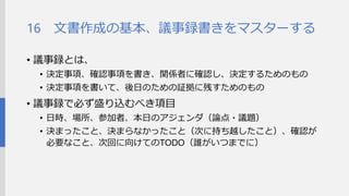 文書作成の基本、議事録書きをマスターする 
•議事録とは、 
•決定事項、確認事項を書き、関係者に確認し、決定するための もの 
•決定事項を書いて、後日のための証拠に残すためのもの 
•議事録で必ず盛り込むべき項目 
•日時、場所、参加者、本日のアジェンダ（論点・議題） 
•決まったこと、決まらなかったこと（次に持ち越したこと）、確認が 必要なこと、次回に向けてのTODO（誰がいつまでに） 
16  