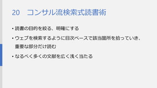 コンサル流検索式読書術 
•読書の目的を絞る、明確にする 
•ウェブを検索するように目次ベースで該当箇所を拾ってい き、重要な部分だけ読む 
•なるべく多くの文献を広く浅く当たる 
20  