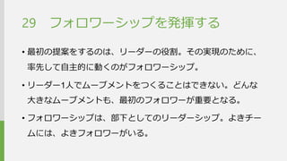 フォロワーシップを発揮する 
•最初の提案をするのは、リーダーの役割。その実現のため に、率先して自主的に動くのがフォロワーシップ。 
•リーダー1人でムーブメントをつくることはできない。どんな 大きなムーブメントも、最初のフォロワーが重要となる。 
•フォロワーシップは、部下としてのリーダーシップ。よきチー ムには、よきフォロワーがいる。 
29  