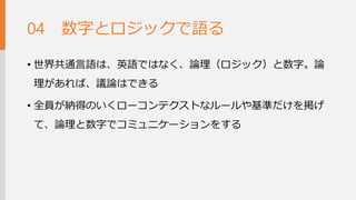 数字とロジックで語る 
•世界共通言語は、英語ではなく、論理（ロジック）と数字。 論理があれば、議論はできる 
•全員が納得のいくローコンテクストなルールや基準だけを 掲げて、論理と数字でコミュニケーションをする 
04  