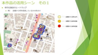 本作品の活用シーン その１
 老朽化施設のヒートマップ
 例） 設置から何年経過しているかの色分け
・・・設置から10年以内
・・・設置から20年経過
・・・設置から30年経過
 