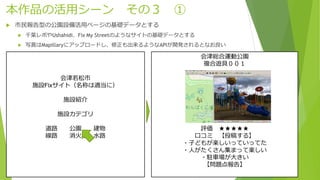 本作品の活用シーン その３ ①
 市民報告型の公園設備活用ページの基礎データとする
 千葉レポやUshahidi、Fix My Streetのようなサイトの基礎データとする
 写真はMapillaryにアップロードし、修正も出来るようなAPIが開発されるとなお良い
会津若松市
施設Fixサイト（名称は適当に）
施設紹介
施設カテゴリ
道路 公園 建物
線路 消火栓 水路
会津総合運動公園
複合遊具００１
評価 ★★★★★
口コミ 【投稿する】
・子どもが楽しいっていってた
・人がたくさん集まって楽しい
・駐車場が大きい
【問題点報告】
 