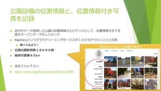 公園設備の位置情報と、位置情報付き写
真を記録
 自分がデータ取得した公園の設備情報のエビデンスとして、位置情報付きで写
真をオープンデータ化したかった
 Mapillaryというクラウドソーシングサービスが１００％やりたいことと合致
 使ってみよう！
 公園の撮影枚数１８０００枚
 総歩行距離４０km
 是非ごらん下さい
 http://www.mapillary.com/profile/tm3594
※私のMapillaryプロファイル画面から見れます
 