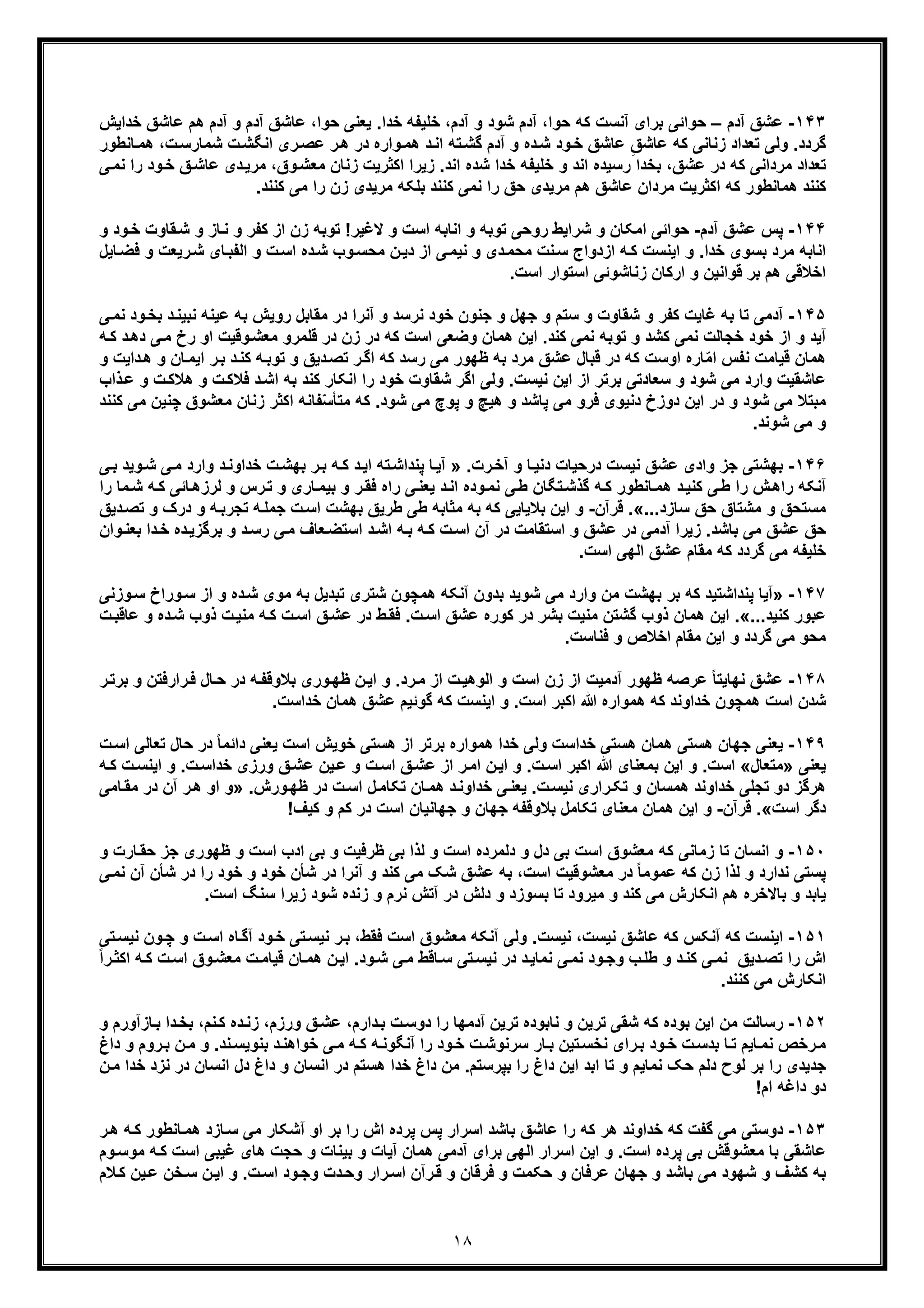 ١٨
١۴٣-‫آدم‬ ‫ﻋﺷﻖ‬–‫ﺧد‬ ‫ﻋﺎﺷﻖ‬ ‫ھم‬ ‫آدم‬ ‫و‬ ‫آدم‬ ‫ﻋﺎﺷﻖ‬ ،‫ﺣوا‬ ‫ﯾﻌﻧﯽ‬ .‫ﺧدا‬ ‫ﺧﻠﯾﻔﮫ‬ ،‫آدم‬ ‫و‬ ‫ﺷود‬ ‫آدم‬ ،‫ﺣوا‬ ‫ﮐﮫ‬ ‫آﻧﺳت‬ ‫ﺑرای‬ ‫ﺣواﺋﯽ‬‫اﯾش‬
‫ﺷﻣﺎر‬ ‫ت‬‫اﻧﮕﺷ‬ ‫ری‬‫ﻋﺻ‬ ‫ر‬‫ھ‬ ‫در‬ ‫واره‬‫ھﻣ‬ ‫د‬‫اﻧ‬ ‫ﺗﮫ‬‫ﮔﺷ‬ ‫آدم‬ ‫و‬ ‫ده‬‫ﺷ‬ ‫ود‬‫ﺧ‬ ‫ﻋﺎﺷﻖ‬ ِ‫ﻋﺎﺷﻖ‬ ‫ﮐﮫ‬ ‫زﻧﺎﻧﯽ‬ ‫ﺗﻌداد‬ ‫وﻟﯽ‬ .‫ﮔردد‬،‫ت‬‫ﺳ‬‫ھ‬‫ﺎﻧطور‬‫ﻣ‬
‫دی‬‫ﻣرﯾ‬ ،‫وق‬‫ﻣﻌﺷ‬ ‫زﻧﺎن‬ ‫اﮐﺛرﯾت‬ ‫زﯾرا‬ .‫اﻧد‬ ‫ﺷده‬ ‫ﺧدا‬ ‫ﺧﻠﯾﻔﮫ‬ ‫و‬ ‫اﻧد‬ ‫رﺳﯾده‬ ‫ﺑﺧدا‬ ،‫ﻋﺷﻖ‬ ‫در‬ ‫ﮐﮫ‬ ‫ﻣرداﻧﯽ‬ ‫ﺗﻌداد‬‫ﻋ‬‫را‬ ‫ود‬‫ﺧ‬ ‫ﻖ‬‫ﺎﺷ‬‫ﯽ‬‫ﻧﻣ‬
.‫ﮐﻧﻧد‬ ‫ﻣﯽ‬ ‫را‬ ‫زن‬ ‫ﻣرﯾدی‬ ‫ﺑﻠﮑﮫ‬ ‫ﮐﻧﻧد‬ ‫ﻧﻣﯽ‬ ‫را‬ ‫ﺣﻖ‬ ‫ﻣرﯾدی‬ ‫ھم‬ ‫ﻋﺎﺷﻖ‬ ‫ﻣردان‬ ‫اﮐﺛرﯾت‬ ‫ﮐﮫ‬ ‫ھﻣﺎﻧطور‬ ‫ﮐﻧﻧد‬
١۴۴-‫ﭘ‬‫آدم‬ ‫ﻋﺷﻖ‬ ‫س‬-‫ﺣ‬‫اﻧﺎﺑ‬ ‫و‬ ‫ﺗوﺑﮫ‬ ‫روﺣﯽ‬ ‫ﺷراﯾط‬ ‫و‬ ‫اﻣﮑﺎن‬ ‫واﺋﯽ‬‫و‬ ‫ود‬‫ﺧ‬ ‫ﻘﺎوت‬‫ﺷ‬ ‫و‬ ‫ﺎز‬‫ﻧ‬ ‫و‬ ‫ﮐﻔر‬ ‫از‬ ‫زن‬ ‫ﺗوﺑﮫ‬ !‫ﻻﻏﯾر‬ ‫و‬ ‫اﺳت‬ ‫ﮫ‬
‫رﯾﻌت‬‫ﺷ‬ ‫ﺎی‬‫اﻟﻔﺑ‬ ‫و‬ ‫ت‬‫اﺳ‬ ‫ده‬‫ﺷ‬ ‫وب‬‫ﻣﺣﺳ‬ ‫ن‬‫دﯾ‬ ‫از‬ ‫ﯽ‬‫ﻧﯾﻣ‬ ‫و‬ ‫دی‬‫ﻣﺣﻣ‬ ‫ﻧت‬‫ﺳ‬ ‫ازدواج‬ ‫ﮫ‬‫ﮐ‬ ‫اﯾﻧﺳت‬ ‫و‬ .‫ﺧدا‬ ‫ﺑﺳوی‬ ‫ﻣرد‬ ‫اﻧﺎﺑﮫ‬‫ﺎﯾل‬‫ﻓﺿ‬ ‫و‬
‫اﺳﺗ‬ ‫زﻧﺎﺷوﺋﯽ‬ ‫ارﮐﺎن‬ ‫و‬ ‫ﻗواﻧﯾن‬ ‫ﺑر‬ ‫ھم‬ ‫اﺧﻼﻗﯽ‬‫و‬.‫اﺳت‬ ‫ار‬
١۴۵-‫آ‬‫ﻧ‬ ‫ﺧود‬ ‫ﺟﻧون‬ ‫و‬ ‫ﺟﮭل‬ ‫و‬ ‫ﺳﺗم‬ ‫و‬ ‫ﺷﻘﺎوت‬ ‫و‬ ‫ﮐﻔر‬ ‫ﻏﺎﯾت‬ ‫ﺑﮫ‬ ‫ﺗﺎ‬ ‫دﻣﯽ‬‫روﯾ‬ ‫ﻣﻘﺎﺑل‬ ‫در‬ ‫آﻧرا‬ ‫و‬ ‫رﺳد‬‫ود‬‫ﺑﺧ‬ ‫د‬‫ﻧﺑﯾﻧ‬ ‫ﻋﯾﻧﮫ‬ ‫ﺑﮫ‬ ‫ش‬‫ﯽ‬‫ﻧﻣ‬
‫از‬ ‫و‬ ‫آﯾد‬‫او‬ ‫وﻗﯾت‬‫ﻣﻌﺷ‬ ‫ﻗﻠﻣرو‬ ‫در‬ ‫زن‬ ‫در‬ ‫ﮐﮫ‬ ‫اﺳت‬ ‫وﺿﻌﯽ‬ ‫ھﻣﺎن‬ ‫اﯾن‬ .‫ﮐﻧد‬ ‫ﻧﻣﯽ‬ ‫ﺗوﺑﮫ‬ ‫و‬ ‫ﮐﺷد‬ ‫ﻧﻣﯽ‬ ‫ﺧﺟﺎﻟت‬ ‫ﺧود‬‫ر‬‫ﮫ‬‫ﮐ‬ ‫د‬‫دھ‬ ‫ﯽ‬‫ﻣ‬ ‫خ‬
‫اﯾ‬ ‫ر‬‫ﺑ‬ ‫د‬‫ﮐﻧ‬ ‫ﮫ‬‫ﺗوﺑ‬ ‫و‬ ‫دﯾﻖ‬‫ﺗﺻ‬ ‫ر‬‫اﮔ‬ ‫ﮐﮫ‬ ‫رﺳد‬ ‫ﻣﯽ‬ ‫ظﮭور‬ ‫ﺑﮫ‬ ‫ﻣرد‬ ‫ﻋﺷﻖ‬ ‫ﻗﺑﺎل‬ ‫در‬ ‫ﮐﮫ‬ ‫اوﺳت‬ ‫ﺎره‬ّ‫ﻣ‬‫ا‬ ‫ﻧﻔس‬ ‫ﻗﯾﺎﻣت‬ ‫ھﻣﺎن‬‫داﯾ‬‫ھ‬ ‫و‬ ‫ﺎن‬‫ﻣ‬‫و‬ ‫ت‬
‫ﻋ‬‫ت‬‫ﻓﻼﮐ‬ ‫د‬‫اﺷ‬ ‫ﺑﮫ‬ ‫ﮐﻧد‬ ‫اﻧﮑﺎر‬ ‫را‬ ‫ﺧود‬ ‫ﺷﻘﺎوت‬ ‫اﮔر‬ ‫وﻟﯽ‬ .‫ﻧﯾﺳت‬ ‫اﯾن‬ ‫از‬ ‫ﺑرﺗر‬ ‫ﺳﻌﺎدﺗﯽ‬ ‫و‬ ‫ﺷود‬ ‫ﻣﯽ‬ ‫وارد‬ ‫ﺎﺷﻘﯾت‬‫و‬‫ﻋ‬ ‫و‬ ‫ت‬‫ھﻼﮐ‬‫ذاب‬
‫ﮐﮫ‬ .‫ﺷود‬ ‫ﻣﯽ‬ ‫ﭘوچ‬ ‫و‬ ‫ھﯾﭻ‬ ‫و‬ ‫ﭘﺎﺷد‬ ‫ﻣﯽ‬ ‫ﻓرو‬ ‫دﻧﯾوی‬ ‫دوزخ‬ ‫اﯾن‬ ‫در‬ ‫و‬ ‫ﺷود‬ ‫ﻣﯽ‬ ‫ﻣﺑﺗﻼ‬‫ﻔﺎﻧﮫ‬ّ‫ﺳ‬‫ﻣﺗﺄ‬‫اﮐﺛ‬‫ر‬‫ﻣﻌﺷ‬ ‫زﻧﺎن‬‫ﻣ‬ ‫ﭼﻧﯾن‬ ‫وق‬‫ﮐﻧﻧد‬ ‫ﯽ‬
.‫ﺷوﻧد‬ ‫ﻣﯽ‬ ‫و‬
١۴۶-‫ﻧﯾﺳت‬ ‫ﻋﺷﻖ‬ ‫وادی‬ ‫ﺟز‬ ‫ﺑﮭﺷﺗﯽ‬‫د‬‫رﺣﯾﺎ‬.‫رت‬‫آﺧ‬ ‫و‬ ‫ﺎ‬‫دﻧﯾ‬ ‫ت‬»‫وار‬ ‫د‬‫ﺧداوﻧ‬ ‫ت‬‫ﺑﮭﺷ‬ ‫ر‬‫ﺑ‬ ‫ﮫ‬‫ﮐ‬ ‫د‬‫اﯾ‬ ‫ﺗﮫ‬‫ﭘﻧداﺷ‬ ‫ﺎ‬‫آﯾ‬‫د‬‫ﯽ‬‫ﺑ‬ ‫وﯾد‬‫ﺷ‬ ‫ﯽ‬‫ﻣ‬
‫ﺎﻧطور‬‫ھﻣ‬ ‫د‬‫ﮐﻧﯾ‬ ‫ﯽ‬‫ط‬ ‫را‬ ‫ش‬‫راھ‬ ‫آﻧﮑﮫ‬‫ﺎﺋﯽ‬‫ﻟرزھ‬ ‫و‬ ‫رس‬‫ﺗ‬ ‫و‬ ‫ﺎری‬‫ﺑﯾﻣ‬ ‫و‬ ‫ر‬‫ﻓﻘ‬ ‫راه‬ ‫ﯽ‬‫ﯾﻌﻧ‬ ‫د‬‫اﻧ‬ ‫وده‬‫ﻧﻣ‬ ‫ﯽ‬‫ط‬ ‫ﺗﮕﺎن‬‫ﮔذﺷ‬ ‫ﮫ‬‫ﮐ‬‫را‬ ‫ﻣﺎ‬‫ﺷ‬ ‫ﮫ‬‫ﮐ‬
...‫ﺳﺎزد‬ ‫ﺣﻖ‬ ‫ﻣﺷﺗﺎق‬ ‫و‬ ‫ﻣﺳﺗﺣﻖ‬«.‫ﻗرآن‬-‫ﺑﻼﯾﺎ‬ ‫اﯾن‬ ‫و‬‫دﯾﻖ‬‫ﺗﺻ‬ ‫و‬ ‫درک‬ ‫و‬ ‫ﮫ‬‫ﺗﺟرﺑ‬ ‫ﮫ‬‫ﺟﻣﻠ‬ ‫ت‬‫اﺳ‬ ‫ﺑﮭﺷت‬ ‫طرﯾﻖ‬ ‫طﯽ‬ ‫ﻣﺛﺎﺑﮫ‬ ‫ﺑﮫ‬ ‫ﮐﮫ‬ ‫ﯾﯽ‬
‫ﮫ‬‫ﺑ‬ ‫ﮫ‬‫ﮐ‬ ‫ت‬‫اﺳ‬ ‫آن‬ ‫در‬ ‫اﺳﺗﻘﺎﻣت‬ ‫و‬ ‫ﻋﺷﻖ‬ ‫در‬ ‫آدﻣﯽ‬ ‫زﯾرا‬ .‫ﺑﺎﺷد‬ ‫ﻣﯽ‬ ‫ﻋﺷﻖ‬ ‫ﺣﻖ‬‫ا‬‫د‬‫ﺧ‬ ‫ده‬‫ﺑرﮔزﯾ‬ ‫و‬ ‫د‬‫رﺳ‬ ‫ﯽ‬‫ﻣ‬ ‫ﻌﺎف‬‫اﺳﺗﺿ‬ ‫د‬‫ﺷ‬‫وان‬‫ﺑﻌﻧ‬ ‫ا‬
‫ﻋﺷﻖ‬ ‫ﻣﻘﺎم‬ ‫ﮐﮫ‬ ‫ﮔردد‬ ‫ﻣﯽ‬ ‫ﺧﻠﯾﻔﮫ‬‫ا‬.‫اﺳت‬ ‫ﻟﮭﯽ‬
١۴٧-»‫آ‬‫ﺷوﯾد‬ ‫ﻣﯽ‬ ‫وارد‬ ‫ﻣن‬ ‫ﺑﮭﺷت‬ ‫ﺑر‬ ‫ﮐﮫ‬ ‫ﭘﻧداﺷﺗﯾد‬ ‫ﯾﺎ‬‫ﻣو‬ ‫ﺑﮫ‬ ‫ﺗﺑدﯾل‬ ‫ﺷﺗری‬ ‫ھﻣﭼون‬ ‫آﻧﮑﮫ‬ ‫ﺑدون‬‫وزﻧ‬‫ﺳ‬ ‫وراخ‬‫ﺳ‬ ‫از‬ ‫و‬ ‫ده‬‫ﺷ‬ ‫ی‬‫ﯽ‬
...‫ﮐﻧﯾد‬ ‫ﻋﺑور‬«.‫ده‬‫ﺷ‬ ‫ذوب‬ ‫ت‬‫ﻣﻧﯾ‬ ‫ﮫ‬‫ﮐ‬ ‫ت‬‫اﺳ‬ ‫ﻖ‬‫ﻋﺷ‬ ‫در‬ ‫ط‬‫ﻓﻘ‬ .‫ت‬‫اﺳ‬ ‫ﻋﺷﻖ‬ ‫ﮐوره‬ ‫در‬ ‫ﺑﺷر‬ ‫ﻣﻧﯾت‬ ‫ﮔﺷﺗن‬ ‫ذوب‬ ‫ھﻣﺎن‬ ‫اﯾن‬‫و‬‫ت‬‫ﻋﺎﻗﺑ‬
.‫ﻓﻧﺎﺳت‬ ‫و‬ ‫اﺧﻼص‬ ‫ﻣﻘﺎم‬ ‫اﯾن‬ ‫و‬ ‫ﮔردد‬ ‫ﻣﯽ‬ ‫ﻣﺣو‬
١۴٨-‫ﻋ‬‫ا‬ ‫و‬ .‫رد‬‫ﻣ‬ ‫از‬ ‫ت‬‫اﻟوھﯾ‬ ‫و‬ ‫اﺳت‬ ‫زن‬ ‫از‬ ‫آدﻣﯾت‬ ‫ظﮭور‬ ‫ﻋرﺻﮫ‬ ً‫ﺎ‬‫ﻧﮭﺎﯾﺗ‬ ‫ﺷﻖ‬‫ور‬‫ظﮭ‬ ‫ن‬‫ﯾ‬‫ی‬‫ر‬‫ﻓ‬ ‫ﺎل‬‫ﺣ‬ ‫در‬ ‫ﮫ‬‫ﺑﻼوﻗﻔ‬‫ا‬‫ر‬‫ﺑرﺗ‬ ‫و‬ ‫رﻓﺗن‬
.‫ﺧداﺳت‬ ‫ھﻣﺎن‬ ‫ﻋﺷﻖ‬ ‫ﮔوﺋﯾم‬ ‫ﮐﮫ‬ ‫اﯾﻧﺳت‬ ‫و‬ .‫اﺳت‬ ‫اﮐﺑر‬ ‫ﷲ‬ ‫ھﻣواره‬ ‫ﮐﮫ‬ ‫ﺧداوﻧد‬ ‫ھﻣﭼون‬ ‫اﺳت‬ ‫ﺷدن‬
١۴٩-‫ﺟ‬ ‫ﯾﻌﻧﯽ‬‫ﮭﺎن‬‫ھﺳﺗﯽ‬‫ھﻣواره‬ ‫ﺧدا‬ ‫وﻟﯽ‬ ‫ﺧداﺳت‬ ‫ھﺳﺗﯽ‬ ‫ھﻣﺎن‬‫ﺧوﯾش‬ ‫ھﺳﺗﯽ‬ ‫از‬ ‫ﺑرﺗر‬‫اﺳ‬ ‫ﺗﻌﺎﻟﯽ‬ ‫ﺣﺎل‬ ‫در‬ ً‫ﺎ‬‫داﺋﻣ‬ ‫ﯾﻌﻧﯽ‬ ‫اﺳت‬‫ت‬
‫ﯾﻌﻧﯽ‬»‫ﻣﺗﻌﺎل‬«.‫اﺳت‬‫ﷲ‬ ‫ﺑﻣﻌﻧﺎی‬ ‫اﯾن‬ ‫و‬.‫ت‬‫ﺧداﺳ‬ ‫ورزی‬ ‫ﻖ‬‫ﻋﺷ‬ ‫ﯾن‬‫ﻋ‬ ‫و‬ ‫ت‬‫اﺳ‬ ‫ﻖ‬‫ﻋﺷ‬ ‫از‬ ‫ر‬‫اﻣ‬ ‫ن‬‫اﯾ‬ ‫و‬ .‫ت‬‫اﺳ‬ ‫اﮐﺑر‬‫و‬‫ا‬‫ﮫ‬‫ﮐ‬ ‫ت‬‫ﯾﻧﺳ‬
.‫ورش‬‫ظﮭ‬ ‫در‬ ‫ت‬‫اﺳ‬ ‫ل‬‫ﺗﮑﺎﻣ‬ ‫ﺎن‬‫ھﻣ‬ ‫د‬‫ﺧداوﻧ‬ ‫ﯽ‬‫ﯾﻌﻧ‬ .‫ت‬‫ﻧﯾﺳ‬ ‫راری‬‫ﺗﮑ‬ ‫و‬ ‫ھﻣﺳﺎن‬ ‫ﺧداوﻧد‬ ‫ﺗﺟﻠﯽ‬ ‫دو‬ ‫ھرﮔز‬»‫ر‬‫ھ‬ ‫او‬ ‫و‬‫د‬ ‫آن‬‫ﺎﻣﯽ‬‫ﻣﻘ‬ ‫ر‬
‫دﮔر‬‫اﺳت‬«.‫ﻗرآن‬-‫و‬!‫ﮐﯾف‬ ‫و‬ ‫ﮐم‬ ‫در‬ ‫اﺳت‬ ‫ﺟﮭﺎﻧﯾﺎن‬ ‫و‬ ‫ﺟﮭﺎن‬ ‫ﺑﻼوﻗﻔﮫ‬ ‫ﺗﮑﺎﻣل‬ ‫ﻣﻌﻧﺎی‬ ‫ھﻣﺎن‬ ‫اﯾن‬
١۵٠-‫و‬‫زﻣﺎ‬ ‫ﺗﺎ‬ ‫اﻧﺳﺎن‬‫ﻧ‬‫ﻣﻌﺷ‬ ‫ﮐﮫ‬ ‫ﯽ‬‫و‬‫ظرﻓ‬ ‫ﺑﯽ‬ ‫ﻟذا‬ ‫و‬ ‫اﺳت‬ ‫دﻟﻣرده‬ ‫و‬ ‫دل‬ ‫ﺑﯽ‬ ‫اﺳت‬ ‫ق‬‫ﯾ‬‫ا‬ ‫ادب‬ ‫ﺑﯽ‬ ‫و‬ ‫ت‬‫و‬ ‫ﺎرت‬‫ﺣﻘ‬ ‫ﺟز‬ ‫ظﮭوری‬ ‫و‬ ‫ﺳت‬
‫ﭘ‬‫ﻣﻌﺷوﻗﯾت‬ ‫در‬ ً‫ﺎ‬‫ﻋﻣوﻣ‬ ‫ﮐﮫ‬ ‫زن‬ ‫ﻟذا‬ ‫و‬ ‫ﻧدارد‬ ‫ﺳﺗﯽ‬‫اﺳت‬‫و‬ ‫ﮐﻧد‬ ‫ﻣﯽ‬ ‫ﺷﮏ‬ ‫ﻋﺷﻖ‬ ‫ﺑﮫ‬ ،‫آ‬‫ﺷ‬ ‫در‬ ‫ﻧرا‬‫ﺄ‬‫را‬ ‫ﺧود‬ ‫و‬ ‫ﺧود‬ ‫ن‬‫د‬‫ﺷﺄن‬ ‫ر‬‫آ‬‫ﻧﻣ‬ ‫ن‬‫ﯽ‬
‫ﻣﯾرو‬ ‫و‬ ‫ﮐﻧد‬ ‫ﻣﯽ‬ ‫اﻧﮑﺎرش‬ ‫ھم‬ ‫ﺑﺎﻻﺧره‬ ‫و‬ ‫ﯾﺎﺑد‬‫د‬‫در‬ ‫دﻟش‬ ‫و‬ ‫ﺑﺳوزد‬ ‫ﺗﺎ‬.‫اﺳت‬ ‫ﺳﻧﮓ‬ ‫زﯾرا‬ ‫ﺷود‬ ‫زﻧده‬ ‫و‬ ‫ﻧرم‬ ‫آﺗش‬
١۵١-‫آ‬ ‫ﮐﮫ‬ ‫اﯾﻧﺳت‬‫و‬ .‫ﻧﯾﺳت‬ ،‫ﻧﯾﺳت‬ ‫ﻋﺎﺷﻖ‬ ‫ﮐﮫ‬ ‫ﻧﮑس‬‫ﻟ‬‫ود‬‫ﺧ‬ ‫ﺗﯽ‬‫ﻧﯾﺳ‬ ‫ر‬‫ﺑ‬ ،‫ﻓﻘط‬ ‫اﺳت‬ ‫ﻣﻌﺷوق‬ ‫آﻧﮑﮫ‬ ‫ﯽ‬‫آ‬‫ﺗﯽ‬‫ﻧﯾﺳ‬ ‫ون‬‫ﭼ‬ ‫و‬ ‫ت‬‫اﺳ‬ ‫ﺎه‬‫ﮔ‬
‫اش‬‫ﮐ‬ ‫ت‬‫اﺳ‬ ‫وق‬‫ﻣﻌﺷ‬ ‫ت‬‫ﻗﯾﺎﻣ‬ ‫ﺎن‬‫ھﻣ‬ ‫ن‬‫اﯾ‬ .‫ود‬‫ﺷ‬ ‫ﯽ‬‫ﻣ‬ ‫ﺎﻗط‬‫ﺳ‬ ‫ﺗﯽ‬‫ﻧﯾﺳ‬ ‫در‬ ‫د‬‫ﻧﻣﺎﯾ‬ ‫ﯽ‬‫ﻧﻣ‬ ‫ود‬‫وﺟ‬ ‫ب‬‫طﻠ‬ ‫و‬ ‫د‬‫ﮐﻧ‬ ‫ﯽ‬‫ﻧﻣ‬ ‫دﯾﻖ‬‫ﺗﺻ‬ ‫را‬ً‫ا‬‫ر‬‫اﮐﺛ‬ ‫ﮫ‬
.‫ﮐﻧﻧد‬ ‫ﻣﯽ‬ ‫اﻧﮑﺎرش‬
١۵٢-،‫ورزم‬ ‫ﻖ‬‫ﻋﺷ‬ ،‫دارم‬‫ﺑ‬ ‫ت‬‫دوﺳ‬ ‫را‬ ‫آدﻣﮭﺎ‬ ‫ﺗرﯾن‬ ‫ﻧﺎﺑوده‬ ‫و‬ ‫ﺗرﯾن‬ ‫ﺷﻘﯽ‬ ‫ﮐﮫ‬ ‫ﺑوده‬ ‫اﯾن‬ ‫ﻣن‬ ‫رﺳﺎﻟت‬‫ز‬‫ﺎزآور‬‫ﺑ‬ ‫دا‬‫ﺑﺧ‬ ،‫ﻧم‬‫ﮐ‬ ‫ده‬‫ﻧ‬‫و‬ ‫م‬
‫رو‬‫ﺑ‬ ‫ن‬‫ﻣ‬ ‫و‬ .‫ﻧد‬‫ﺑﻧوﯾﺳ‬ ‫د‬‫ﺧواھﻧ‬ ‫ﯽ‬‫ﻣ‬ ‫ﮫ‬‫ﮐ‬ ‫ﮫ‬‫آﻧﮕوﻧ‬ ‫را‬ ‫ود‬‫ﺧ‬ ‫ت‬‫ﺳرﻧوﺷ‬ ‫ﺎر‬‫ﺑ‬ ‫ﺗﯾن‬‫ﻧﺧﺳ‬ ‫رای‬‫ﺑ‬ ‫ود‬‫ﺧ‬ ‫ت‬‫ﺑدﺳ‬ ‫ﺎ‬‫ﺗ‬ ‫ﺎﯾم‬‫ﻧﻣ‬ ‫رﺧص‬‫ﻣ‬‫داغ‬ ‫و‬ ‫م‬
‫ﻣ‬ .‫ﺑﭘرﺳﺗم‬ ‫را‬ ‫داغ‬ ‫اﯾن‬ ‫اﺑد‬ ‫ﺗﺎ‬ ‫و‬ ‫ﻧﻣﺎﯾم‬ ‫ﺣﮏ‬ ‫دﻟم‬ ‫ﻟوح‬ ‫ﺑر‬ ‫را‬ ‫ﺟدﯾدی‬‫دل‬ ‫داغ‬ ‫و‬ ‫اﻧﺳﺎن‬ ‫در‬ ‫ھﺳﺗم‬ ‫ﺧدا‬ ‫داغ‬ ‫ن‬‫در‬ ‫اﻧﺳﺎن‬‫ﻧ‬‫ن‬‫ﻣ‬ ‫ﺧدا‬ ‫زد‬
!‫ام‬ ‫داﻏﮫ‬ ‫دو‬
١۵٣-‫ھر‬ ‫ﺧداوﻧد‬ ‫ﮐﮫ‬ ‫ﮔﻔت‬ ‫ﻣﯽ‬ ‫دوﺳﺗﯽ‬‫ر‬‫ھ‬ ‫ﮫ‬‫ﮐ‬ ‫ﺎﻧطور‬‫ھﻣ‬ ‫ﺎزد‬‫ﺳ‬ ‫ﻣﯽ‬ ‫آﺷﮑﺎر‬ ‫او‬ ‫ﺑر‬ ‫را‬ ‫اش‬ ‫ﭘرده‬ ‫ﭘس‬ ‫اﺳرار‬ ‫ﺑﺎﺷد‬ ‫ﻋﺎﺷﻖ‬ ‫را‬ ‫ﮐﮫ‬
‫ﻏﯾﺑﯽ‬ ‫ھﺎی‬ ‫ﺣﺟت‬ ‫و‬ ‫ﺑﯾﻧﺎت‬ ‫و‬ ‫آﯾﺎت‬ ‫ھﻣﺎن‬ ‫آدﻣﯽ‬ ‫ﺑرای‬ ‫اﻟﮭﯽ‬ ‫اﺳرار‬ ‫اﯾن‬ ‫و‬ .‫اﺳت‬ ‫ﭘرده‬ ‫ﺑﯽ‬ ‫ﻣﻌﺷوﻗش‬ ‫ﺑﺎ‬ ‫ﻋﺎﺷﻘﯽ‬‫وم‬‫ﻣوﺳ‬ ‫ﮫ‬‫ﮐ‬ ‫اﺳت‬
‫و‬ ‫ﻓرﻗﺎن‬ ‫و‬ ‫ﺣﮑﻣت‬ ‫و‬ ‫ﻋرﻓﺎن‬ ‫ﺟﮭﺎن‬ ‫و‬ ‫ﺑﺎﺷد‬ ‫ﻣﯽ‬ ‫ﺷﮭود‬ ‫و‬ ‫ﮐﺷف‬ ‫ﺑﮫ‬‫رآن‬‫ﻗ‬‫ﻼم‬‫ﮐ‬ ‫ﯾن‬‫ﻋ‬ ‫ﺧن‬‫ﺳ‬ ‫ن‬‫اﯾ‬ ‫و‬ .‫ت‬‫اﺳ‬ ‫ود‬‫وﺟ‬ ‫دت‬‫وﺣ‬ ‫رار‬‫اﺳ‬
 