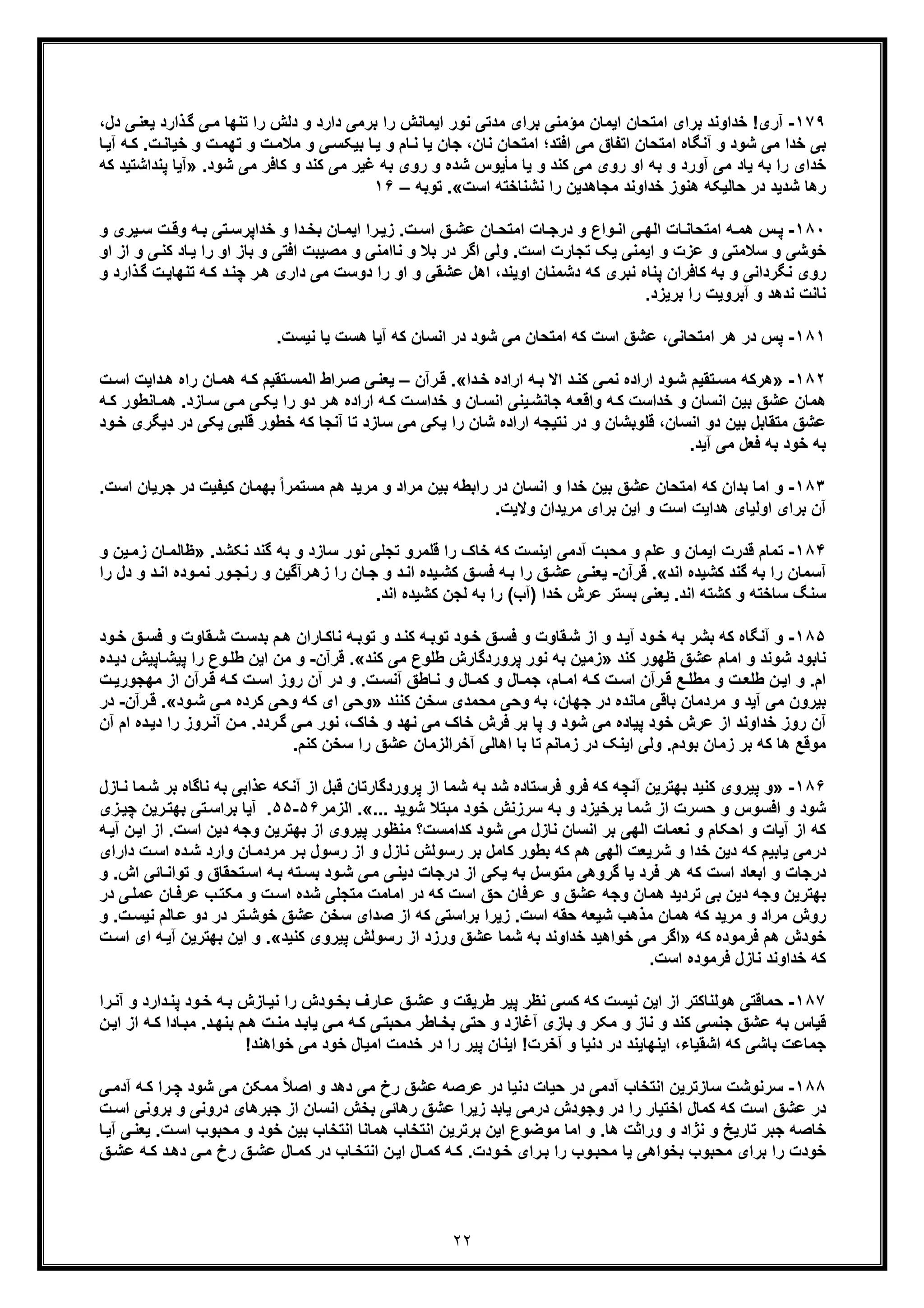 ٢٢
١٧٩-‫ﺑرای‬ ‫ﺧداوﻧد‬ !‫آری‬‫ا‬‫ﻣ‬ ‫اﯾﻣﺎن‬ ‫ﻣﺗﺣﺎن‬‫ﺑر‬ ‫را‬ ‫اﯾﻣﺎﻧش‬ ‫ﻧور‬ ‫ﻣدﺗﯽ‬ ‫ﺑرای‬ ‫ؤﻣﻧﯽ‬‫ﯾﻌ‬ ‫ذارد‬‫ﮔ‬ ‫ﯽ‬‫ﻣ‬ ‫ﺗﻧﮭﺎ‬ ‫را‬ ‫دﻟش‬ ‫و‬ ‫دارد‬ ‫ﻣﯽ‬،‫دل‬ ‫ﯽ‬‫ﻧ‬
‫اﺗﻔ‬ ‫اﻣﺗﺣﺎن‬ ‫آﻧﮕﺎه‬ ‫و‬ ‫ﺷود‬ ‫ﻣﯽ‬ ‫ﺧدا‬ ‫ﺑﯽ‬‫اﻓﺗد‬ ‫ﻣﯽ‬ ‫ﺎق‬‫ﻧﺎن‬ ‫اﻣﺗﺣﺎن‬ ‫؛‬،‫ﺗﮭ‬ ‫و‬ ‫ت‬‫ﻣﻼﻣ‬ ‫و‬ ‫ﯽ‬‫ﺑﯾﮑﺳ‬ ‫ﺎ‬‫ﯾ‬ ‫و‬ ‫ﺎم‬‫ﻧ‬ ‫ﯾﺎ‬ ‫ﺟﺎن‬‫ت‬‫ﺧﯾﺎﻧ‬ ‫و‬ ‫ت‬‫ﻣ‬‫ﺎ‬‫آﯾ‬ ‫ﮫ‬‫ﮐ‬ .
‫ﺷود‬ ‫ﻣﯽ‬ ‫ﮐﺎﻓر‬ ‫و‬ ‫ﮐﻧد‬ ‫ﻣﯽ‬ ‫ﻏﯾر‬ ‫ﺑﮫ‬ ‫روی‬ ‫و‬ ‫ﺷده‬ ‫ﻣﺄﯾوس‬ ‫ﯾﺎ‬ ‫و‬ ‫ﮐﻧد‬ ‫ﻣﯽ‬ ‫روی‬ ‫او‬ ‫ﺑﮫ‬ ‫و‬ ‫آورد‬ ‫ﻣﯽ‬ ‫ﯾﺎد‬ ‫ﺑﮫ‬ ‫را‬ ‫ﺧدای‬» .‫ﭘﻧد‬ ‫آﯾﺎ‬‫ﮐﮫ‬ ‫اﺷﺗﯾد‬
‫اﺳت‬ ‫ﻧﺷﻧﺎﺧﺗﮫ‬ ‫را‬ ‫ﻣﺟﺎھدﯾن‬ ‫ﺧداوﻧد‬ ‫ھﻧوز‬ ‫ﺣﺎﻟﯾﮑﮫ‬ ‫در‬ ‫ﺷدﯾد‬ ‫رھﺎ‬«.‫ﺗوﺑﮫ‬–١۶
١٨٠-‫اﻣﺗﺣ‬ ‫ﮫ‬ ‫ھﻣ‬ ‫س‬‫ﭘ‬‫و‬ ‫ﯾری‬‫ﺳ‬ ‫ت‬‫وﻗ‬ ‫ﮫ‬‫ﺑ‬ ‫ﺗﯽ‬‫ﺧداﭘرﺳ‬ ‫و‬ ‫دا‬‫ﺑﺧ‬ ‫ﺎن‬‫اﯾﻣ‬ ‫را‬‫زﯾ‬ .‫ت‬‫اﺳ‬ ‫ﻖ‬‫ﻋﺷ‬ ‫ﺎن‬‫اﻣﺗﺣ‬ ‫ﺎت‬‫درﺟ‬ ‫و‬ ‫واع‬‫اﻧ‬ ‫ﯽ‬‫اﻟﮭ‬ ‫ﺎت‬‫ﺎﻧ‬
‫را‬ ‫او‬ ‫ﺑﺎز‬ ‫و‬ ‫اﻓﺗﯽ‬ ‫ﻣﺻﯾﺑت‬ ‫و‬ ‫ﻧﺎاﻣﻧﯽ‬ ‫و‬ ‫ﺑﻼ‬ ‫در‬ ‫اﮔر‬ ‫وﻟﯽ‬ .‫اﺳت‬ ‫ﺗﺟﺎرت‬ ‫ﯾﮏ‬ ‫اﯾﻣﻧﯽ‬ ‫و‬ ‫ﻋزت‬ ‫و‬ ‫ﺳﻼﻣﺗﯽ‬ ‫و‬ ‫ﺧوﺷﯽ‬‫و‬ ‫ﯽ‬‫ﮐﻧ‬ ‫ﺎد‬‫ﯾ‬‫او‬ ‫از‬
‫اھ‬ ،‫اوﯾﻧد‬ ‫دﺷﻣﻧﺎن‬ ‫ﮐﮫ‬ ‫ﻧﺑری‬ ‫ﭘﻧﺎه‬ ‫ﮐﺎﻓران‬ ‫ﺑﮫ‬ ‫و‬ ‫ﻧﮕرداﻧﯽ‬ ‫روی‬‫ﮫ‬‫ﮐ‬ ‫د‬‫ﭼﻧ‬ ‫ر‬‫ھ‬ ‫داری‬ ‫ﻣﯽ‬ ‫دوﺳت‬ ‫را‬ ‫او‬ ‫و‬ ‫ﻋﺷﻘﯽ‬ ‫ل‬‫ذ‬‫ﮔ‬ ‫ت‬‫ﺗﻧﮭﺎﯾ‬‫و‬ ‫ارد‬
.‫ﺑرﯾزد‬ ‫را‬ ‫آﺑروﯾت‬ ‫و‬ ‫ﻧدھد‬ ‫ﻧﺎﻧت‬
١٨١-.‫ﻧﯾﺳت‬ ‫ﯾﺎ‬ ‫ھﺳت‬ ‫آﯾﺎ‬ ‫ﮐﮫ‬ ‫اﻧﺳﺎن‬ ‫در‬ ‫ﺷود‬ ‫ﻣﯽ‬ ‫اﻣﺗﺣﺎن‬ ‫ﮐﮫ‬ ‫اﺳت‬ ‫ﻋﺷﻖ‬ ،‫اﻣﺗﺣﺎﻧﯽ‬ ‫ھر‬ ‫در‬ ‫ﭘس‬
١٨٢-»‫ھر‬‫ود‬‫ﺷ‬ ‫ﺗﻘﯾم‬‫ﻣﺳ‬ ‫ﮐﮫ‬‫دا‬‫ﺧ‬ ‫اراده‬ ‫ﮫ‬‫ﺑ‬ ‫اﻻ‬ ‫د‬‫ﮐﻧ‬ ‫ﯽ‬‫ﻧﻣ‬ ‫اراده‬«.‫ر‬‫ﻗ‬‫آ‬‫ن‬–‫راه‬ ‫ﺎن‬‫ھﻣ‬ ‫ﮫ‬‫ﮐ‬ ‫ﺗﻘﯾم‬‫اﻟﻣﺳ‬ ‫راط‬‫ﺻ‬ ‫ﯽ‬‫ﯾﻌﻧ‬‫ت‬‫اﺳ‬ ‫داﯾت‬‫ھ‬
‫ﺧداﺳ‬ ‫و‬ ‫ﺎن‬‫اﻧﺳ‬ ‫ﯾﻧﯽ‬‫ﺟﺎﻧﺷ‬ ‫ﮫ‬‫واﻗﻌ‬ ‫ﮫ‬‫ﮐ‬ ‫ﺧداﺳت‬ ‫و‬ ‫اﻧﺳﺎن‬ ‫ﺑﯾن‬ ‫ﻋﺷﻖ‬ ‫ھﻣﺎن‬‫ﺎزد‬‫ﺳ‬ ‫ﯽ‬‫ﻣ‬ ‫ﯽ‬‫ﯾﮑ‬ ‫را‬ ‫دو‬ ‫ر‬‫ھ‬ ‫اراده‬ ‫ﮫ‬‫ﮐ‬ ‫ت‬‫ھﻣ‬ .‫ﺎ‬‫ﮫ‬‫ﮐ‬ ‫ﻧطور‬
‫اﻧﺳﺎن‬ ‫دو‬ ‫ﺑﯾن‬ ‫ﻣﺗﻘﺎﺑل‬ ‫ﻋﺷﻖ‬‫ﺳﺎزد‬ ‫ﻣﯽ‬ ‫ﯾﮑﯽ‬ ‫را‬ ‫ﺷﺎن‬ ‫اراده‬ ‫ﻧﺗﯾﺟﮫ‬ ‫در‬ ‫و‬ ‫ﻗﻠوﺑﺷﺎن‬ ،‫آﻧﺟﺎ‬ ‫ﺗﺎ‬‫ﻗﻠﺑﯽ‬ ‫ﺧطور‬ ‫ﮐﮫ‬‫ﯾ‬‫دﯾﮕری‬ ‫در‬ ‫ﮑﯽ‬‫ود‬‫ﺧ‬
‫ﺑﮫ‬‫آﯾد‬ ‫ﻣﯽ‬ ‫ﻓﻌل‬ ‫ﺑﮫ‬ ‫ﺧود‬.
١٨٣-‫ﺑدان‬ ‫اﻣﺎ‬ ‫و‬‫ﻣ‬ ‫ﺑﯾن‬ ‫راﺑطﮫ‬ ‫در‬ ‫اﻧﺳﺎن‬ ‫و‬ ‫ﺧدا‬ ‫ﺑﯾن‬ ‫ﻋﺷﻖ‬ ‫اﻣﺗﺣﺎن‬ ‫ﮐﮫ‬‫ﻣ‬ ‫ھم‬ ‫ﻣرﯾد‬ ‫و‬ ‫راد‬‫ﺟر‬ ‫در‬ ‫ﮐﯾﻔﯾت‬ ‫ﺑﮭﻣﺎن‬ ً‫ا‬‫ﺳﺗﻣر‬‫اﺳت‬ ‫ﯾﺎن‬.
‫ھد‬ ‫اوﻟﯾﺎی‬ ‫ﺑرای‬ ‫آن‬‫وﻻﯾت‬ ‫ﻣرﯾدان‬ ‫ﺑرای‬ ‫اﯾن‬ ‫و‬ ‫اﺳت‬ ‫اﯾت‬.
١٨۴-‫ﻧو‬ ‫ﺗﺟﻠﯽ‬ ‫ﻗﻠﻣرو‬ ‫را‬ ‫ﺧﺎک‬ ‫ﮐﮫ‬ ‫اﯾﻧﺳت‬ ‫آدﻣﯽ‬ ‫ﻣﺣﺑت‬ ‫و‬ ‫ﻋﻠم‬ ‫و‬ ‫اﯾﻣﺎن‬ ‫ﻗدرت‬ ‫ﺗﻣﺎم‬‫ﺑﮫ‬ ‫و‬ ‫ﺳﺎزد‬ ‫ر‬‫ﮔ‬.‫ﻧﮑﺷد‬ ‫ﻧد‬»‫ز‬ ‫ﺎن‬‫ظﺎﻟﻣ‬‫ﯾن‬‫ﻣ‬‫و‬
‫آﺳﻣﺎن‬‫اﻧد‬ ‫ﮐﺷﯾده‬ ‫ﮔﻧد‬ ‫ﺑﮫ‬ ‫را‬«.‫ﻗرآن‬-‫ر‬‫زھ‬ ‫را‬ ‫ﺎن‬‫ﺟ‬ ‫و‬ ‫د‬‫اﻧ‬ ‫ﯾده‬‫ﮐﺷ‬ ‫ﻖ‬‫ﻓﺳ‬ ‫ﮫ‬‫ﺑ‬ ‫را‬ ‫ﻖ‬‫ﻋﺷ‬ ‫ﯽ‬‫ﯾﻌﻧ‬‫رﻧﺟ‬ ‫و‬ ‫آﮔﯾن‬‫ا‬ ‫وده‬‫ﻧﻣ‬ ‫ور‬‫دل‬ ‫و‬ ‫د‬‫ﻧ‬‫را‬
‫اﻧد‬ ‫ﮐﺷﺗﮫ‬ ‫و‬ ‫ﺳﺎﺧﺗﮫ‬ ‫ﺳﻧﮓ‬‫ﻋ‬ ‫ﺑﺳﺗر‬ ‫ﯾﻌﻧﯽ‬ .‫اﻧد‬ ‫ﮐﺷﯾده‬ ‫ﻟﺟن‬ ‫ﺑﮫ‬ ‫را‬ (‫)آب‬ ‫ﺧدا‬ ‫رش‬.
١٨۵-‫و‬‫ﻖ‬‫ﻓﺳ‬ ‫و‬ ‫ﻘﺎوت‬‫ﺷ‬ ‫از‬ ‫و‬ ‫د‬‫آﯾ‬ ‫ود‬‫ﺧ‬ ‫ﺑﮫ‬ ‫ﺑﺷر‬ ‫ﮐﮫ‬ ‫آﻧﮕﺎه‬‫ود‬‫ﺧ‬‫ﻘﺎو‬‫ﺷ‬ ‫ت‬‫ﺑدﺳ‬ ‫م‬‫ھ‬ ‫ﺎران‬‫ﻧﺎﮐ‬ ‫ﮫ‬‫ﺗوﺑ‬ ‫و‬ ‫د‬‫ﮐﻧ‬ ‫ﮫ‬‫ﺗوﺑ‬‫ود‬‫ﺧ‬ ‫ﻖ‬‫ﻓﺳ‬ ‫و‬ ‫ت‬
‫ﺷو‬ ‫ﻧﺎﺑود‬‫ﻧ‬‫اﻣﺎ‬ ‫و‬ ‫د‬‫م‬‫ﮐﻧد‬ ‫ظﮭور‬ ‫ﻋﺷﻖ‬»‫زﻣ‬‫ﮐﻧد‬ ‫ﻣﯽ‬ ‫طﻠوع‬ ‫ﭘروردﮔﺎرش‬ ‫ﻧور‬ ‫ﺑﮫ‬ ‫ﯾن‬«.‫ﻗرآن‬-‫و‬‫ﻣ‬‫د‬‫دﯾ‬ ‫ﺎﭘﯾش‬‫ﭘﯾﺷ‬ ‫را‬ ‫وع‬‫طﻠ‬ ‫اﯾن‬ ‫ن‬‫ه‬
‫ام‬‫ا‬ ‫رآن‬‫ﻗ‬ ‫ﮫ‬ ‫ﮐ‬ ‫ت‬‫اﺳ‬ ‫روز‬ ‫آن‬ ‫در‬ ‫و‬ .‫ت‬‫آﻧﺳ‬ ‫ﺎطﻖ‬‫ﻧ‬ ‫و‬ ‫ﺎل‬‫ﮐﻣ‬ ‫و‬ ‫ﺎل‬‫ﺟﻣ‬ ،‫ﺎم‬‫اﻣ‬ ‫ﮫ‬‫ﮐ‬ ‫ت‬‫اﺳ‬ ‫رآن‬‫ﻗ‬ ‫ﻊ‬‫ﻣطﻠ‬ ‫و‬ ‫ت‬‫طﻠﻌ‬ ‫ن‬‫اﯾ‬ ‫و‬ .‫ت‬‫ﻣﮭﺟورﯾ‬ ‫ز‬
‫د‬ ‫ﻣﺎﻧده‬ ‫ﺑﺎﻗﯽ‬ ‫ﻣردﻣﺎن‬ ‫و‬ ‫آﯾد‬ ‫ﻣﯽ‬ ‫ﺑﯾرون‬‫ﺟﮭﺎن‬ ‫ر‬،‫ﮐﻧﻧد‬ ‫ﺳﺧن‬ ‫ﻣﺣﻣدی‬ ‫وﺣﯽ‬ ‫ﺑﮫ‬»‫ود‬‫ﺷ‬ ‫ﯽ‬‫ﻣ‬ ‫ﮐرده‬ ‫وﺣﯽ‬ ‫ﮐﮫ‬ ‫ای‬ ‫وﺣﯽ‬«.‫رآن‬‫ﻗ‬-‫در‬
‫ﻋرش‬ ‫از‬ ‫ﺧداوﻧد‬ ‫روز‬ ‫آن‬‫ﺧود‬‫ﺑر‬ ‫ﭘﺎ‬ ‫و‬ ‫ﺷود‬ ‫ﻣﯽ‬ ‫ﭘﯾﺎده‬‫ﻓ‬‫رش‬‫ردد‬‫ﮔ‬ ‫ﯽ‬‫ﻣ‬ ‫ﻧور‬ ،‫ﺧﺎک‬ ‫و‬ ‫ﻧﮭد‬ ‫ﻣﯽ‬ ‫ﺧﺎک‬‫ر‬ ‫روز‬‫آﻧ‬ ‫ن‬‫ﻣ‬ .‫ام‬ ‫ده‬‫دﯾ‬ ‫ا‬‫آن‬
‫و‬ .‫ﺑودم‬ ‫زﻣﺎن‬ ‫ﺑر‬ ‫ﮐﮫ‬ ‫ھﺎ‬ ‫ﻣوﻗﻊ‬‫ﻟﯽ‬‫ﺗﺎ‬ ‫زﻣﺎﻧم‬ ‫در‬ ‫اﯾﻧﮏ‬‫ﻋﺷﻖ‬ ‫آﺧراﻟزﻣﺎن‬ ‫اھﺎﻟﯽ‬ ‫ﺑﺎ‬‫را‬‫ﮐﻧم‬ ‫ﺳﺧن‬.
١٨۶-»‫و‬‫آﻧ‬ ‫ﺑﮭﺗرﯾن‬ ‫ﮐﻧﯾد‬ ‫ﭘﯾروی‬‫ﭼ‬‫ﭘرور‬ ‫از‬ ‫ﺷﻣﺎ‬ ‫ﺑﮫ‬ ‫ﺷد‬ ‫ﻓرﺳﺗﺎده‬ ‫ﻓرو‬ ‫ﮐﮫ‬ ‫ﮫ‬‫ﻋذا‬ ‫آﻧﮑﮫ‬ ‫از‬ ‫ﻗﺑل‬ ‫دﮔﺎرﺗﺎن‬‫ﻧﺎ‬ ‫ﺑﮫ‬ ‫ﺑﯽ‬‫ﺑر‬ ‫ﮔﺎه‬‫ﺎ‬‫ﻧ‬ ‫ﻣﺎ‬‫ﺷ‬‫زل‬
‫ﺑر‬ ‫ﺷﻣﺎ‬ ‫از‬ ‫ﺣﺳرت‬ ‫و‬ ‫اﻓﺳوس‬ ‫و‬ ‫ﺷود‬‫ﺳرزﻧش‬ ‫ﺑﮫ‬ ‫و‬ ‫ﺧﯾزد‬‫ﺧود‬‫ﺷوﯾد‬ ‫ﻣﺑﺗﻼ‬«....‫اﻟزﻣر‬۵۶-۵۵.‫ﺗﯽ‬‫ﺑراﺳ‬ ‫آﯾﺎ‬‫ﺑ‬‫زی‬‫ﭼﯾ‬ ‫رﯾن‬‫ﮭﺗ‬
‫ا‬ ‫ﻧﻌﻣﺎت‬ ‫و‬ ‫اﺣﮑﺎم‬ ‫و‬ ‫آﯾﺎت‬ ‫از‬ ‫ﮐﮫ‬‫ﺷود‬ ‫ﻣﯽ‬ ‫ﻧﺎزل‬ ‫اﻧﺳﺎن‬ ‫ﺑر‬ ‫ﻟﮭﯽ‬‫ﮐداﻣﺳت‬‫؟‬‫ﭘﯾروی‬ ‫ﻣﻧظور‬‫دﯾن‬ ‫وﺟﮫ‬ ‫ﺑﮭﺗرﯾن‬ ‫از‬‫اﺳت‬‫ن‬‫اﯾ‬ ‫از‬ .‫ﮫ‬‫آﯾ‬
‫در‬‫ﻣ‬‫وارد‬ ‫ﺎن‬‫ﻣردﻣ‬ ‫ر‬‫ﺑ‬ ‫رﺳول‬ ‫از‬ ‫و‬ ‫ﻧﺎزل‬ ‫رﺳوﻟش‬ ‫ﺑر‬ ‫ﮐﺎﻣل‬ ‫ﺑطور‬ ‫ﮐﮫ‬ ‫ھم‬ ‫اﻟﮭﯽ‬ ‫ﺷرﯾﻌت‬ ‫و‬ ‫ﺧدا‬ ‫دﯾن‬ ‫ﮐﮫ‬ ‫ﯾﺎﺑﯾم‬ ‫ﯽ‬‫ﺷ‬‫دار‬ ‫ت‬‫اﺳ‬ ‫ده‬‫ای‬
‫ﻓرد‬ ‫ھر‬ ‫ﮐﮫ‬ ‫اﺳت‬ ‫اﺑﻌﺎد‬ ‫و‬ ‫درﺟﺎت‬‫ﯾ‬‫ود‬‫ﺷ‬ ‫ﯽ‬‫ﻣ‬ ‫ﯽ‬‫دﯾﻧ‬ ‫درﺟﺎت‬ ‫از‬ ‫ﯾﮑﯽ‬ ‫ﺑﮫ‬ ‫ﻣﺗوﺳل‬ ‫ﮔروھﯽ‬ ‫ﺎ‬‫ﺗ‬ ‫و‬ ‫ﺗﺣﻘﺎق‬‫اﺳ‬ ‫ﮫ‬‫ﺑ‬ ‫ﺗﮫ‬‫ﺑﺳ‬‫اش‬ ‫ﺎﺋﯽ‬‫واﻧ‬.‫و‬
‫ﺗردﯾد‬ ‫ﺑﯽ‬ ‫دﯾن‬ ‫وﺟﮫ‬ ‫ﺑﮭﺗرﯾن‬‫ھﻣﺎن‬‫ﺎن‬‫ﻋرﻓ‬ ‫ب‬‫ﻣﮑﺗ‬ ‫و‬ ‫ت‬‫اﺳ‬ ‫ﺷده‬ ‫ﻣﺗﺟﻠﯽ‬ ‫اﻣﺎﻣت‬ ‫در‬ ‫ﮐﮫ‬ ‫اﺳت‬ ‫ﺣﻖ‬ ‫ﻋرﻓﺎن‬ ‫و‬ ‫ﻋﺷﻖ‬ ‫وﺟﮫ‬‫در‬ ‫ﯽ‬‫ﻋﻣﻠ‬
‫ﺣﻘﮫ‬ ‫ﺷﯾﻌﮫ‬ ‫ﻣذھب‬ ‫ھﻣﺎن‬ ‫ﮐﮫ‬ ‫ﻣرﯾد‬ ‫و‬ ‫ﻣراد‬ ‫روش‬‫اﺳت‬‫ﺻدا‬ ‫از‬ ‫ﮐﮫ‬ ‫ﺑراﺳﺗﯽ‬ ‫زﯾرا‬ .‫ﺎﻟم‬‫ﻋ‬ ‫دو‬ ‫در‬ ‫ﺗر‬‫ﺧوﺷ‬ ‫ﻋﺷﻖ‬ ‫ﺳﺧن‬ ‫ی‬‫و‬ .‫ت‬‫ﻧﯾﺳ‬
‫ﮐﮫ‬ ‫ﻓرﻣوده‬ ‫ھم‬ ‫ﺧودش‬»‫ﻣﯽ‬ ‫اﮔر‬‫ﮐﻧﯾد‬ ‫ﭘﯾروی‬ ‫رﺳوﻟش‬ ‫از‬ ‫ورزد‬ ‫ﻋﺷﻖ‬ ‫ﺷﻣﺎ‬ ‫ﺑﮫ‬ ‫ﺧداوﻧد‬ ‫ﺧواھﯾد‬«.‫ﺑﮭﺗرﯾن‬ ‫اﯾن‬ ‫و‬‫ت‬‫اﺳ‬ ‫ای‬ ‫ﮫ‬‫آﯾ‬
.‫اﺳت‬ ‫ﻓرﻣوده‬ ‫ﻧﺎزل‬ ‫ﺧداوﻧد‬ ‫ﮐﮫ‬
١٨٧-‫ﺣ‬‫ﺎزش‬‫ﻧﯾ‬ ‫را‬ ‫ودش‬‫ﺑﺧ‬ ‫ﺎرف‬‫ﻋ‬ ‫ﻖ‬‫ﻋﺷ‬ ‫و‬ ‫طرﯾﻘت‬ ‫ﭘﯾر‬ ‫ﻧظر‬ ‫ﮐﺳﯽ‬ ‫ﮐﮫ‬ ‫ﻧﯾﺳت‬ ‫اﯾن‬ ‫از‬ ‫ھوﻟﻧﺎﮐﺗر‬ ‫ﻣﺎﻗﺗﯽ‬‫را‬‫آﻧ‬ ‫و‬ ‫دارد‬‫ﭘﻧ‬ ‫ود‬‫ﺧ‬ ‫ﮫ‬‫ﺑ‬
‫ﺣﺗ‬ ‫و‬ ‫آﻏﺎزد‬ ‫ﺑﺎزی‬ ‫و‬ ‫ﻣﮑر‬ ‫و‬ ‫ﻧﺎز‬ ‫و‬ ‫ﮐﻧد‬ ‫ﺟﻧﺳﯽ‬ ‫ﻋﺷﻖ‬ ‫ﺑﮫ‬ ‫ﻗﯾﺎس‬‫ﺎطر‬‫ﺑﺧ‬ ‫ﯽ‬‫د‬‫ﺑﻧﮭ‬ ‫م‬‫ھ‬ ‫ت‬‫ﻣﻧ‬ ‫د‬‫ﯾﺎﺑ‬ ‫ﯽ‬‫ﻣ‬ ‫ﮫ‬‫ﮐ‬ ‫ﯽ‬‫ﻣﺣﺑﺗ‬‫ﺎ‬‫ﻣﺑ‬ .‫از‬ ‫ﮫ‬‫ﮐ‬ ‫دا‬‫ا‬‫ن‬‫ﯾ‬
‫ﮐﮫ‬ ‫ﺑﺎﺷﯽ‬ ‫ﺟﻣﺎﻋت‬،‫اﺷﻘﯾﺎء‬‫آﺧرت‬ ‫و‬ ‫دﻧﯾﺎ‬ ‫در‬ ‫اﯾﻧﮭﺎﯾﻧد‬‫ﭘﯾر‬ ‫اﯾﻧﺎن‬ !‫ﺧواھﻧد‬ ‫ﻣﯽ‬ ‫ﺧود‬ ‫اﻣﯾﺎل‬ ‫ﺧدﻣت‬ ‫در‬ ‫را‬!
١٨٨-‫ﻋﺷﻖ‬ ‫ﻋرﺻﮫ‬ ‫در‬ ‫دﻧﯾﺎ‬ ‫ﺣﯾﺎت‬ ‫در‬ ‫آدﻣﯽ‬ ‫اﻧﺗﺧﺎب‬ ‫ﺳﺎزﺗرﯾن‬ ‫ﺳرﻧوﺷت‬‫ﮫ‬‫ﮐ‬ ‫را‬‫ﭼ‬ ‫ﺷود‬ ‫ﻣﯽ‬ ‫ﻣﻣﮑن‬ ً‫ﻼ‬‫اﺻ‬ ‫و‬ ‫دھد‬ ‫ﻣﯽ‬ ‫رخ‬‫آ‬‫ﯽ‬‫دﻣ‬
‫ﮐﮫ‬ ‫اﺳت‬ ‫ﻋﺷﻖ‬ ‫در‬‫اﺧﺗﯾﺎر‬ ‫ﮐﻣﺎل‬‫در‬ ‫وﺟودش‬ ‫در‬ ‫را‬‫ﺟﺑرھﺎی‬ ‫از‬ ‫اﻧﺳﺎن‬ ‫ﺑﺧش‬ ‫رھﺎﺋﯽ‬ ‫ﻋﺷﻖ‬ ‫زﯾرا‬ ‫ﯾﺎﺑد‬ ‫ﻣﯽ‬‫درو‬‫ﻧ‬‫ت‬‫اﺳ‬ ‫ﺑروﻧﯽ‬ ‫و‬ ‫ﯽ‬
‫ﺧ‬‫ھﺎ‬ ‫وراﺛت‬ ‫و‬ ‫ﻧژاد‬ ‫و‬ ‫ﺗﺎرﯾﺦ‬ ‫ﺟﺑر‬ ‫ﺎﺻﮫ‬‫اﻧﺗﺧﺎب‬ ‫ھﻣﺎﻧﺎ‬ ‫اﻧﺗﺧﺎب‬ ‫ﺑرﺗرﯾن‬ ‫اﯾن‬ ‫ﻣوﺿوع‬ ‫اﻣﺎ‬ ‫و‬ .‫ﺑﯾن‬‫ﺎ‬‫آﯾ‬ ‫ﯽ‬‫ﯾﻌﻧ‬ .‫ت‬‫اﺳ‬ ‫ﻣﺣﺑوب‬ ‫و‬ ‫ﺧود‬
‫ﻣﺣﺑو‬ ‫ﺑرای‬ ‫را‬ ‫ﺧودت‬‫ﺑﺧوا‬ ‫ب‬‫ھ‬‫ودت‬‫ﺧ‬ ‫رای‬‫ﺑ‬ ‫را‬ ‫وب‬‫ﻣﺣﺑ‬ ‫ﯾﺎ‬ ‫ﯽ‬‫ن‬‫اﯾ‬ ‫ﺎل‬‫ﮐﻣ‬ ‫ﮫ‬‫ﮐ‬ .‫ﻖ‬‫ﻋﺷ‬ ‫ﮫ‬‫ﮐ‬ ‫د‬‫دھ‬ ‫ﯽ‬‫ﻣ‬ ‫رخ‬ ‫ﻖ‬‫ﻋﺷ‬ ‫ﺎل‬‫ﮐﻣ‬ ‫در‬ ‫ﺎب‬‫اﻧﺗﺧ‬
 