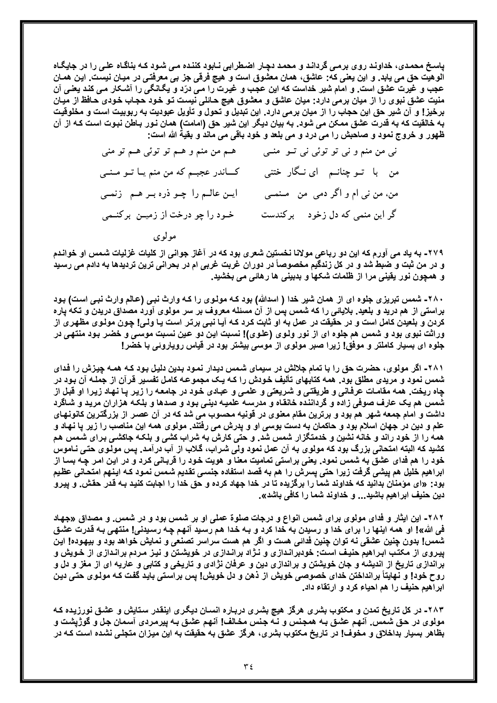 ٣٤
‫ﺧدا‬ ،‫دی‬ ‫ﻣﺣﻣ‬ ‫ﺦ‬‫ﭘﺎﺳ‬‫د‬ ‫وﻧ‬‫ﯽ‬ ‫ﺑرﻣ‬ ‫روی‬‫ﺎه‬ ‫ﺟﺎﯾﮕ‬ ‫در‬ ‫را‬ ‫ﯽ‬ ‫ﻋﻠ‬ ‫ﺎه‬ ‫ﺑﻧﺎﮔ‬ ‫ﮫ‬ ‫ﮐ‬ ‫ود‬ ‫ﺷ‬ ‫ﯽ‬‫ﻣ‬ ‫ده‬ ‫ﮐﻧﻧ‬ ‫ﺎﺑود‬ ‫ﻧ‬ ‫طراﺑﯽ‬ ‫اﺿ‬ ‫ﺎر‬ ‫دﭼ‬ ‫د‬‫ﻣﺣﻣ‬ ‫و‬ ‫د‬ ‫ﮔرداﻧ‬
‫ﺑﯽ‬ ‫ﺟز‬ ‫ﻓرﻗﯽ‬ ‫ھﯾﭻ‬ ‫و‬ ‫اﺳت‬ ‫ﻣﻌﺷوق‬ ‫ھﻣﺎن‬ ،‫ﻋﺎﺷﻖ‬ :‫ﮐﮫ‬ ‫ﯾﻌﻧﯽ‬ ‫اﯾن‬ ‫و‬ .‫ﯾﺎﺑد‬ ‫ﻣﯽ‬ ‫ﺣﻖ‬ ‫اﻟوھﯾت‬‫ﻣ‬‫ﺎن‬‫ھﻣ‬ ‫ن‬‫اﯾ‬ .‫ت‬‫ﻧﯾﺳ‬ ‫ﺎن‬‫ﻣﯾ‬ ‫در‬ ‫ﯽ‬‫ﻌرﻓﺗ‬
‫و‬ ‫ﻋﺟب‬‫ﻏﯾر‬.‫اﺳت‬ ‫ﻋﺷﻖ‬ ‫ت‬‫آن‬ ‫ﯽ‬‫ﯾﻌﻧ‬ ‫د‬‫ﮐﻧ‬ ‫ﯽ‬‫ﻣ‬ ‫ﮑﺎر‬‫آﺷ‬ ‫را‬ ‫ﺎﻧﮕﯽ‬‫ﯾﮕ‬ ‫و‬ ‫د‬ّ‫در‬ ‫ﯽ‬‫ﻣ‬ ‫را‬ ‫رت‬‫ﻏﯾ‬ ‫و‬ ‫ب‬‫ﻋﺟ‬ ‫اﯾن‬ ‫ﮐﮫ‬ ‫ﺧداﺳت‬ ‫ﺷﯾر‬ ‫اﻣﺎم‬ ‫و‬
‫ﺎن‬‫ﻣﯾ‬ ‫از‬ ‫ﺎﻓظ‬‫ﺣ‬ ‫ودی‬‫ﺧ‬ ‫ﺎب‬‫ﺣﺟ‬ ‫ود‬‫ﺧ‬ ‫و‬‫ﺗ‬ ‫ت‬‫ﻧﯾﺳ‬ ‫ﺎﺋﻠﯽ‬‫ﺣ‬ ‫ھﯾﭻ‬ ‫ﻣﻌﺷوق‬ ‫و‬ ‫ﻋﺎﺷﻖ‬ ‫ﻣﯾﺎن‬ :‫دارد‬ ‫ﺑرﻣﯽ‬ ‫ﻣﯾﺎن‬ ‫از‬ ‫را‬ ‫ﻧﺑوی‬ ‫ﻋﺷﻖ‬ ‫ﻣﻧﯾت‬
‫ر‬ ‫ﺣﺟﺎب‬ ‫اﯾن‬ ‫ﺣﻖ‬ ‫ﺷﯾر‬ ‫آن‬ ‫و‬ !‫ﺑرﺧﯾز‬‫ا‬‫ﻋﺑو‬ ‫ﺗﺄوﯾل‬ ‫و‬ ‫ﺗﺣول‬ ‫و‬ ‫ﺗﺑدﯾل‬ ‫اﯾن‬ .‫دارد‬ ‫ﺑرﻣﯽ‬ ‫ﻣﯾﺎن‬ ‫از‬‫ت‬‫ﻣﺧﻠوﻗﯾ‬ ‫و‬ ‫ت‬‫اﺳ‬ ‫ت‬‫رﺑوﺑﯾ‬ ‫ﺑﮫ‬ ‫دﯾت‬
‫ﺧﺎﻟﻘﯾت‬ ‫ﺑﮫ‬‫ﮐﮫ‬‫آن‬ ‫از‬ ‫ﮫ‬‫ﮐ‬ ‫ت‬‫اﺳ‬ ‫وت‬‫ﻧﺑ‬ ‫ﺎطن‬‫ﺑ‬ ‫ور‬‫ﻧ‬ ‫ھﻣﺎن‬ (‫)اﻣﺎﻣت‬ ‫ﺣﻖ‬ ‫ﺷﯾر‬ ‫اﯾن‬ ‫دﯾﮕر‬ ‫ﺑﯾﺎن‬ ‫ﺑﮫ‬ .‫ﺷود‬ ‫ﻣﯽ‬ ‫ﻣﻣﮑن‬ ‫ﻋﺷﻖ‬ ‫ﻗدرت‬ ‫ﺑﮫ‬
:‫اﺳت‬ ‫ﷲ‬ ‫ﺑﻘﯾﺔ‬ ‫و‬ ‫ﻣﺎﻧد‬ ‫ﻣﯽ‬ ‫ﺑﺎﻗﯽ‬ ‫ﺧود‬ ‫و‬ ‫ﺑﻠﻌد‬ ‫ﻣﯽ‬ ‫و‬ ‫درد‬ ‫ﻣﯽ‬ ‫را‬ ‫ﺻﺎﺣﺑش‬ ‫و‬ ‫ﻧﻣود‬ ‫ﺧروج‬ ‫و‬ ‫ظﮭور‬
‫ﻧﯽ‬‫ﻣ‬‫ﺗﻮﺋﯽ‬ ‫ﺗﻮ‬ ‫ﻧﯽ‬ ‫و‬ ‫ﻣﻨﻢ‬ ‫ﻦ‬‫ﺗ‬ ‫ﻧﯽ‬‫ـ‬‫ﻮ‬‫ﻣﻨ‬‫ـ‬‫ﯽ‬‫ﻫ‬‫ـ‬‫ﻫ‬ ‫و‬ ‫ﻣﻨﻢ‬ ‫ﻣﻦ‬ ‫ﻢ‬‫ـ‬‫ﻫ‬ ‫ﺗﻮﺋﯽ‬ ‫ﺗﻮ‬ ‫ﻢ‬‫ـ‬‫ﻣﻨﯽ‬ ‫ﺗﻮ‬ ‫ﻢ‬
‫ﻣﻦ‬‫ﭼﻨﺎﻧ‬ ‫ﺗـﻮ‬ ‫ﺑﺎ‬‫ـ‬‫ﺧﺘﻨﯽ‬ ‫ﻧـﮕﺎر‬ ‫اي‬ ‫ﻢ‬‫ﮐ‬‫ــ‬‫ﺎ‬‫ﻋﺠﺒ‬ ‫ﻧﺪر‬‫ـ‬‫ﯾ‬ ‫ﻣﻨﻢ‬ ‫ﻣﻦ‬ ‫ﮐﻪ‬ ‫ﻢ‬‫ـ‬‫ﺗ‬ ‫ﺎ‬‫ـ‬‫ﻣ‬ ‫ﻮ‬‫ـ‬‫ﻨ‬‫ـ‬‫ﯽ‬
‫دﻣﯽ‬ ‫اﮔﺮ‬ ‫و‬ ‫ام‬ ‫ﻧﯽ‬ ‫ﻣﻦ‬ ،‫ﻣﻦ‬‫ﻣﻦ‬‫ﻣ‬‫ـ‬‫ﻨﻤـﯽ‬‫اﯾ‬‫ـ‬‫ﻋﺎﻟ‬ ‫ﻦ‬‫ـ‬‫را‬ ‫ﻢ‬‫ﭼ‬‫ـ‬‫ﺑ‬ ‫ذره‬ ‫ﻮ‬‫ـ‬‫ﻫ‬ ‫ﺮ‬‫ـ‬‫ﻢ‬‫زﻧﻤ‬‫ـ‬‫ﯽ‬
‫زﺧﻮد‬ ‫دل‬ ‫ﮐﻪ‬ ‫ﻣﻨﻤﯽ‬ ‫اﯾﻦ‬ ‫ﮔﺮ‬‫ﺑﺮﮐﻨﺪﺳﺖ‬‫ﺧ‬‫ـ‬‫ﻮد‬‫درﺧﺖ‬ ‫ﭼﻮ‬ ‫را‬‫زﻣﯿ‬ ‫از‬‫ـ‬‫ﻦ‬‫ﺑﺮﮐﻨ‬‫ـ‬‫ﻤﯽ‬
‫ﻣ‬‫ﻮﻟﻮي‬
٢٧٩-‫آ‬ ‫ﻣﯽ‬ ‫ﯾﺎد‬ ‫ﺑﮫ‬‫او‬ ‫ﻣس‬‫ﺷ‬ ‫ﻏزﻟﯾﺎت‬ ‫ﮐﻠﯾﺎت‬ ‫از‬ ‫ﺟواﻧﯽ‬ ‫آﻏﺎز‬ ‫در‬ ‫ﮐﮫ‬ ‫ﺑود‬ ‫ﺷﻌری‬ ‫ﻧﺧﺳﺗﯾن‬ ‫ﻣوﻻﻧﺎ‬ ‫رﺑﺎﻋﯽ‬ ‫دو‬ ‫اﯾن‬ ‫ﮐﮫ‬ ‫ورم‬‫ﺧ‬‫دم‬‫واﻧ‬
‫ﺿﺑ‬ ‫و‬ ‫ﺛﺑت‬ ‫ﻣن‬ ‫در‬ ‫و‬‫ﺑ‬ ‫ﺗردﯾدھﺎ‬ ‫ﺗرﯾن‬ ‫ﺑﺣراﻧﯽ‬ ‫در‬ ‫ام‬ ‫ﻏرﺑﯽ‬ ‫ﻏرﺑت‬ ‫دوران‬ ‫در‬ ً‫ﺎ‬‫ﻣﺧﺻوﺻ‬ ‫زﻧدﮔﯾم‬ ‫ﮐل‬ ‫در‬ ‫و‬ ‫ﺷد‬ ‫ط‬‫ﻣﯽ‬ ‫دادم‬ ‫ﮫ‬‫ر‬‫ﺳ‬‫ﯾ‬‫د‬
.‫ﺑﺧﺷﯾد‬ ‫ﻣﯽ‬ ‫رھﺎﺋﯽ‬ ‫ھﺎ‬ ‫ﺑدﺑﯾﻧﯽ‬ ‫و‬ ‫ﺷﮑﮭﺎ‬ ‫ظﻠﻣﺎت‬ ‫از‬ ‫ﻣرا‬ ‫ﯾﻘﯾﻧﯽ‬ ‫ﻧور‬ ‫ھﻣﭼون‬ ‫و‬
٢٨٠-‫ﺗﺑرﯾزی‬ ‫ﺷﻣس‬‫ﺟ‬‫ﺧدا‬ ‫ﺷﯾر‬ ‫ھﻣﺎن‬ ‫از‬ ‫ای‬ ‫ﻠوه‬‫را‬ ‫وی‬‫ﻣوﻟ‬ ‫ﮫ‬‫ﮐ‬ ‫ﺑود‬ (‫اﺳدﷲ‬ )‫ﮫ‬‫ﮐ‬‫ت‬‫اﺳ‬ ‫ﯽ‬‫ﻧﺑ‬ ‫وارث‬ ‫ﺎﻟم‬‫)ﻋ‬ ‫ﯽ‬‫ﻧﺑ‬ ‫وارث‬(‫و‬‫ﺑ‬‫د‬
‫ﺑﻼﯾﺎ‬ .‫ﺑﻠﻌﯾد‬ ‫و‬ ‫درﯾد‬ ‫ھم‬ ‫از‬ ‫ﺑراﺳﺗﯽ‬‫ﺋﯽ‬‫د‬ ‫ﻣﺻداق‬ ‫آورد‬ ‫ﻣوﻟوی‬ ‫ﺳر‬ ‫ﺑر‬ ‫ﻣﻌروف‬ ‫ﻣﺳﺋﻠﮫ‬ ‫آن‬ ‫از‬ ‫ﭘس‬ ‫ﺷﻣس‬ ‫ﮐﮫ‬ ‫را‬‫ﺗﮑﮫ‬ ‫و‬ ‫رﯾدن‬‫ﭘﺎره‬
‫ﺑﻠﻌﯾ‬ ‫و‬ ‫ﮐردن‬‫د‬‫او‬ ‫ﺑﮫ‬ ‫ﻋﻣل‬ ‫در‬ ‫ﺣﻘﯾﻘت‬ ‫در‬ ‫و‬ ‫اﺳت‬ ‫ﮐﺎﻣل‬ ‫ن‬‫ﺛﺎﺑت‬‫ﻣو‬ ‫ون‬‫ﭼ‬ !‫ﯽ‬‫وﻟ‬ ‫ﺎ‬‫ﯾ‬ ‫ت‬‫اﺳ‬ ‫ر‬‫ﺑرﺗ‬ ‫ﯽ‬‫ﻧﺑ‬ ‫ﺎ‬‫آﯾ‬ ‫ﮫ‬‫ﮐ‬ ‫رد‬‫ﮐ‬‫ا‬ ‫ری‬‫ﻣظﮭ‬ ‫وی‬‫ﻟ‬‫ز‬
‫و‬‫وﻟ‬ ‫ﻧور‬ ‫از‬ ‫ای‬ ‫ﺟﻠوه‬ ‫ھم‬ ‫ﺷﻣس‬ ‫و‬ ‫ﺑود‬ ‫ﻧﺑوی‬ ‫وراﺛت‬‫ی‬)‫وی‬‫ﻋﻠ‬(‫ﻣﻧ‬ ‫ود‬‫ﺑ‬ ‫ر‬‫ﺧﺿ‬ ‫و‬ ‫ﯽ‬‫ﻣوﺳ‬ ‫ﺑت‬‫ﻧﺳ‬ ‫ﯾن‬‫ﻋ‬ ‫دو‬ ‫ن‬‫اﯾ‬ ‫ﺑت‬‫ﻧﺳ‬ !‫در‬ ‫ﯽ‬‫ﺗﮭ‬
!‫ﺧﺿر‬ ‫ﺑﺎ‬ ‫روﯾﺎروﺋﯽ‬ ‫ﻗﯾﺎس‬ ‫در‬ ‫ﺑود‬ ‫ﺑﯾﺷﺗر‬ ‫ﻣوﺳﯽ‬ ‫از‬ ‫ﻣوﻟوی‬ ‫ﺻﺑر‬ ‫زﯾرا‬ !‫ﻣوﻓﻖ‬ ‫و‬ ‫ﮐﺎﻣﻠﺗر‬ ‫ﺑﺳﯾﺎر‬ ‫ای‬ ‫ﺟﻠوه‬
٢٨١-‫ا‬‫دار‬‫دﯾ‬ ‫ﻣس‬‫ﺷ‬ ‫ﺳﯾﻣﺎی‬ ‫در‬ ‫ﺟﻼﻟش‬ ‫ﺗﻣﺎم‬ ‫ﺑﺎ‬ ‫را‬ ‫ﺣﻖ‬ ‫ﺣﺿرت‬ ،‫ﻣوﻟوی‬ ‫ﮔر‬‫دای‬‫ﻓ‬ ‫را‬ ‫زش‬‫ﭼﯾ‬ ‫ﮫ‬‫ھﻣ‬ ‫ﮫ‬‫ﮐ‬ ‫ود‬‫ﺑ‬ ‫ل‬‫دﻟﯾ‬ ‫دﯾن‬‫ﺑ‬ ‫ود‬‫ﻧﻣ‬
‫ﻣ‬ ‫و‬ ‫ﻧﻣود‬ ‫ﺷﻣس‬‫ﮫ‬‫ﺟﻣﻠ‬ ‫از‬ ‫رآن‬‫ﻗ‬ ‫ﯾر‬‫ﺗﻔﺳ‬ ‫ل‬‫ﮐﺎﻣ‬ ‫ﮫ‬‫ﻣﺟﻣوﻋ‬ ‫ﮏ‬‫ﯾ‬ ‫ﮫ‬‫ﮐ‬ ‫را‬ ‫ودش‬‫ﺧ‬ ‫ﺗﺄﻟﯾف‬ ‫ﮐﺗﺎﺑﮭﺎی‬ ‫ھﻣﮫ‬ .‫ﺑود‬ ‫ﻣطﻠﻖ‬ ‫رﯾدی‬‫آ‬‫در‬ ‫ود‬‫ﺑ‬ ‫ن‬
‫ز‬ ‫ﺎد‬‫ﻧﮭ‬ ‫ﺎ‬‫ﭘ‬ ‫ر‬‫زﯾ‬ ‫را‬ ‫ﮫ‬‫ﺟﺎﻣﻌ‬ ‫در‬ ‫ود‬‫ﺧ‬ ‫ﺎدی‬‫ﻋﺑ‬ ‫و‬ ‫ﯽ‬‫ﻋﻠﻣ‬ ‫و‬ ‫رﯾﻌﺗﯽ‬‫ﺷ‬ ‫و‬ ‫ﯽ‬‫طرﯾﻘﺗ‬ ‫و‬ ‫ﺎﻧﯽ‬‫ﻋرﻓ‬ ‫ﺎت‬‫ﻣﻘﺎﻣ‬ ‫ھﻣﮫ‬ .‫رﯾﺧت‬ ‫ﭼﺎه‬‫ل‬‫ﻗﺑ‬ ‫او‬ ‫را‬‫ﯾ‬‫از‬
‫زاده‬ ‫ﺻوﻓﯽ‬ ‫ﻋﺎرف‬ ‫ﯾﮏ‬ ‫ھم‬ ‫ﺷﻣس‬‫ﮔ‬ ‫و‬‫و‬‫ﺑ‬ ‫ﯽ‬‫دﯾﻧ‬ ‫ﮫ‬‫ﻋﻠﻣﯾ‬ ‫ﮫ‬‫ﻣدرﺳ‬ ‫و‬ ‫ﺎه‬‫ﺧﺎﻧﻘ‬ ‫ده‬‫رداﻧﻧ‬‫دھﺎ‬‫ﺻ‬ ‫و‬ ‫د‬‫و‬‫ﻣرﯾ‬ ‫زاران‬‫ھ‬ ‫ﮫ‬‫ﺑﻠﮑ‬‫ﺎﮔرد‬‫ﺷ‬ ‫و‬ ‫د‬
‫ﺑزرﮔﺗ‬ ‫از‬ ‫ر‬‫ﻋﺻ‬ ‫آن‬ ‫در‬ ‫ﮐﮫ‬ ‫ﺷد‬ ‫ﻣﯽ‬ ‫ﻣﺣﺳوب‬ ‫ﻗوﻧﯾﮫ‬ ‫در‬ ‫ﻣﻌﻧوی‬ ‫ﻣﻘﺎم‬ ‫ﺑرﺗرﯾن‬ ‫و‬ ‫ﺑود‬ ‫ھم‬ ‫ﺷﮭر‬ ‫ﺟﻣﻌﮫ‬ ‫اﻣﺎم‬ ‫و‬ ‫داﺷت‬‫ر‬‫ﮐﺎﻧوﻧﮭ‬ ‫ﯾن‬‫ﺎی‬
‫اﯾ‬ ‫ھﻣﮫ‬ ‫ﻣوﻟوی‬ .‫رﻓﺗﻧد‬ ‫ﻣﯽ‬ ‫ﭘدرش‬ ‫و‬ ‫او‬ ‫ﺑوﺳﯽ‬ ‫دﺳت‬ ‫ﺑﮫ‬ ‫ﺣﺎﮐﻣﺎن‬ ‫و‬ ‫ﺑود‬ ‫اﺳﻼم‬ ‫ﺟﮭﺎن‬ ‫در‬ ‫دﯾن‬ ‫و‬ ‫ﻋﻠم‬‫ن‬‫را‬ ‫ﻣﻧﺎﺻب‬‫ﻧ‬ ‫ﭘﺎ‬ ‫زﯾر‬‫و‬ ‫ﺎد‬‫ﮭ‬
‫رای‬‫ﺑ‬ ‫ﯽ‬‫ﺟﺎﮐﺷ‬ ‫ﮫ‬‫ﺑﻠﮑ‬ ‫و‬ ‫ﮐﺷﯽ‬ ‫ﺷراب‬ ‫ﺑﮫ‬ ‫ﮐﺎرش‬ ‫ﺣﺗﯽ‬ ‫و‬ .‫ﺷد‬ ‫ﺷﻣس‬ ‫ﺧدﻣﺗﮕزار‬ ‫و‬ ‫ﻧﺷﯾن‬ ‫ﺧﺎﻧﮫ‬ ‫و‬ ‫راﻧد‬ ‫ﺧود‬ ‫از‬ ‫را‬ ‫ھﻣﮫ‬‫م‬‫ھ‬ ‫ﻣس‬‫ﺷ‬
‫و‬‫ﻣوﻟ‬ ‫س‬‫ﭘ‬ .‫د‬‫درآﻣ‬ ‫آب‬ ‫از‬ ‫ﻼب‬‫ﮔ‬ ،‫راب‬‫ﺷ‬ ‫وﻟﯽ‬ ‫ﻧﻣود‬ ‫ﻋﻣل‬ ‫آن‬ ‫ﺑﮫ‬ ‫ﻣوﻟوی‬ ‫ﮐﮫ‬ ‫ﺑود‬ ‫ﺑزرگ‬ ‫اﻣﺗﺣﺎﻧﯽ‬ ‫اﻟﺑﺗﮫ‬ ‫ﮐﮫ‬ ‫ﮐﺷﯾد‬‫ﺎﻣو‬‫ﻧ‬ ‫ﯽ‬‫ﺣﺗ‬ ‫ی‬‫س‬
.‫ﻧﻣود‬ ‫ﺷﻣس‬ ‫ﺑﮫ‬ ‫ﻋﺷﻖ‬ ‫ﻓدای‬ ‫ھم‬ ‫را‬ ‫ﺧود‬‫ن‬‫اﯾ‬ ‫در‬ ‫و‬ ‫رد‬‫ﮐ‬ ‫ﺎﻧﯽ‬‫ﻗرﺑ‬ ‫را‬ ‫ود‬‫ﺧ‬ ‫ھوﯾت‬ ‫و‬ ‫ﻣﻌﻧﺎ‬ ‫ﺗﻣﺎﻣﯾت‬ ‫ﺑراﺳﺗﯽ‬ ‫ﯾﻌﻧﯽ‬‫ا‬‫ا‬ ‫ﺎ‬‫ﺑﺳ‬ ‫ﮫ‬‫ﭼ‬ ‫ر‬‫ﻣ‬‫ز‬
‫ﯽ‬‫ﺟﻧﺳ‬ ‫اﺳﺗﻔﺎده‬ ‫ﻗﺻد‬ ‫ﺑﮫ‬ ‫ھم‬ ‫را‬ ‫ﭘﺳرش‬ ‫ﺣﺗﯽ‬ ‫زﯾرا‬ ‫ﮔرﻓت‬ ‫ﭘﯾﺷﯽ‬ ‫ھم‬ ‫ﺧﻠﯾل‬ ‫اﺑراھﯾم‬‫ﻣس‬‫ﺷ‬ ‫دﯾم‬‫ﺗﻘ‬‫ﻧﮭم‬‫اﯾ‬ ‫ﮫ‬‫ﮐ‬ ‫ود‬‫ﻧﻣ‬‫ا‬‫ﯾم‬‫ﻋظ‬ ‫ﺎﻧﯽ‬‫ﻣﺗﺣ‬
‫ﺑود‬:»‫ا‬ ‫را‬ ‫ﺧدا‬ ‫ﺣﻖ‬ ‫و‬ ‫ﮐرده‬ ‫ﺟﮭﺎد‬ ‫ﺧدا‬ ‫در‬ ‫ﺗﺎ‬ ‫ﺑرﮔزﯾده‬ ‫را‬ ‫ﺷﻣﺎ‬ ‫ﺧداوﻧد‬ ‫ﮐﮫ‬ ‫ﺑداﻧﯾد‬ ‫ﻣؤﻣﻧﺎن‬ ‫ای‬‫د‬‫ﮐﻧﯾ‬ ‫ﺟﺎﺑت‬‫ﺑ‬‫ش‬‫ﺣﻘ‬ ‫در‬‫ﻗ‬ ‫ﮫ‬.‫رو‬‫ﭘﯾ‬ ‫و‬
‫ﺑﺎﺷﯾد‬ ‫اﺑراھﯾم‬ ‫ﺣﻧﯾف‬ ‫دﯾن‬‫ﺑﺎﺷد‬ ‫ﮐﺎﻓﯽ‬ ‫را‬ ‫ﺷﻣﺎ‬ ‫ﺧداوﻧد‬ ‫و‬ ...«.
٢٨٢-‫ا‬‫او‬ ‫ﻋﻣﻠﯽ‬ ‫ﺻﻠوة‬ ‫درﺟﺎت‬ ‫و‬ ‫اﻧواع‬ ‫ﺷﻣس‬ ‫ﺑرای‬ ‫ﻣوﻟوی‬ ‫ﻓدای‬ ‫و‬ ‫اﯾﺛﺎر‬ ‫ﯾن‬‫ﻣﺻداق‬ ‫و‬ .‫ﺷﻣس‬ ‫در‬ ‫و‬ ‫ﺑود‬ ‫ﺷﻣس‬ ‫ﺑر‬»‫ﺎد‬‫ﺟﮭ‬
‫ﷲ‬ ‫ﻓﯽ‬!«‫آﻧ‬ ‫ﯾد‬‫رﺳ‬ ‫م‬‫ھ‬ ‫دا‬‫ﺧ‬ ‫ﮫ‬‫ﺑ‬ ‫و‬ ‫ﮐرد‬ ‫ﺧدا‬ ‫ﺑﮫ‬ ‫رﺳﯾدن‬ ‫و‬ ‫ﺧدا‬ ‫ﺑرای‬ ‫را‬ ‫اﯾﻧﮭﺎ‬ ‫ھﻣﮫ‬ ‫او‬‫ﻣﻧﺗ‬ !‫ﯾدﻧﯽ‬‫رﺳ‬ ‫ﮫ‬‫ﭼ‬ ‫م‬‫ﮭ‬‫درت‬‫ﻗ‬ ‫ﮫ‬‫ﺑ‬ ‫ﯽ‬‫ﮭ‬‫ﻋ‬‫ﻖ‬‫ﺷ‬
‫ﻓداﺋﯽ‬ ‫ﭼﻧﯾن‬ ‫ﺗوان‬ ‫ﻧﮫ‬ ‫ﻋﺷﻘﯽ‬ ‫ﭼﻧﯾن‬ ‫ﺑدون‬ !‫ﺷﻣس‬‫ھﺳت‬‫ھم‬ ‫اﮔر‬ ‫و‬‫ھﺳت‬‫ﺑﯾ‬ ‫و‬ ‫ﺑود‬ ‫ﺧواھد‬ ‫ﻧﻣﺎﯾش‬ ‫و‬ ‫ﺗﺻﻧﻌﯽ‬ ‫ﺳراﺳر‬‫ن‬‫اﯾ‬ !‫وده‬‫ﮭ‬
‫ژاد‬ ‫ﻧ‬ ‫و‬ ‫دازی‬ ‫ﺧودﺑراﻧ‬ :‫ت‬ ‫اﺳ‬ ‫ف‬ ‫ﺣﻧﯾ‬ ‫راھﯾم‬ ‫اﺑ‬ ‫ب‬ ‫ﻣﮑﺗ‬ ‫از‬ ‫روی‬ ‫ﭘﯾ‬‫دازی‬ ‫ﺑراﻧ‬ ‫ردم‬ ‫ﻣ‬ ‫ز‬ ‫ﻧﯾ‬ ‫و‬ ‫ﺗن‬ ‫ﺧوﯾﺷ‬ ‫در‬ ‫دازی‬ ‫ﺑراﻧ‬‫ا‬‫و‬ ‫وﯾش‬ ‫ﺧ‬ ‫ز‬
‫اﻧدﯾﺷﮫ‬ ‫از‬ ‫ﺗﺎرﯾﺦ‬ ‫ﺑراﻧدازی‬‫ﺗ‬ ‫و‬ ‫ﻧژادی‬ ‫ﻋرﻓﺎن‬ ‫و‬ ‫دﯾن‬ ‫ﺑراﻧدازی‬ ‫و‬ ‫ﺧوﯾﺷﺗن‬ ‫ﺟﺎن‬ ‫و‬‫ﺎ‬‫ﮐﺗﺎﺑﯽ‬ ‫و‬ ‫رﯾﺧﯽ‬‫و‬‫ﻋﺎرﯾﮫ‬‫ﻣﻐز‬ ‫از‬ ‫ای‬‫و‬‫و‬ ‫دل‬
‫ﺧود‬ ‫روح‬‫ﻧﮭ‬ ‫و‬ !‫ﺎ‬‫وی‬‫ﻣوﻟ‬ ‫ﮫ‬‫ﮐ‬ ‫ت‬‫ﮔﻔ‬ ‫د‬‫ﺑﺎﯾ‬ ‫ﺗﯽ‬‫ﺑراﺳ‬ ‫ﭘس‬ !‫ﺧوﯾش‬ ‫دل‬ ‫و‬ ‫ذھن‬ ‫از‬ ‫ﺧوﯾش‬ ‫ﺧﺻوﺻﯽ‬ ‫ﺧدای‬ ‫ﺑراﻧداﺧﺗن‬ ً‫ﺎ‬‫ﯾﺗ‬‫ن‬‫دﯾ‬ ‫ﯽ‬‫ﺣﺗ‬
‫اﺣﯾﺎ‬ ‫ھم‬ ‫را‬ ‫ﺣﻧﯾف‬ ‫اﺑراھﯾم‬‫ء‬.‫داد‬ ‫ارﺗﻘﺎء‬ ‫و‬ ‫ﮐرد‬
٢٨٣-‫ﺗﺎرﯾ‬ ‫ﮐل‬ ‫در‬‫ﺦ‬‫ﻣﮑﺗ‬ ‫و‬ ‫ﺗﻣدن‬‫ﺳ‬ ‫در‬‫اﯾﻧﻘ‬ ‫ری‬‫دﯾﮕ‬ ‫ﺎن‬‫اﻧﺳ‬ ‫ﺎره‬‫درﺑ‬ ‫ری‬‫ﺑﺷ‬ ‫ھﯾﭻ‬ ‫ھرﮔز‬ ‫ﺑﺷری‬ ‫وب‬‫ﺗﺎﯾ‬‫ﻖ‬‫ﻋﺷ‬ ‫و‬ ‫ش‬‫ﮫ‬‫ﮐ‬ ‫ده‬‫ﻧورزﯾ‬
‫ﻧس‬‫ھﻣﺟ‬ ‫ﮫ‬‫ﺑ‬ ‫ﻖ‬‫ﻋﺷ‬ ‫م‬‫آﻧﮭ‬ .‫ﻣس‬‫ﺷ‬ ‫ﻖ‬‫ﺣ‬ ‫در‬ ‫ﻣوﻟوی‬‫و‬‫و‬ ‫ت‬‫ﮔوژﭘﺷ‬ ‫و‬ ‫ل‬‫ﺟ‬ ‫ﻣﺎن‬‫آﺳ‬ ‫ردی‬‫ﭘﯾرﻣ‬ ‫ﮫ‬‫ﺑ‬ ‫ﻖ‬‫ﻋﺷ‬ ‫م‬‫آﻧﮭ‬ !‫ﺎﻟف‬‫ﻣﺧ‬ ‫ﻧس‬‫ﺟ‬ ‫ﮫ‬‫ﻧ‬
!‫ﻣﺧوف‬ ‫و‬ ‫ﺑداﺧﻼق‬ ‫ﺑﺳﯾﺎر‬ ‫ﺑظﺎھر‬‫ت‬‫اﺳ‬ ‫ده‬‫ﻧﺷ‬ ‫ﯽ‬‫ﻣﺗﺟﻠ‬ ‫زان‬‫ﻣﯾ‬ ‫اﯾن‬ ‫ﺑﮫ‬ ‫ﺣﻘﯾﻘت‬ ‫ﺑﮫ‬ ‫ﻋﺷﻖ‬ ‫ھرﮔز‬ ،‫ﺑﺷری‬ ‫ﻣﮑﺗوب‬ ‫ﺗﺎرﯾﺦ‬ ‫در‬‫در‬ ‫ﮫ‬‫ﮐ‬
 