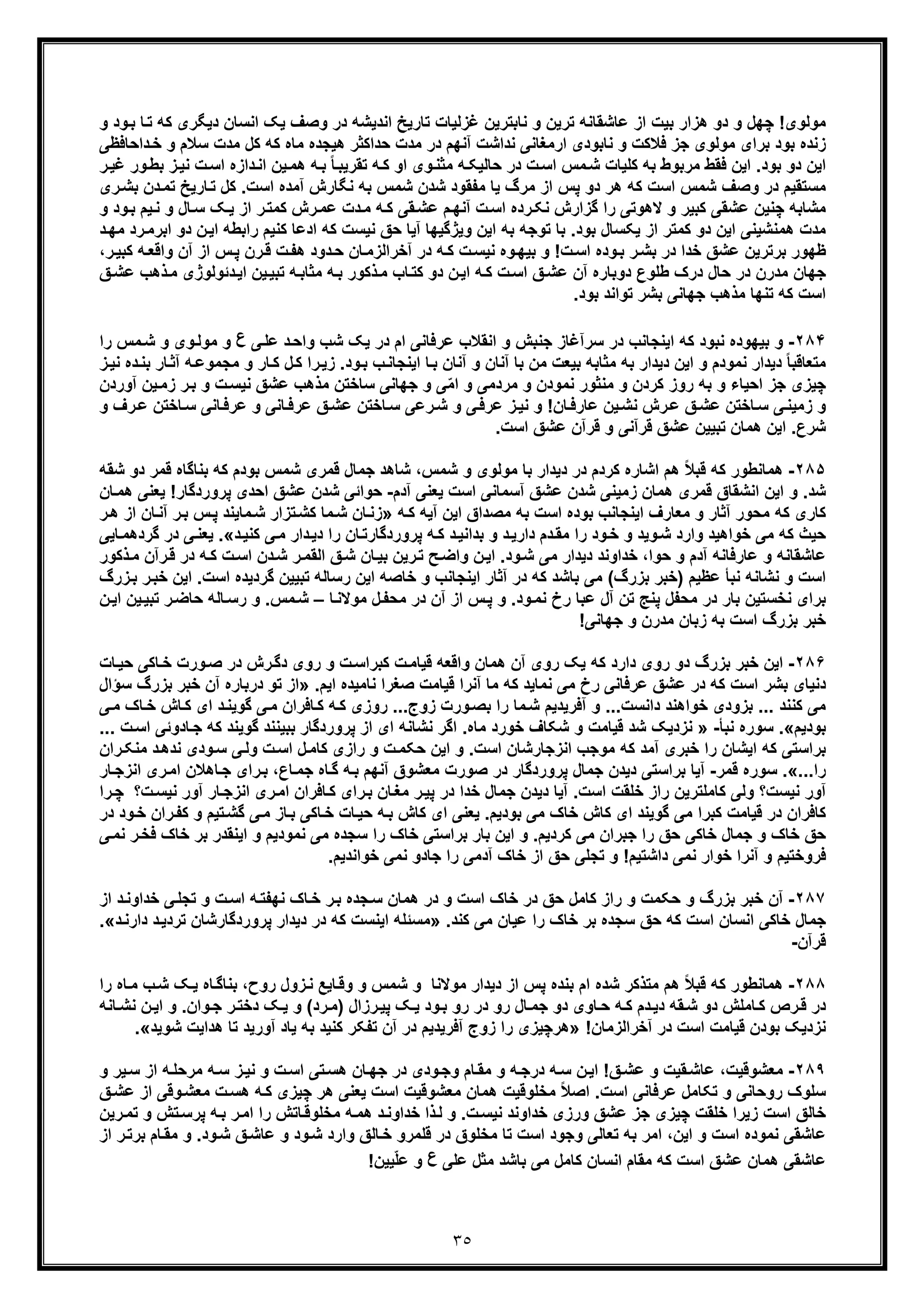 ٣٥
‫و‬ ‫ود‬‫ﺑ‬ ‫ﺎ‬‫ﺗ‬ ‫ﮐﮫ‬ ‫دﯾﮕری‬ ‫اﻧﺳﺎن‬ ‫ﯾﮏ‬ ‫وﺻف‬ ‫در‬ ‫اﻧدﯾﺷﮫ‬ ‫ﺗﺎرﯾﺦ‬ ‫ﻏزﻟﯾﺎت‬ ‫ﻧﺎﺑﺗرﯾن‬ ‫و‬ ‫ﺗرﯾن‬ ‫ﻋﺎﺷﻘﺎﻧﮫ‬ ‫از‬ ‫ﺑﯾت‬ ‫ھزار‬ ‫دو‬ ‫و‬ ‫ﭼﮭل‬ !‫ﻣوﻟوی‬
‫ﻧ‬ ‫و‬ ‫ﻓﻼﮐت‬ ‫ﺟز‬ ‫ﻣوﻟوی‬ ‫ﺑرای‬ ‫ﺑود‬ ‫زﻧده‬‫ﻣدت‬ ‫در‬ ‫آﻧﮭم‬ ‫ﻧداﺷت‬ ‫ارﻣﻐﺎﻧﯽ‬ ‫ﺎﺑودی‬‫داﺣﺎﻓظﯽ‬‫ﺧ‬ ‫و‬ ‫ﺳﻼم‬ ‫ﻣدت‬ ‫ﮐل‬ ‫ﮐﮫ‬ ‫ﻣﺎه‬ ‫ھﯾﺟده‬ ‫ﺣداﮐﺛر‬
‫اﯾن‬ .‫ﺑود‬ ‫دو‬ ‫اﯾن‬‫ﮐﻠﯾﺎت‬ ‫ﺑﮫ‬ ‫ﻣرﺑوط‬ ‫ﻓﻘط‬‫ر‬‫ﻏﯾ‬ ‫ور‬‫ﺑط‬ ‫ز‬‫ﻧﯾ‬ ‫ت‬‫اﺳ‬ ‫دازه‬‫اﻧ‬ ‫ﯾن‬‫ھﻣ‬ ‫ﮫ‬‫ﺑ‬ ً‫ﺎ‬‫ﺗﻘرﯾﺑ‬ ‫ﮫ‬‫ﮐ‬ ‫او‬ ‫وی‬‫ﻣﺛﻧ‬ ‫ﮫ‬‫ﺣﺎﻟﯾﮑ‬ ‫در‬ ‫ت‬‫اﺳ‬ ‫ﻣس‬‫ﺷ‬
‫ھر‬ ‫ﮐﮫ‬ ‫اﺳت‬ ‫ﺷﻣس‬ ‫وﺻف‬ ‫در‬ ‫ﻣﺳﺗﻘﯾم‬.‫اﺳت‬ ‫آﻣده‬ ‫ﻧﮕﺎرش‬ ‫ﺑﮫ‬ ‫ﺷﻣس‬ ‫ﺷدن‬ ‫ﻣﻔﻘود‬ ‫ﯾﺎ‬ ‫ﻣرگ‬ ‫از‬ ‫ﭘس‬ ‫دو‬‫ری‬‫ﺑﺷ‬ ‫دن‬‫ﺗﻣ‬ ‫ﺎرﯾﺦ‬‫ﺗ‬ ‫ﮐل‬
‫ﻋﺷﻘ‬ ‫ﭼﻧﯾن‬ ‫ﻣﺷﺎﺑﮫ‬‫ﯽ‬‫ﯾ‬‫ﻧ‬ ‫و‬ ‫ﺎل‬‫ﺳ‬ ‫ﮏ‬‫ﯾ‬ ‫از‬ ‫ر‬‫ﮐﻣﺗ‬ ‫رش‬‫ﻋﻣ‬ ‫دت‬‫ﻣ‬ ‫ﮫ‬‫ﮐ‬ ‫ﻘﯽ‬‫ﻋﺷ‬ ‫م‬‫آﻧﮭ‬ ‫ت‬‫اﺳ‬ ‫رده‬‫ﻧﮑ‬ ‫ﮔزارش‬ ‫را‬ ‫ﻻھوﺗﯽ‬ ‫و‬ ‫ﮐﺑﯾر‬‫و‬ ‫ود‬‫ﺑ‬ ‫م‬
‫د‬‫ﻣﮭ‬ ‫رد‬‫اﺑرﻣ‬ ‫دو‬ ‫ن‬‫اﯾ‬ ‫راﺑطﮫ‬ ‫ﮐﻧﯾم‬ ‫ادﻋﺎ‬ ‫ﮐﮫ‬ ‫ﻧﯾﺳت‬ ‫ﺣﻖ‬ ‫آﯾﺎ‬ ‫وﯾژﮔﯾﮭﺎ‬ ‫اﯾن‬ ‫ﺑﮫ‬ ‫ﺗوﺟﮫ‬ ‫ﺑﺎ‬ .‫ﺑود‬ ‫ﯾﮑﺳﺎل‬ ‫از‬ ‫ﮐﻣﺗر‬ ‫دو‬ ‫اﯾن‬ ‫ھﻣﻧﺷﯾﻧﯽ‬ ‫ﻣدت‬
‫رن‬‫ﻗ‬ ‫ت‬‫ھﻔ‬ ‫دود‬‫ﺣ‬ ‫ﺎن‬‫آﺧراﻟزﻣ‬ ‫در‬ ‫ﮫ‬‫ﮐ‬ ‫ت‬‫ﻧﯾﺳ‬ ‫وه‬‫ﺑﯾﮭ‬ ‫و‬ !‫ت‬‫اﺳ‬ ‫وده‬‫ﺑ‬ ‫ر‬‫ﺑﺷ‬ ‫در‬ ‫ﺧدا‬ ‫ﻋﺷﻖ‬ ‫ﺑرﺗرﯾن‬ ‫ظﮭور‬‫س‬‫ﭘ‬‫ر‬‫ﮐﺑﯾ‬ ‫ﮫ‬‫واﻗﻌ‬ ‫آن‬ ‫از‬،
‫ﻋﺷ‬ ‫آن‬ ‫دوﺑﺎره‬ ‫طﻠوع‬ ‫درک‬ ‫ﺣﺎل‬ ‫در‬ ‫ﻣدرن‬ ‫ﺟﮭﺎن‬‫ﻖ‬‫ﻋﺷ‬ ‫ذھب‬‫ﻣ‬ ‫دﺋوﻟوژی‬‫اﯾ‬ ‫ﯾن‬‫ﺗﺑﯾ‬ ‫ﮫ‬‫ﻣﺛﺎﺑ‬ ‫ﮫ‬‫ﺑ‬ ‫ذﮐور‬‫ﻣ‬ ‫ﺎب‬‫ﮐﺗ‬ ‫دو‬ ‫ن‬‫اﯾ‬ ‫ﮫ‬‫ﮐ‬ ‫ت‬‫اﺳ‬ ‫ﻖ‬
.‫ﺑود‬ ‫ﺗواﻧد‬ ‫ﺑﺷر‬ ‫ﺟﮭﺎﻧﯽ‬ ‫ﻣذھب‬ ‫ﺗﻧﮭﺎ‬ ‫ﮐﮫ‬ ‫اﺳت‬
٢٨۴-‫و‬‫ﯽ‬‫ﻋﻠ‬ ‫د‬‫واﺣ‬ ‫ﺷب‬ ‫ﯾﮏ‬ ‫در‬ ‫ام‬ ‫ﻋرﻓﺎﻧﯽ‬ ‫اﻧﻘﻼب‬ ‫و‬ ‫ﺟﻧﺑش‬ ‫ﺳرآﻏﺎز‬ ‫در‬ ‫اﯾﻧﺟﺎﻧب‬ ‫ﮐﮫ‬ ‫ﻧﺑود‬ ‫ﺑﯾﮭوده‬‫ع‬‫را‬ ‫ﻣس‬‫ﺷ‬ ‫و‬ ‫وی‬‫ﻣوﻟ‬ ‫و‬
‫اﯾ‬ ‫و‬ ‫ﻧﻣودم‬ ‫دﯾدار‬ ً‫ﺎ‬‫ﻣﺗﻌﺎﻗﺑ‬‫ن‬‫آﻧ‬ ‫ﺑﺎ‬ ‫ﻣن‬ ‫ﺑﯾﻌت‬ ‫ﻣﺛﺎﺑﮫ‬ ‫ﺑﮫ‬ ‫دﯾدار‬‫ﮐ‬ ‫ل‬‫ﮐ‬ ‫را‬‫زﯾ‬ .‫ود‬‫ﺑ‬ ‫ب‬‫اﯾﻧﺟﺎﻧ‬ ‫ﺎ‬‫ﺑ‬ ‫آﻧﺎن‬ ‫و‬ ‫ﺎن‬‫ﻣﺟﻣوﻋ‬ ‫و‬ ‫ﺎر‬‫ز‬‫ﻧﯾ‬ ‫ده‬‫ﺑﻧ‬ ‫ﺎر‬‫آﺛ‬ ‫ﮫ‬
‫ﻣﻧﺛور‬ ‫و‬ ‫ﮐردن‬ ‫روز‬ ‫ﺑﮫ‬ ‫و‬ ‫اﺣﯾﺎء‬ ‫ﺟز‬ ‫ﭼﯾزی‬‫ﻧﻣود‬‫ر‬‫ﺑ‬ ‫و‬ ‫ت‬‫ﻧﯾﺳ‬ ‫ﻋﺷﻖ‬ ‫ﻣذھب‬ ‫ﺳﺎﺧﺗن‬ ‫ﺟﮭﺎﻧﯽ‬ ‫و‬ ‫ﯽ‬ّ‫ﻣ‬‫ا‬ ‫و‬ ‫ﻣردﻣﯽ‬ ‫و‬ ‫ن‬‫ز‬‫آوردن‬ ‫ﯾن‬‫ﻣ‬
‫و‬ ‫رف‬‫ﻋ‬ ‫ﺎﺧﺗن‬‫ﺳ‬ ‫ﺎﻧﯽ‬‫ﻋرﻓ‬ ‫و‬ ‫ﺎﻧﯽ‬‫ﻋرﻓ‬ ‫ﻖ‬‫ﻋﺷ‬ ‫ﺎﺧﺗن‬‫ﺳ‬ ‫رﻋﯽ‬‫ﺷ‬ ‫و‬ ‫ﯽ‬‫ﻋرﻓ‬ ‫ز‬‫ﻧﯾ‬ ‫و‬ !‫ﺎن‬‫ﻋﺎرﻓ‬ ‫ﯾن‬‫ﻧﺷ‬ ‫رش‬‫ﻋ‬ ‫ﻖ‬‫ﻋﺷ‬ ‫ﺎﺧﺗن‬‫ﺳ‬ ‫ﯽ‬‫زﻣﯾﻧ‬ ‫و‬
‫ﺷرع‬.‫اﺳت‬ ‫ﻋﺷﻖ‬ ‫ﻗرآن‬ ‫و‬ ‫ﻗرآﻧﯽ‬ ‫ﻋﺷﻖ‬ ‫ﺗﺑﯾﯾن‬ ‫ھﻣﺎن‬ ‫اﯾن‬ .
٢٨۵-‫ھﻣﺎﻧطور‬‫ﮐ‬‫دﯾ‬ ‫در‬ ‫ﮐردم‬ ‫اﺷﺎره‬ ‫ھم‬ ً‫ﻼ‬‫ﻗﺑ‬ ‫ﮫ‬‫د‬‫د‬ ‫ﻗﻣر‬ ‫ﺑﻧﺎﮔﺎه‬ ‫ﮐﮫ‬ ‫ﺑودم‬ ‫ﺷﻣس‬ ‫ﻗﻣری‬ ‫ﺟﻣﺎل‬ ‫ﺷﺎھد‬ ،‫ﺷﻣس‬ ‫و‬ ‫ﻣوﻟوی‬ ‫ﺑﺎ‬ ‫ار‬‫ﺷﻘﮫ‬ ‫و‬
‫آدم‬ ‫ﯾﻌﻧﯽ‬ ‫اﺳت‬ ‫آﺳﻣﺎﻧﯽ‬ ‫ﻋﺷﻖ‬ ‫ﺷدن‬ ‫زﻣﯾﻧﯽ‬ ‫ھﻣﺎن‬ ‫ﻗﻣری‬ ‫اﻧﺷﻘﺎق‬ ‫اﯾن‬ ‫و‬ .‫ﺷد‬-‫ﻋ‬ ‫ﺷدن‬ ‫ﺣواﺋﯽ‬‫ﺎ‬‫ھﻣ‬ ‫ﯾﻌﻧﯽ‬ !‫ﭘروردﮔﺎر‬ ‫اﺣدی‬ ‫ﺷﻖ‬‫ن‬
‫ﮐﺎری‬‫اﯾﻧﺟﺎﻧب‬ ‫ﻣﻌﺎرف‬ ‫و‬ ‫آﺛﺎر‬ ‫ﻣﺣور‬ ‫ﮐﮫ‬‫ﮫ‬‫ﮐ‬ ‫آﯾﮫ‬ ‫اﯾن‬ ‫ﻣﺻداق‬ ‫ﺑﮫ‬ ‫اﺳت‬ ‫ﺑوده‬»‫ﺷ‬ ‫ﺎن‬‫زﻧ‬‫ﻣ‬‫س‬‫ﭘ‬ ‫ﻣﺎﯾﻧد‬‫ﺷ‬ ‫ﺗزار‬‫ﮐﺷ‬ ‫ﺎ‬‫ﺑ‬‫ھ‬ ‫از‬ ‫ﺎن‬‫آﻧ‬ ‫ر‬‫ر‬
‫د‬‫ﮐﻧﯾ‬ ‫ﯽ‬‫ﻣ‬ ‫دار‬‫دﯾ‬ ‫را‬ ‫ﺎن‬‫ﭘروردﮔﺎرﺗ‬ ‫ﮫ‬‫ﮐ‬ ‫د‬‫ﺑداﻧﯾ‬ ‫و‬ ‫د‬‫دارﯾ‬ ‫دم‬‫ﻣﻘ‬ ‫را‬ ‫ود‬‫ﺧ‬ ‫و‬ ‫وﯾد‬‫ﺷ‬ ‫وارد‬ ‫ﺧواھﯾد‬ ‫ﻣﯽ‬ ‫ﮐﮫ‬ ‫ﺣﯾث‬«.‫ﯾ‬‫ﮔرد‬ ‫در‬ ‫ﯽ‬‫ﻌﻧ‬‫ﺎﯾﯽ‬‫ھﻣ‬
.‫ود‬‫ﺷ‬ ‫ﻣﯽ‬ ‫دﯾدار‬ ‫ﺧداوﻧد‬ ،‫ﺣوا‬ ‫و‬ ‫آدم‬ ‫ﻋﺎرﻓﺎﻧﮫ‬ ‫و‬ ‫ﻋﺎﺷﻘﺎﻧﮫ‬‫د‬ ‫ﮫ‬‫ﮐ‬ ‫ت‬‫اﺳ‬ ‫دن‬‫ﺷ‬ ‫ر‬‫اﻟﻘﻣ‬ ‫ﻖ‬‫ﺷ‬ ‫ﺎن‬‫ﺑﯾ‬ ‫رﯾن‬‫ﺗ‬ ‫ﺢ‬‫واﺿ‬ ‫ن‬‫اﯾ‬‫ذﮐ‬‫ﻣ‬ ‫رآن‬‫ﻗ‬ ‫ر‬‫ور‬
‫ا‬ ‫ﮔردﯾده‬ ‫ﺗﺑﯾﯾن‬ ‫رﺳﺎﻟﮫ‬ ‫اﯾن‬ ‫ﺧﺎﺻﮫ‬ ‫و‬ ‫اﯾﻧﺟﺎﻧب‬ ‫آﺛﺎر‬ ‫در‬ ‫ﮐﮫ‬ ‫ﺑﺎﺷد‬ ‫ﻣﯽ‬ (‫ﺑزرگ‬ ‫)ﺧﺑر‬ ‫ﻋظﯾم‬ ‫ﻧﺑﺄ‬ ‫ﻧﺷﺎﻧﮫ‬ ‫و‬ ‫اﺳت‬‫ﺧﺑ‬ ‫اﯾن‬ .‫ﺳت‬‫زرگ‬‫ﺑ‬ ‫ر‬
‫ﺎ‬‫ﻣوﻻﻧ‬ ‫ل‬‫ﻣﺣﻔ‬ ‫در‬ ‫آن‬ ‫از‬ ‫س‬‫ﭘ‬ ‫و‬ .‫ود‬‫ﻧﻣ‬ ‫رخ‬ ‫ﻋﺑﺎ‬ ‫آل‬ ‫ﺗن‬ ‫ﭘﻧﺞ‬ ‫ﻣﺣﻔل‬ ‫در‬ ‫ﺑﺎر‬ ‫ﻧﺧﺳﺗﯾن‬ ‫ﺑرای‬–‫ﺗﺑ‬ ‫ر‬‫ﺣﺎﺿ‬ ‫ﺎﻟﮫ‬‫رﺳ‬ ‫و‬ .‫ﻣس‬‫ﺷ‬‫ﯾ‬‫ﯾ‬‫اﯾ‬ ‫ن‬‫ن‬
!‫ﺟﮭﺎﻧﯽ‬ ‫و‬ ‫ﻣدرن‬ ‫زﺑﺎن‬ ‫ﺑﮫ‬ ‫اﺳت‬ ‫ﺑزرگ‬ ‫ﺧﺑر‬
٢٨۶-‫اﯾن‬‫روی‬ ‫و‬ ‫ت‬‫ﮐﺑراﺳ‬ ‫ت‬‫ﻗﯾﺎﻣ‬ ‫واﻗﻌﮫ‬ ‫ھﻣﺎن‬ ‫آن‬ ‫روی‬ ‫ﯾﮏ‬ ‫ﮐﮫ‬ ‫دارد‬ ‫روی‬ ‫دو‬ ‫ﺑزرگ‬ ‫ﺧﺑر‬‫ﺎت‬‫ﺣﯾ‬ ‫ﺎﮐﯽ‬‫ﺧ‬ ‫ورت‬‫ﺻ‬ ‫در‬ ‫رش‬‫دﮔ‬
‫ﻣﺎ‬ ‫ﮐﮫ‬ ‫ﻧﻣﺎﯾد‬ ‫ﻣﯽ‬ ‫رخ‬ ‫ﻋرﻓﺎﻧﯽ‬ ‫ﻋﺷﻖ‬ ‫در‬ ‫ﮐﮫ‬ ‫اﺳت‬ ‫ﺑﺷر‬ ‫دﻧﯾﺎی‬‫آ‬.‫اﯾم‬ ‫ﻧﺎﻣﯾده‬ ‫ﺻﻐرا‬ ‫ﻗﯾﺎﻣت‬ ‫ﻧرا‬»‫درﺑﺎره‬ ‫ﺗو‬ ‫از‬‫ﺑزرگ‬ ‫ﺧﺑر‬ ‫آن‬‫ﺳؤال‬
‫ﮐﻧﻧد‬ ‫ﻣﯽ‬‫ای‬ ‫د‬‫ﮔوﯾﻧ‬ ‫ﯽ‬‫ﻣ‬ ‫ﺎﻓران‬‫ﮐ‬ ‫ﮫ‬‫ﮐ‬ ‫روزی‬ ...‫زوج‬ ‫ورت‬‫ﺑﺻ‬ ‫را‬ ‫ﻣﺎ‬‫ﺷ‬ ‫آﻓرﯾدﯾم‬ ‫و‬ ...‫داﻧﺳت‬ ‫ﺧواھﻧد‬ ‫ﺑزودی‬ ...‫ﻣ‬ ‫ﺎک‬‫ﺧ‬ ‫ﺎش‬‫ﮐ‬‫ﯽ‬
‫ﺑودﯾم‬«.‫ﻧﺑﺄ‬ ‫ﺳوره‬-»‫ﺷد‬ ‫ﻧزدﯾﮏ‬‫ﺧو‬ ‫ﺷﮑﺎف‬ ‫و‬ ‫ﻗﯾﺎﻣت‬‫ر‬‫ﺑﺑﯾﻧ‬ ‫ﭘروردﮔﺎر‬ ‫از‬ ‫ای‬ ‫ﻧﺷﺎﻧﮫ‬ ‫اﮔر‬ .‫ﻣﺎه‬ ‫د‬‫ﻧ‬‫ﮐ‬ ‫ﮔوﯾﻧد‬ ‫د‬‫ت‬‫اﺳ‬ ‫ﺎدوﺋﯽ‬‫ﺟ‬ ‫ﮫ‬...
‫و‬ .‫اﺳت‬ ‫اﻧزﺟﺎرﺷﺎن‬ ‫ﻣوﺟب‬ ‫ﮐﮫ‬ ‫آﻣد‬ ‫ﺧﺑری‬ ‫را‬ ‫اﯾﺷﺎن‬ ‫ﮐﮫ‬ ‫ﺑراﺳﺗﯽ‬‫ﻧدھ‬ ‫ودی‬‫ﺳ‬ ‫ﯽ‬‫وﻟ‬ ‫ت‬‫اﺳ‬ ‫ل‬‫ﮐﺎﻣ‬ ‫رازی‬ ‫و‬ ‫ت‬‫ﺣﮑﻣ‬ ‫اﯾن‬‫ران‬‫ﻣﻧﮑ‬ ‫د‬
...‫را‬«.‫ﻗﻣر‬ ‫ﺳوره‬-‫ﺑراﺳﺗﯽ‬ ‫آﯾﺎ‬‫د‬‫اﻧزﺟ‬ ‫ری‬‫اﻣ‬ ‫ﺎھﻼن‬‫ﺟ‬ ‫رای‬‫ﺑ‬ ،‫ﺎع‬‫ﺟﻣ‬ ‫ﺎه‬‫ﮔ‬ ‫ﮫ‬‫ﺑ‬ ‫آﻧﮭم‬ ‫ﻣﻌﺷوق‬ ‫ﺻورت‬ ‫در‬ ‫ﭘروردﮔﺎر‬ ‫ﺟﻣﺎل‬ ‫ﯾدن‬‫ﺎر‬
‫ﻧﯾﺳت؟‬ ‫آور‬‫ﺎر‬‫اﻧزﺟ‬ ‫ری‬‫اﻣ‬ ‫ﺎﻓران‬‫ﮐ‬ ‫رای‬‫ﺑ‬ ‫ﺎن‬‫ﻣﻐ‬ ‫ر‬‫ﭘﯾ‬ ‫در‬ ‫ﺧدا‬ ‫ﺟﻣﺎل‬ ‫دﯾدن‬ ‫آﯾﺎ‬ .‫اﺳت‬ ‫ﺧﻠﻘت‬ ‫راز‬ ‫ﮐﺎﻣﻠﺗرﯾن‬ ‫وﻟﯽ‬‫ت؟‬‫ﻧﯾﺳ‬ ‫آور‬‫را‬‫ﭼ‬
‫و‬ ‫ﺗﯾم‬‫ﮔﺷ‬ ‫ﯽ‬‫ﻣ‬ ‫ﺎز‬‫ﺑ‬ ‫ﺎﮐﯽ‬‫ﺧ‬ ‫ﺎت‬‫ﺣﯾ‬ ‫ﮫ‬‫ﺑ‬ ‫ﮐﺎش‬ ‫ای‬ ‫ﯾﻌﻧﯽ‬ .‫ﺑودﯾم‬ ‫ﻣﯽ‬ ‫ﺧﺎک‬ ‫ﮐﺎش‬ ‫ای‬ ‫ﮔوﯾﻧد‬ ‫ﻣﯽ‬ ‫ﮐﺑرا‬ ‫ﻗﯾﺎﻣت‬ ‫در‬ ‫ﮐﺎﻓران‬‫ود‬‫ﺧ‬ ‫ران‬‫ﮐﻔ‬‫در‬
‫ﺑ‬ ‫اﯾﻧﻘدر‬ ‫و‬ ‫ﻧﻣودﯾم‬ ‫ﻣﯽ‬ ‫ﺳﺟده‬ ‫را‬ ‫ﺧﺎک‬ ‫ﺑراﺳﺗﯽ‬ ‫ﺑﺎر‬ ‫اﯾن‬ ‫و‬ .‫ﮐردﯾم‬ ‫ﻣﯽ‬ ‫ﺟﺑران‬ ‫را‬ ‫ﺣﻖ‬ ‫ﺧﺎﮐﯽ‬ ‫ﺟﻣﺎل‬ ‫و‬ ‫ﺧﺎک‬ ‫ﺣﻖ‬‫ر‬‫ﻓﺧ‬ ‫ﺧﺎک‬ ‫ر‬‫ﻧ‬‫ﯽ‬‫ﻣ‬
‫ﺧﺎک‬ ‫از‬ ‫ﺣﻖ‬ ‫ﺗﺟﻠﯽ‬ ‫و‬ !‫داﺷﺗﯾم‬ ‫ﻧﻣﯽ‬ ‫ﺧوار‬ ‫آﻧرا‬ ‫و‬ ‫ﻓروﺧﺗﯾم‬.‫ﺧواﻧدﯾم‬ ‫ﻧﻣﯽ‬ ‫ﺟﺎدو‬ ‫را‬ ‫آدﻣﯽ‬
٢٨٧-‫آ‬‫اﺳت‬ ‫ﺧﺎک‬ ‫در‬ ‫ﺣﻖ‬ ‫ﮐﺎﻣل‬ ‫راز‬ ‫و‬ ‫ﺣﮑﻣت‬ ‫و‬ ‫ﺑزرگ‬ ‫ﺧﺑر‬ ‫ن‬‫و‬‫از‬ ‫د‬‫ﺧداوﻧ‬ ‫ﯽ‬‫ﺗﺟﻠ‬ ‫و‬ ‫ت‬‫اﺳ‬ ‫ﮫ‬‫ﻧﮭﻔﺗ‬ ‫ﺎک‬‫ﺧ‬ ‫ر‬‫ﺑ‬ ‫ﺟده‬‫ﺳ‬ ‫ھﻣﺎن‬ ‫در‬
‫ﺣ‬ ‫ﮐﮫ‬ ‫اﺳت‬ ‫اﻧﺳﺎن‬ ‫ﺧﺎﮐﯽ‬ ‫ﺟﻣﺎل‬.‫ﮐﻧد‬ ‫ﻣﯽ‬ ‫ﻋﯾﺎن‬ ‫را‬ ‫ﺧﺎک‬ ‫ﺑر‬ ‫ﺳﺟده‬ ‫ﻖ‬»‫د‬ ‫ﮐﮫ‬ ‫اﯾﻧﺳت‬ ‫ﻣﺳﺋﻠﮫ‬‫ﭘروردﮔﺎرﺷﺎن‬ ‫دﯾدار‬ ‫ر‬‫دارﻧ‬ ‫د‬‫ﺗردﯾ‬‫د‬«.
‫ﻗرآن‬-
٢٨٨-‫ﻗ‬ ‫ﮐﮫ‬ ‫ھﻣﺎﻧطور‬ً‫ﻼ‬‫ﺑ‬‫ھم‬‫دﯾ‬ ‫از‬ ‫ﭘس‬ ‫ﺑﻧده‬ ‫ام‬ ‫ﺷده‬ ‫ﻣﺗذﮐر‬‫د‬‫ﻣو‬ ‫ار‬‫ﻻﻧﺎ‬‫و‬‫روح‬ ‫زول‬‫ﻧ‬ ‫ﺎﯾﻊ‬‫وﻗ‬ ‫و‬ ‫ﺷﻣس‬،‫ب‬‫ﺷ‬ ‫ﮏ‬‫ﯾ‬ ‫ﺎه‬‫ﺑﻧﺎﮔ‬‫را‬ ‫ﺎه‬‫ﻣ‬
‫دو‬ ‫ﺎﻣﻠش‬‫ﮐ‬ ‫رص‬‫ﻗ‬ ‫در‬‫دﯾ‬ ‫ﻘﮫ‬‫ﺷ‬‫د‬(‫رد‬‫)ﻣ‬ ‫رزال‬‫ﭘﯾ‬ ‫ﮏ‬‫ﯾ‬ ‫ود‬‫ﺑ‬ ‫رو‬ ‫در‬ ‫رو‬ ‫ﺎل‬‫ﺟﻣ‬ ‫دو‬ ‫ﺎوی‬‫ﺣ‬ ‫ﮫ‬‫ﮐ‬ ‫م‬‫ر‬‫دﺧﺗ‬ ‫ﮏ‬‫ﯾ‬ ‫و‬‫ن‬‫اﯾ‬ ‫و‬ .‫وان‬‫ﺟ‬‫ﺎﻧﮫ‬‫ﻧﺷ‬
!‫آﺧراﻟزﻣﺎن‬ ‫در‬ ‫اﺳت‬ ‫ﻗﯾﺎﻣت‬ ‫ﺑودن‬ ‫ﻧزدﯾﮏ‬»‫ﺗﻔﮑر‬ ‫آن‬ ‫در‬ ‫آﻓرﯾدﯾم‬ ‫زوج‬ ‫را‬ ‫ھرﭼﯾزی‬‫ﯾﺎ‬ ‫ﺑﮫ‬ ‫ﮐﻧﯾد‬‫ھ‬ ‫ﺗﺎ‬ ‫آورﯾد‬ ‫د‬‫ﺷوﯾد‬ ‫داﯾت‬«.
٢٨٩-‫ﻋﺎ‬ ،‫ﻣﻌﺷوﻗﯾت‬‫و‬ ‫ﯾر‬‫ﺳ‬ ‫از‬ ‫ﮫ‬‫ﻣرﺣﻠ‬ ‫ﮫ‬‫ﺳ‬ ‫ز‬‫ﻧﯾ‬ ‫و‬ ‫ت‬‫اﺳ‬ ‫ﺗﯽ‬‫ھﺳ‬ ‫ﺎن‬‫ﺟﮭ‬ ‫در‬ ‫ودی‬‫وﺟ‬ ‫ﺎم‬‫ﻣﻘ‬ ‫و‬ ‫ﮫ‬‫درﺟ‬ ‫ﮫ‬‫ﺳ‬ ‫ن‬‫اﯾ‬ !‫ﻖ‬‫ﻋﺷ‬ ‫و‬ ‫ﻘﯾت‬‫ﺷ‬
‫ھر‬ ‫ﯾﻌﻧﯽ‬ ‫اﺳت‬ ‫ﻣﻌﺷوﻗﯾت‬ ‫ھﻣﺎن‬ ‫ﻣﺧﻠوﻗﯾت‬ ً‫ﻼ‬‫اﺻ‬ .‫اﺳت‬ ‫ﻋرﻓﺎﻧﯽ‬ ‫ﺗﮑﺎﻣل‬ ‫و‬ ‫روﺣﺎﻧﯽ‬ ‫ﺳﻠوک‬‫وﻗﯽ‬‫ﻣﻌﺷ‬ ‫ت‬‫ھﺳ‬ ‫ﮫ‬‫ﮐ‬ ‫ﭼﯾزی‬‫ا‬‫ﻖ‬‫ﻋﺷ‬ ‫ز‬
‫ﺟز‬ ‫ﭼﯾزی‬ ‫ﺧﻠﻘت‬ ‫زﯾرا‬ ‫اﺳت‬ ‫ﺧﺎﻟﻖ‬‫ﺗش‬‫ﭘرﺳ‬ ‫ﮫ‬‫ﺑ‬ ‫ر‬‫اﻣ‬ ‫را‬ ‫ﺎﺗش‬‫ﻣﺧﻠوﻗ‬ ‫ﮫ‬‫ھﻣ‬ ‫د‬‫ﺧداوﻧ‬ ‫ذا‬‫ﻟ‬ ‫و‬ .‫ت‬‫ﻧﯾﺳ‬ ‫ﺧداوﻧد‬ ‫ورزی‬ ‫ﻋﺷﻖ‬‫رﯾن‬‫ﺗﻣ‬ ‫و‬
‫اﯾن‬ ‫و‬ ‫اﺳت‬ ‫ﻧﻣوده‬ ‫ﻋﺎﺷﻘﯽ‬،‫و‬ .‫ود‬‫ﺷ‬ ‫ﻖ‬‫ﻋﺎﺷ‬ ‫و‬ ‫ود‬‫ﺷ‬ ‫وارد‬ ‫ﺎﻟﻖ‬‫ﺧ‬ ‫ﻗﻠﻣرو‬ ‫در‬ ‫ﻣﺧﻠوق‬ ‫ﺗﺎ‬ ‫اﺳت‬ ‫وﺟود‬ ‫ﺗﻌﺎﻟﯽ‬ ‫ﺑﮫ‬ ‫اﻣر‬‫ر‬‫ﺑرﺗ‬ ‫ﺎم‬‫ﻣﻘ‬‫از‬
‫ﺑﺎﺷد‬ ‫ﻣﯽ‬ ‫ﮐﺎﻣل‬ ‫اﻧﺳﺎن‬ ‫ﻣﻘﺎم‬ ‫ﮐﮫ‬ ‫اﺳت‬ ‫ﻋﺷﻖ‬ ‫ھﻣﺎن‬ ‫ﻋﺎﺷﻘﯽ‬‫ﻣﺛل‬‫ﻋﻠﯽ‬‫ع‬!‫ﯾﯾن‬ّ‫ﻠ‬‫ﻋ‬ ‫و‬
 