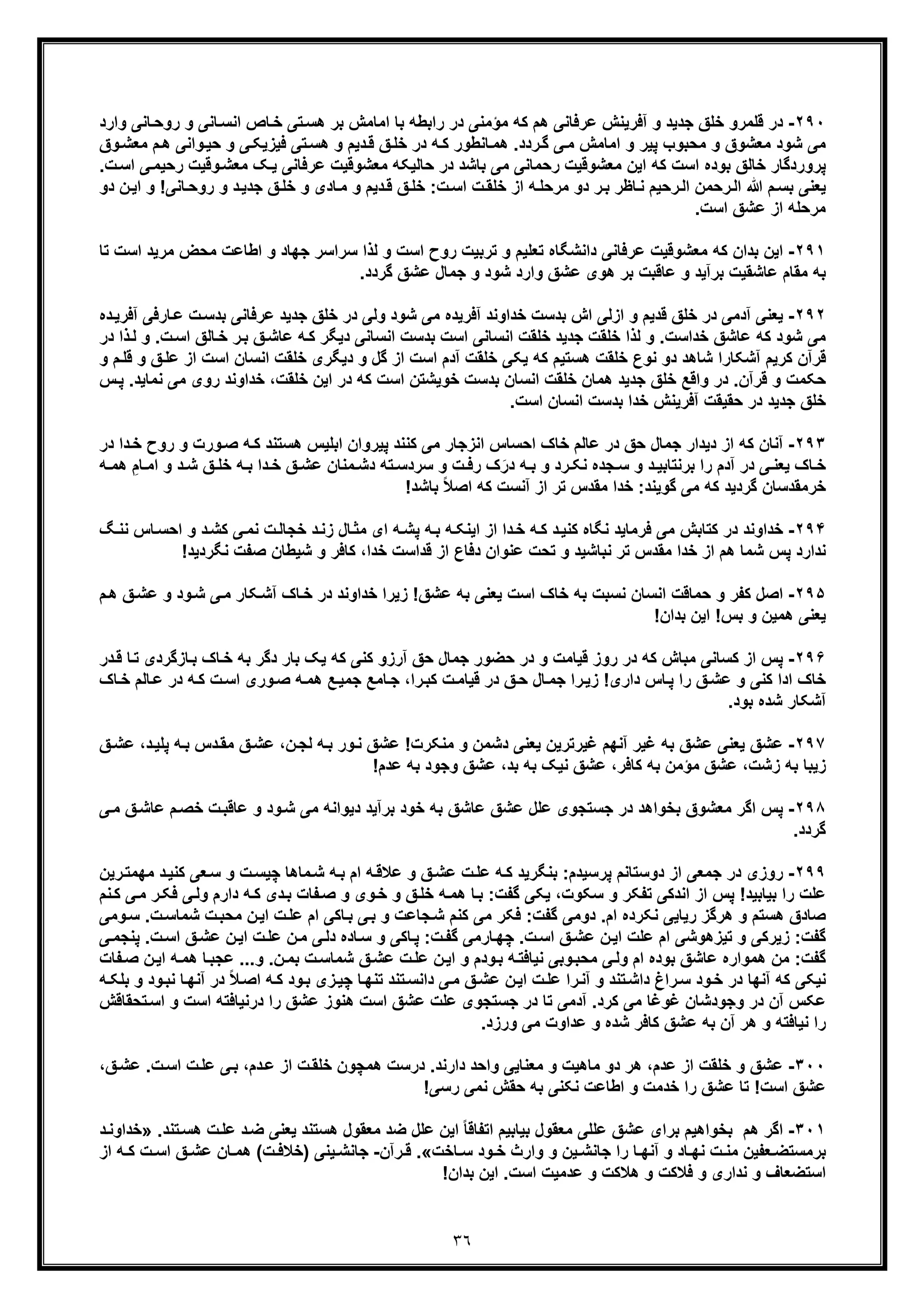 ٣٦
٢٩٠-‫ﻗﻠﻣر‬ ‫در‬‫اﻣﺎ‬ ‫ﺑﺎ‬ ‫راﺑطﮫ‬ ‫در‬ ‫ﻣؤﻣﻧﯽ‬ ‫ﮐﮫ‬ ‫ھم‬ ‫ﻋرﻓﺎﻧﯽ‬ ‫آﻓرﯾﻧش‬ ‫و‬ ‫ﺟدﯾد‬ ‫ﺧﻠﻖ‬ ‫و‬‫وا‬ ‫ﺎﻧﯽ‬‫روﺣ‬ ‫و‬ ‫ﺎﻧﯽ‬‫اﻧﺳ‬ ‫ﺎص‬‫ﺧ‬ ‫ﺗﯽ‬‫ھﺳ‬ ‫ﺑر‬ ‫ﻣش‬‫رد‬
‫و‬ ‫ﭘﯾر‬ ‫ﻣﺣﺑوب‬ ‫و‬ ‫ﻣﻌﺷوق‬ ‫ﺷود‬ ‫ﻣﯽ‬‫اﻣﺎﻣش‬‫م‬‫ھ‬ ‫واﻧﯽ‬‫ﺣﯾ‬ ‫و‬ ‫ﯽ‬‫ﻓﯾزﯾﮑ‬ ‫ﺗﯽ‬‫ھﺳ‬ ‫و‬ ‫دﯾم‬‫ﻗ‬ ‫ﻖ‬‫ﺧﻠ‬ ‫در‬ ‫ﮫ‬‫ﮐ‬ ‫ﺎﻧطور‬‫ھﻣ‬ .‫ردد‬‫ﮔ‬ ‫ﯽ‬‫ﻣ‬‫وق‬‫ﻣﻌﺷ‬
‫ﻣﻌﺷوﻗﯾ‬ ‫ﺣﺎﻟﯾﮑﮫ‬ ‫در‬ ‫ﺑﺎﺷد‬ ‫ﻣﯽ‬ ‫رﺣﻣﺎﻧﯽ‬ ‫ﻣﻌﺷوﻗﯾت‬ ‫اﯾن‬ ‫ﮐﮫ‬ ‫اﺳت‬ ‫ﺑوده‬ ‫ﺧﺎﻟﻖ‬ ‫ﭘروردﮔﺎر‬‫ر‬ ‫وﻗﯾت‬‫ﻣﻌﺷ‬ ‫ﮏ‬‫ﯾ‬ ‫ﻋرﻓﺎﻧﯽ‬ ‫ت‬‫ت‬‫اﺳ‬ ‫ﯽ‬‫ﺣﯾﻣ‬.
‫ا‬ ‫رﺣﻣن‬‫اﻟ‬ ‫ﷲ‬ ‫م‬‫ﺑﺳ‬ ‫ﯾﻌﻧﯽ‬‫ﻟ‬‫روﺣ‬ ‫و‬ ‫د‬‫ﺟدﯾ‬ ‫ﻖ‬‫ﺧﻠ‬ ‫و‬ ‫ﺎدی‬‫ﻣ‬ ‫و‬ ‫دﯾم‬‫ﻗ‬ ‫ﻖ‬‫ﺧﻠ‬ :‫ت‬‫اﺳ‬ ‫ت‬‫ﺧﻠﻘ‬ ‫از‬ ‫ﮫ‬‫ﻣرﺣﻠ‬ ‫دو‬ ‫ر‬‫ﺑ‬ ‫ﺎظر‬‫ﻧ‬ ‫رﺣﯾم‬‫ن‬‫اﯾ‬ ‫و‬ !‫ﺎﻧﯽ‬‫دو‬
.‫اﺳت‬ ‫ﻋﺷﻖ‬ ‫از‬ ‫ﻣرﺣﻠﮫ‬
٢٩١-‫ﮐﮫ‬ ‫ﺑدان‬ ‫اﯾن‬‫اﺳت‬ ‫ﻣرﯾد‬ ‫ﻣﺣض‬ ‫اطﺎﻋت‬ ‫و‬ ‫ﺟﮭﺎد‬ ‫ﺳراﺳر‬ ‫ﻟذا‬ ‫و‬ ‫اﺳت‬ ‫روح‬ ‫ﺗرﺑﯾت‬ ‫و‬ ‫ﺗﻌﻠﯾم‬ ‫داﻧﺷﮕﺎه‬ ‫ﻋرﻓﺎﻧﯽ‬ ‫ﻣﻌﺷوﻗﯾت‬‫ﺗ‬‫ﺎ‬
‫و‬ ‫ﺷود‬ ‫وارد‬ ‫ﻋﺷﻖ‬ ‫ھوی‬ ‫ﺑر‬ ‫ﻋﺎﻗﺑت‬ ‫و‬ ‫ﺑرآﯾد‬ ‫ﻋﺎﺷﻘﯾت‬ ‫ﻣﻘﺎم‬ ‫ﺑﮫ‬.‫ﮔردد‬ ‫ﻋﺷﻖ‬ ‫ﺟﻣﺎل‬
٢٩٢-‫د‬ ‫آدﻣﯽ‬ ‫ﯾﻌﻧﯽ‬‫آﻓ‬ ‫ﺎرﻓﯽ‬‫ﻋ‬ ‫ت‬‫ﺑدﺳ‬ ‫ﻋرﻓﺎﻧﯽ‬ ‫ﺟدﯾد‬ ‫ﺧﻠﻖ‬ ‫در‬ ‫وﻟﯽ‬ ‫ﺷود‬ ‫ﻣﯽ‬ ‫آﻓرﯾده‬ ‫ﺧداوﻧد‬ ‫ﺑدﺳت‬ ‫اش‬ ‫ازﻟﯽ‬ ‫و‬ ‫ﻗدﯾم‬ ‫ﺧﻠﻖ‬ ‫ر‬‫ده‬‫رﯾ‬
‫ر‬‫ﺑ‬ ‫ﻖ‬‫ﻋﺎﺷ‬ ‫ﮫ‬‫ﮐ‬ ‫دﯾﮕر‬ ‫اﻧﺳﺎﻧﯽ‬ ‫ﺑدﺳت‬ ‫اﺳت‬ ‫اﻧﺳﺎﻧﯽ‬ ‫ﺧﻠﻘت‬ ‫ﺟدﯾد‬ ‫ﺧﻠﻘت‬ ‫ﻟذا‬ ‫و‬ .‫ﺧداﺳت‬ ‫ﻋﺎﺷﻖ‬ ‫ﮐﮫ‬ ‫ﺷود‬ ‫ﻣﯽ‬.‫ت‬‫اﺳ‬ ‫ﺎﻟﻖ‬‫ﺧ‬‫در‬ ‫ذا‬‫ﻟ‬ ‫و‬
‫ا‬ ‫اﺳت‬ ‫اﻧﺳﺎن‬ ‫ﺧﻠﻘت‬ ‫دﯾﮕری‬ ‫و‬ ‫ﮔل‬ ‫از‬ ‫اﺳت‬ ‫آدم‬ ‫ﺧﻠﻘت‬ ‫ﯾﮑﯽ‬ ‫ﮐﮫ‬ ‫ھﺳﺗﯾم‬ ‫ﺧﻠﻘت‬ ‫ﻧوع‬ ‫دو‬ ‫ﺷﺎھد‬ ‫آﺷﮑﺎرا‬ ‫ﮐرﯾم‬ ‫ﻗرآن‬‫ﻗﻠ‬ ‫و‬ ‫ﻖ‬‫ﻋﻠ‬ ‫ز‬‫و‬ ‫م‬
‫ﻣ‬ ‫روی‬ ‫ﺧداوﻧد‬ ،‫ﺧﻠﻘت‬ ‫اﯾن‬ ‫در‬ ‫ﮐﮫ‬ ‫اﺳت‬ ‫ﺧوﯾﺷﺗن‬ ‫ﺑدﺳت‬ ‫اﻧﺳﺎن‬ ‫ﺧﻠﻘت‬ ‫ھﻣﺎن‬ ‫ﺟدﯾد‬ ‫ﺧﻠﻖ‬ ‫واﻗﻊ‬ ‫در‬ .‫ﻗرآن‬ ‫و‬ ‫ﺣﮑﻣت‬‫ﭘ‬ .‫ﻧﻣﺎﯾد‬ ‫ﯽ‬‫س‬
‫ﺑد‬ ‫ﺧدا‬ ‫آﻓرﯾﻧش‬ ‫ﺣﻘﯾﻘت‬ ‫در‬ ‫ﺟدﯾد‬ ‫ﺧﻠﻖ‬.‫اﺳت‬ ‫اﻧﺳﺎن‬ ‫ﺳت‬
٢٩٣-‫از‬ ‫ﮐﮫ‬ ‫آﻧﺎن‬‫د‬‫دا‬‫ﺧ‬ ‫روح‬ ‫و‬ ‫ورت‬‫ﺻ‬ ‫ﮫ‬‫ﮐ‬ ‫ھﺳﺗﻧد‬ ‫اﺑﻠﯾس‬ ‫ﭘﯾروان‬ ‫ﮐﻧﻧد‬ ‫ﻣﯽ‬ ‫اﻧزﺟﺎر‬ ‫اﺣﺳﺎس‬ ‫ﺧﺎک‬ ‫ﻋﺎﻟم‬ ‫در‬ ‫ﺣﻖ‬ ‫ﺟﻣﺎل‬ ‫ﯾدار‬‫د‬‫ر‬
‫ﯽ‬ ‫ﯾﻌﻧ‬ ‫ﺎک‬ ‫ﺧ‬‫در‬‫د‬ ‫ﺑرﻧﺗﺎﺑﯾ‬ ‫را‬ ‫آدم‬َ‫در‬ ‫ﮫ‬ ‫ﺑ‬ ‫و‬ ‫رد‬ ‫ﻧﮑ‬ ‫ﺟده‬ ‫ﺳ‬ ‫و‬‫ﺷ‬ ‫ﻖ‬ ‫ﺧﻠ‬ ‫ﮫ‬ ‫ﺑ‬ ‫دا‬ ‫ﺧ‬ ‫ﻖ‬ ‫ﻋﺷ‬ ‫ﻣﻧﺎن‬ ‫دﺷ‬ ‫ﺗﮫ‬ ‫ﺳردﺳ‬ ‫و‬ ‫ت‬ ‫رﻓ‬ ‫ک‬‫د‬‫ا‬ ‫و‬ِ‫ﺎم‬ ‫ﻣ‬‫ﮫ‬ ‫ھﻣ‬
‫ﺗ‬ ‫ﻣﻘدس‬ ‫ﺧدا‬ :‫ﮔوﯾﻧد‬ ‫ﻣﯽ‬ ‫ﮐﮫ‬ ‫ﮔردﯾد‬ ‫ﺧرﻣﻘدﺳﺎن‬!‫ﺑﺎﺷد‬ ً‫ﻼ‬‫اﺻ‬ ‫ﮐﮫ‬ ‫آﻧﺳت‬ ‫از‬ ‫ر‬
٢٩۴-‫ﮐ‬ ‫در‬ ‫ﺧداوﻧد‬‫ﻧ‬ ‫ﺎس‬‫اﺣﺳ‬ ‫و‬ ‫د‬‫ﮐﺷ‬ ‫ﯽ‬‫ﻧﻣ‬ ‫ت‬‫ﺧﺟﺎﻟ‬ ‫د‬‫زﻧ‬ ‫ﺎل‬‫ﻣﺛ‬ ‫ای‬ ‫ﮫ‬‫ﭘﺷ‬ ‫ﮫ‬‫ﺑ‬ ‫ﮫ‬‫اﯾﻧﮑ‬ ‫از‬ ‫دا‬‫ﺧ‬ ‫ﮫ‬‫ﮐ‬ ‫د‬‫ﮐﻧﯾ‬ ‫ﻧﮕﺎه‬ ‫ﻓرﻣﺎﯾد‬ ‫ﻣﯽ‬ ‫ﺗﺎﺑش‬‫ﮓ‬‫ﻧ‬
‫ﻧﺑﺎﺷﯾد‬ ‫ﺗر‬ ‫ﻣﻘدس‬ ‫ﺧدا‬ ‫از‬ ‫ھم‬ ‫ﺷﻣﺎ‬ ‫ﭘس‬ ‫ﻧدارد‬‫و‬‫ﻧﮕرد‬ ‫ﺻﻔت‬ ‫ﺷﯾطﺎن‬ ‫و‬ ‫ﮐﺎﻓر‬ ،‫ﺧدا‬ ‫ﻗداﺳت‬ ‫از‬ ‫دﻓﺎع‬ ‫ﻋﻧوان‬ ‫ﺗﺣت‬!‫ﯾد‬
٢٩۵-‫ﻧﺳﺑ‬ ‫اﻧﺳﺎن‬ ‫ﺣﻣﺎﻗت‬ ‫و‬ ‫ﮐﻔر‬ ‫اﺻل‬‫ت‬‫م‬‫ھ‬ ‫ﻖ‬‫ﻋﺷ‬ ‫و‬ ‫ود‬‫ﺷ‬ ‫ﯽ‬‫ﻣ‬ ‫ﮑﺎر‬‫آﺷ‬ ‫ﺎک‬‫ﺧ‬ ‫در‬ ‫ﺧداوﻧد‬ ‫زﯾرا‬ !‫ﻋﺷﻖ‬ ‫ﺑﮫ‬ ‫ﯾﻌﻧﯽ‬ ‫اﺳت‬ ‫ﺧﺎک‬ ‫ﺑﮫ‬
!‫ﺑدان‬ ‫اﯾن‬ !‫ﺑس‬ ‫و‬ ‫ھﻣﯾن‬ ‫ﯾﻌﻧﯽ‬
٢٩۶-‫ﮐﺳﺎﻧﯽ‬ ‫از‬ ‫ﭘس‬‫د‬‫ﻗ‬ ‫ﺎ‬‫ﺗ‬ ‫ﺎزﮔردی‬‫ﺑ‬ ‫ﺎک‬‫ﺧ‬ ‫ﺑﮫ‬ ‫دﮔر‬ ‫ﺑﺎر‬ ‫ﯾﮏ‬ ‫ﮐﮫ‬ ‫ﮐﻧﯽ‬ ‫آرزو‬ ‫ﺣﻖ‬ ‫ﺟﻣﺎل‬ ‫ﺣﺿور‬ ‫در‬ ‫و‬ ‫ﻗﯾﺎﻣت‬ ‫روز‬ ‫در‬ ‫ﮐﮫ‬ ‫ﻣﺑﺎش‬‫ر‬
‫ﺟ‬ ،‫را‬‫ﮐﺑ‬ ‫ت‬‫ﻗﯾﺎﻣ‬ ‫در‬ ‫ﻖ‬‫ﺣ‬ ‫ﺎل‬‫ﺟﻣ‬ ‫را‬‫زﯾ‬ !‫داری‬ ‫ﺎس‬‫ﭘ‬ ‫را‬ ‫ﻖ‬‫ﻋﺷ‬ ‫و‬ ‫ﮐﻧﯽ‬ ‫ادا‬ ‫ﺧﺎک‬‫ﺎ‬‫ﻋ‬ ‫در‬ ‫ﮫ‬‫ﮐ‬ ‫ت‬‫اﺳ‬ ‫وری‬‫ﺻ‬ ‫ﮫ‬‫ھﻣ‬ ‫ﻊ‬‫ﺟﻣﯾ‬ ‫ﺎﻣﻊ‬‫ﺎک‬‫ﺧ‬ ‫ﻟم‬
.‫ﺑود‬ ‫ﺷده‬ ‫آﺷﮑﺎر‬
٢٩٧-‫ﻋﺷ‬ ‫ﯾﻌﻧﯽ‬ ‫ﻋﺷﻖ‬‫ﻖ‬‫ﻋﺷ‬ ،‫د‬‫ﭘﻠﯾ‬ ‫ﮫ‬‫ﺑ‬ ‫دس‬‫ﻣﻘ‬ ‫ﻖ‬‫ﻋﺷ‬ ،‫ن‬‫ﻟﺟ‬ ‫ﮫ‬‫ﺑ‬ ‫ور‬‫ﻧ‬ ‫ﻋﺷﻖ‬ !‫ﻣﻧﮑرت‬ ‫و‬ ‫دﺷﻣن‬ ‫ﯾﻌﻧﯽ‬ ‫ﻏﯾرﺗرﯾن‬ ‫آﻧﮭم‬ ‫ﻏﯾر‬ ‫ﺑﮫ‬ ‫ﻖ‬
‫ﮐﺎﻓر‬ ‫ﺑﮫ‬ ‫ﻣؤﻣن‬ ‫ﻋﺷﻖ‬ ،‫زﺷت‬ ‫ﺑﮫ‬ ‫زﯾﺑﺎ‬،!‫ﻋدم‬ ‫ﺑﮫ‬ ‫وﺟود‬ ‫ﻋﺷﻖ‬ ،‫ﺑد‬ ‫ﺑﮫ‬ ‫ﻧﯾﮏ‬ ‫ﻋﺷﻖ‬
٢٩٨-‫ا‬ ‫ﭘس‬‫ﻋﺷﻖ‬ ‫ﻋﻠل‬ ‫ﺟﺳﺗﺟوی‬ ‫در‬ ‫ﺑﺧواھد‬ ‫ﻣﻌﺷوق‬ ‫ﮔر‬‫ﯽ‬‫ﻣ‬ ‫ﻖ‬‫ﻋﺎﺷ‬ ‫م‬‫ﺧﺻ‬ ‫ت‬‫ﻋﺎﻗﺑ‬ ‫و‬ ‫ود‬‫ﺷ‬ ‫ﻣﯽ‬ ‫دﯾواﻧﮫ‬ ‫ﺑرآﯾد‬ ‫ﺧود‬ ‫ﺑﮫ‬ ‫ﻋﺎﺷﻖ‬
.‫ﮔردد‬
٢٩٩-‫روزی‬‫ﭘرﺳﯾدم‬ ‫دوﺳﺗﺎﻧم‬ ‫از‬ ‫ﺟﻣﻌﯽ‬ ‫در‬‫ﺑﻧﮕر‬ :‫ﯾد‬‫ﺷ‬ ‫ﮫ‬‫ﺑ‬ ‫ام‬ ‫ﮫ‬‫ﻋﻼﻗ‬ ‫و‬ ‫ﻖ‬‫ﻋﺷ‬ ‫ت‬‫ﻋﻠ‬ ‫ﮫ‬‫ﮐ‬‫ﮐﻧ‬ ‫ﻌﯽ‬‫ﺳ‬ ‫و‬ ‫ت‬‫ﭼﯾﺳ‬ ‫ﻣﺎھﺎ‬‫ﯾ‬‫رﯾن‬‫ﻣﮭﻣﺗ‬ ‫د‬
‫دارم‬ ‫ﮫ‬‫ﮐ‬ ‫دی‬‫ﺑ‬ ‫ﻔﺎت‬‫ﺻ‬ ‫و‬ ‫وی‬‫ﺧ‬ ‫و‬ ‫ﻖ‬‫ﺧﻠ‬ ‫ﮫ‬‫ھﻣ‬ ‫ﺎ‬‫ﺑ‬ :‫ﮔﻔت‬ ‫ﯾﮑﯽ‬ ،‫ﺳﮑوت‬ ‫و‬ ‫ﺗﻔﮑر‬ ‫اﻧدﮐﯽ‬ ‫از‬ ‫ﭘس‬ !‫ﺑﯾﺎﺑﯾد‬ ‫را‬ ‫ﻋﻠت‬‫ﯽ‬‫وﻟ‬‫ﻓﮑ‬‫ﻧ‬‫ﮐ‬ ‫ﯽ‬‫ﻣ‬ ‫ر‬‫م‬
‫ﺷﻣﺎﺳ‬ ‫ت‬‫ﻣﺣﺑ‬ ‫ن‬‫اﯾ‬ ‫ت‬‫ﻋﻠ‬ ‫ام‬ ‫ﺎﮐﯽ‬‫ﺑ‬ ‫ﯽ‬‫ﺑ‬ ‫و‬ ‫ﺟﺎﻋت‬‫ﺷ‬ ‫ﮐﻧم‬ ‫ﻣﯽ‬ ‫ﻓﮑر‬ :‫ﮔﻔت‬ ‫دوﻣﯽ‬ .‫ام‬ ‫ﻧﮑرده‬ ‫رﯾﺎﯾﯽ‬ ‫ھرﮔز‬ ‫و‬ ‫ھﺳﺗم‬ ‫ﺻﺎدق‬‫وﻣﯽ‬‫ﺳ‬ .‫ت‬
‫زﯾر‬ :‫ﮔﻔت‬‫ت‬‫اﺳ‬ ‫ﻖ‬‫ﻋﺷ‬ ‫ن‬‫اﯾ‬ ‫ﻋﻠت‬ ‫ام‬ ‫ﺗﯾزھوﺷﯽ‬ ‫و‬ ‫ﮐﯽ‬‫ﯽ‬‫دﻟ‬ ‫ﺎده‬‫ﺳ‬ ‫و‬ ‫ﺎﮐﯽ‬‫ﭘ‬ :‫ت‬‫ﮔﻔ‬ ‫ﺎرﻣﯽ‬‫ﭼﮭ‬ .‫ن‬‫ﻣ‬‫ﭘ‬ .‫ت‬‫اﺳ‬ ‫ﻖ‬‫ﻋﺷ‬ ‫ن‬‫اﯾ‬ ‫ت‬‫ﻋﻠ‬‫ﯽ‬‫ﻧﺟﻣ‬
‫ﻋﻠ‬ ‫ن‬‫اﯾ‬ ‫و‬ ‫ودم‬‫ﺑ‬ ‫ﮫ‬‫ﻧﯾﺎﻓﺗ‬ ‫وﺑﯽ‬‫ﻣﺣﺑ‬ ‫ﯽ‬‫وﻟ‬ ‫ام‬ ‫ﺑوده‬ ‫ﻋﺎﺷﻖ‬ ‫ھﻣواره‬ ‫ﻣن‬ :‫ﮔﻔت‬‫ت‬‫ﮫ‬‫ھﻣ‬ ‫ﺎ‬‫ﻋﺟﺑ‬ ...‫و‬ .‫ن‬‫ﺑﻣ‬ ‫ت‬‫ﺷﻣﺎﺳ‬ ‫ﻖ‬‫ﻋﺷ‬‫ا‬‫ﻔﺎت‬‫ﺻ‬ ‫ن‬‫ﯾ‬
‫و‬ ‫ﺗﻧد‬‫داﺷ‬ ‫راغ‬‫ﺳ‬ ‫ود‬‫ﺧ‬ ‫در‬ ‫آﻧﮭﺎ‬ ‫ﮐﮫ‬ ‫ﻧﯾﮑﯽ‬‫آ‬‫آﻧ‬ ‫در‬ ً‫ﻼ‬‫اﺻ‬ ‫ﮫ‬‫ﮐ‬ ‫ود‬‫ﺑ‬ ‫زی‬‫ﭼﯾ‬ ‫ﺎ‬‫ﺗﻧﮭ‬ ‫ﺗﻧد‬‫داﻧﺳ‬ ‫ﯽ‬‫ﻣ‬ ‫ﻖ‬‫ﻋﺷ‬ ‫ن‬‫اﯾ‬ ‫ت‬‫ﻋﻠ‬ ‫را‬‫ﻧ‬‫ﺑ‬ ‫و‬ ‫ود‬‫ﻧﺑ‬ ‫ﺎ‬‫ﮭ‬‫ﮫ‬‫ﻠﮑ‬
‫اﺳ‬ ‫و‬ ‫اﺳت‬ ‫درﻧﯾﺎﻓﺗﮫ‬ ‫را‬ ‫ﻋﺷﻖ‬ ‫ھﻧوز‬ ‫اﺳت‬ ‫ﻋﺷﻖ‬ ‫ﻋﻠت‬ ‫ﺟﺳﺗﺟوی‬ ‫در‬ ‫ﺗﺎ‬ ‫آدﻣﯽ‬ .‫ﮐرد‬ ‫ﻣﯽ‬ ‫ﻏوﻏﺎ‬ ‫وﺟودﺷﺎن‬ ‫در‬ ‫آن‬ ‫ﻋﮑس‬‫ﺗﺣﻘﺎﻗش‬
‫ھر‬ ‫و‬ ‫ﻧﯾﺎﻓﺗﮫ‬ ‫را‬‫آ‬.‫ورزد‬ ‫ﻣﯽ‬ ‫ﻋداوت‬ ‫و‬ ‫ﺷده‬ ‫ﮐﺎﻓر‬ ‫ﻋﺷﻖ‬ ‫ﺑﮫ‬ ‫ن‬
٣٠٠-‫ﺧﻠﻘت‬ ‫و‬ ‫ﻋﺷﻖ‬‫ا‬،‫ﻖ‬‫ﻋﺷ‬ .‫ت‬‫اﺳ‬ ‫ت‬‫ﻋﻠ‬ ‫ﯽ‬‫ﺑ‬ ،‫دم‬‫ﻋ‬ ‫از‬ ‫ت‬‫ﺧﻠﻘ‬ ‫ھﻣﭼون‬ ‫درﺳت‬ .‫دارﻧد‬ ‫واﺣد‬ ‫ﻣﻌﻧﺎﯾﯽ‬ ‫و‬ ‫ﻣﺎھﯾت‬ ‫دو‬ ‫ھر‬ ،‫ﻋدم‬ ‫ز‬
!‫رﺳﯽ‬ ‫ﻧﻣﯽ‬ ‫ﺣﻘش‬ ‫ﺑﮫ‬ ‫ﻧﮑﻧﯽ‬ ‫اطﺎﻋت‬ ‫و‬ ‫ﺧدﻣت‬ ‫را‬ ‫ﻋﺷﻖ‬ ‫ﺗﺎ‬ !‫اﺳت‬ ‫ﻋﺷﻖ‬
٣٠١-‫اﮔر‬‫ھم‬‫ﺿد‬ ‫ﻋﻠل‬ ‫اﯾن‬ ً‫ﺎ‬‫اﺗﻔﺎﻗ‬ ‫ﺑﯾﺎﺑﯾم‬ ‫ﻣﻌﻘول‬ ‫ﻋﻠﻠﯽ‬ ‫ﻋﺷﻖ‬ ‫ﺑرای‬ ‫ﺑﺧواھﯾم‬‫ھﺳ‬ ‫ﻣﻌﻘول‬.‫ﺗﻧد‬‫ھﺳ‬ ‫ت‬‫ﻋﻠ‬ ‫د‬‫ﺿ‬ ‫ﯾﻌﻧﯽ‬ ‫ﺗﻧد‬»‫ﺧدا‬‫د‬‫وﻧ‬
‫ﺎﺧت‬ ‫ﺳ‬ ‫ود‬ ‫ﺧ‬ ‫وارث‬ ‫و‬ ‫ﯾن‬ ‫ﺟﺎﻧﺷ‬ ‫را‬ ‫ﺎ‬ ‫آﻧﮭ‬ ‫و‬ ‫ﺎد‬ ‫ﻧﮭ‬ ‫ت‬ ‫ﻣﻧ‬ ‫ﻌﻔﯾن‬ ‫ﺑرﻣﺳﺗﺿ‬«.‫رآن‬ ‫ﻗ‬-‫)ﺧﻼ‬ ‫ﯾﻧﯽ‬ ‫ﺟﺎﻧﺷ‬‫از‬ ‫ﮫ‬ ‫ﮐ‬ ‫ت‬ ‫اﺳ‬ ‫ﻖ‬ ‫ﻋﺷ‬ ‫ﺎن‬ ‫ھﻣ‬ (‫ت‬ ‫ﻓ‬
!‫ﺑدان‬ ‫اﯾن‬ .‫اﺳت‬ ‫ﻋدﻣﯾت‬ ‫و‬ ‫ھﻼﮐت‬ ‫و‬ ‫ﻓﻼﮐت‬ ‫و‬ ‫ﻧداری‬ ‫و‬ ‫اﺳﺗﺿﻌﺎف‬
 