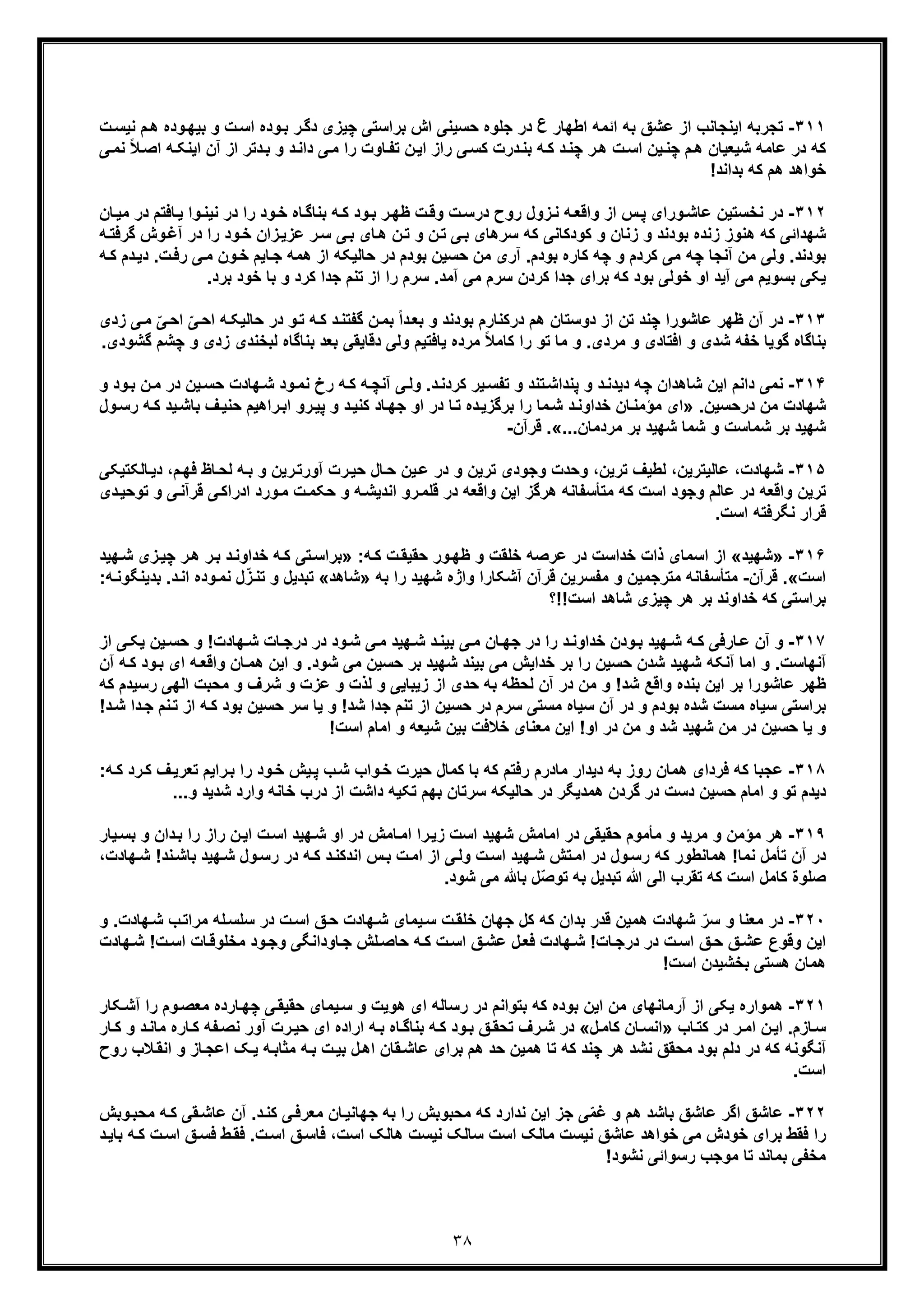 ٣٨
٣١١-‫اﯾﻧ‬ ‫ﺗﺟرﺑﮫ‬‫اطﮭﺎر‬ ‫اﺋﻣﮫ‬ ‫ﺑﮫ‬ ‫ﻋﺷﻖ‬ ‫از‬ ‫ﺟﺎﻧب‬‫ع‬‫ﺑرا‬ ‫اش‬ ‫ﺣﺳﯾﻧﯽ‬ ‫ﺟﻠوه‬ ‫در‬‫ت‬‫ﻧﯾﺳ‬ ‫م‬‫ھ‬ ‫وده‬‫ﺑﯾﮭ‬ ‫و‬ ‫ت‬‫اﺳ‬ ‫وده‬‫ﺑ‬ ‫ر‬‫دﮔ‬ ‫ﭼﯾزی‬ ‫ﺳﺗﯽ‬
‫ر‬‫ھ‬ ‫ت‬‫اﺳ‬ ‫ﯾن‬‫ﭼﻧ‬ ‫م‬‫ھ‬ ‫ﺷﯾﻌﯾﺎن‬ ‫ﻋﺎﻣﮫ‬ ‫در‬ ‫ﮐﮫ‬‫اﯾ‬ ‫آن‬ ‫از‬ ‫دﺗر‬‫ﺑ‬ ‫و‬ ‫د‬‫داﻧ‬ ‫ﯽ‬‫ﻣ‬ ‫را‬ ‫ﺎوت‬‫ﺗﻔ‬ ‫ن‬‫اﯾ‬ ‫راز‬ ‫ﯽ‬‫ﮐﺳ‬ ‫درت‬‫ﺑﻧ‬ ‫ﮫ‬‫ﮐ‬ ‫د‬‫ﭼﻧ‬‫ﻧ‬ ً‫ﻼ‬‫اﺻ‬ ‫ﮫ‬‫ﻧﮑ‬‫ﯽ‬‫ﻣ‬
!‫ﺑداﻧد‬ ‫ﮐﮫ‬ ‫ھم‬ ‫ﺧواھد‬
٣١٢-‫در‬‫روح‬ ‫زول‬‫ﻧ‬ ‫ﮫ‬‫واﻗﻌ‬ ‫از‬ ‫س‬‫ﭘ‬ ‫ورای‬‫ﻋﺎﺷ‬ ‫ﻧﺧﺳﺗﯾن‬‫ﺎ‬‫ﻣﯾ‬ ‫در‬ ‫ﺎﻓﺗم‬‫ﯾ‬ ‫وا‬‫ﻧﯾﻧ‬ ‫در‬ ‫را‬ ‫ود‬‫ﺧ‬ ‫ﺎه‬‫ﺑﻧﺎﮔ‬ ‫ﮫ‬‫ﮐ‬ ‫ود‬‫ﺑ‬ ‫ر‬‫ظﮭ‬ ‫ت‬‫وﻗ‬ ‫ت‬‫درﺳ‬‫ن‬
‫ﮐو‬ ‫و‬ ‫زﻧﺎن‬ ‫و‬ ‫ﺑودﻧد‬ ‫زﻧده‬ ‫ھﻧوز‬ ‫ﮐﮫ‬ ‫ﺷﮭداﺋﯽ‬‫د‬‫در‬ ‫را‬ ‫ود‬‫ﺧ‬ ‫زان‬‫ﻋزﯾ‬ ‫ر‬‫ﺳ‬ ‫ﯽ‬‫ﺑ‬ ‫ﺎی‬‫ھ‬ ‫ن‬‫ﺗ‬ ‫و‬ ‫ن‬‫ﺗ‬ ‫ﯽ‬‫ﺑ‬ ‫ﺳرھﺎی‬ ‫ﮐﮫ‬ ‫ﮐﺎﻧﯽ‬‫آ‬‫ﮫ‬‫ﮔرﻓﺗ‬ ‫وش‬‫ﻏ‬
‫ﻣ‬ ‫ون‬‫ﺧ‬ ‫ﺎﯾم‬‫ﺟ‬ ‫ھﻣﮫ‬ ‫از‬ ‫ﺣﺎﻟﯾﮑﮫ‬ ‫در‬ ‫ﺑودم‬ ‫ﺣﺳﯾن‬ ‫ﻣن‬ ‫آری‬ .‫ﺑودم‬ ‫ﮐﺎره‬ ‫ﭼﮫ‬ ‫و‬ ‫ﮐردم‬ ‫ﻣﯽ‬ ‫ﭼﮫ‬ ‫آﻧﺟﺎ‬ ‫ﻣن‬ ‫وﻟﯽ‬ .‫ﺑودﻧد‬‫د‬ .‫ت‬‫رﻓ‬ ‫ﯽ‬‫د‬‫ﯾ‬‫ﮫ‬‫ﮐ‬ ‫م‬
‫ﺟدا‬ ‫ﺗﻧم‬ ‫از‬ ‫را‬ ‫ﺳرم‬ .‫آﻣد‬ ‫ﻣﯽ‬ ‫ﺳرم‬ ‫ﮐردن‬ ‫ﺟدا‬ ‫ﺑرای‬ ‫ﮐﮫ‬ ‫ﺑود‬ ‫ﺧوﻟﯽ‬ ‫او‬ ‫آﯾد‬ ‫ﻣﯽ‬ ‫ﺑﺳوﯾم‬ ‫ﯾﮑﯽ‬‫ﺑ‬ ‫ﺧود‬ ‫ﺑﺎ‬ ‫و‬ ‫ﮐرد‬.‫رد‬
٣١٣-‫ا‬ ‫ﺗن‬ ‫ﭼﻧد‬ ‫ﻋﺎﺷورا‬ ‫ظﮭر‬ ‫آن‬ ‫در‬‫ز‬‫د‬‫ﺣﺎﻟﯾ‬ ‫در‬ ‫و‬‫ﺗ‬ ‫ﮫ‬‫ﮐ‬ ‫د‬‫ﮔﻔﺗﻧ‬ ‫ن‬‫ﺑﻣ‬ ً‫ا‬‫د‬‫ﺑﻌ‬ ‫و‬ ‫ﺑودﻧد‬ ‫درﮐﻧﺎرم‬ ‫ھم‬ ‫وﺳﺗﺎن‬‫ﮫ‬‫ﮑ‬ّ‫ﯽ‬‫اﺣ‬ ّ‫ﯽ‬‫اﺣ‬‫ﻣ‬‫زدی‬ ‫ﯽ‬
‫و‬ ‫اﻓﺗﺎدی‬ ‫و‬ ‫ﺷدی‬ ‫ﺧﻔﮫ‬ ‫ﮔوﯾﺎ‬ ‫ﺑﻧﺎﮔﺎه‬‫ﻟ‬ ‫ﺑﻧﺎﮔﺎه‬ ‫ﺑﻌد‬ ‫دﻗﺎﯾﻘﯽ‬ ‫وﻟﯽ‬ ‫ﯾﺎﻓﺗﯾم‬ ‫ﻣرده‬ ً‫ﻼ‬‫ﮐﺎﻣ‬ ‫را‬ ‫ﺗو‬ ‫ﻣﺎ‬ ‫و‬ .‫ﻣردی‬‫و‬ ‫زدی‬ ‫ﺑﺧﻧدی‬.‫ﮔﺷودی‬ ‫ﭼﺷم‬
٣١۴-‫ﻧ‬‫ﮐر‬ ‫ﯾر‬‫ﺗﻔﺳ‬ ‫و‬ ‫ﺗﻧد‬‫ﭘﻧداﺷ‬ ‫و‬ ‫د‬‫دﯾدﻧ‬ ‫ﭼﮫ‬ ‫ﺷﺎھدان‬ ‫اﯾن‬ ‫داﻧم‬ ‫ﻣﯽ‬‫د‬‫د‬‫ﻧ‬‫ﺣ‬ ‫ﮭﺎدت‬‫ﺷ‬ ‫ود‬‫ﻧﻣ‬ ‫رخ‬ ‫ﮫ‬‫ﮐ‬ ‫ﮫ‬‫آﻧﭼ‬ ‫ﯽ‬‫وﻟ‬ .‫ود‬‫ﺑ‬ ‫ن‬‫ﻣ‬ ‫در‬ ‫ﯾن‬‫ﺳ‬‫و‬
‫درﺣﺳﯾن‬ ‫ﻣن‬ ‫ﺷﮭﺎدت‬.»‫ﻣﺎ‬‫ﺷ‬ ‫د‬‫ﺧداوﻧ‬ ‫ﺎن‬‫ﻣؤﻣﻧ‬ ‫ای‬‫را‬‫د‬‫ﮐﻧﯾ‬ ‫ﺎد‬‫ﺟﮭ‬ ‫او‬ ‫در‬ ‫ﺎ‬‫ﺗ‬ ‫ده‬‫ﺑرﮔزﯾ‬‫ﺑ‬ ‫ف‬‫ﺣﻧﯾ‬ ‫راھﯾم‬‫اﺑ‬ ‫رو‬‫ﭘﯾ‬ ‫و‬‫ول‬‫رﺳ‬ ‫ﮫ‬‫ﮐ‬ ‫ﯾد‬‫ﺎﺷ‬
‫ﺷﮭﯾ‬‫ﻣردﻣﺎن‬ ‫ﺑر‬ ‫ﺷﮭﯾد‬ ‫ﺷﻣﺎ‬ ‫و‬ ‫ﺷﻣﺎﺳت‬ ‫ﺑر‬ ‫د‬...«.‫ﻗرآن‬-
٣١۵-‫ﻋﺎﻟﯾﺗرﯾن‬ ،‫ﺷﮭﺎدت‬‫ﺗرﯾن‬ ‫وﺟودی‬ ‫وﺣدت‬ ،‫ﺗرﯾن‬ ‫ﻟطﯾف‬ ،‫و‬‫د‬‫ﺎﻟﮑﺗﯾﮑﯽ‬‫دﯾ‬ ،‫م‬‫ﻓﮭ‬ ‫ﺎظ‬‫ﻟﺣ‬ ‫ﮫ‬‫ﺑ‬ ‫و‬ ‫رﯾن‬‫آورﺗ‬ ‫رت‬‫ﺣﯾ‬ ‫ﺎل‬‫ﺣ‬ ‫ﯾن‬‫ﻋ‬ ‫ر‬
‫ﯽ‬‫ادراﮐ‬ ‫ورد‬‫ﻣ‬ ‫ت‬‫ﺣﮑﻣ‬ ‫و‬ ‫ﮫ‬‫اﻧدﯾﺷ‬ ‫رو‬‫ﻗﻠﻣ‬ ‫در‬ ‫واﻗﻌﮫ‬ ‫اﯾن‬ ‫ھرﮔز‬ ‫ﻣﺗﺄﺳﻔﺎﻧﮫ‬ ‫ﮐﮫ‬ ‫اﺳت‬ ‫وﺟود‬ ‫ﻋﺎﻟم‬ ‫در‬ ‫واﻗﻌﮫ‬ ‫ﺗرﯾن‬‫ﻗ‬‫ﺗوﺣ‬ ‫و‬ ‫ﯽ‬‫رآﻧ‬‫دی‬‫ﯾ‬
.‫اﺳت‬ ‫ﻧﮕرﻓﺗﮫ‬ ‫ﻗرار‬
٣١۶-»‫ﺷﮭﯾد‬«‫ﮫ‬‫ﮐ‬ ‫ت‬‫ﺣﻘﯾﻘ‬ ‫ور‬‫ظﮭ‬ ‫و‬ ‫ﺧﻠﻘت‬ ‫ﻋرﺻﮫ‬ ‫در‬ ‫ﺧداﺳت‬ ‫ذات‬ ‫اﺳﻣﺎی‬ ‫از‬:»‫ﺑ‬ ‫د‬‫ﺧداوﻧ‬ ‫ﮫ‬‫ﮐ‬ ‫ﺗﯽ‬‫ﺑراﺳ‬‫ر‬‫ﮭﯾد‬‫ﺷ‬ ‫زی‬‫ﭼﯾ‬ ‫ر‬‫ھ‬
‫اﺳت‬«.‫ﻗرآن‬-‫ﻣﺗ‬ ‫ﻣﺗﺄﺳﻔﺎﻧﮫ‬‫ﺑﮫ‬ ‫را‬ ‫ﺷﮭﯾد‬ ‫واژه‬ ‫آﺷﮑﺎرا‬ ‫ﻗرآن‬ ‫ﻣﻔﺳرﯾن‬ ‫و‬ ‫رﺟﻣﯾن‬»‫ﺷﺎھد‬«‫د‬‫اﻧ‬ ‫وده‬‫ﻧﻣ‬ ‫ل‬ّ‫ز‬‫ﺗﻧ‬ ‫و‬ ‫ﺗﺑدﯾل‬.‫ﺑدﯾ‬:‫ﮫ‬‫ﻧﮕوﻧ‬
!‫اﺳت‬ ‫ﺷﺎھد‬ ‫ﭼﯾزی‬ ‫ھر‬ ‫ﺑر‬ ‫ﺧداوﻧد‬ ‫ﮐﮫ‬ ‫ﺑراﺳﺗﯽ‬‫!؟‬
٣١٧-‫ﺎرﻓﯽ‬‫ﻋ‬ ‫آن‬ ‫و‬‫ﮐ‬‫ﯾ‬ ‫ﯾن‬‫ﺣﺳ‬ ‫و‬ !‫ﮭﺎدت‬‫ﺷ‬ ‫ﺎت‬‫درﺟ‬ ‫در‬ ‫ود‬‫ﺷ‬ ‫ﯽ‬‫ﻣ‬ ‫ﮭﯾد‬‫ﺷ‬ ‫د‬‫ﺑﯾﻧ‬ ‫ﯽ‬‫ﻣ‬ ‫ﺎن‬‫ﺟﮭ‬ ‫در‬ ‫را‬ ‫د‬‫ﺧداوﻧ‬ ‫ودن‬‫ﺑ‬ ‫ﮭﯾد‬‫ﺷ‬ ‫ﮫ‬‫از‬ ‫ﯽ‬‫ﮑ‬
‫ﮫ‬‫واﻗﻌ‬ ‫ﺎن‬‫ھﻣ‬ ‫اﯾن‬ ‫و‬ .‫ﺷود‬ ‫ﻣﯽ‬ ‫ﺣﺳﯾن‬ ‫ﺑر‬ ‫ﺷﮭﯾد‬ ‫ﺑﯾﻧد‬ ‫ﻣﯽ‬ ‫ﺧداﯾش‬ ‫ﺑر‬ ‫را‬ ‫ﺣﺳﯾن‬ ‫ﺷدن‬ ‫ﺷﮭﯾد‬ ‫آﻧﮑﮫ‬ ‫اﻣﺎ‬ ‫و‬ .‫آﻧﮭﺎﺳت‬‫ﮫ‬‫ﮐ‬ ‫ود‬‫ﺑ‬ ‫ای‬‫آن‬
‫و‬ ‫ﻋزت‬ ‫و‬ ‫ﻟذت‬ ‫و‬ ‫زﯾﺑﺎﯾﯽ‬ ‫از‬ ‫ﺣدی‬ ‫ﺑﮫ‬ ‫ﻟﺣظﮫ‬ ‫آن‬ ‫در‬ ‫ﻣن‬ ‫و‬ !‫ﺷد‬ ‫واﻗﻊ‬ ‫ﺑﻧده‬ ‫اﯾن‬ ‫ﺑر‬ ‫ﻋﺎﺷورا‬ ‫ظﮭر‬‫ا‬ ‫ﻣﺣﺑت‬ ‫و‬ ‫ﺷرف‬‫رﺳﯾدم‬ ‫ﻟﮭﯽ‬‫ﮐ‬‫ﮫ‬
‫ﻣﺳﺗﯽ‬ ‫ﺳﯾﺎه‬ ‫آن‬ ‫در‬ ‫و‬ ‫ﺑودم‬ ‫ﺷده‬ ‫ﻣﺳت‬ ‫ﺳﯾﺎه‬ ‫ﺑراﺳﺗﯽ‬‫ﯾﺎ‬ ‫و‬ !‫ﺷد‬ ‫ﺟدا‬ ‫ﺗﻧم‬ ‫از‬ ‫ﺣﺳﯾن‬ ‫در‬ ‫ﺳرم‬‫ﺳر‬‫ﺣﺳﯾن‬‫ا‬ ‫ﮫ‬‫ﮐ‬ ‫ﺑود‬‫دا‬‫ﺟ‬ ‫ﻧم‬‫ﺗ‬ ‫ز‬!‫د‬‫ﺷ‬
‫ﺣﺳﯾن‬ ‫ﯾﺎ‬ ‫و‬!‫اﺳت‬ ‫اﻣﺎم‬ ‫و‬ ‫ﺷﯾﻌﮫ‬ ‫ﺑﯾن‬ ‫ﺧﻼﻓت‬ ‫ﻣﻌﻧﺎی‬ ‫اﯾن‬ !‫او‬ ‫در‬ ‫ﻣن‬ ‫و‬ ‫ﺷد‬ ‫ﺷﮭﯾد‬ ‫ﻣن‬ ‫در‬
٣١٨-‫ﻓرد‬ ‫ﮐﮫ‬ ‫ﻋﺟﺑﺎ‬‫رد‬‫ﮐ‬ ‫ف‬‫ﺗﻌرﯾ‬ ‫راﯾم‬‫ﺑ‬ ‫را‬ ‫ود‬‫ﺧ‬ ‫ﯾش‬‫ﭘ‬ ‫ب‬‫ﺷ‬ ‫واب‬‫ﺧ‬ ‫ﺣﯾرت‬ ‫ﮐﻣﺎل‬ ‫ﺑﺎ‬ ‫ﮐﮫ‬ ‫رﻓﺗم‬ ‫ﻣﺎدرم‬ ‫دﯾدار‬ ‫ﺑﮫ‬ ‫روز‬ ‫ھﻣﺎن‬ ‫ای‬‫ﮐ‬:‫ﮫ‬
‫اﻣﺎم‬ ‫و‬ ‫ﺗو‬ ‫دﯾدم‬‫ﺷدﯾد‬ ‫وارد‬ ‫ﺧﺎﻧﮫ‬ ‫درب‬ ‫از‬ ‫داﺷت‬ ‫ﺗﮑﯾﮫ‬ ‫ﺑﮭم‬ ‫ﺳرﺗﺎن‬ ‫ﺣﺎﻟﯾﮑﮫ‬ ‫در‬ ‫ھﻣدﯾﮕر‬ ‫ﮔردن‬ ‫در‬ ‫دﺳت‬ ‫ﺣﺳﯾن‬...‫و‬
٣١٩-‫ﻣ‬ ‫و‬ ‫ﻣؤﻣن‬ ‫ھر‬‫دان‬‫ﺑ‬ ‫را‬ ‫راز‬ ‫ن‬‫اﯾ‬ ‫ت‬‫اﺳ‬ ‫ﮭﯾد‬‫ﺷ‬ ‫او‬ ‫در‬ ‫ﺎﻣش‬‫اﻣ‬ ‫را‬‫زﯾ‬ ‫اﺳت‬ ‫ﺷﮭﯾد‬ ‫اﻣﺎﻣش‬ ‫در‬ ‫ﺣﻘﯾﻘﯽ‬ ‫ﻣﺄﻣوم‬ ‫و‬ ‫رﯾد‬‫و‬‫ﯾﺎ‬‫ﺑﺳ‬‫ر‬
‫آن‬ ‫در‬‫ﮐ‬ ‫د‬‫اﻧدﮐﻧ‬ ‫س‬‫ﺑ‬ ‫ت‬‫اﻣ‬ ‫از‬ ‫ﯽ‬‫وﻟ‬ ‫ت‬‫اﺳ‬ ‫ﮭﯾد‬‫ﺷ‬ ‫ﺗش‬‫اﻣ‬ ‫در‬ ‫ول‬‫رﺳ‬ ‫ﮐﮫ‬ ‫ھﻣﺎﻧطور‬ !‫ﻧﻣﺎ‬ ‫ﺗﺄﻣل‬‫ﻧ‬‫ﺑﺎﺷ‬ ‫ﮭﯾد‬‫ﺷ‬ ‫ول‬‫رﺳ‬ ‫در‬ ‫ﮫ‬!‫د‬،‫ﮭﺎدت‬‫ﺷ‬
ّ‫ﺻ‬‫ﺗو‬ ‫ﺑﮫ‬ ‫ﺗﺑدﯾل‬ ‫ﷲ‬ ‫اﻟﯽ‬ ‫ﺗﻘرب‬ ‫ﮐﮫ‬ ‫اﺳت‬ ‫ﮐﺎﻣل‬ ‫ﺻﻠوة‬.‫ﺷود‬ ‫ﻣﯽ‬ ‫ﺑﺎ‬ ‫ل‬
٣٢٠-‫ﺳ‬ ‫و‬ ‫ﻣﻌﻧﺎ‬ ‫در‬‫و‬ .‫ﮭﺎدت‬‫ﺷ‬ ‫ب‬‫ﻣراﺗ‬ ‫ﻠﮫ‬‫ﺳﻠﺳ‬ ‫در‬ ‫ت‬‫اﺳ‬ ‫ﻖ‬‫ﺣ‬ ‫ﮭﺎدت‬‫ﺷ‬ ‫ﯾﻣﺎی‬‫ﺳ‬ ‫ت‬‫ﺧﻠﻘ‬ ‫ﺟﮭﺎن‬ ‫ﮐل‬ ‫ﮐﮫ‬ ‫ﺑدان‬ ‫ﻗدر‬ ‫ھﻣﯾن‬ ‫ﺷﮭﺎدت‬ ّ‫ر‬
‫و‬ ‫ﺎوداﻧﮕﯽ‬‫ﺟ‬ ‫ﻠش‬‫ﺣﺎﺻ‬ ‫ﮫ‬‫ﮐ‬ ‫ت‬‫اﺳ‬ ‫ﻖ‬‫ﻋﺷ‬ ‫ل‬‫ﻓﻌ‬ ‫ﮭﺎدت‬‫ﺷ‬ !‫ﺎت‬‫درﺟ‬ ‫در‬ ‫ت‬‫اﺳ‬ ‫ﻖ‬‫ﺣ‬ ‫ﻖ‬‫ﻋﺷ‬ ‫وﻗوع‬ ‫اﯾن‬‫ﮭﺎدت‬‫ﺷ‬ !‫ت‬‫اﺳ‬ ‫ﺎت‬‫ﻣﺧﻠوﻗ‬ ‫ود‬‫ﺟ‬
!‫اﺳت‬ ‫ﺑﺧﺷﯾدن‬ ‫ھﺳﺗﯽ‬ ‫ھﻣﺎن‬
٣٢١-‫ھ‬‫ﺣﻘﯾﻘ‬ ‫ﯾﻣﺎی‬‫ﺳ‬ ‫و‬ ‫ھوﯾت‬ ‫ای‬ ‫رﺳﺎﻟﮫ‬ ‫در‬ ‫ﺑﺗواﻧم‬ ‫ﮐﮫ‬ ‫ﺑوده‬ ‫اﯾن‬ ‫ﻣن‬ ‫آرﻣﺎﻧﮭﺎی‬ ‫از‬ ‫ﯾﮑﯽ‬ ‫ﻣواره‬‫ﯽ‬‫ﺎرده‬‫ﭼﮭ‬‫را‬ ‫وم‬‫ﻣﻌﺻ‬‫آ‬‫ﮑﺎ‬‫ﺷ‬‫ر‬
‫ﺎب‬‫ﮐﺗ‬ ‫در‬ ‫ر‬‫اﻣ‬ ‫ن‬‫اﯾ‬ .‫ﺎزم‬‫ﺳ‬»‫ل‬‫ﮐﺎﻣ‬ ‫ﺎن‬‫اﻧﺳ‬«‫ﺎر‬‫ﮐ‬ ‫ﻔﮫ‬‫ﻧﺻ‬ ‫آور‬ ‫رت‬‫ﺣﯾ‬ ‫ای‬ ‫اراده‬ ‫ﮫ‬‫ﺑ‬ ‫ﺎه‬‫ﺑﻧﺎﮔ‬ ‫ﮫ‬‫ﮐ‬ ‫ود‬‫ﺑ‬ ‫ﻖ‬‫ﺗﺣﻘ‬ ‫رف‬‫ﺷ‬ ‫در‬‫ﺎر‬‫ﮐ‬ ‫و‬ ‫د‬‫ﻣﺎﻧ‬ ‫ه‬
‫آﻧﮕ‬‫ھر‬ ‫ﻧﺷد‬ ‫ﻣﺣﻘﻖ‬ ‫ﺑود‬ ‫دﻟم‬ ‫در‬ ‫ﮐﮫ‬ ‫وﻧﮫ‬‫ﺎ‬‫اﻋﺟ‬ ‫ﮏ‬‫ﯾ‬ ‫ﮫ‬‫ﻣﺛﺎﺑ‬ ‫ﮫ‬‫ﺑ‬ ‫ت‬‫ﺑﯾ‬ ‫ل‬‫اھ‬ ‫ﻘﺎن‬‫ﻋﺎﺷ‬ ‫ﺑرای‬ ‫ھم‬ ‫ﺣد‬ ‫ھﻣﯾن‬ ‫ﺗﺎ‬ ‫ﮐﮫ‬ ‫ﭼﻧد‬‫ﻼب‬‫اﻧﻘ‬ ‫و‬ ‫ز‬‫ر‬‫وح‬
.‫اﺳت‬
٣٢٢-‫ﻋﺎ‬ ‫اﮔر‬ ‫ﻋﺎﺷﻖ‬‫وﺑ‬‫ﻣﺣﺑ‬ ‫ﮫ‬‫ﮐ‬ ‫ﻘﯽ‬‫ﻋﺎﺷ‬ ‫آن‬ .‫د‬‫ﮐﻧ‬ ‫ﯽ‬‫ﻣﻌرﻓ‬ ‫ﺎن‬‫ﺟﮭﺎﻧﯾ‬ ‫ﺑﮫ‬ ‫را‬ ‫ﻣﺣﺑوﺑش‬ ‫ﮐﮫ‬ ‫ﻧدارد‬ ‫اﯾن‬ ‫ﺟز‬ ‫ﯽ‬ّ‫ﻣ‬‫ﻏ‬ ‫و‬ ‫ھم‬ ‫ﺑﺎﺷد‬ ‫ﺷﻖ‬‫ش‬
‫ﺳ‬ ‫اﺳت‬ ‫ﻣﺎﻟﮏ‬ ‫ﻧﯾﺳت‬ ‫ﻋﺎﺷﻖ‬ ‫ﺧواھد‬ ‫ﻣﯽ‬ ‫ﺧودش‬ ‫ﺑرای‬ ‫ﻓﻘط‬ ‫را‬‫ﮫ‬‫ﮐ‬ ‫ت‬‫اﺳ‬ ‫ﻖ‬‫ﻓﺳ‬ ‫ط‬‫ﻓﻘ‬ .‫ت‬‫اﺳ‬ ‫ﻖ‬‫ﻓﺎﺳ‬ ،‫اﺳت‬ ‫ھﺎﻟﮏ‬ ‫ﻧﯾﺳت‬ ‫ﺎﻟﮏ‬‫ﺑ‬‫د‬‫ﺎﯾ‬
!‫ﻧﺷود‬ ‫رﺳواﺋﯽ‬ ‫ﻣوﺟب‬ ‫ﺗﺎ‬ ‫ﺑﻣﺎﻧد‬ ‫ﻣﺧﻔﯽ‬
 