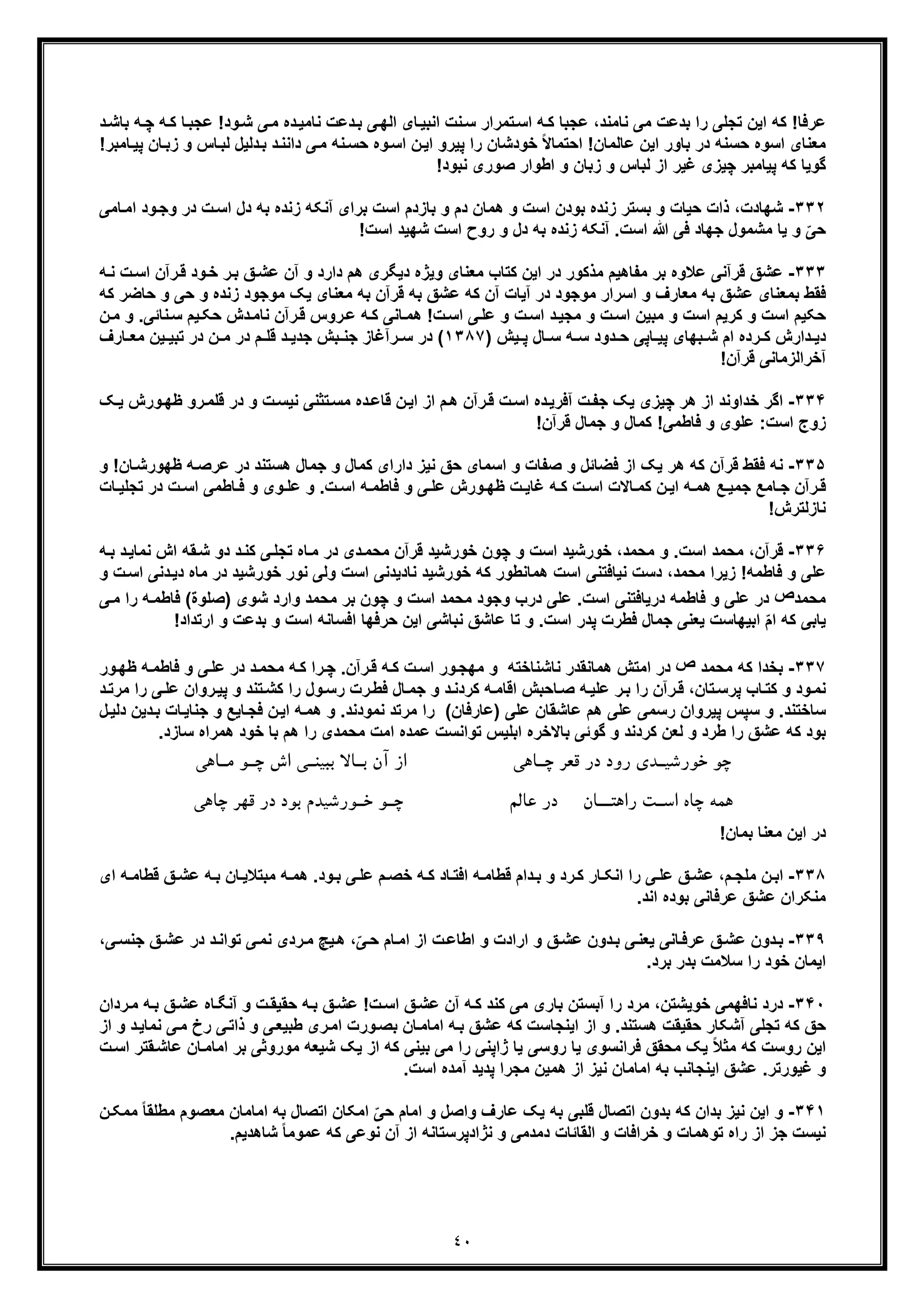 ٤٠
‫ر‬ ‫ﺗﺟﻠﯽ‬ ‫اﯾن‬ ‫ﮐﮫ‬ !‫ﻋرﻓﺎ‬‫ا‬‫ﮫ‬‫ﭼ‬ ‫ﮫ‬‫ﮐ‬ ‫ﺎ‬‫ﻋﺟﺑ‬ !‫ود‬‫ﺷ‬ ‫ﯽ‬‫ﻣ‬ ‫ده‬‫ﻧﺎﻣﯾ‬ ‫دﻋت‬‫ﺑ‬ ‫ﯽ‬‫اﻟﮭ‬ ‫ﺎی‬‫اﻧﺑﯾ‬ ‫ﻧت‬‫ﺳ‬ ‫ﺗﻣرار‬‫اﺳ‬ ‫ﮫ‬‫ﮐ‬ ‫ﻋﺟﺑﺎ‬ ،‫ﻧﺎﻣﻧد‬ ‫ﻣﯽ‬ ‫ﺑدﻋت‬‫د‬‫ﺑﺎﺷ‬
‫اﺳ‬ ‫ﻣﻌﻧﺎی‬‫وه‬‫اﺳ‬ ‫ن‬‫اﯾ‬ ‫ﭘﯾرو‬ ‫را‬ ‫ﺧودﺷﺎن‬ ً‫ﻻ‬‫اﺣﺗﻣﺎ‬ !‫ﻋﺎﻟﻣﺎن‬ ‫اﯾن‬ ‫ﺑﺎور‬ ‫در‬ ‫ﺣﺳﻧﮫ‬‫و‬!‫ﺎﻣﺑر‬‫ﭘﯾ‬ ‫ﺎن‬‫زﺑ‬ ‫و‬ ‫ﺎس‬‫ﻟﺑ‬ ‫دﻟﯾل‬‫ﺑ‬ ‫د‬‫داﻧﻧ‬ ‫ﯽ‬‫ﻣ‬ ‫ﻧﮫ‬‫ﺣﺳ‬ ‫ه‬
!‫ﻧﺑود‬ ‫ﺻوری‬ ‫اطوار‬ ‫و‬ ‫زﺑﺎن‬ ‫و‬ ‫ﻟﺑﺎس‬ ‫از‬ ‫ﻏﯾر‬ ‫ﭼﯾزی‬ ‫ﭘﯾﺎﻣﺑر‬ ‫ﮐﮫ‬ ‫ﮔوﯾﺎ‬
٣٣٢-‫ﺑﺳﺗر‬ ‫و‬ ‫ﺣﯾﺎت‬ ‫ذات‬ ،‫ﺷﮭﺎدت‬‫ز‬‫ﺑو‬ ‫ﻧده‬‫آ‬ ‫ﺑرای‬ ‫اﺳت‬ ‫ﺑﺎزدم‬ ‫و‬ ‫دم‬ ‫ھﻣﺎن‬ ‫و‬ ‫اﺳت‬ ‫دن‬‫ﻧ‬‫ﺑﮫ‬ ‫زﻧده‬ ‫ﮑﮫ‬‫ﺎ‬‫اﻣ‬ ‫ود‬‫وﺟ‬ ‫در‬ ‫ت‬‫اﺳ‬ ‫دل‬‫ﻣ‬‫ﯽ‬
ّ‫ﺣﯽ‬‫و‬!‫اﺳت‬ ‫ﺷﮭﯾد‬ ‫اﺳت‬ ‫روح‬ ‫و‬ ‫دل‬ ‫ﺑﮫ‬ ‫زﻧده‬ ‫آﻧﮑﮫ‬ .‫اﺳت‬ ‫ﷲ‬ ‫ﻓﯽ‬ ‫ﺟﮭﺎد‬ ‫ﻣﺷﻣول‬ ‫ﯾﺎ‬
٣٣٣-‫ﻋ‬ ‫ﻗرآﻧﯽ‬ ‫ﻋﺷﻖ‬‫ت‬‫اﺳ‬ ‫رآن‬‫ﻗ‬ ‫ود‬‫ﺧ‬ ‫ر‬‫ﺑ‬ ‫ﻖ‬‫ﻋﺷ‬ ‫آن‬ ‫و‬ ‫دارد‬ ‫ھم‬ ‫دﯾﮕری‬ ‫وﯾژه‬ ‫ﻣﻌﻧﺎی‬ ‫ﮐﺗﺎب‬ ‫اﯾن‬ ‫در‬ ‫ﻣذﮐور‬ ‫ﻣﻔﺎھﯾم‬ ‫ﺑر‬ ‫ﻼوه‬‫ﻧ‬‫ﮫ‬
‫در‬ ‫ﻣوﺟود‬ ‫اﺳرار‬ ‫و‬ ‫ﻣﻌﺎرف‬ ‫ﺑﮫ‬ ‫ﻋﺷﻖ‬ ‫ﺑﻣﻌﻧﺎی‬ ‫ﻓﻘط‬‫آ‬‫ﯾﮏ‬ ‫ﻣﻌﻧﺎی‬ ‫ﺑﮫ‬ ‫ﻗرآن‬ ‫ﺑﮫ‬ ‫ﻋﺷﻖ‬ ‫ﮐﮫ‬ ‫آن‬ ‫ﯾﺎت‬‫ﻣ‬‫ﺣ‬ ‫و‬ ‫زﻧده‬ ‫وﺟود‬‫ﮐﮫ‬ ‫ﺣﺎﺿر‬ ‫و‬ ‫ﯽ‬
‫ت‬‫اﺳ‬ ‫ﯽ‬‫ﻋﻠ‬ ‫و‬ ‫ت‬‫اﺳ‬ ‫د‬‫ﻣﺟﯾ‬ ‫و‬ ‫ت‬‫اﺳ‬ ‫ﻣﺑﯾن‬ ‫و‬ ‫اﺳت‬ ‫ﮐرﯾم‬ ‫و‬ ‫اﺳت‬ ‫ﺣﮑﯾم‬!‫ﺎﻧ‬‫ھﻣ‬‫ﯽ‬.‫ﻧﺎﺋﯽ‬‫ﺳ‬ ‫ﯾم‬‫ﺣﮑ‬ ‫دش‬‫ﻧﺎﻣ‬ ‫رآن‬‫ﻗ‬ ‫روس‬‫ﻋ‬ ‫ﮫ‬‫ﮐ‬‫و‬‫ن‬‫ﻣ‬
‫ﭘ‬ ‫ﺑﮭﺎی‬ ‫ﺷ‬ ‫ام‬ ‫رده‬ ‫ﮐ‬ ‫دارش‬ ‫دﯾ‬‫ﯾ‬) ‫ﯾش‬ ‫ﭘ‬ ‫ﺎل‬ ‫ﺳ‬ ‫ﮫ‬ ‫ﺳ‬ ‫دود‬ ‫ﺣ‬ ‫ﺎﭘﯽ‬١٣٨٧‫ﺑش‬ ‫ﺟﻧ‬ ‫رآﻏﺎز‬ ‫ﺳ‬ ‫در‬ (‫د‬ ‫ﺟدﯾ‬‫ﻣ‬ ‫ﯾن‬ ‫ﺗﺑﯾ‬ ‫در‬ ‫ن‬ ‫ﻣ‬ ‫در‬ ‫م‬ ‫ﻗﻠ‬‫ﺎرف‬ ‫ﻌ‬
‫آﺧراﻟز‬!‫ﻗرآن‬ ‫ﻣﺎﻧﯽ‬
٣٣۴-‫اﮔر‬‫ھر‬ ‫از‬ ‫ﺧداوﻧد‬‫ﻧ‬ ‫ﺗﺛﻧﯽ‬‫ﻣﺳ‬ ‫ده‬‫ﻗﺎﻋ‬ ‫ن‬‫اﯾ‬ ‫از‬ ‫م‬‫ھ‬ ‫رآن‬‫ﻗ‬ ‫ت‬‫اﺳ‬ ‫ده‬‫آﻓرﯾ‬ ‫ت‬‫ﺟﻔ‬ ‫ﯾﮏ‬ ‫ﭼﯾزی‬‫ﮏ‬‫ﯾ‬ ‫ورش‬‫ظﮭ‬ ‫رو‬‫ﻗﻠﻣ‬ ‫در‬ ‫و‬ ‫ت‬‫ﯾﺳ‬
!‫ﻗرآن‬ ‫ﺟﻣﺎل‬ ‫و‬ ‫ﮐﻣﺎل‬ !‫ﻓﺎطﻣﯽ‬ ‫و‬ ‫ﻋﻠوی‬ :‫اﺳت‬ ‫زوج‬
٣٣۵-‫ھر‬ ‫ﮐﮫ‬ ‫ﻗرآن‬ ‫ﻓﻘط‬ ‫ﻧﮫ‬‫ﻓﺿﺎ‬ ‫از‬ ‫ﯾﮏ‬‫ﺋ‬‫اﺳ‬ ‫و‬ ‫ﺻﻔﺎت‬ ‫و‬ ‫ل‬!‫ﺎن‬‫ظﮭورﺷ‬ ‫ﮫ‬‫ﻋرﺻ‬ ‫در‬ ‫ھﺳﺗﻧد‬ ‫ﺟﻣﺎل‬ ‫و‬ ‫ﮐﻣﺎل‬ ‫دارای‬ ‫ﻧﯾز‬ ‫ﺣﻖ‬ ‫ﻣﺎی‬‫و‬
‫ر‬ ‫ﻗ‬‫ﺗﺟﻠ‬ ‫در‬ ‫ت‬ ‫اﺳ‬ ‫ﺎطﻣﯽ‬ ‫ﻓ‬ ‫و‬ ‫وی‬ ‫ﻋﻠ‬ ‫و‬ .‫ت‬ ‫اﺳ‬ ‫ﮫ‬ ‫ﻓﺎطﻣ‬ ‫و‬ ‫ﯽ‬ ‫ﻋﻠ‬ ‫ورش‬ ‫ظﮭ‬ ‫ت‬ ‫ﻏﺎﯾ‬ ‫ﮫ‬ ‫ﮐ‬ ‫ت‬ ‫اﺳ‬ ‫ﺎﻻت‬ ‫ﮐﻣ‬ ‫ن‬ ‫اﯾ‬ ‫ﮫ‬ ‫ھﻣ‬ ‫ﻊ‬ ‫ﺟﻣﯾ‬ ‫ﺎﻣﻊ‬ ‫ﺟ‬ ‫آن‬‫ﺎت‬ ‫ﯾ‬
!‫ﻧﺎزﻟﺗرش‬
٣٣۶-‫ﻗر‬‫آ‬‫ﺧورﺷﯾ‬ ‫ﭼون‬ ‫و‬ ‫اﺳت‬ ‫ﺧورﺷﯾد‬ ،‫ﻣﺣﻣد‬ ‫و‬ .‫اﺳت‬ ‫ﻣﺣﻣد‬ ،‫ن‬‫د‬‫ﯽ‬‫ﺗﺟﻠ‬ ‫ﺎه‬‫ﻣ‬ ‫در‬ ‫دی‬‫ﻣﺣﻣ‬ ‫ﻗرآن‬‫ﮐ‬‫ﮫ‬‫ﺑ‬ ‫د‬‫ﻧﻣﺎﯾ‬ ‫اش‬ ‫ﻘﮫ‬‫ﺷ‬ ‫دو‬ ‫د‬‫ﻧ‬
‫ﺧور‬ ‫ﮐﮫ‬ ‫ھﻣﺎﻧطور‬ ‫اﺳت‬ ‫ﻧﯾﺎﻓﺗﻧﯽ‬ ‫دﺳت‬ ،‫ﻣﺣﻣد‬ ‫زﯾرا‬ !‫ﻓﺎطﻣﮫ‬ ‫و‬ ‫ﻋﻠﯽ‬‫ﻣﺎ‬ ‫در‬ ‫ﺧورﺷﯾد‬ ‫ﻧور‬ ‫وﻟﯽ‬ ‫اﺳت‬ ‫ﻧﺎدﯾدﻧﯽ‬ ‫ﺷﯾد‬‫اﺳ‬ ‫دﻧﯽ‬‫دﯾ‬ ‫ه‬‫و‬ ‫ت‬
‫ﻣﺣﻣد‬‫ص‬‫ﻓﺎط‬ (‫)ﺻﻠوة‬ ‫ﺷوی‬ ‫وارد‬ ‫ﻣﺣﻣد‬ ‫ﺑر‬ ‫ﭼون‬ ‫و‬ ‫اﺳت‬ ‫ﻣﺣﻣد‬ ‫وﺟود‬ ‫درب‬ ‫ﻋﻠﯽ‬ .‫اﺳت‬ ‫درﯾﺎﻓﺗﻧﯽ‬ ‫ﻓﺎطﻣﮫ‬ ‫و‬ ‫ﻋﻠﯽ‬ ‫در‬‫ﯽ‬‫ﻣ‬ ‫را‬ ‫ﮫ‬‫ﻣ‬
‫و‬ ‫ﺑدﻋت‬ ‫و‬ ‫اﺳت‬ ‫اﻓﺳﺎﻧﮫ‬ ‫ﺣرﻓﮭﺎ‬ ‫اﯾن‬ ‫ﻧﺑﺎﺷﯽ‬ ‫ﻋﺎﺷﻖ‬ ‫ﺗﺎ‬ ‫و‬ .‫اﺳت‬ ‫ﭘدر‬ ‫ﻓطرت‬ ‫ﺟﻣﺎل‬ ‫ﯾﻌﻧﯽ‬ ‫اﺑﯾﮭﺎﺳت‬ ّ‫م‬‫ا‬ ‫ﮐﮫ‬ ‫ﯾﺎﺑﯽ‬‫ا‬!‫رﺗداد‬
٣٣٧-‫ﻣﺣﻣد‬ ‫ﮐﮫ‬ ‫ﺑﺧدا‬‫ص‬‫ور‬‫ﻣﮭﺟ‬ ‫و‬ ‫ﻧﺎﺷﻧﺎﺧﺗﮫ‬ ‫ھﻣﺎﻧﻘدر‬ ‫اﻣﺗش‬ ‫در‬‫ا‬‫ور‬‫ظﮭ‬ ‫ﮫ‬‫ﻓﺎطﻣ‬ ‫و‬ ‫ﯽ‬‫ﻋﻠ‬ ‫در‬ ‫د‬‫ﻣﺣﻣ‬ ‫ﮫ‬‫ﮐ‬ ‫را‬‫ﭼ‬ .‫رآن‬‫ﻗ‬ ‫ﮫ‬‫ﮐ‬ ‫ت‬‫ﺳ‬
‫ﻋﻠ‬ ‫ر‬‫ﺑ‬ ‫را‬ ‫رآن‬‫ﻗ‬ ،‫ﺗﺎن‬‫ﭘرﺳ‬ ‫ﺎب‬‫ﮐﺗ‬ ‫و‬ ‫ود‬‫ﻧﻣ‬‫ﯾ‬‫ﻋ‬ ‫روان‬‫ﭘﯾ‬ ‫و‬ ‫ﺗﻧد‬‫ﮐﺷ‬ ‫را‬ ‫ول‬‫رﺳ‬ ‫رت‬‫ﻓط‬ ‫ﺎل‬‫ﺟﻣ‬ ‫و‬ ‫د‬‫ﮐردﻧ‬ ‫ﮫ‬‫اﻗﺎﻣ‬ ‫ﺎﺣﺑش‬‫ﺻ‬ ‫ﮫ‬‫د‬‫ﻣرﺗ‬ ‫را‬ ‫ﯽ‬‫ﻠ‬
‫ﻋﻠﯽ‬ ‫ﻋﺎﺷﻘﺎن‬ ‫ھم‬ ‫ﻋﻠﯽ‬ ‫رﺳﻣﯽ‬ ‫ﭘﯾروان‬ ‫ﺳﭘس‬ ‫و‬ .‫ﺳﺎﺧﺗﻧد‬(‫)ﻋﺎرﻓﺎن‬‫را‬‫ﺟﻧ‬ ‫و‬ ‫ﺎﯾﻊ‬‫ﻓﺟ‬ ‫ن‬‫اﯾ‬ ‫ﮫ‬‫ھﻣ‬ ‫و‬ .‫ﻧﻣودﻧد‬ ‫ﻣرﺗد‬‫دﻟ‬ ‫دﯾن‬‫ﺑ‬ ‫ﺎت‬‫ﺎﯾ‬‫ل‬‫ﯾ‬
‫ﻣﺣ‬ ‫اﻣت‬ ‫ﻋﻣده‬ ‫ﺗواﻧﺳت‬ ‫اﺑﻠﯾس‬ ‫ﺑﺎﻻﺧره‬ ‫ﮔوﺋﯽ‬ ‫و‬ ‫ﮐردﻧد‬ ‫ﻟﻌن‬ ‫و‬ ‫طرد‬ ‫را‬ ‫ﻋﺷﻖ‬ ‫ﮐﮫ‬ ‫ﺑود‬‫ﻣ‬‫ھﻣرا‬ ‫ﺧود‬ ‫ﺑﺎ‬ ‫ھم‬ ‫را‬ ‫دی‬.‫ﺳﺎزد‬ ‫ه‬
‫ﻗﻌ‬ ‫در‬ ‫رود‬ ‫ﺧﻮرﺷﯿـﺪي‬ ‫ﭼﻮ‬‫ﻣـﺎﻫﯽ‬ ‫ﭼـﻮ‬ ‫اش‬ ‫ﺑﺒﯿﻨـﯽ‬ ‫ﺑـﺎﻻ‬ ‫آن‬ ‫از‬ ‫ﭼـﺎﻫﯽ‬ ‫ﺮ‬
‫د‬ ‫راﻫﺘــﺎن‬ ‫اﺳـﺖ‬ ‫ﭼﺎه‬ ‫ﻫﻤﻪ‬‫ﭼﺎﻫﯽ‬ ‫ﻗﻬﺮ‬ ‫در‬ ‫ﺑﻮد‬ ‫ﺧـﻮرﺷﯿﺪم‬ ‫ﭼـﻮ‬ ‫ﻋﺎﻟﻢ‬ ‫ر‬
!‫ﺑﻣﺎن‬ ‫ﻣﻌﻧﺎ‬ ‫اﯾن‬ ‫در‬
٣٣٨-‫ﻣﺑﺗﻼ‬ ‫ﮫ‬ ‫ھﻣ‬ .‫ود‬‫ﺑ‬ ‫ﯽ‬‫ﻋﻠ‬ ‫م‬‫ﺧﺻ‬ ‫ﮫ‬ ‫ﮐ‬ ‫ﺎد‬‫اﻓﺗ‬ ‫ﮫ‬‫ﻗطﺎﻣ‬ ‫دام‬‫ﺑ‬ ‫و‬ ‫رد‬‫ﮐ‬ ‫ﺎر‬‫اﻧﮑ‬ ‫را‬ ‫ﯽ‬‫ﻋﻠ‬ ‫ﻖ‬‫ﻋﺷ‬ ،‫م‬‫ﻣﻠﺟ‬ ‫ن‬‫اﺑ‬‫ای‬ ‫ﮫ‬ ‫ﻗطﺎﻣ‬ ‫ﻖ‬‫ﻋﺷ‬ ‫ﮫ‬‫ﺑ‬ ‫ﺎن‬‫ﯾ‬
.‫اﻧد‬ ‫ﺑوده‬ ‫ﻋرﻓﺎﻧﯽ‬ ‫ﻋﺷﻖ‬ ‫ﻣﻧﮑران‬
٣٣٩-‫ﻋر‬ ‫ﻖ‬‫ﻋﺷ‬ ‫دون‬‫ﺑ‬،‫ﯽ‬‫ﺟﻧﺳ‬ ‫ﻖ‬‫ﻋﺷ‬ ‫در‬ ‫د‬‫ﺗواﻧ‬ ‫ﯽ‬‫ﻧﻣ‬ ‫ردی‬‫ﻣ‬ ‫ﯾﭻ‬‫ھ‬ ،ّ‫ﯽ‬‫ﺣ‬ ‫ﺎم‬‫اﻣ‬ ‫از‬ ‫ت‬‫اطﺎﻋ‬ ‫و‬ ‫ارادت‬ ‫و‬ ‫ﻖ‬‫ﻋﺷ‬ ‫دون‬‫ﺑ‬ ‫ﯽ‬‫ﯾﻌﻧ‬ ‫ﺎﻧﯽ‬‫ﻓ‬
.‫ﺑرد‬ ‫ﺑدر‬ ‫ﺳﻼﻣت‬ ‫را‬ ‫ﺧود‬ ‫اﯾﻣﺎن‬
٣۴٠-‫ﻧﺎﻓﮭﻣﯽ‬ ‫درد‬‫ﺧ‬‫ﺑﺎ‬ ‫آﺑﺳﺗن‬ ‫را‬ ‫ﻣرد‬ ،‫وﯾﺷﺗن‬‫ری‬‫ﮐ‬ ‫ﻣﯽ‬‫ﻧ‬‫ردان‬‫ﻣ‬ ‫ﮫ‬‫ﺑ‬ ‫ﻖ‬‫ﻋﺷ‬ ‫ﺎه‬‫آﻧﮕ‬ ‫و‬ ‫ت‬‫ﺣﻘﯾﻘ‬ ‫ﮫ‬‫ﺑ‬ ‫ﻖ‬‫ﻋﺷ‬ !‫ت‬‫اﺳ‬ ‫ﻖ‬‫ﻋﺷ‬ ‫آن‬ ‫ﮫ‬‫ﮐ‬ ‫د‬
‫و‬ .‫ھﺳﺗﻧد‬ ‫ﺣﻘﯾﻘت‬ ‫آﺷﮑﺎر‬ ‫ﺗﺟﻠﯽ‬ ‫ﮐﮫ‬ ‫ﺣﻖ‬‫ﯽ‬‫ﻣ‬ ‫رخ‬ ‫ﯽ‬‫ذاﺗ‬ ‫و‬ ‫ﯽ‬‫طﺑﯾﻌ‬ ‫ری‬‫اﻣ‬ ‫ورت‬‫ﺑﺻ‬ ‫ﺎن‬‫اﻣﺎﻣ‬ ‫ﮫ‬‫ﺑ‬ ‫ﻋﺷﻖ‬ ‫ﮐﮫ‬ ‫اﯾﻧﺟﺎﺳت‬ ‫از‬‫ﻧ‬‫از‬ ‫و‬ ‫د‬‫ﻣﺎﯾ‬
‫اﻣﺎﻣ‬ ‫ﺑر‬ ‫ﻣوروﺛﯽ‬ ‫ﺷﯾﻌﮫ‬ ‫ﯾﮏ‬ ‫از‬ ‫ﮐﮫ‬ ‫ﺑﯾﻧﯽ‬ ‫ﻣﯽ‬ ‫را‬ ‫ژاﭘﻧﯽ‬ ‫ﯾﺎ‬ ‫روﺳﯽ‬ ‫ﯾﺎ‬ ‫ﻓراﻧﺳوی‬ ‫ﻣﺣﻘﻖ‬ ‫ﯾﮏ‬ ً‫ﻼ‬‫ﻣﺛ‬ ‫ﮐﮫ‬ ‫روﺳت‬ ‫اﯾن‬‫ﻘﺗر‬‫ﻋﺎﺷ‬ ‫ﺎن‬‫ا‬‫ت‬‫ﺳ‬
.‫اﺳت‬ ‫آﻣده‬ ‫ﭘدﯾد‬ ‫ﻣﺟرا‬ ‫ھﻣﯾن‬ ‫از‬ ‫ﻧﯾز‬ ‫اﻣﺎﻣﺎن‬ ‫ﺑﮫ‬ ‫اﯾﻧﺟﺎﻧب‬ ‫ﻋﺷﻖ‬ .‫ﻏﯾورﺗر‬ ‫و‬
٣۴١-‫ﺑد‬ ‫ﻧﯾز‬ ‫اﯾن‬ ‫و‬‫ﺑد‬ ‫ﮐﮫ‬ ‫ان‬‫و‬‫و‬ ‫واﺻل‬ ‫ﻋﺎرف‬ ‫ﯾﮏ‬ ‫ﺑﮫ‬ ‫ﻗﻠﺑﯽ‬ ‫اﺗﺻﺎل‬ ‫ن‬ً‫ﺎ‬‫ﻣطﻠﻘ‬ ‫ﻣﻌﺻوم‬ ‫اﻣﺎﻣﺎن‬ ‫ﺑﮫ‬ ‫اﺗﺻﺎل‬ ‫اﻣﮑﺎن‬ ّ‫ﺣﯽ‬ ‫اﻣﺎم‬‫ن‬‫ﻣﻣﮑ‬
‫ﺟ‬ ‫ﻧﯾﺳت‬‫اﻟﻘﺎﺋ‬ ‫و‬ ‫ﺧراﻓﺎت‬ ‫و‬ ‫ﺗوھﻣﺎت‬ ‫راه‬ ‫از‬ ‫ز‬.‫ﺷﺎھدﯾم‬ ً‫ﺎ‬‫ﻋﻣوﻣ‬ ‫ﮐﮫ‬ ‫ﻧوﻋﯽ‬ ‫آن‬ ‫از‬ ‫ﻧژادﭘرﺳﺗﺎﻧﮫ‬ ‫و‬ ‫دﻣدﻣﯽ‬ ‫ﺎت‬
 