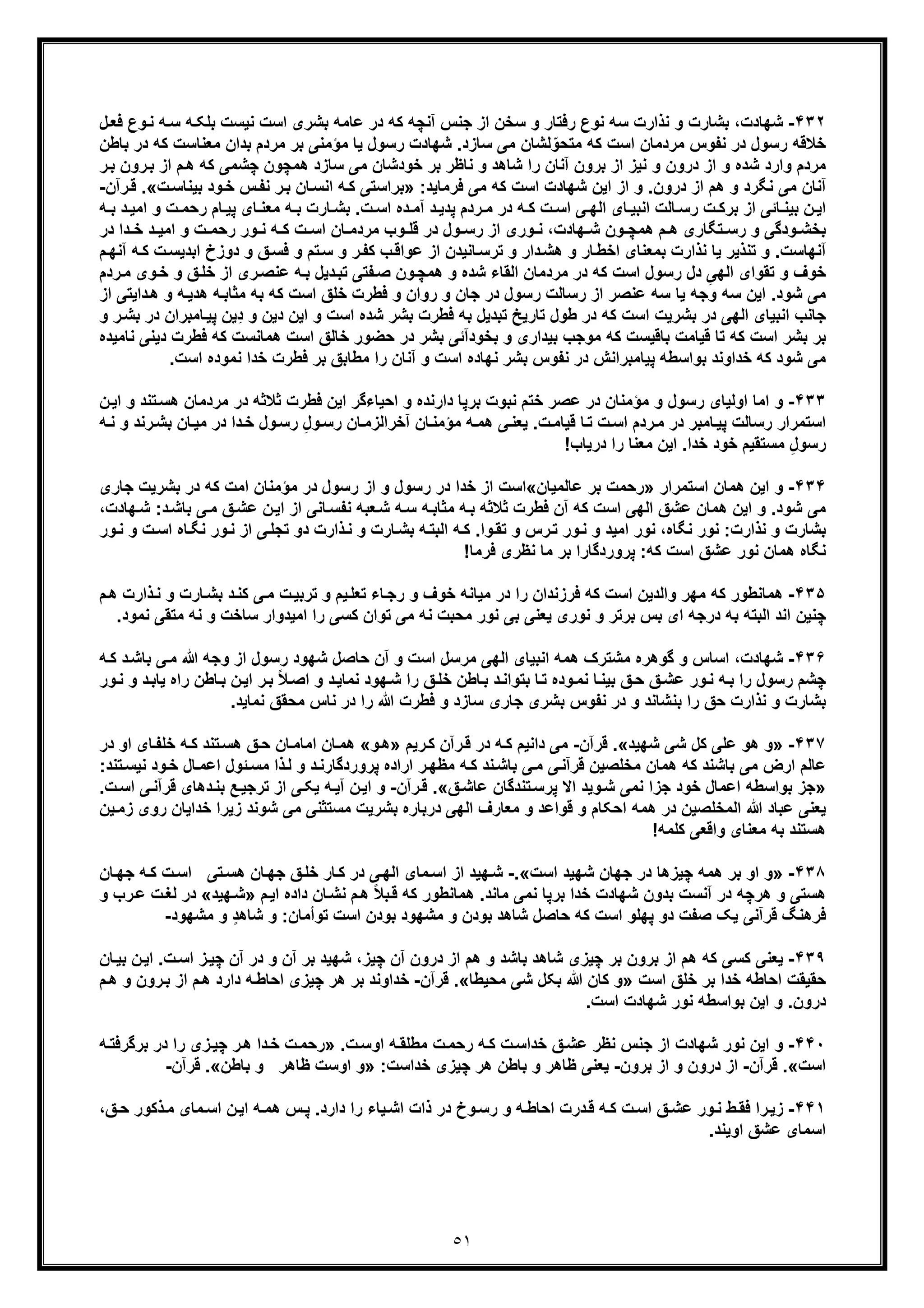 ٥١
۴٣٢-‫ﻧﯾﺳ‬ ‫اﺳت‬ ‫ﺑﺷری‬ ‫ﻋﺎﻣﮫ‬ ‫در‬ ‫ﮐﮫ‬ ‫آﻧﭼﮫ‬ ‫ﺟﻧس‬ ‫از‬ ‫ﺳﺧن‬ ‫و‬ ‫رﻓﺗﺎر‬ ‫ﻧوع‬ ‫ﺳﮫ‬ ‫ﻧذارت‬ ‫و‬ ‫ﺑﺷﺎرت‬ ،‫ﺷﮭﺎدت‬‫ل‬‫ﻓﻌ‬ ‫وع‬‫ﻧ‬ ‫ﮫ‬‫ﺳ‬ ‫ﮫ‬‫ﺑﻠﮑ‬ ‫ت‬
‫ﻣﻌﻧﺎﺳ‬ ‫ﺑدان‬ ‫ﻣردم‬ ‫ﺑر‬ ‫ﻣؤﻣﻧﯽ‬ ‫ﯾﺎ‬ ‫رﺳول‬ ‫ﺷﮭﺎدت‬ .‫ﺳﺎزد‬ ‫ﻣﯽ‬ ‫ﻟﺷﺎن‬ّ‫ﻣﺗﺣو‬ ‫ﮐﮫ‬ ‫اﺳت‬ ‫ﻣردﻣﺎن‬ ‫ﻧﻔوس‬ ‫در‬ ‫رﺳول‬ ‫ﺧﻼﻗﮫ‬‫ﺑﺎ‬ ‫در‬ ‫ﮐﮫ‬ ‫ت‬‫طن‬
‫ﻧ‬ ‫و‬ ‫درون‬ ‫از‬ ‫و‬ ‫ﺷده‬ ‫وارد‬ ‫ﻣردم‬‫ﮐﮫ‬ ‫ﭼﺷﻣﯽ‬ ‫ھﻣﭼون‬ ‫ﺳﺎزد‬ ‫ﻣﯽ‬ ‫ﺧودﺷﺎن‬ ‫ﺑر‬ ‫ﻧﺎظر‬ ‫و‬ ‫ﺷﺎھد‬ ‫را‬ ‫آﻧﺎن‬ ‫ﺑرون‬ ‫از‬ ‫ﯾز‬‫ھ‬‫رون‬‫ﺑ‬ ‫از‬ ‫م‬‫ﺑ‬‫ر‬
‫ﻓرﻣﺎﯾد‬ ‫ﻣﯽ‬ ‫ﮐﮫ‬ ‫اﺳت‬ ‫ﺷﮭﺎدت‬ ‫اﯾن‬ ‫از‬ ‫و‬ .‫درون‬ ‫از‬ ‫ھم‬ ‫و‬ ‫ﻧﮕرد‬ ‫ﻣﯽ‬ ‫آﻧﺎن‬:»‫ﺑر‬‫ﺑﯾ‬ ‫ود‬‫ﺧ‬ ‫س‬‫ﻧﻔ‬ ‫ر‬‫ﺑ‬ ‫ﺎن‬‫اﻧﺳ‬ ‫ﮫ‬‫ﮐ‬ ‫اﺳﺗﯽ‬‫ت‬‫ﻧﺎﺳ‬«.‫رآن‬‫ﻗ‬-
‫ﮫ‬ ‫ﺑ‬ ‫ﺎرت‬ ‫ﺑﺷ‬ .‫ت‬ ‫اﺳ‬ ‫ده‬ ‫آﻣ‬ ‫د‬ ‫ﭘدﯾ‬ ‫ردم‬ ‫ﻣ‬ ‫در‬ ‫ﮫ‬ ‫ﮐ‬ ‫ت‬ ‫اﺳ‬ ‫ﯽ‬ ‫اﻟﮭ‬ ‫ﺎی‬ ‫اﻧﺑﯾ‬ ‫ﺎﻟت‬ ‫رﺳ‬ ‫ت‬ ‫ﺑرﮐ‬ ‫از‬ ‫ﺎﺋﯽ‬ ‫ﺑﯾﻧ‬ ‫ن‬ ‫اﯾ‬‫رﺣﻣ‬ ‫ﺎم‬ ‫ﭘﯾ‬ ‫ﺎی‬ ‫ﻣﻌﻧ‬‫ﮫ‬ ‫ﺑ‬ ‫د‬ ‫اﻣﯾ‬ ‫و‬ ‫ت‬
‫د‬ ‫دا‬ ‫ﺧ‬ ‫د‬ ‫اﻣﯾ‬ ‫و‬ ‫ت‬ ‫رﺣﻣ‬ ‫ور‬ ‫ﻧ‬ ‫ﮫ‬ ‫ﮐ‬ ‫ت‬ ‫اﺳ‬ ‫ﺎن‬ ‫ﻣردﻣ‬ ‫وب‬ ‫ﻗﻠ‬ ‫در‬ ‫ول‬ ‫رﺳ‬ ‫از‬ ‫وری‬ ‫ﻧ‬ ،‫ﮭﺎدت‬ ‫ﺷ‬ ‫ون‬ ‫ھﻣﭼ‬ ‫م‬ ‫ھ‬ ‫ﺗﮕﺎری‬ ‫رﺳ‬ ‫و‬ ‫ودﮔﯽ‬ ‫ﺑﺧﺷ‬‫ر‬
‫ا‬ ‫دوزخ‬ ‫و‬ ‫ﻖ‬‫ﻓﺳ‬ ‫و‬ ‫ﺗم‬‫ﺳ‬ ‫و‬ ‫ر‬‫ﮐﻔ‬ ‫ب‬‫ﻋواﻗ‬ ‫از‬ ‫ﺎﻧﯾدن‬‫ﺗرﺳ‬ ‫و‬ ‫دار‬‫ھﺷ‬ ‫و‬ ‫ﺎر‬‫اﺧط‬ ‫ﺑﻣﻌﻧﺎی‬ ‫ﻧذارت‬ ‫ﯾﺎ‬ ‫ﺗﻧذﯾر‬ ‫و‬ .‫آﻧﮭﺎﺳت‬‫آ‬ ‫ﮫ‬‫ﮐ‬ ‫ت‬‫ﺑدﯾﺳ‬‫م‬‫ﻧﮭ‬
‫د‬ ‫ﮐﮫ‬ ‫اﺳت‬ ‫رﺳول‬ ‫دل‬ ِ‫اﻟﮭﯽ‬ ‫ﺗﻘوای‬ ‫و‬ ‫ﺧوف‬‫و‬ ‫ﻖ‬‫ﺧﻠ‬ ‫از‬ ‫ری‬‫ﻋﻧﺻ‬ ‫ﮫ‬‫ﺑ‬ ‫دﯾل‬‫ﺗﺑ‬ ‫ﻔﺗﯽ‬‫ﺻ‬ ‫ون‬‫ھﻣﭼ‬ ‫و‬ ‫ﺷده‬ ‫اﻟﻘﺎء‬ ‫ﻣردﻣﺎن‬ ‫ر‬‫ﺧ‬‫ردم‬‫ﻣ‬ ‫وی‬
‫ﮫ‬‫ھدﯾ‬ ‫ﮫ‬‫ﻣﺛﺎﺑ‬ ‫ﺑﮫ‬ ‫ﮐﮫ‬ ‫اﺳت‬ ‫ﺧﻠﻖ‬ ‫ﻓطرت‬ ‫و‬ ‫روان‬ ‫و‬ ‫ﺟﺎن‬ ‫در‬ ‫رﺳول‬ ‫رﺳﺎﻟت‬ ‫از‬ ‫ﻋﻧﺻر‬ ‫ﺳﮫ‬ ‫ﯾﺎ‬ ‫وﺟﮫ‬ ‫ﺳﮫ‬ ‫اﯾن‬ .‫ﺷود‬ ‫ﻣﯽ‬‫و‬‫از‬ ‫داﯾﺗﯽ‬‫ھ‬
‫اﻧﺑﯾﺎ‬ ‫ﺟﺎﻧب‬‫ی‬ِ‫د‬ ‫و‬ ‫دﯾن‬ ‫اﯾن‬ ‫و‬ ‫اﺳت‬ ‫ﺷده‬ ‫ﺑﺷر‬ ‫ﻓطرت‬ ‫ﺑﮫ‬ ‫ﺗﺑدﯾل‬ ‫ﺗﺎرﯾﺦ‬ ‫طول‬ ‫در‬ ‫ﮐﮫ‬ ‫اﺳت‬ ‫ﺑﺷرﯾت‬ ‫در‬ ‫اﻟﮭﯽ‬‫ﯾن‬‫ﭘﯾ‬‫در‬ ‫ﺎﻣﺑران‬‫ﺑ‬‫و‬ ‫ر‬‫ﺷ‬
‫ﻓطرت‬ ‫ﮐﮫ‬ ‫ھﻣﺎﻧﺳت‬ ‫اﺳت‬ ‫ﺧﺎﻟﻖ‬ ‫ﺣﺿور‬ ‫در‬ ‫ﺑﺷر‬ ‫ﺑﺧودآﺋﯽ‬ ‫و‬ ‫ﺑﯾداری‬ ‫ﻣوﺟب‬ ‫ﮐﮫ‬ ‫ﺑﺎﻗﯾﺳت‬ ‫ﻗﯾﺎﻣت‬ ‫ﺗﺎ‬ ‫ﮐﮫ‬ ‫اﺳت‬ ‫ﺑﺷر‬ ‫ﺑر‬‫ﻧﺎﻣﯾ‬ ‫دﯾﻧﯽ‬‫ده‬
‫ﻧﻣوده‬ ‫ﺧدا‬ ‫ﻓطرت‬ ‫ﺑر‬ ‫ﻣطﺎﺑﻖ‬ ‫را‬ ‫آﻧﺎن‬ ‫و‬ ‫اﺳت‬ ‫ﻧﮭﺎده‬ ‫ﺑﺷر‬ ‫ﻧﻔوس‬ ‫در‬ ‫ﭘﯾﺎﻣﺑراﻧش‬ ‫ﺑواﺳطﮫ‬ ‫ﺧداوﻧد‬ ‫ﮐﮫ‬ ‫ﺷود‬ ‫ﻣﯽ‬‫ا‬.‫ﺳت‬
۴٣٣-‫ﻋﺻر‬ ‫در‬ ‫ﻣؤﻣﻧﺎن‬ ‫و‬ ‫رﺳول‬ ‫اوﻟﯾﺎی‬ ‫اﻣﺎ‬ ‫و‬‫ﺛ‬ ‫ﻓطرت‬ ‫اﯾن‬ ‫اﺣﯾﺎءﮔر‬ ‫و‬ ‫دارﻧده‬ ‫ﺑرﭘﺎ‬ ‫ﻧﺑوت‬ ‫ﺧﺗم‬‫ﺗﻧد‬‫ھﺳ‬ ‫ﻣردﻣﺎن‬ ‫در‬ ‫ﻼﺛﮫ‬‫و‬‫ن‬‫اﯾ‬
‫ھﻣ‬ ‫ﯽ‬‫ﯾﻌﻧ‬ .‫ت‬‫ﻗﯾﺎﻣ‬ ‫ﺎ‬‫ﺗ‬ ‫ت‬‫اﺳ‬ ‫ردم‬‫ﻣ‬ ‫در‬ ‫ﺎﻣﺑر‬‫ﭘﯾ‬ ‫رﺳﺎﻟت‬ ‫اﺳﺗﻣرار‬‫ﮫ‬‫ﺎ‬‫ﻣﯾ‬ ‫در‬ ‫دا‬‫ﺧ‬ ‫ول‬‫رﺳ‬ ِ‫ل‬‫و‬‫رﺳ‬ ‫ﺎن‬‫آﺧراﻟزﻣ‬ ‫ﺎن‬‫ﻣؤﻣﻧ‬‫و‬ ‫رﻧد‬‫ﺑﺷ‬ ‫ن‬‫ﻧ‬‫ﮫ‬
!‫درﯾﺎب‬ ‫را‬ ‫ﻣﻌﻧﺎ‬ ‫اﯾن‬ .‫ﺧدا‬ ‫ﺧود‬ ‫ﻣﺳﺗﻘﯾم‬ ِ‫ل‬‫رﺳو‬
۴٣۴-‫اﺳﺗﻣرار‬ ‫ھﻣﺎن‬ ‫اﯾن‬ ‫و‬»‫ﺑر‬ ‫رﺣﻣت‬‫ﻋﺎﻟﻣﯾﺎن‬«‫اﻣت‬ ‫ﻣؤﻣﻧﺎن‬ ‫در‬ ‫رﺳول‬ ‫از‬ ‫و‬ ‫رﺳول‬ ‫در‬ ‫ﺧدا‬ ‫از‬ ‫اﺳت‬‫ﮐ‬‫ﺟﺎری‬ ‫ﺑﺷرﯾت‬ ‫در‬ ‫ﮫ‬
‫ﺑﺎﺷ‬ ‫ﯽ‬‫ﻣ‬ ‫ﻖ‬‫ﻋﺷ‬ ‫ن‬‫اﯾ‬ ‫از‬ ‫ﺎﻧﯽ‬‫ﻧﻔﺳ‬ ‫ﻌﺑﮫ‬‫ﺷ‬ ‫ﮫ‬‫ﺳ‬ ‫ﮫ‬‫ﻣﺛﺎﺑ‬ ‫ﮫ‬‫ﺑ‬ ‫ﺛﻼﺛﮫ‬ ‫ﻓطرت‬ ‫آن‬ ‫ﮐﮫ‬ ‫اﺳت‬ ‫اﻟﮭﯽ‬ ‫ﻋﺷﻖ‬ ‫ھﻣﺎن‬ ‫اﯾن‬ ‫و‬ .‫ﺷود‬ ‫ﻣﯽ‬،‫ﮭﺎدت‬‫ﺷ‬ :‫د‬
‫و‬‫ﻧ‬ ‫از‬ ‫ﯽ‬‫ﺗﺟﻠ‬ ‫دو‬ ‫ذارت‬‫ﻧ‬ ‫و‬ ‫ﺎرت‬‫ﺑﺷ‬ ‫ﮫ‬‫اﻟﺑﺗ‬ ‫ﮫ‬‫ﮐ‬ .‫وا‬‫ﺗﻘ‬ ‫و‬ ‫رس‬‫ﺗ‬ ‫ور‬‫ﻧ‬ ‫و‬ ‫اﻣﯾد‬ ‫ﻧور‬ ،‫ﻧﮕﺎه‬ ‫ﻧور‬ :‫ﻧذارت‬ ‫و‬ ‫ﺑﺷﺎرت‬‫ﻧ‬ ‫ر‬‫و‬ ‫ت‬‫اﺳ‬ ‫ﺎه‬‫ﮕ‬‫ور‬‫ﻧ‬
:‫ﮐﮫ‬ ‫اﺳت‬ ‫ﻋﺷﻖ‬ ‫ﻧور‬ ‫ھﻣﺎن‬ ‫ﻧﮕﺎه‬!‫ﻓرﻣﺎ‬ ‫ﻧظری‬ ‫ﻣﺎ‬ ‫ﺑر‬ ‫ﭘروردﮔﺎرا‬
۴٣۵-‫ﻣ‬ ‫ت‬‫ﺗرﺑﯾ‬ ‫و‬ ‫ﯾم‬‫ﺗﻌﻠ‬ ‫ﺎء‬‫رﺟ‬ ‫و‬ ‫ﺧوف‬ ‫ﻣﯾﺎﻧﮫ‬ ‫در‬ ‫را‬ ‫ﻓرزﻧدان‬ ‫ﮐﮫ‬ ‫اﺳت‬ ‫واﻟدﯾن‬ ‫ﻣﮭر‬ ‫ﮐﮫ‬ ‫ھﻣﺎﻧطور‬‫ذارت‬‫ﻧ‬ ‫و‬ ‫ﺎرت‬‫ﺑﺷ‬ ‫د‬‫ﮐﻧ‬ ‫ﯽ‬‫ھ‬‫م‬
‫ﻣﺣ‬ ‫ﻧور‬ ‫ﺑﯽ‬ ‫ﯾﻌﻧﯽ‬ ‫ﻧوری‬ ‫و‬ ‫ﺑرﺗر‬ ‫ﺑس‬ ‫ای‬ ‫درﺟﮫ‬ ‫ﺑﮫ‬ ‫اﻟﺑﺗﮫ‬ ‫اﻧد‬ ‫ﭼﻧﯾن‬‫ﺑ‬‫اﻣﯾدوا‬ ‫را‬ ‫ﮐﺳﯽ‬ ‫ﺗوان‬ ‫ﻣﯽ‬ ‫ﻧﮫ‬ ‫ت‬‫و‬ ‫ﺳﺎﺧت‬ ‫ر‬‫ﻧ‬‫ﻧﻣ‬ ‫ﻣﺗﻘﯽ‬ ‫ﮫ‬.‫ود‬
۴٣۶-‫و‬ ‫از‬ ‫رﺳول‬ ‫ﺷﮭود‬ ‫ﺣﺎﺻل‬ ‫آن‬ ‫و‬ ‫اﺳت‬ ‫ﻣرﺳل‬ ‫اﻟﮭﯽ‬ ‫اﻧﺑﯾﺎی‬ ‫ھﻣﮫ‬ ‫ﻣﺷﺗرک‬ ‫ﮔوھره‬ ‫و‬ ‫اﺳﺎس‬ ،‫ﺷﮭﺎدت‬‫ﮫ‬‫ﮐ‬ ‫د‬‫ﺑﺎﺷ‬ ‫ﯽ‬‫ﻣ‬ ‫ﷲ‬ ‫ﺟﮫ‬
‫ﮭود‬‫ﺷ‬ ‫را‬ ‫ﻖ‬‫ﺧﻠ‬ ‫ﺎطن‬‫ﺑ‬ ‫د‬‫ﺑﺗواﻧ‬ ‫ﺎ‬‫ﺗ‬ ‫وده‬‫ﻧﻣ‬ ‫ﺎ‬‫ﺑﯾﻧ‬ ‫ﻖ‬‫ﺣ‬ ‫ﻖ‬‫ﻋﺷ‬ ‫ور‬‫ﻧ‬ ‫ﮫ‬‫ﺑ‬ ‫را‬ ‫رﺳول‬ ‫ﭼﺷم‬‫ﺎطن‬‫ﺑ‬ ‫ن‬‫اﯾ‬ ‫ر‬‫ﺑ‬ ً‫ﻼ‬‫اﺻ‬ ‫و‬ ‫د‬‫ﻧﻣﺎﯾ‬‫ر‬‫ﻧ‬ ‫و‬ ‫د‬‫ﯾﺎﺑ‬ ‫اه‬‫ور‬
‫و‬ ‫ﺑﻧﺷﺎﻧد‬ ‫را‬ ‫ﺣﻖ‬ ‫ﻧذارت‬ ‫و‬ ‫ﺑﺷﺎرت‬.‫ﻧﻣﺎﯾد‬ ‫ﻣﺣﻘﻖ‬ ‫ﻧﺎس‬ ‫در‬ ‫را‬ ‫ﷲ‬ ‫ﻓطرت‬ ‫و‬ ‫ﺳﺎزد‬ ‫ﺟﺎری‬ ‫ﺑﺷری‬ ‫ﻧﻔوس‬ ‫در‬
۴٣٧-»‫ﺷﮭﯾد‬ ‫ﺷﯽ‬ ‫ﮐل‬ ‫ﻋﻠﯽ‬ ‫ھو‬ ‫و‬«.‫ﻗرآن‬-‫ﮫ‬‫ﮐ‬ ‫داﻧﯾم‬ ‫ﻣﯽ‬‫رﯾم‬‫ﮐ‬ ‫رآن‬‫ﻗ‬ ‫در‬»‫و‬‫ھ‬«‫در‬ ‫او‬ ‫ﺎی‬‫ﺧﻠﻔ‬ ‫ﮫ‬‫ﮐ‬ ‫ﺗﻧد‬‫ھﺳ‬ ‫ﻖ‬‫ﺣ‬ ‫ﺎن‬‫اﻣﺎﻣ‬ ‫ﺎن‬‫ھﻣ‬
‫ﺋول‬‫ﻣﺳ‬ ‫ذا‬‫ﻟ‬ ‫و‬ ‫د‬‫ﭘروردﮔﺎرﻧ‬ ‫اراده‬ ‫ر‬‫ﻣظﮭ‬ ‫ﮫ‬‫ﮐ‬ ‫ﻧد‬‫ﺑﺎﺷ‬ ‫ﯽ‬‫ﻣ‬ ‫ﯽ‬‫ﻗرآﻧ‬ ‫ﻣﺧﻠﺻﯾن‬ ‫ھﻣﺎن‬ ‫ﮐﮫ‬ ‫ﺑﺎﺷﻧد‬ ‫ﻣﯽ‬ ‫ارض‬ ‫ﻋﺎﻟم‬‫ﺎل‬‫اﻋﻣ‬‫ﺧ‬‫ﻧﯾ‬ ‫ود‬:‫ﺗﻧد‬‫ﺳ‬
»‫ﺧود‬ ‫اﻋﻣﺎل‬ ‫ﺑواﺳطﮫ‬ ‫ﺟز‬‫ﻖ‬‫ﻋﺎﺷ‬ ‫ﺗﻧدﮔﺎن‬‫ﭘرﺳ‬ ‫اﻻ‬ ‫وﯾد‬‫ﺷ‬ ‫ﻧﻣﯽ‬ ‫ﺟزا‬«.‫رآن‬‫ﻗ‬-‫ﯾ‬ ‫ﮫ‬‫آﯾ‬ ‫ن‬‫اﯾ‬ ‫و‬.‫ت‬‫اﺳ‬ ‫ﯽ‬‫ﻗرآﻧ‬ ‫دھﺎی‬‫ﺑﻧ‬ ‫ﻊ‬‫ﺗرﺟﯾ‬ ‫از‬ ‫ﯽ‬‫ﮑ‬
‫زﯾرا‬ ‫ﺷوﻧد‬ ‫ﻣﯽ‬ ‫ﻣﺳﺗﺛﻧﯽ‬ ‫ﺑﺷرﯾت‬ ‫درﺑﺎره‬ ‫اﻟﮭﯽ‬ ‫ﻣﻌﺎرف‬ ‫و‬ ‫ﻗواﻋد‬ ‫و‬ ‫اﺣﮑﺎم‬ ‫ھﻣﮫ‬ ‫در‬ ‫اﻟﻣﺧﻠﺻﯾن‬ ‫ﷲ‬ ‫ﻋﺑﺎد‬ ‫ﯾﻌﻧﯽ‬‫رو‬ ‫ﺧداﯾﺎن‬‫ﯾن‬‫زﻣ‬ ‫ی‬
!‫ﮐﻠﻣﮫ‬ ‫واﻗﻌﯽ‬ ‫ﻣﻌﻧﺎی‬ ‫ﺑﮫ‬ ‫ھﺳﺗﻧد‬
۴٣٨-»‫ا‬ ‫و‬‫ﺑر‬ ‫و‬‫اﺳت‬ ‫ﺷﮭﯾد‬ ‫ﺟﮭﺎن‬ ‫در‬ ‫ﭼﯾزھﺎ‬ ‫ھﻣﮫ‬«.-‫ﺷ‬‫ﺗﯽ‬‫ھﺳ‬ ‫ﺎن‬‫ﺟﮭ‬ ‫ﻖ‬‫ﺧﻠ‬ ‫ﺎر‬‫ﮐ‬ ‫در‬ ‫ﯽ‬‫اﻟﮭ‬ ‫ﻣﺎی‬‫اﺳ‬ ‫از‬ ‫ﮭﯾد‬‫ﺎن‬‫ﺟﮭ‬ ‫ﮫ‬‫ﮐ‬ ‫ت‬‫اﺳ‬
‫م‬‫اﯾ‬ ‫داده‬ ‫ﺎن‬‫ﻧﺷ‬ ‫م‬‫ھ‬ ً‫ﻼ‬‫ﺑ‬‫ﻗ‬ ‫ﮐﮫ‬ ‫ھﻣﺎﻧطور‬ .‫ﻣﺎﻧد‬ ‫ﻧﻣﯽ‬ ‫ﺑرﭘﺎ‬ ‫ﺧدا‬ ‫ﺷﮭﺎدت‬ ‫ﺑدون‬ ‫آﻧﺳت‬ ‫در‬ ‫ھرﭼﮫ‬ ‫و‬ ‫ھﺳﺗﯽ‬»‫ﮭﯾد‬‫ﺷ‬«‫رب‬‫ﻋ‬ ‫ت‬‫ﻟﻐ‬ ‫در‬‫و‬
‫و‬ :‫ﺗوأﻣﺎن‬ ‫اﺳت‬ ‫ﺑودن‬ ‫ﻣﺷﮭود‬ ‫و‬ ‫ﺑودن‬ ‫ﺷﺎھد‬ ‫ﺣﺎﺻل‬ ‫ﮐﮫ‬ ‫اﺳت‬ ‫ﭘﮭﻠو‬ ‫دو‬ ‫ﺻﻔت‬ ‫ﯾﮏ‬ ‫ﻗرآﻧﯽ‬ ‫ﻓرھﻧﮓ‬‫ﻣﺷﮭود‬ ‫و‬ ٍ‫د‬‫ﺷﺎھ‬-
۴٣٩-‫و‬ ‫ﺑﺎﺷد‬ ‫ﺷﺎھد‬ ‫ﭼﯾزی‬ ‫ﺑر‬ ‫ﺑرون‬ ‫از‬ ‫ھم‬ ‫ﮐﮫ‬ ‫ﮐﺳﯽ‬ ‫ﯾﻌﻧﯽ‬‫و‬ ‫آن‬ ‫ﺑر‬ ‫ﺷﮭﯾد‬ ،‫ﭼﯾز‬ ‫آن‬ ‫درون‬ ‫از‬ ‫ھم‬‫د‬‫ﺎ‬‫ﺑﯾ‬ ‫ن‬‫اﯾ‬ .‫ت‬‫اﺳ‬ ‫ز‬‫ﭼﯾ‬ ‫آن‬ ‫ر‬‫ن‬
‫اﺳت‬ ‫ﺧﻠﻖ‬ ‫ﺑر‬ ‫ﺧدا‬ ‫اﺣﺎطﮫ‬ ‫ﺣﻘﯾﻘت‬»‫ﮐﺎن‬ ‫و‬‫ﷲ‬‫ﺑ‬‫ﻣﺣﯾط‬ ‫ﺷﯽ‬ ‫ﮑل‬‫ﺎ‬«.‫ﻗرآن‬-‫ھ‬ ‫ﺑر‬ ‫ﺧداوﻧد‬‫ھ‬ ‫و‬ ‫رون‬‫ﺑ‬ ‫از‬ ‫م‬‫ھ‬ ‫دارد‬ ‫ﮫ‬‫اﺣﺎط‬ ‫ﭼﯾزی‬ ‫ر‬‫م‬
.‫اﺳت‬ ‫ﺷﮭﺎدت‬ ‫ﻧور‬ ‫ﺑواﺳطﮫ‬ ‫اﯾن‬ ‫و‬ .‫درون‬
۴۴٠-‫ت‬‫اوﺳ‬ ‫ﮫ‬‫ﻣطﻠﻘ‬ ‫ت‬‫رﺣﻣ‬ ‫ﮫ‬‫ﮐ‬ ‫ت‬‫ﺧداﺳ‬ ‫ﻖ‬‫ﻋﺷ‬ ‫ﻧظر‬ ‫ﺟﻧس‬ ‫از‬ ‫ﺷﮭﺎدت‬ ‫ﻧور‬ ‫اﯾن‬ ‫و‬.»‫زی‬‫ﭼﯾ‬ ‫ر‬‫ھ‬ ‫دا‬‫ﺧ‬ ‫ت‬‫رﺣﻣ‬‫ر‬‫ﮫ‬‫ﺑرﮔرﻓﺗ‬ ‫در‬ ‫ا‬
‫اﺳت‬«.‫ﻗرآن‬-‫ا‬‫ﺑرون‬ ‫از‬ ‫و‬ ‫درون‬ ‫ز‬-‫ﯾ‬:‫ﺧداﺳت‬ ‫ﭼﯾزی‬ ‫ھر‬ ‫ﺑﺎطن‬ ‫و‬ ‫ظﺎھر‬ ‫ﻌﻧﯽ‬»‫ظﺎھر‬ ‫اوﺳت‬ ‫و‬‫ﺑﺎطن‬ ‫و‬«.‫ﻗرآن‬-
۴۴١-‫ن‬‫اﯾ‬ ‫ﮫ‬‫ھﻣ‬ ‫س‬‫ﭘ‬ .‫دارد‬ ‫را‬ ‫ﯾﺎء‬‫اﺷ‬ ‫ذات‬ ‫در‬ ‫وخ‬‫رﺳ‬ ‫و‬ ‫ﮫ‬‫اﺣﺎط‬ ‫درت‬‫ﻗ‬ ‫ﮫ‬‫ﮐ‬ ‫ت‬‫اﺳ‬ ‫ﻖ‬‫ﻋﺷ‬ ‫ور‬‫ﻧ‬ ‫ط‬‫ﻓﻘ‬ ‫را‬‫زﯾ‬‫ا‬،‫ﻖ‬‫ﺣ‬ ‫ذﮐور‬‫ﻣ‬ ‫ﻣﺎی‬‫ﺳ‬
.‫اوﯾﻧد‬ ‫ﻋﺷﻖ‬ ‫اﺳﻣﺎی‬
 