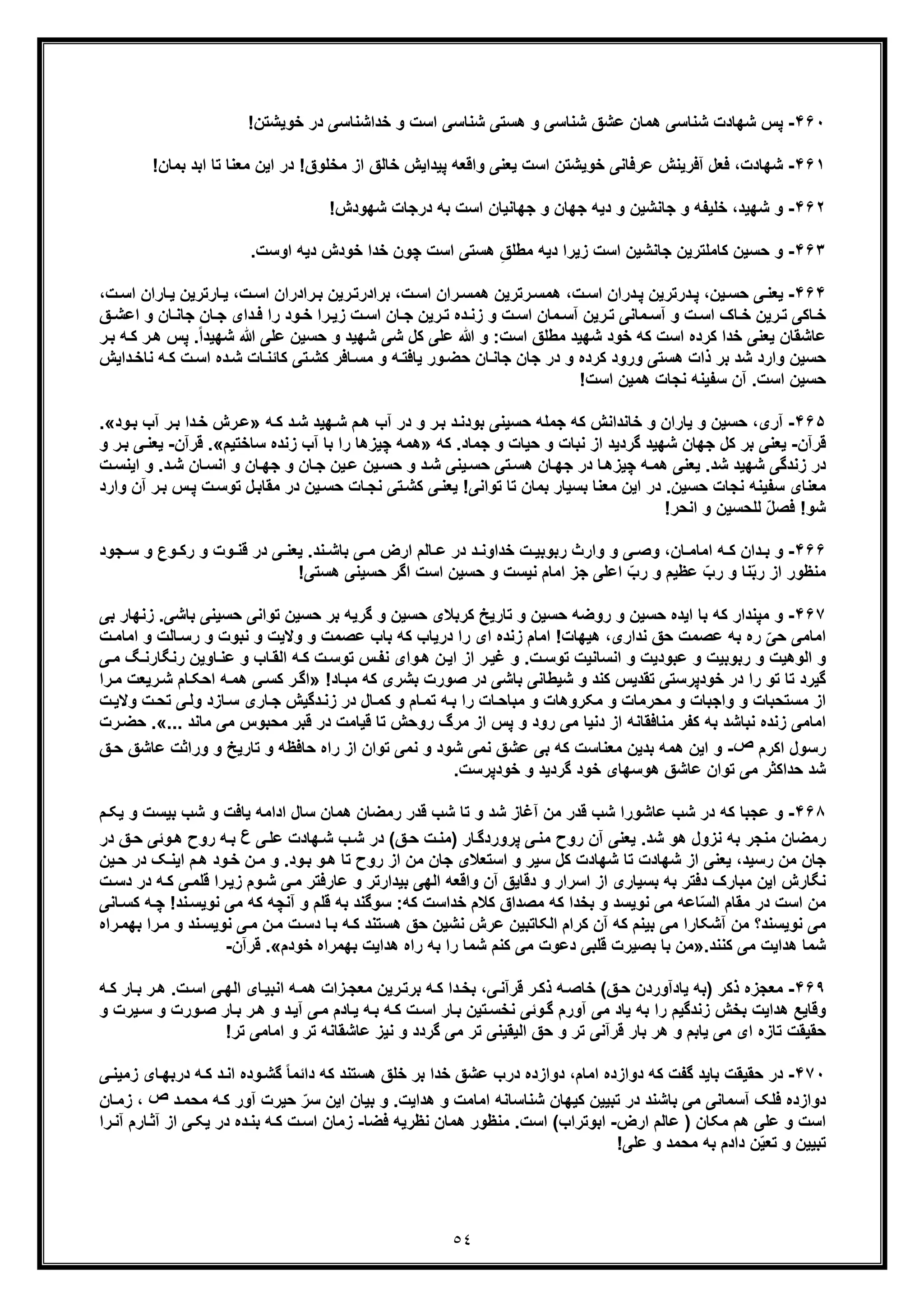 ٥٤
۴۶٠-‫ﭘ‬!‫ﺧوﯾﺷﺗن‬ ‫در‬ ‫ﺧداﺷﻧﺎﺳﯽ‬ ‫و‬ ‫اﺳت‬ ‫ﺷﻧﺎﺳﯽ‬ ‫ھﺳﺗﯽ‬ ‫و‬ ‫ﺷﻧﺎﺳﯽ‬ ‫ﻋﺷﻖ‬ ‫ھﻣﺎن‬ ‫ﺷﻧﺎﺳﯽ‬ ‫ﺷﮭﺎدت‬ ‫س‬
۴۶١-‫ﺷ‬‫ﭘ‬ ‫واﻗﻌﮫ‬ ‫ﯾﻌﻧﯽ‬ ‫اﺳت‬ ‫ﺧوﯾﺷﺗن‬ ‫ﻋرﻓﺎﻧﯽ‬ ‫آﻓرﯾﻧش‬ ‫ﻓﻌل‬ ،‫ﮭﺎدت‬‫ﻣﻌﻧﺎ‬ ‫اﯾن‬ ‫در‬ !‫ﻣﺧﻠوق‬ ‫از‬ ‫ﺧﺎﻟﻖ‬ ‫ﯾداﯾش‬!‫ﺑﻣﺎن‬ ‫اﺑد‬ ‫ﺗﺎ‬
۴۶٢-‫و‬!‫ﺷﮭودش‬ ‫درﺟﺎت‬ ‫ﺑﮫ‬ ‫اﺳت‬ ‫ﺟﮭﺎﻧﯾﺎن‬ ‫و‬ ‫ﺟﮭﺎن‬ ‫دﯾﮫ‬ ‫و‬ ‫ﺟﺎﻧﺷﯾن‬ ‫و‬ ‫ﺧﻠﯾﻔﮫ‬ ،‫ﺷﮭﯾد‬
۴۶٣-‫و‬.‫اوﺳت‬ ‫دﯾﮫ‬ ‫ﺧودش‬ ‫ﺧدا‬ ‫ﭼون‬ ‫اﺳت‬ ‫ھﺳﺗﯽ‬ ِ‫ﻣطﻠﻖ‬ ‫دﯾﮫ‬ ‫زﯾرا‬ ‫اﺳت‬ ‫ﺟﺎﻧﺷﯾن‬ ‫ﮐﺎﻣﻠﺗرﯾن‬ ‫ﺣﺳﯾن‬
۴۶۴-‫ﯾ‬،‫ت‬‫اﺳ‬ ‫ران‬‫ھﻣﺳ‬ ‫رﺗرﯾن‬‫ھﻣﺳ‬ ،‫ت‬‫اﺳ‬ ‫دران‬‫ﭘ‬ ‫درﺗرﯾن‬‫ﭘ‬ ،‫ﯾن‬‫ﺣﺳ‬ ‫ﯽ‬‫ﻌﻧ‬،‫ت‬‫اﺳ‬ ‫ﺎران‬‫ﯾ‬ ‫ﺎرﺗرﯾن‬‫ﯾ‬ ،‫ت‬‫اﺳ‬ ‫رادران‬‫ﺑ‬ ‫رﯾن‬‫ﺑرادرﺗ‬
‫و‬ ‫ﺎن‬‫ﺟﺎﻧ‬ ‫ﺎن‬‫ﺟ‬ ‫دای‬‫ﻓ‬ ‫را‬ ‫ود‬‫ﺧ‬ ‫را‬‫زﯾ‬ ‫ت‬‫اﺳ‬ ‫ﺎن‬‫ﺟ‬ ‫رﯾن‬‫ﺗ‬ ‫ده‬‫زﻧ‬ ‫و‬ ‫ت‬‫اﺳ‬ ‫ﻣﺎن‬ ‫آﺳ‬ ‫رﯾن‬‫ﺗ‬ ‫ﻣﺎﻧﯽ‬ ‫آﺳ‬ ‫و‬ ‫ت‬‫اﺳ‬ ‫ﺎک‬‫ﺧ‬ ‫رﯾن‬‫ﺗ‬ ‫ﺎﮐﯽ‬‫ﺧ‬‫ﻖ‬ ‫اﻋﺷ‬
‫ﺧو‬ ‫ﮐﮫ‬ ‫اﺳت‬ ‫ﮐرده‬ ‫ﺧدا‬ ‫ﯾﻌﻧﯽ‬ ‫ﻋﺎﺷﻘﺎن‬‫د‬‫ﺷ‬‫ﮭ‬‫اﺳت‬ ‫ﻣطﻠﻖ‬ ‫ﯾد‬:‫ﺷﮭﯾد‬ ‫ﺷﯽ‬ ‫ﮐل‬ ‫ﻋﻠﯽ‬ ‫ﷲ‬ ‫و‬ً‫ا‬‫ﺷﮭﯾد‬ ‫ﷲ‬ ‫ﻋﻠﯽ‬ ‫ﺣﺳﯾن‬ ‫و‬‫ر‬‫ھ‬ ‫ﭘس‬ .‫ﮫ‬‫ﮐ‬‫ﺑ‬‫ر‬
‫ﺷد‬ ‫وارد‬ ‫ﺣﺳﯾن‬‫ورو‬ ‫ھﺳﺗﯽ‬ ‫ذات‬ ‫ﺑر‬‫د‬‫ﮫ‬‫ﯾﺎﻓﺗ‬ ‫ور‬‫ﺣﺿ‬ ‫ﺎن‬‫ﺟﺎﻧ‬ ‫ﺟﺎن‬ ‫در‬ ‫و‬ ‫ﮐرده‬‫و‬‫ﮐ‬ ‫ت‬‫اﺳ‬ ‫ده‬‫ﺷ‬ ‫ﺎت‬‫ﮐﺎﺋﻧ‬ ‫ﺗﯽ‬‫ﮐﺷ‬ ‫ﺎﻓر‬‫ﻣﺳ‬‫داﯾش‬‫ﻧﺎﺧ‬ ‫ﮫ‬
!‫اﺳت‬ ‫ھﻣﯾن‬ ‫ﻧﺟﺎت‬ ‫ﺳﻔﯾﻧﮫ‬ ‫آن‬ .‫اﺳت‬ ‫ﺣﺳﯾن‬
۴۶۵-‫آ‬‫د‬‫ﺑودﻧ‬ ‫ﺣﺳﯾﻧﯽ‬ ‫ﺟﻣﻠﮫ‬ ‫ﮐﮫ‬ ‫ﺧﺎﻧداﻧش‬ ‫و‬ ‫ﯾﺎران‬ ‫و‬ ‫ﺣﺳﯾن‬ ،‫ری‬‫ﺑ‬‫و‬ ‫ر‬‫د‬‫ﮫ‬‫ﮐ‬ ‫د‬‫ﺷ‬ ‫ﮭﯾد‬‫ﺷ‬ ‫م‬‫ھ‬ ‫آب‬ ‫ر‬»‫ود‬‫ﺑ‬ ‫آب‬ ‫ر‬‫ﺑ‬ ‫دا‬‫ﺧ‬ ‫رش‬‫ﻋ‬«.
‫ﻗرآن‬-‫ﺟ‬ ‫ﮐل‬ ‫ﺑر‬ ‫ﯾﻌﻧﯽ‬‫ﮭ‬‫ﮔردﯾد‬ ‫ﺷﮭﯾد‬ ‫ﺎن‬‫ﺟ‬ ‫و‬ ‫ﺣﯾﺎت‬ ‫و‬ ‫ﻧﺑﺎت‬ ‫از‬‫ﻣ‬.‫ﺎد‬‫ﮐﮫ‬»‫ﭼﯾزھ‬ ‫ھﻣﮫ‬‫ﺎ‬‫ﺳﺎﺧﺗﯾم‬ ‫زﻧده‬ ‫آب‬ ‫ﺑﺎ‬ ‫را‬«.‫ﻗرآن‬-‫و‬ ‫ر‬‫ﺑ‬ ‫ﯽ‬‫ﯾﻌﻧ‬
‫و‬ .‫د‬‫ﺷ‬ ‫ﺎن‬‫اﻧﺳ‬ ‫و‬ ‫ﺎن‬‫ﺟﮭ‬ ‫و‬ ‫ﺎن‬‫ﺟ‬ ‫ﯾن‬‫ﻋ‬ ‫ﯾن‬‫ﺣﺳ‬ ‫و‬ ‫د‬‫ﺷ‬ ‫ﯾﻧﯽ‬‫ﺣﺳ‬ ‫ﺗﯽ‬‫ھﺳ‬ ‫ﺎن‬‫ﺟﮭ‬ ‫در‬ ‫ﺎ‬‫ﭼﯾزھ‬ ‫ﮫ‬‫ھﻣ‬ ‫ﯾﻌﻧﯽ‬ .‫ﺷد‬ ‫ﺷﮭﯾد‬ ‫زﻧدﮔﯽ‬ ‫در‬‫ت‬‫اﯾﻧﺳ‬
‫ت‬‫ﺗوﺳ‬ ‫ل‬‫ﻣﻘﺎﺑ‬ ‫در‬ ‫ﯾن‬‫ﺣﺳ‬ ‫ﺎت‬‫ﻧﺟ‬ ‫ﺗﯽ‬‫ﮐﺷ‬ ‫ﯽ‬‫ﯾﻌﻧ‬ !‫ﺗواﻧﯽ‬ ‫ﺗﺎ‬ ‫ﺑﻣﺎن‬ ‫ﺑﺳﯾﺎر‬ ‫ﻣﻌﻧﺎ‬ ‫اﯾن‬ ‫در‬ .‫ﺣﺳﯾن‬ ‫ﻧﺟﺎت‬ ‫ﺳﻔﯾﻧﮫ‬ ‫ﻣﻌﻧﺎی‬‫ﭘ‬‫وا‬ ‫آن‬ ‫ر‬‫ﺑ‬ ‫س‬‫رد‬
‫ﻟ‬ ّ‫ل‬‫ﻓﺻ‬ !‫ﺷو‬‫ﻠ‬!‫اﻧﺣر‬ ‫و‬ ‫ﺣﺳﯾن‬
۴۶۶-‫دان‬ ‫ﺑ‬ ‫و‬‫ﺧد‬ ‫ت‬ ‫رﺑوﺑﯾ‬ ‫وارث‬ ‫و‬ ‫ﯽ‬ ‫وﺻ‬ ،‫ﺎن‬ ‫اﻣﺎﻣ‬ ‫ﮫ‬ ‫ﮐ‬‫ا‬‫ﺑﺎﺷ‬ ‫ﯽ‬ ‫ﻣ‬ ‫ارض‬ ‫ﺎﻟم‬ ‫ﻋ‬ ‫در‬ ‫د‬ ‫وﻧ‬‫و‬ ‫وت‬ ‫ﻗﻧ‬ ‫در‬ ‫ﯽ‬ ‫ﯾﻌﻧ‬ .‫ﻧد‬‫و‬ ‫وع‬ ‫رﮐ‬‫ﺟود‬ ‫ﺳ‬
!‫ھﺳﺗﯽ‬ ‫ﺣﺳﯾﻧﯽ‬ ‫اﮔر‬ ‫اﺳت‬ ‫ﺣﺳﯾن‬ ‫و‬ ‫ﻧﯾﺳت‬ ‫اﻣﺎم‬ ‫ﺟز‬ ‫اﻋﻠﯽ‬ ّ‫رب‬ ‫و‬ ‫ﻋظﯾم‬ ّ‫رب‬ ‫و‬ ‫ﻧﺎ‬ّ‫ﺑ‬‫ر‬ ‫از‬ ‫ﻣﻧظور‬
۴۶٧-‫و‬‫ﺣﺳﯾن‬ ‫ﮐرﺑﻼی‬ ‫ﺗﺎرﯾﺦ‬ ‫و‬ ‫ﺣﺳﯾن‬ ‫روﺿﮫ‬ ‫و‬ ‫ﺣﺳﯾن‬ ‫اﯾده‬ ‫ﺑﺎ‬ ‫ﮐﮫ‬ ‫ﻣﭘﻧدار‬‫ﺑﺎﺷ‬ ‫ﺣﺳﯾﻧﯽ‬ ‫ﺗواﻧﯽ‬ ‫ﺣﺳﯾن‬ ‫ﺑر‬ ‫ﮔرﯾﮫ‬ ‫و‬‫زﻧﮭﺎر‬ .‫ﯽ‬‫ﺑ‬‫ﯽ‬
ّ‫ﺣﯽ‬ ‫اﻣﺎﻣﯽ‬‫اﻣ‬ !‫ھﯾﮭﺎت‬ ،‫ﻧداری‬ ‫ﺣﻖ‬ ‫ﻋﺻﻣت‬ ‫ﺑﮫ‬ ‫ره‬‫ﺎ‬‫وﻻﯾ‬ ‫و‬ ‫ﻋﺻﻣت‬ ‫ﺑﺎب‬ ‫ﮐﮫ‬ ‫درﯾﺎب‬ ‫را‬ ‫ای‬ ‫زﻧده‬ ‫م‬‫ت‬‫و‬ ‫ﻧﺑوت‬ ‫و‬‫رﺳ‬‫و‬ ‫ﺎﻟت‬‫اﻣﺎ‬‫ت‬‫ﻣ‬
.‫ت‬‫ﺗوﺳ‬ ‫اﻧﺳﺎﻧﯾت‬ ‫و‬ ‫ﻋﺑودﯾت‬ ‫و‬ ‫رﺑوﺑﯾت‬ ‫و‬ ‫اﻟوھﯾت‬ ‫و‬‫ر‬‫ﻏﯾ‬ ‫و‬‫از‬‫رﻧ‬ ‫ﺎوﯾن‬‫ﻋﻧ‬ ‫و‬ ‫ﺎب‬‫اﻟﻘ‬ ‫ﮫ‬‫ﮐ‬ ‫ت‬‫ﺗوﺳ‬ ‫س‬‫ﻧﻔ‬ ‫وای‬‫ھ‬ ‫ن‬‫اﯾ‬‫ﯽ‬‫ﻣ‬ ‫ﮓ‬‫ﮕﺎرﻧ‬
‫ﺷﯾطﺎ‬ ‫و‬ ‫ﮐﻧد‬ ‫ﺗﻘدﯾس‬ ‫ﺧودﭘرﺳﺗﯽ‬ ‫در‬ ‫را‬ ‫ﺗو‬ ‫ﺗﺎ‬ ‫ﮔﯾرد‬‫ﺑﺎﺷ‬ ‫ﻧﯽ‬‫ﯽ‬!‫ﺎد‬‫ﻣﺑ‬ ‫ﮐﮫ‬ ‫ﺑﺷری‬ ‫ﺻورت‬ ‫در‬»‫ﺎم‬‫اﺣﮑ‬ ‫ﮫ‬‫ھﻣ‬ ‫ﯽ‬‫ﮐﺳ‬ ‫ر‬‫اﮔ‬‫ر‬‫ﻣ‬ ‫رﯾﻌت‬‫ﺷ‬‫ا‬
‫و‬ ‫واﺟﺑﺎت‬ ‫و‬ ‫ﻣﺳﺗﺣﺑﺎت‬ ‫از‬‫ﻣ‬‫ﯽ‬‫وﻟ‬ ‫ﺎزد‬‫ﺳ‬ ‫ﺎری‬‫ﺟ‬ ‫دﮔﯾش‬‫زﻧ‬ ‫در‬ ‫ﺎل‬‫ﮐﻣ‬ ‫و‬ ‫ﺎم‬‫ﺗﻣ‬ ‫ﮫ‬‫ﺑ‬ ‫را‬ ‫ﺎت‬‫ﻣﺑﺎﺣ‬ ‫و‬ ‫ﻣﮑروھﺎت‬ ‫و‬ ‫ﺣرﻣﺎت‬‫ﺗ‬‫ت‬‫وﻻﯾ‬ ‫ت‬‫ﺣ‬
‫ﻗﺑ‬ ‫در‬ ‫ﻗﯾﺎﻣت‬ ‫ﺗﺎ‬ ‫روﺣش‬ ‫ﻣرگ‬ ‫از‬ ‫ﭘس‬ ‫و‬ ‫رود‬ ‫ﻣﯽ‬ ‫دﻧﯾﺎ‬ ‫از‬ ‫ﻣﻧﺎﻓﻘﺎﻧﮫ‬ ‫ﮐﻔر‬ ‫ﺑﮫ‬ ‫ﻧﺑﺎﺷد‬ ‫زﻧده‬ ‫اﻣﺎﻣﯽ‬‫ر‬‫ﻣ‬ ‫ﻣﯽ‬ ‫ﻣﺣﺑوس‬‫ﺎﻧد‬«....‫رت‬‫ﺣﺿ‬
‫اﮐرم‬ ‫رﺳول‬‫ص‬-‫و‬‫ﻖ‬‫ﺣ‬ ‫ﻋﺎﺷﻖ‬ ‫وراﺛت‬ ‫و‬ ‫ﺗﺎرﯾﺦ‬ ‫و‬ ‫ﺣﺎﻓظﮫ‬ ‫راه‬ ‫از‬ ‫ﺗوان‬ ‫ﻧﻣﯽ‬ ‫و‬ ‫ﺷود‬ ‫ﻧﻣﯽ‬ ‫ﻋﺷﻖ‬ ‫ﺑﯽ‬ ‫ﮐﮫ‬ ‫ﻣﻌﻧﺎﺳت‬ ‫ﺑدﯾن‬ ‫ھﻣﮫ‬ ‫اﯾن‬
.‫ﺧودﭘرﺳت‬ ‫و‬ ‫ﮔردﯾد‬ ‫ﺧود‬ ‫ھوﺳﮭﺎی‬ ‫ﻋﺎﺷﻖ‬ ‫ﺗوان‬ ‫ﻣﯽ‬ ‫ﺣداﮐﺛر‬ ‫ﺷد‬
۴۶٨-‫ﮐﮫ‬ ‫ﻋﺟﺑﺎ‬ ‫و‬‫در‬‫ﺷد‬ ‫آﻏﺎز‬ ‫ﻣن‬ ‫ﻗدر‬ ‫ﺷب‬ ‫ﻋﺎﺷورا‬ ‫ﺷب‬‫رﻣ‬ ‫ﻗدر‬ ‫ﺷب‬ ‫ﺗﺎ‬ ‫و‬‫اداﻣ‬ ‫ﺳﺎل‬ ‫ھﻣﺎن‬ ‫ﺿﺎن‬‫م‬‫ﯾﮑ‬ ‫و‬ ‫ﺑﯾﺳت‬ ‫ﺷب‬ ‫و‬ ‫ﯾﺎﻓت‬ ‫ﮫ‬
‫ﯽ‬‫ﻋﻠ‬ ‫ﮭﺎدت‬‫ﺷ‬ ‫ب‬‫ﺷ‬ ‫در‬ (‫ﻖ‬‫ﺣ‬ ‫ت‬‫)ﻣﻧ‬ ‫ﺎر‬‫ﭘروردﮔ‬ ‫ﯽ‬‫ﻣﻧ‬ ‫روح‬ ‫آن‬ ‫ﯾﻌﻧﯽ‬ .‫ﺷد‬ ‫ھو‬ ‫ﻧزول‬ ‫ﺑﮫ‬ ‫ﻣﻧﺟر‬ ‫رﻣﺿﺎن‬‫ع‬‫وﺋﯽ‬‫ھ‬ ‫روح‬ ‫ﮫ‬‫ﺑ‬‫ﺣ‬‫در‬ ‫ﻖ‬
‫ﺟ‬‫ﻣن‬ ‫ﺎن‬‫ﯾﻌﻧﯽ‬ ،‫رﺳﯾد‬‫ﺷﮭﺎدت‬ ‫ﺗﺎ‬ ‫ﺷﮭﺎدت‬ ‫از‬‫ﻣن‬ ‫ﺟﺎن‬ ‫اﺳﺗﻌﻼی‬ ‫و‬ ‫ﺳﯾر‬ ‫ﮐل‬‫م‬‫ھ‬ ‫ود‬‫ﺧ‬ ‫ن‬‫ﻣ‬ ‫و‬ .‫ود‬‫ﺑ‬ ‫و‬‫ھ‬ ‫ﺗﺎ‬ ‫روح‬ ‫از‬‫ا‬‫ﯾن‬‫ﺣ‬ ‫در‬ ‫ﮏ‬‫ﯾﻧ‬
‫را‬‫زﯾ‬ ‫وم‬‫ﺷ‬ ‫ﯽ‬‫ﻣ‬ ‫ﻋﺎرﻓﺗر‬ ‫و‬ ‫ﺑﯾدارﺗر‬ ‫اﻟﮭﯽ‬ ‫واﻗﻌﮫ‬ ‫آن‬ ‫دﻗﺎﯾﻖ‬ ‫و‬ ‫اﺳرار‬ ‫از‬ ‫ﺑﺳﯾﺎری‬ ‫ﺑﮫ‬ ‫دﻓﺗر‬ ‫ﻣﺑﺎرک‬ ‫اﯾن‬ ‫ﻧﮕﺎرش‬‫د‬ ‫ﮫ‬‫ﮐ‬ ‫ﯽ‬‫ﻗﻠﻣ‬‫ت‬‫دﺳ‬ ‫ر‬
ّ‫ﺳ‬‫اﻟ‬ ‫ﻣﻘﺎم‬ ‫در‬ ‫اﺳت‬ ‫ﻣن‬‫ﻧ‬ ‫ﻣﯽ‬ ‫ﮐﮫ‬ ‫آﻧﭼﮫ‬ ‫و‬ ‫ﻗﻠم‬ ‫ﺑﮫ‬ ‫ﺳوﮔﻧد‬ :‫ﮐﮫ‬ ‫ﺧداﺳت‬ ‫ﮐﻼم‬ ‫ﻣﺻداق‬ ‫ﮐﮫ‬ ‫ﺑﺧدا‬ ‫و‬ ‫ﻧوﯾﺳد‬ ‫ﻣﯽ‬ ‫ﺎﻋﮫ‬‫ﻧد‬‫وﯾﺳ‬‫ﮫ‬‫ﭼ‬ !‫ﮐ‬‫ﺎﻧﯽ‬‫ﺳ‬
‫ﻣ‬‫ﻧد‬‫ﻧوﯾﺳ‬ ‫ﯽ‬‫ﻣ‬ ‫ن‬‫ﻣ‬ ‫ت‬‫دﺳ‬ ‫ﺎ‬‫ﺑ‬ ‫ﮫ‬‫ﮐ‬ ‫ھﺳﺗﻧد‬ ‫ﺣﻖ‬ ‫ﻧﺷﯾن‬ ‫ﻋرش‬ ‫اﻟﮑﺎﺗﺑﯾن‬ ‫ﮐرام‬ ‫آن‬ ‫ﮐﮫ‬ ‫ﺑﯾﻧم‬ ‫ﻣﯽ‬ ‫آﺷﮑﺎرا‬ ‫ﻣن‬ ‫ﻧوﯾﺳﻧد؟‬ ‫ﯽ‬‫و‬‫را‬‫ﺑﮭﻣ‬ ‫را‬‫ﻣ‬‫ه‬
.‫ﮐﻧﻧد‬ ‫ﻣﯽ‬ ‫ھداﯾت‬ ‫ﺷﻣﺎ‬»‫ﻣن‬‫ﺑ‬ ‫را‬ ‫ﺷﻣﺎ‬ ‫ﮐﻧم‬ ‫ﻣﯽ‬ ‫دﻋوت‬ ‫ﻗﻠﺑﯽ‬ ‫ﺑﺻﯾرت‬ ‫ﺑﺎ‬‫ﮫ‬‫ﺧودم‬ ‫ﺑﮭﻣراه‬ ‫ھداﯾت‬ ‫راه‬«.‫ﻗرآن‬-
۴۶٩-‫ذﮐر‬ ‫ﻣﻌﺟزه‬‫ﺑ‬ ‫ﮫ‬‫ﮐ‬ ‫دا‬‫ﺑﺧ‬ ،‫ﯽ‬‫ﻗرآﻧ‬ ‫ر‬‫ذﮐ‬ ‫ﮫ‬‫ﺧﺎﺻ‬ (‫ﻖ‬‫ﺣ‬ ‫ﯾﺎدآوردن‬ ‫)ﺑﮫ‬‫ر‬‫رﯾن‬‫ﺗ‬‫ﺎی‬‫اﻧﺑﯾ‬ ‫ﮫ‬‫ھﻣ‬ ‫زات‬‫ﻣﻌﺟ‬‫ر‬‫ھ‬ .‫ت‬‫اﺳ‬ ‫ﯽ‬‫اﻟﮭ‬‫ﮫ‬‫ﮐ‬ ‫ﺎر‬‫ﺑ‬
‫ر‬‫ھ‬ ‫و‬ ‫د‬‫آﯾ‬ ‫ﯽ‬‫ﻣ‬ ‫ﺎدم‬‫ﯾ‬ ‫ﮫ‬‫ﺑ‬ ‫ﮫ‬‫ﮐ‬ ‫ت‬‫اﺳ‬ ‫ﺎر‬‫ﺑ‬ ‫ﺗﯾن‬‫ﻧﺧﺳ‬ ‫وﺋﯽ‬‫ﮔ‬ ‫آورم‬ ‫ﻣﯽ‬ ‫ﯾﺎد‬ ‫ﺑﮫ‬ ‫را‬ ‫زﻧدﮔﯾم‬ ‫ﺑﺧش‬ ‫ھداﯾت‬ ‫وﻗﺎﯾﻊ‬‫ﺑ‬‫ﺎر‬‫ور‬‫ﺻ‬‫و‬ ‫ﯾرت‬‫ﺳ‬ ‫و‬ ‫ت‬
‫ھر‬ ‫و‬ ‫ﯾﺎﺑم‬ ‫ﻣﯽ‬ ‫ای‬ ‫ﺗﺎزه‬ ‫ﺣﻘﯾﻘت‬‫ﺗ‬ ‫اﻣﺎﻣﯽ‬ ‫و‬ ‫ﺗر‬ ‫ﻋﺎﺷﻘﺎﻧﮫ‬ ‫ﻧﯾز‬ ‫و‬ ‫ﮔردد‬ ‫ﻣﯽ‬ ‫ﺗر‬ ‫اﻟﯾﻘﯾﻧﯽ‬ ‫ﺣﻖ‬ ‫و‬ ‫ﺗر‬ ‫ﻗرآﻧﯽ‬ ‫ﺑﺎر‬!‫ر‬
۴٧٠-‫ﮔﻔت‬ ‫ﺑﺎﯾد‬ ‫ﺣﻘﯾﻘت‬ ‫در‬‫دوازده‬ ،‫اﻣﺎم‬ ‫دوازده‬ ‫ﮐﮫ‬‫د‬‫ﺎی‬‫درﺑﮭ‬ ‫ﮫ‬‫ﮐ‬ ‫د‬‫اﻧ‬ ‫وده‬‫ﮔﺷ‬ ً‫ﺎ‬‫داﺋﻣ‬ ‫ﮐﮫ‬ ‫ھﺳﺗﻧد‬ ‫ﺧﻠﻖ‬ ‫ﺑر‬ ‫ﺧدا‬ ‫ﻋﺷﻖ‬ ‫رب‬‫ﯽ‬‫زﻣﯾﻧ‬
‫ﻓﻠﮏ‬ ‫دوازده‬‫آ‬‫ھداﯾت‬ ‫و‬ ‫اﻣﺎﻣت‬ ‫ﺷﻧﺎﺳﺎﻧﮫ‬ ‫ﮐﯾﮭﺎن‬ ‫ﺗﺑﯾﯾن‬ ‫در‬ ‫ﺑﺎﺷﻧد‬ ‫ﻣﯽ‬ ‫ﺳﻣﺎﻧﯽ‬‫ا‬ ‫ﺑﯾﺎن‬ ‫و‬ .‫ﯾ‬‫ﮐ‬ ‫آور‬ ‫ﺣﯾرت‬ ّ‫ﺳر‬ ‫ن‬‫د‬‫ﻣﺣﻣ‬ ‫ﮫ‬‫ص‬،‫ز‬‫ﺎن‬‫ﻣ‬
‫ﻋﺎ‬ ) ‫ﻣﮑﺎن‬ ‫ھم‬ ‫ﻋﻠﯽ‬ ‫و‬ ‫اﺳت‬‫ﻟ‬‫ارض‬ ‫م‬-‫ا‬‫ﻓﺿﺎ‬ ‫ﻧظرﯾﮫ‬ ‫ھﻣﺎن‬ ‫ﻣﻧظور‬ .‫اﺳت‬ (‫ﺑوﺗراب‬-‫ز‬‫را‬‫آﻧ‬ ‫ﺎرم‬‫آﺛ‬ ‫از‬ ‫ﯽ‬‫ﯾﮑ‬ ‫در‬ ‫ده‬‫ﺑﻧ‬ ‫ﮫ‬‫ﮐ‬ ‫ت‬‫اﺳ‬ ‫ﻣﺎن‬
!‫ﻋﻠﯽ‬ ‫و‬ ‫ﻣﺣﻣد‬ ‫ﺑﮫ‬ ‫دادم‬ ‫ن‬ّ‫ﯾ‬‫ﺗﻌ‬ ‫و‬ ‫ﺗﺑﯾﯾن‬
 