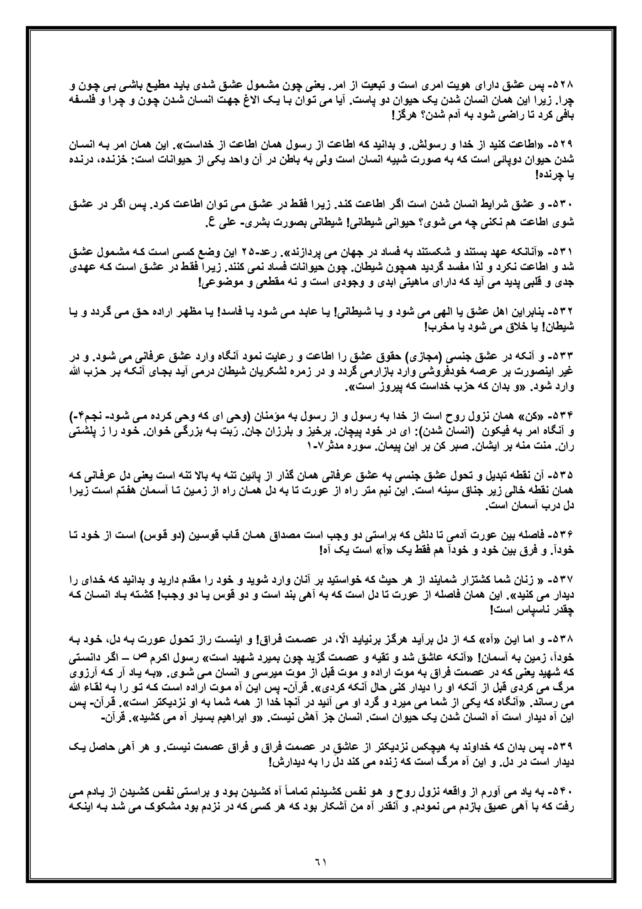 ٦١
۵٢٨-‫ﭘ‬‫ﭼون‬ ‫ﯾﻌﻧﯽ‬ .‫اﻣر‬ ‫از‬ ‫ﺗﺑﻌﯾت‬ ‫و‬ ‫اﺳت‬ ‫اﻣری‬ ‫ھوﯾت‬ ‫دارای‬ ‫ﻋﺷﻖ‬ ‫س‬‫ﻖ‬‫ﻋﺷ‬ ‫ﻣول‬‫ﻣﺷ‬‫ﺷ‬‫د‬‫و‬ ‫ون‬‫ﭼ‬ ‫ﯽ‬‫ﺑ‬ ‫ﯽ‬‫ﺑﺎﺷ‬ ‫ﻊ‬‫ﻣطﯾ‬ ‫د‬‫ﺑﺎﯾ‬ ‫ی‬
‫ﺷ‬ ‫اﻧﺳﺎن‬ ‫ھﻣﺎن‬ ‫اﯾن‬ ‫زﯾرا‬ .‫ﭼرا‬‫د‬‫و‬ ‫ون‬‫ﭼ‬ ‫دن‬‫ﺷ‬ ‫ﺎن‬‫اﻧﺳ‬ ‫ت‬‫ﺟﮭ‬ ‫اﻻغ‬ ‫ﮏ‬‫ﯾ‬ ‫ﺎ‬‫ﺑ‬ ‫وان‬‫ﺗ‬ ‫ﻣﯽ‬ ‫آﯾﺎ‬ .‫ﭘﺎﺳت‬ ‫دو‬ ‫ﺣﯾوان‬ ‫ﯾﮏ‬ ‫ن‬‫ﭼ‬‫ﻔﮫ‬‫ﻓﻠﺳ‬ ‫و‬ ‫را‬
!‫ھرﮔز‬ ‫ﺷدن؟‬ ‫آدم‬ ‫ﺑﮫ‬ ‫ﺷود‬ ‫راﺿﯽ‬ ‫ﺗﺎ‬ ‫ﮐرد‬ ‫ﺑﺎﻓﯽ‬
۵٢٩-»‫اط‬ ‫ﮐﮫ‬ ‫ﺑداﻧﯾد‬ ‫و‬ .‫رﺳوﻟش‬ ‫و‬ ‫ﺧدا‬ ‫از‬ ‫ﮐﻧﯾد‬ ‫اطﺎﻋت‬‫ﺧداﺳت‬ ‫از‬ ‫اطﺎﻋت‬ ‫ھﻣﺎن‬ ‫رﺳول‬ ‫از‬ ‫ﺎﻋت‬«.‫ا‬‫ﺎ‬‫اﻧﺳ‬ ‫ﮫ‬‫ﺑ‬ ‫اﻣر‬ ‫ھﻣﺎن‬ ‫ﯾن‬‫ن‬
:‫اﺳت‬ ‫ﺣﯾواﻧﺎت‬ ‫از‬ ‫ﯾﮑﯽ‬ ‫واﺣد‬ ‫آن‬ ‫در‬ ‫ﺑﺎطن‬ ‫ﺑﮫ‬ ‫وﻟﯽ‬ ‫اﺳت‬ ‫اﻧﺳﺎن‬ ‫ﺷﺑﯾﮫ‬ ‫ﺻورت‬ ‫ﺑﮫ‬ ‫ﮐﮫ‬ ‫اﺳت‬ ‫دوﭘﺎﺋﯽ‬ ‫ﺣﯾوان‬ ‫ﺷدن‬‫ﺧ‬‫د‬‫درﻧ‬ ،‫ده‬‫زﻧ‬‫ه‬
!‫ﭼرﻧده‬ ‫ﯾﺎ‬
۵٣٠-‫و‬‫ﻋ‬‫د‬‫ﮐﻧ‬ ‫ت‬‫اطﺎﻋ‬ ‫ر‬‫اﮔ‬ ‫اﺳت‬ ‫ﺷدن‬ ‫اﻧﺳﺎن‬ ‫ﺷراﯾط‬ ‫ﺷﻖ‬‫ﻖ‬‫ﻋﺷ‬ ‫در‬ ‫ر‬‫اﮔ‬ ‫س‬‫ﭘ‬ .‫رد‬‫ﮐ‬ ‫ت‬‫اطﺎﻋ‬ ‫وان‬‫ﺗ‬ ‫ﯽ‬‫ﻣ‬ ‫ﻖ‬‫ﻋﺷ‬ ‫در‬ ‫ط‬‫ﻓﻘ‬ ‫را‬‫زﯾ‬ .
‫ﺑﺷری‬ ‫ﺑﺻورت‬ ‫ﺷﯾطﺎﻧﯽ‬ !‫ﺷﯾطﺎﻧﯽ‬ ‫ﺣﯾواﻧﯽ‬ ‫ﺷوی؟‬ ‫ﻣﯽ‬ ‫ﭼﮫ‬ ‫ﻧﮑﻧﯽ‬ ‫ھم‬ ‫اطﺎﻋت‬ ‫ﺷوی‬-‫ﻋ‬‫ﻠﯽ‬‫ع‬.
۵٣١-»‫ﺷﮑ‬ ‫و‬ ‫ﺑﺳﺗﻧد‬ ‫ﻋﮭد‬ ‫آﻧﺎﻧﮑﮫ‬‫ﻓﺳ‬ ‫ﺑﮫ‬ ‫ﺳﺗﻧد‬‫ﭘردازﻧد‬ ‫ﻣﯽ‬ ‫ﺟﮭﺎن‬ ‫در‬ ‫ﺎد‬«.‫رﻋد‬-٢۵‫ﮐ‬ ‫ت‬‫اﺳ‬ ‫ﯽ‬‫ﮐﺳ‬ ‫وﺿﻊ‬ ‫اﯾن‬‫ﻖ‬‫ﻋﺷ‬ ‫ﻣول‬‫ﻣﺷ‬ ‫ﮫ‬
‫ھﻣﭼو‬ ‫ﮔردﯾد‬ ‫ﻣﻔﺳد‬ ‫ﻟذا‬ ‫و‬ ‫ﻧﮑرد‬ ‫اطﺎﻋت‬ ‫و‬ ‫ﺷد‬‫ا‬ ‫ﻖ‬‫ﻋﺷ‬ ‫در‬ ‫ط‬‫ﻓﻘ‬ ‫را‬‫زﯾ‬ .‫ﮐﻧﻧد‬ ‫ﻧﻣﯽ‬ ‫ﻓﺳﺎد‬ ‫ﺣﯾواﻧﺎت‬ ‫ﭼون‬ .‫ﺷﯾطﺎن‬ ‫ن‬‫دی‬‫ﻋﮭ‬ ‫ﮫ‬‫ﮐ‬ ‫ت‬‫ﺳ‬
‫و‬ ‫ﺟدی‬!‫ﻣوﺿوﻋﯽ‬ ‫و‬ ‫ﻣﻘطﻌﯽ‬ ‫ﻧﮫ‬ ‫و‬ ‫اﺳت‬ ‫وﺟودی‬ ‫و‬ ‫اﺑدی‬ ‫ﻣﺎھﯾﺗﯽ‬ ‫دارای‬ ‫ﮐﮫ‬ ‫آﯾد‬ ‫ﻣﯽ‬ ‫ﭘدﯾد‬ ‫ﻗﻠﺑﯽ‬
۵٣٢-‫ﺑ‬!‫د‬‫ﻓﺎﺳ‬ ‫ﺎ‬‫ﯾ‬ ‫ود‬‫ﺷ‬ ‫ﯽ‬‫ﻣ‬ ‫د‬‫ﻋﺎﺑ‬ ‫ﺎ‬‫ﯾ‬ !‫ﯾطﺎﻧﯽ‬‫ﺷ‬ ‫ﺎ‬‫ﯾ‬ ‫و‬ ‫ﺷود‬ ‫ﻣﯽ‬ ‫اﻟﮭﯽ‬ ‫ﯾﺎ‬ ‫ﻋﺷﻖ‬ ‫اھل‬ ‫ﻧﺎﺑراﯾن‬‫و‬ ‫ردد‬‫ﮔ‬ ‫ﯽ‬‫ﻣ‬ ‫ﻖ‬‫ﺣ‬ ‫اراده‬ ‫ر‬‫ﻣظﮭ‬ ‫ﺎ‬‫ﯾ‬‫ﺎ‬‫ﯾ‬
!‫ﻣﺧرب‬ ‫ﯾﺎ‬ ‫ﺷود‬ ‫ﻣﯽ‬ ‫ﺧﻼق‬ ‫ﯾﺎ‬ !‫ﺷﯾطﺎن‬
۵٣٣-‫ﻋ‬ ‫در‬ ‫آﻧﮑﮫ‬ ‫و‬‫در‬ ‫و‬ .‫ود‬‫ﺷ‬ ‫ﻣﯽ‬ ‫ﻋرﻓﺎﻧﯽ‬ ‫ﻋﺷﻖ‬ ‫وارد‬ ‫آﻧﮕﺎه‬ ‫ﻧﻣود‬ ‫رﻋﺎﯾت‬ ‫و‬ ‫اطﺎﻋت‬ ‫را‬ ‫ﻋﺷﻖ‬ ‫ﺣﻘوق‬ (‫)ﻣﺟﺎزی‬ ‫ﺟﻧﺳﯽ‬ ‫ﺷﻖ‬
‫اﯾﻧﺻورت‬ ‫ﻏﯾر‬‫ﺑ‬‫د‬ ‫ﺷﯾطﺎن‬ ‫ﻟﺷﮑرﯾﺎن‬ ‫زﻣره‬ ‫در‬ ‫و‬ ‫ﮔردد‬ ‫ﺑﺎزارﻣﯽ‬ ‫وارد‬ ‫ﺧودﻓروﺷﯽ‬ ‫ﻋرﺻﮫ‬ ‫ر‬‫رﻣ‬‫ﺑﺟ‬ ‫د‬‫آﯾ‬ ‫ﯽ‬‫ﺑ‬ ‫ﮫ‬‫آﻧﮑ‬ ‫ﺎی‬‫ز‬‫ﺣ‬ ‫ر‬‫ﷲ‬ ‫ب‬
.‫ﺷود‬ ‫وارد‬»‫و‬‫ﮐﮫ‬ ‫ﺧداﺳت‬ ‫ﺣزب‬ ‫ﮐﮫ‬ ‫ﺑدان‬‫اﺳت‬ ‫ﭘﯾروز‬«.
۵٣۴-»‫ﮐن‬«‫ﻣؤﻣﻧﺎن‬ ‫ﺑﮫ‬ ‫رﺳول‬ ‫از‬ ‫و‬ ‫رﺳول‬ ‫ﺑﮫ‬ ‫ﺧدا‬ ‫از‬ ‫اﺳت‬ ‫روح‬ ‫ﻧزول‬ ‫ھﻣﺎن‬)‫وﺣﯽ‬‫ای‬‫ود‬‫ﺷ‬ ‫ﯽ‬‫ﻣ‬ ‫رده‬‫ﮐ‬ ‫وﺣﯽ‬ ‫ﮐﮫ‬-‫م‬‫ﻧﺟ‬۴-(
‫ﻓﯾﮑون‬ ‫ﺑﮫ‬ ‫اﻣر‬ ‫آﻧﮕﺎه‬ ‫و‬)‫ﭘﯾﭼﺎن‬ ‫ﺧود‬ ‫در‬ ‫ای‬ :(‫ﺷدن‬ ‫اﻧﺳﺎن‬ّ‫ر‬ .‫ﺟﺎن‬ ‫ﺑﻠرزان‬ ‫و‬ ‫ﺑرﺧﯾز‬ .‫وان‬‫ﺧ‬ ‫ﯽ‬‫ﺑزرﮔ‬ ‫ﮫ‬‫ﺑ‬ ‫ﺑت‬‫ز‬ ‫را‬ ‫ود‬‫ﺧ‬ .‫ﭘ‬‫ﺗﯽ‬‫ﻠﺷ‬
‫ران‬.‫ﻣﻧ‬‫ت‬‫ﻣدﺛر‬ ‫ﺳوره‬ .‫ﭘﯾﻣﺎن‬ ‫اﯾن‬ ‫ﺑر‬ ‫ﮐن‬ ‫ﺻﺑر‬ .‫اﯾﺷﺎن‬ ‫ﺑر‬ ‫ﻣﻧﮫ‬٧-١
۵٣۵-‫ﺗﺑد‬ ‫ﻧﻘطﮫ‬ ‫آن‬‫ﻋرﻓ‬ ‫دل‬ ‫ﯾﻌﻧﯽ‬ ‫اﺳت‬ ‫ﺗﻧﮫ‬ ‫ﺑﺎﻻ‬ ‫ﺑﮫ‬ ‫ﺗﻧﮫ‬ ‫ﭘﺎﺋﯾن‬ ‫از‬ ‫ﮔذار‬ ‫ھﻣﺎن‬ ‫ﻋرﻓﺎﻧﯽ‬ ‫ﻋﺷﻖ‬ ‫ﺑﮫ‬ ‫ﺟﻧﺳﯽ‬ ‫ﻋﺷﻖ‬ ‫ﺗﺣول‬ ‫و‬ ‫ﯾل‬‫ﮫ‬‫ﮐ‬ ‫ﺎﻧﯽ‬
‫راه‬ ‫ﺎن‬‫ھﻣ‬ ‫دل‬ ‫ﺑﮫ‬ ‫ﺗﺎ‬ ‫ﻋورت‬ ‫از‬ ‫راه‬ ‫ﻣﺗر‬ ‫ﻧﯾم‬ ‫اﯾن‬ .‫اﺳت‬ ‫ﺳﯾﻧﮫ‬ ‫ﺟﻧﺎق‬ ‫زﯾر‬ ‫ﺧﺎﻟﯽ‬ ‫ﻧﻘطﮫ‬ ‫ھﻣﺎن‬‫ﻣ‬‫آﺳ‬ ‫ﺎ‬‫ﺗ‬ ‫ﯾن‬‫زﻣ‬ ‫از‬‫اﺳ‬ ‫ﺗم‬‫ھﻔ‬ ‫ﺎن‬‫را‬‫زﯾ‬ ‫ت‬
.‫اﺳت‬ ‫آﺳﻣﺎن‬ ‫درب‬ ‫دل‬
۵٣۶-‫دﻟ‬ ‫ﺗﺎ‬ ‫آدﻣﯽ‬ ‫ﻋورت‬ ‫ﺑﯾن‬ ‫ﻓﺎﺻﻠﮫ‬‫ش‬‫ﮐﮫ‬‫ﺎ‬‫ﺗ‬ ‫ود‬‫ﺧ‬ ‫از‬ ‫ت‬‫اﺳ‬ (‫وس‬‫ﻗ‬ ‫)دو‬ ‫ﯾن‬‫ﻗوﺳ‬ ‫ﺎب‬‫ﻗ‬ ‫ﺎن‬‫ھﻣ‬ ‫ﻣﺻداق‬ ‫اﺳت‬ ‫وﺟب‬ ‫دو‬ ‫ﺑراﺳﺗﯽ‬
‫ﯾﮏ‬ ‫ﻓﻘط‬ ‫ھم‬ ‫ﺧودآ‬ ‫و‬ ‫ﺧود‬ ‫ﺑﯾن‬ ‫ﻓرق‬ ‫و‬ .‫ﺧودآ‬»‫آ‬«!‫آه‬ ‫ﯾﮏ‬ ‫اﺳت‬
۵٣٧-»‫ﺑر‬ ‫ﺧواﺳﺗﯾد‬ ‫ﮐﮫ‬ ‫ﺣﯾث‬ ‫ھر‬ ‫از‬ ‫ﺷﻣﺎﯾﻧد‬ ‫ﮐﺷﺗزار‬ ‫ﺷﻣﺎ‬ ‫زﻧﺎن‬‫ﺑداﻧﯾد‬ ‫و‬ ‫دارﯾد‬ ‫ﻣﻘدم‬ ‫را‬ ‫ﺧود‬ ‫و‬ ‫ﺷوﯾد‬ ‫وارد‬ ‫آﻧﺎن‬‫ﮐﮫ‬‫ﺧ‬‫را‬ ‫دای‬
‫ﮐﻧﯾد‬ ‫ﻣﯽ‬ ‫دﯾدار‬«.‫دو‬ ‫ﺎ‬‫ﯾ‬ ‫ﻗوس‬ ‫دو‬ ‫و‬ ‫اﺳت‬ ‫ﺑﻧد‬ ‫آھﯽ‬ ‫ﺑﮫ‬ ‫ﮐﮫ‬ ‫اﺳت‬ ‫دل‬ ‫ﺗﺎ‬ ‫ﻋورت‬ ‫از‬ ‫ﻓﺎﺻﻠﮫ‬ ‫ھﻣﺎن‬ ‫اﯾن‬‫و‬‫ﺗﮫ‬‫ﮐﺷ‬ !‫ب‬‫ﺟ‬‫ﺎن‬‫اﻧﺳ‬ ‫ﺎد‬‫ﺑ‬‫ﮫ‬‫ﮐ‬
!‫اﺳت‬ ‫ﻧﺎﺳﭘﺎس‬ ‫ﭼﻘدر‬
۵٣٨-‫ن‬‫اﯾ‬ ‫اﻣﺎ‬ ‫و‬»‫آه‬«‫ﺑر‬ ‫دل‬ ‫از‬ ‫ﮫ‬‫ﮐ‬‫آ‬‫ر‬ ‫ت‬‫اﯾﻧﺳ‬ ‫و‬ !‫راق‬‫ﻓ‬ ‫ﻣت‬‫ﻋﺻ‬ ‫در‬ ، ّ‫اﻻ‬ ‫د‬‫ﺑرﻧﯾﺎﯾ‬ ‫ز‬‫ھرﮔ‬ ‫د‬‫ﯾ‬‫ول‬‫ﺗﺣ‬ ‫از‬‫ود‬‫ﺧ‬ ،‫دل‬ ‫ﮫ‬‫ﺑ‬ ‫ورت‬‫ﻋ‬‫ﺑ‬‫ﮫ‬
!‫آﺳﻣﺎن‬ ‫ﺑﮫ‬ ‫زﻣﯾن‬ ،‫ﺧودآ‬»‫اﺳت‬ ‫ﺷﮭﯾد‬ ‫ﺑﻣﯾرد‬ ‫ﭼون‬ ‫ﮔزﯾد‬ ‫ﻋﺻﻣت‬ ‫و‬ ‫ﺗﻘﯾﮫ‬ ‫و‬ ‫ﺷد‬ ‫ﻋﺎﺷﻖ‬ ‫آﻧﮑﮫ‬«‫رم‬‫اﮐ‬ ‫رﺳول‬‫ص‬–‫ا‬‫ﺗﯽ‬‫داﻧﺳ‬ ‫ر‬‫ﮔ‬
‫ﯾﻌﻧﯽ‬ ‫ﺷﮭﯾد‬ ‫ﮐﮫ‬‫ﮐ‬‫ﮫ‬‫ﻣﯾ‬ ‫ﻣوت‬ ‫از‬ ‫ﻗﺑل‬ ‫ﻣوت‬ ‫و‬ ‫اراده‬ ‫ﻣوت‬ ‫ﺑﮫ‬ ‫ﻓراق‬ ‫ﻋﺻﻣت‬ ‫در‬.‫وی‬‫ﺷ‬ ‫ﯽ‬‫ﻣ‬ ‫اﻧﺳﺎن‬ ‫و‬ ‫رﺳﯽ‬»‫آ‬ ‫ﺎد‬‫ﯾ‬ ‫ﮫ‬‫ﺑ‬‫آرزوی‬ ‫ﮫ‬‫ﮐ‬ ‫ر‬
‫آﻧﮑ‬ ‫از‬ ‫ﻗﺑل‬ ‫ﮐردی‬ ‫ﻣﯽ‬ ‫ﻣرگ‬‫را‬ ‫او‬ ‫ﮫ‬‫ﮐردی‬ ‫آﻧﮑﮫ‬ ‫ﺣﺎل‬ ‫ﮐﻧﯽ‬ ‫دﯾدار‬«.‫ﻗرآن‬-‫ﻣ‬ ‫آه‬ ‫ن‬‫اﯾ‬ ‫ﭘس‬‫ﻟﻘ‬ ‫ﮫ‬‫ﺑ‬ ‫را‬ ‫و‬‫ﺗ‬ ‫ﮫ‬‫ﮐ‬ ‫ت‬‫اﺳ‬ ‫اراده‬ ‫وت‬‫ﷲ‬ ‫ﺎء‬
.‫رﺳﺎﻧد‬ ‫ﻣﯽ‬»‫ﺧ‬ ‫آﻧﺟﺎ‬ ‫در‬ ‫آﺋﯾد‬ ‫ﻣﯽ‬ ‫او‬ ‫ﮔرد‬ ‫و‬ ‫ﻣﯾرد‬ ‫ﻣﯽ‬ ‫ﺷﻣﺎ‬ ‫از‬ ‫ﯾﮑﯽ‬ ‫ﮐﮫ‬ ‫آﻧﮕﺎه‬‫ﻧزدﯾﮑ‬ ‫او‬ ‫ﺑﮫ‬ ‫ﺷﻣﺎ‬ ‫ھﻣﮫ‬ ‫از‬ ‫دا‬‫اﺳت‬ ‫ﺗر‬«.‫ر‬‫ﻗ‬‫آن‬-‫س‬‫ﭘ‬
‫ﻧﯾ‬ ‫آھش‬ ‫ﺟز‬ ‫اﻧﺳﺎن‬ .‫اﺳت‬ ‫ﺣﯾوان‬ ‫ﯾﮏ‬ ‫ﺷدن‬ ‫اﻧﺳﺎن‬ ‫آه‬ ‫اﺳت‬ ‫دﯾدار‬ ‫آه‬ ‫اﯾن‬.‫ﺳت‬»‫اﺑر‬ ‫و‬‫ﮐﺷﯾد‬ ‫ﻣﯽ‬ ‫آه‬ ‫ﺑﺳﯾﺎر‬ ‫اھﯾم‬«.‫ﻗرآن‬-
۵٣٩-.‫ﻧﯾﺳت‬ ‫ﻋﺻﻣت‬ ‫ﻓراق‬ ‫و‬ ‫ﻓراق‬ ‫ﻋﺻﻣت‬ ‫در‬ ِ‫ﻋﺎﺷﻖ‬ ‫از‬ ‫ﻧزدﯾﮑﺗر‬ ‫ھﯾﭼﮑس‬ ‫ﺑﮫ‬ ‫ﺧداوﻧد‬ ‫ﮐﮫ‬ ‫ﺑدان‬ ‫ﭘس‬‫و‬‫ﮏ‬‫ﯾ‬ ‫ﺣﺎﺻل‬ ‫آھﯽ‬ ‫ھر‬
!‫دﯾدارش‬ ‫ﺑﮫ‬ ‫را‬ ‫دل‬ ‫ﮐﻧد‬ ‫ﻣﯽ‬ ‫زﻧده‬ ‫ﮐﮫ‬ ‫اﺳت‬ ‫ﻣرگ‬ ‫آه‬ ‫اﯾن‬ ‫و‬ .‫دل‬ ‫در‬ ‫اﺳت‬ ‫دﯾدار‬
۵۴٠-ً‫ﺎ‬‫ﺗﻣﺎﻣ‬ ‫ﯾدﻧم‬‫ﮐﺷ‬ ‫س‬‫ﻧﻔ‬ ‫و‬‫ھ‬ ‫و‬ ‫روح‬ ‫ﻧزول‬ ‫واﻗﻌﮫ‬ ‫از‬ ‫آورم‬ ‫ﻣﯽ‬ ‫ﯾﺎد‬ ‫ﺑﮫ‬‫ﯽ‬‫ﻣ‬ ‫ﺎدم‬‫ﯾ‬ ‫از‬ ‫ﯾدن‬‫ﮐﺷ‬ ‫س‬‫ﻧﻔ‬ ‫ﺗﯽ‬‫ﺑراﺳ‬ ‫و‬ ‫ود‬‫ﺑ‬ ‫ﯾدن‬‫ﮐﺷ‬ ‫آه‬
‫ﮫ‬‫اﯾﻧﮑ‬ ‫ﮫ‬‫ﺑ‬ ‫د‬‫ﺷ‬ ‫ﻣﯽ‬ ‫ﻣﺷﮑوک‬ ‫ﺑود‬ ‫ﻧزدم‬ ‫در‬ ‫ﮐﮫ‬ ‫ﮐﺳﯽ‬ ‫ھر‬ ‫ﮐﮫ‬ ‫ﺑود‬ ‫آﺷﮑﺎر‬ ‫ﻣن‬ ‫آه‬ ‫آﻧﻘدر‬ ‫و‬ .‫ﻧﻣودم‬ ‫ﻣﯽ‬ ‫ﺑﺎزدم‬ ‫ﻋﻣﯾﻖ‬ ‫آھﯽ‬ ‫ﺑﺎ‬ ‫ﮐﮫ‬ ‫رﻓت‬
 