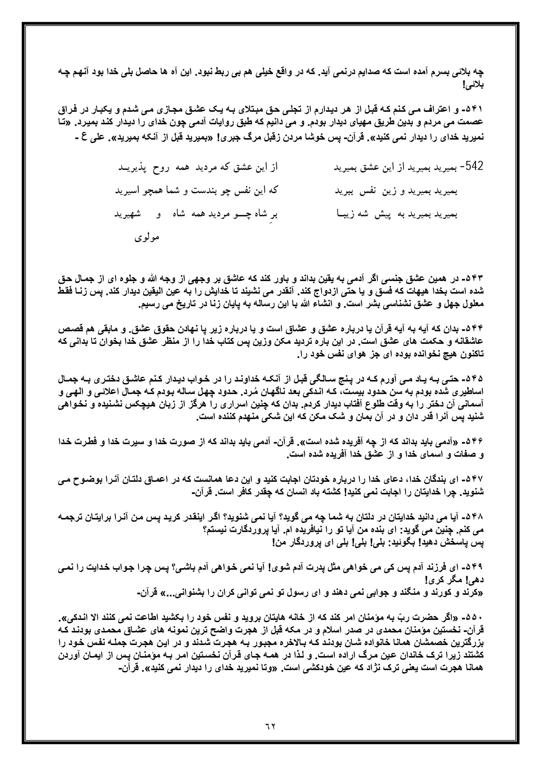 ٦٢
‫ﭼ‬ ‫م‬‫آﻧﮭ‬ ‫ﺑود‬ ‫ﺧدا‬ ‫ﺑﻠﯽ‬ ‫ﺣﺎﺻل‬ ‫ھﺎ‬ ‫آه‬ ‫اﯾن‬ .‫ﻧﺑود‬ ‫رﺑط‬ ‫ﺑﯽ‬ ‫ھم‬ ‫ﺧﯾﻠﯽ‬ ‫واﻗﻊ‬ ‫در‬ ‫ﮐﮫ‬ .‫آﯾد‬ ‫درﻧﻣﯽ‬ ‫ﺻداﯾم‬ ‫ﮐﮫ‬ ‫اﺳت‬ ‫آﻣده‬ ‫ﺑﺳرم‬ ‫ﺑﻼﺋﯽ‬ ‫ﭼﮫ‬‫ﮫ‬
!‫ﺑﻼﺋﯽ‬
۵۴١-‫د‬‫ﺷ‬ ‫ﯽ‬‫ﻣ‬ ‫ﺎزی‬‫ﻣﺟ‬ ‫ﻖ‬‫ﻋﺷ‬ ‫ﮏ‬‫ﯾ‬ ‫ﮫ‬‫ﺑ‬ ‫ﺗﻼی‬‫ﻣﺑ‬ ‫ﻖ‬‫ﺣ‬ ‫ﯽ‬‫ﺗﺟﻠ‬ ‫از‬ ‫دارم‬‫دﯾ‬ ‫ر‬‫ھ‬ ‫از‬ ‫ل‬‫ﻗﺑ‬ ‫ﮫ‬‫ﮐ‬ ‫ﻧم‬‫ﮐ‬ ‫ﯽ‬‫ﻣ‬ ‫اﻋﺗراف‬ ‫و‬‫راق‬‫ﻓ‬ ‫در‬ ‫ﺎر‬‫ﯾﮑﺑ‬ ‫و‬ ‫م‬
‫دار‬‫دﯾ‬ ‫را‬ ‫ﺧدای‬ ‫ﭼون‬ ‫آدﻣﯽ‬ ‫رواﯾﺎت‬ ‫طﺑﻖ‬ ‫ﮐﮫ‬ ‫داﻧﯾم‬ ‫ﻣﯽ‬ ‫و‬ .‫ﺑودم‬ ‫دﯾدار‬ ‫ﻣﮭﯾﺎی‬ ‫طرﯾﻖ‬ ‫ﺑدﯾن‬ ‫و‬ ‫ﻣردم‬ ‫ﻣﯽ‬ ‫ﻋﺻﻣت‬‫رد‬‫ﺑﻣﯾ‬ ‫د‬‫ﮐﻧ‬» .‫ﺗ‬‫ﺎ‬
‫ﮐﻧﯾد‬ ‫ﻧﻣﯽ‬ ‫دﯾدار‬ ‫را‬ ‫ﺧدای‬ ‫ﻧﻣﯾرﯾد‬«.‫ﻗرآن‬-‫ﭘ‬!‫ﺟﺑری‬ ‫ﻣرگ‬ ‫زﻗﺑل‬ ‫ﻣردن‬ ‫ﺧوﺷﺎ‬ ‫س‬»‫ﻗﺑل‬ ‫ﺑﻣﯾرﯾد‬‫از‬‫ﺑﻣﯾرﯾد‬ ‫آﻧﮑﮫ‬«.‫ﻋﻠﯽ‬‫ع‬-
542-‫ﻣﺮدﯾﺪ‬ ‫ﮐﻪ‬ ‫ﻋﺸﻖ‬ ‫اﯾﻦ‬ ‫از‬ ‫ﺑﻤﯿﺮﯾﺪ‬ ‫ﻋﺸﻖ‬ ‫اﯾﻦ‬ ‫از‬ ‫ﺑﻤﯿﺮﯾﺪ‬ ‫ﺑﻤﯿﺮﯾﺪ‬‫ﻫﻤ‬‫ﻪ‬‫روح‬‫ﭘﺬﯾﺮﯾ‬‫ـ‬‫ﺪ‬
‫و‬ ‫ﺑﻤﯿﺮﯾﺪ‬ ‫ﺑﻤﯿﺮﯾﺪ‬‫زﯾﻦ‬‫ﻧﻔﺲ‬‫ﻫﻤ‬ ‫ﺷﻤﺎ‬ ‫و‬ ‫ﺑﻨﺪﺳﺖ‬ ‫ﭼﻮ‬ ‫ﻧﻔﺲ‬ ‫اﯾﻦ‬ ‫ﮐﻪ‬ ‫ﺑﺒﺮﯾﺪ‬‫اﺳﯿﺮﯾﺪ‬ ‫ﭽﻮ‬
‫ﺑﻪ‬ ‫ﺑﻤﯿﺮﯾﺪ‬ ‫ﺑﻤﯿﺮﯾﺪ‬‫ﭘﯿﺶ‬‫زﯾﺒ‬ ‫ﺷﻪ‬‫ـ‬‫ﭼ‬ ‫ﺷﺎه‬ ِ‫ﺮ‬‫ﺑ‬ ‫ﺎ‬‫ــ‬‫ﻫﻤﻪ‬ ‫ﻣﺮدﯾﺪ‬ ‫ﻮ‬‫ﺷﺎه‬‫و‬‫ﺷﻬﯿﺮﯾﺪ‬
‫ﻣ‬‫ﻮﻟﻮي‬
۵۴٣-‫ﷲ‬ ‫وﺟﮫ‬ ‫از‬ ‫وﺟﮭﯽ‬ ‫ﺑر‬ ‫ﻋﺎﺷﻖ‬ ‫ﮐﮫ‬ ‫ﮐﻧد‬ ‫ﺑﺎور‬ ‫و‬ ‫ﺑداﻧد‬ ‫ﯾﻘﯾن‬ ‫ﺑﮫ‬ ‫آدﻣﯽ‬ ‫اﮔر‬ ‫ﺟﻧﺳﯽ‬ ‫ﻋﺷﻖ‬ ‫ھﻣﯾن‬ ‫در‬‫ﺎ‬‫ﺟﻣ‬ ‫از‬ ‫ای‬ ‫ﺟﻠوه‬ ‫و‬‫ﻖ‬‫ﺣ‬ ‫ل‬
‫ازد‬ ‫ﺣﺗﯽ‬ ‫ﯾﺎ‬ ‫و‬ ‫ﻓﺳﻖ‬ ‫ﮐﮫ‬ ‫ھﯾﮭﺎت‬ ‫ﺑﺧدا‬ ‫اﺳت‬ ‫ﺷده‬‫دﯾ‬ ‫اﻟﯾﻘﯾن‬ ‫ﻋﯾن‬ ‫ﺑﮫ‬ ‫را‬ ‫ﺧداﯾش‬ ‫ﺗﺎ‬ ‫ﻧﺷﯾﻧد‬ ‫ﻣﯽ‬ ‫آﻧﻘدر‬ .‫ﮐﻧد‬ ‫واج‬‫ﭘ‬ .‫ﮐﻧد‬ ‫دار‬‫ط‬‫ﻓﻘ‬ ‫ﺎ‬‫زﻧ‬ ‫س‬
.‫رﺳﯾم‬ ‫ﻣﯽ‬ ‫ﺗﺎرﯾﺦ‬ ‫در‬ ‫زﻧﺎ‬ ‫ﭘﺎﯾﺎن‬ ‫ﺑﮫ‬ ‫رﺳﺎﻟﮫ‬ ‫اﯾن‬ ‫ﺑﺎ‬ ‫ﷲ‬ ‫اﻧﺷﺎء‬ ‫و‬ .‫اﺳت‬ ‫ﺑﺷر‬ ‫ﻧﺷﻧﺎﺳﯽ‬ ‫ﻋﺷﻖ‬ ‫و‬ ‫ﺟﮭل‬ ‫ﻣﻌﻠول‬
۵۴۴-‫ﺣ‬ ‫ﻧﮭﺎدن‬ ‫ﭘﺎ‬ ‫زﯾر‬ ‫درﺑﺎره‬ ‫ﯾﺎ‬ ‫و‬ ‫اﺳت‬ ‫ﻋﺷﺎق‬ ‫و‬ ‫ﻋﺷﻖ‬ ‫درﺑﺎره‬ ‫ﯾﺎ‬ ‫ﻗرآن‬ ‫آﯾﮫ‬ ‫ﺑﮫ‬ ‫آﯾﮫ‬ ‫ﮐﮫ‬ ‫ﺑدان‬‫ﻣﺎ‬ ‫و‬ .‫ﻋﺷﻖ‬ ‫ﻘوق‬‫ﻗ‬ ‫ھم‬ ‫ﺑﻘﯽ‬‫ص‬‫ﺻ‬
‫ﺑﺧوا‬ ‫ﺧدا‬ ‫ﻋﺷﻖ‬ ‫ﻣﻧظر‬ ‫از‬ ‫را‬ ‫ﺧدا‬ ‫ﮐﺗﺎب‬ ‫ﭘس‬ ‫وزﯾن‬ ‫ﻣﮑن‬ ‫ﺗردﯾد‬ ‫ﺑﺎره‬ ‫اﯾن‬ ‫در‬ .‫اﺳت‬ ‫ﻋﺷﻖ‬ ‫ھﺎی‬ ‫ﺣﮑﻣت‬ ‫و‬ ‫ﻋﺎﺷﻘﺎﻧﮫ‬‫ﺑداﻧﯽ‬ ‫ﺗﺎ‬ ‫ن‬‫ﮐﮫ‬
‫ھﯾﭻ‬ ‫ﺗﺎﮐﻧون‬‫ﺑوده‬ ‫ﻧﺧواﻧده‬.‫را‬ ‫ﺧود‬ ‫ﻧﻔس‬ ‫ھوای‬ ‫ﺟز‬ ‫ای‬
۵۴۵-‫ﻧم‬ ‫ﮐ‬ ‫دار‬ ‫دﯾ‬ ‫واب‬ ‫ﺧ‬ ‫در‬ ‫را‬ ‫د‬ ‫ﺧداوﻧ‬ ‫ﮫ‬ ‫آﻧﮑ‬ ‫از‬ ‫ل‬ ‫ﻗﺑ‬ ‫ﺎﻟﮕﯽ‬ ‫ﺳ‬ ‫ﻧﺞ‬ ‫ﭘ‬ ‫در‬ ‫ﮫ‬ ‫ﮐ‬ ‫آورم‬ ‫ﯽ‬ ‫ﻣ‬ ‫ﺎد‬ ‫ﯾ‬ ‫ﮫ‬ ‫ﺑ‬ ‫ﯽ‬ ‫ﺣﺗ‬‫ﻋ‬‫ﮫ‬ ‫ﺑ‬ ‫ری‬ ‫دﺧﺗ‬ ‫ﻖ‬ ‫ﺎﺷ‬‫ﺎل‬ ‫ﺟﻣ‬
‫اﻋﻼ‬ ‫ﺎل‬‫ﺟﻣ‬ ‫ﮫ‬‫ﮐ‬ ‫ودم‬‫ﺑ‬ ‫ﺎﻟﮫ‬‫ﺳ‬ ‫ل‬‫ﭼﮭ‬ ‫دود‬‫ﺣ‬ .‫رد‬ ُ‫ﻣ‬ ‫ﺎن‬‫ﻧﺎﮔﮭ‬ ‫د‬‫ﺑﻌ‬ ‫دﮐﯽ‬‫اﻧ‬ ‫ﮫ‬‫ﮐ‬ ،‫ت‬‫ﺑﯾﺳ‬ ‫دود‬‫ﺣ‬ ‫ﺳن‬ ‫ﺑﮫ‬ ‫ﺑودم‬ ‫ﺷده‬ ‫اﺳﺎطﯾری‬‫ﯽ‬‫اﻟﮭ‬ ‫و‬ ‫ﯽ‬‫ﺋ‬‫و‬
‫ﯾﭼﮑس‬‫ھ‬ ‫زﺑﺎن‬ ‫از‬ ‫ھرﮔز‬ ‫را‬ ‫اﺳراری‬ ‫ﭼﻧﯾن‬ ‫ﮐﮫ‬ ‫ﺑدان‬ .‫ﮐردم‬ ‫دﯾدار‬ ‫آﻓﺗﺎب‬ ‫طﻠوع‬ ‫وﻗت‬ ‫ﺑﮫ‬ ‫را‬ ‫دﺧﺗر‬ ‫آن‬ ‫آﺳﻣﺎﻧﯽ‬‫ﻧ‬‫ﻧﺧ‬ ‫و‬ ‫ﻧﯾده‬‫ﺷ‬‫واھﯽ‬
‫ﻣﮑ‬ ‫ﺷﮏ‬ ‫و‬ ‫ﺑﻣﺎن‬ ‫آن‬ ‫در‬ ‫و‬ ‫دان‬ ‫ﻗدر‬ ‫آﻧرا‬ ‫ﭘس‬ ‫ﺷﻧﯾد‬.‫اﺳت‬ ‫ﮐﻧﻧده‬ ‫ﻣﻧﮭدم‬ ‫ﺷﮑﯽ‬ ‫اﯾن‬ ‫ﮐﮫ‬ ‫ن‬
۵۴۶-»‫ﺑﺎﯾ‬ ‫آدﻣﯽ‬‫اﺳت‬ ‫ﺷده‬ ‫آﻓرﯾده‬ ‫ﭼﮫ‬ ‫از‬ ‫ﮐﮫ‬ ‫ﺑداﻧد‬ ‫د‬«.‫ﻗرآن‬-‫ﺑ‬ ‫ﺑﺎﯾد‬ ‫آدﻣﯽ‬‫ر‬‫ﻓط‬ ‫و‬ ‫ﺧدا‬ ‫ﺳﯾرت‬ ‫و‬ ‫ﺧدا‬ ‫ﺻورت‬ ‫از‬ ‫ﮐﮫ‬ ‫داﻧد‬‫دا‬‫ﺧ‬ ‫ت‬
.‫اﺳت‬ ‫ﺷده‬ ‫آﻓرﯾده‬ ‫ﺧدا‬ ‫ﻋﺷﻖ‬ ‫از‬ ‫و‬ ‫ﺧدا‬ ‫اﺳﻣﺎی‬ ‫و‬ ‫ﺻﻔﺎت‬ ‫و‬
۵۴٧-‫ھﻣ‬ ‫دﻋﺎ‬ ‫اﯾن‬ ‫و‬ ‫ﮐﻧﯾد‬ ‫اﺟﺎﺑت‬ ‫ﺧودﺗﺎن‬ ‫درﺑﺎره‬ ‫را‬ ‫ﺧدا‬ ‫دﻋﺎی‬ ،‫ﺧدا‬ ‫ﺑﻧدﮔﺎن‬ ‫ای‬‫ا‬ ‫در‬ ‫ﮐﮫ‬ ‫ﺎﻧﺳت‬‫ﺑوﺿ‬ ‫را‬‫آﻧ‬ ‫ﺎن‬‫دﻟﺗ‬ ‫ﺎق‬‫ﻋﻣ‬‫ﯽ‬‫ﻣ‬ ‫وح‬
‫ﻗرآن‬ .‫اﺳت‬ ‫ﮐﺎﻓر‬ ‫ﭼﻘدر‬ ‫ﮐﮫ‬ ‫اﻧﺳﺎن‬ ‫ﺑﺎد‬ ‫ﮐﺷﺗﮫ‬ !‫ﮐﻧﯾد‬ ‫ﻧﻣﯽ‬ ‫اﺟﺎﺑت‬ ‫را‬ ‫ﺧداﯾﺗﺎن‬ ‫ﭼرا‬ .‫ﺷﻧوﯾد‬-
۵۴٨-‫س‬‫ﭘ‬ ‫د‬‫ﮐرﯾ‬ ‫در‬‫اﯾﻧﻘ‬ ‫ر‬‫اﮔ‬ ‫ﺷﻧوﯾد؟‬ ‫ﻧﻣﯽ‬ ‫آﯾﺎ‬ ‫ﮔوﯾد؟‬ ‫ﻣﯽ‬ ‫ﭼﮫ‬ ‫ﺷﻣﺎ‬ ‫ﺑﮫ‬ ‫دﻟﺗﺎن‬ ‫در‬ ‫ﺧداﯾﺗﺎن‬ ‫داﻧﯾد‬ ‫ﻣﯽ‬ ‫آﯾﺎ‬‫ﻣ‬‫ﺑراﯾﺗ‬ ‫را‬‫آﻧ‬ ‫ن‬‫ﮫ‬‫ﺗرﺟﻣ‬ ‫ﺎن‬
‫ﺑﻧده‬ ‫ای‬ :‫ﮔوﯾد‬ ‫ﻣﯽ‬ ‫ﭼﻧﯾن‬ .‫ﮐﻧم‬ ‫ﻣﯽ‬‫ﻧﯾﺳﺗم؟‬ ‫ﭘروردﮔﺎرت‬ ‫آﯾﺎ‬ .‫ام‬ ‫ﻧﯾﺎﻓرﯾده‬ ‫را‬ ‫ﺗو‬ ‫آﯾﺎ‬ ‫ﻣن‬
!‫ﻣن‬ ‫ﭘروردﮔﺎر‬ ‫ای‬ ‫ﺑﻠﯽ‬ !‫ﺑﻠﯽ‬ !‫ﺑﻠﯽ‬ :‫ﺑﮕوﺋﯾد‬ !‫دھﯾد‬ ‫ﭘﺎﺳﺧش‬ ‫ﭘس‬
۵۴٩-‫ر‬‫ﭼ‬ ‫س‬‫ﭘ‬ ‫ﯽ؟‬‫ﺑﺎﺷ‬ ‫آدم‬ ‫واھﯽ‬‫ﺧ‬ ‫ﻧﻣﯽ‬ ‫آﯾﺎ‬ !‫ﺷوی‬ ‫آدم‬ ‫ﭘدرت‬ ‫ﻣﺛل‬ ‫ﺧواھﯽ‬ ‫ﻣﯽ‬ ‫ﮐﯽ‬ ‫ﭘس‬ ‫آدم‬ ‫ﻓرزﻧد‬ ‫ای‬‫ﯽ‬‫ﻧﻣ‬ ‫را‬ ‫داﯾت‬‫ﺧ‬ ‫واب‬‫ﺟ‬ ‫ا‬
!‫ﮐری‬ ‫ﻣﮕر‬ !‫دھﯽ‬
»‫و‬ ‫دھﻧد‬ ‫ﻧﻣﯽ‬ ‫ﺟواﺑﯽ‬ ‫و‬ ‫ﻣﻧﮕﻧد‬ ‫و‬ ‫ﮐورﻧد‬ ‫و‬ ‫ﮐرﻧد‬...‫ﺑﺷﻧواﻧﯽ‬ ‫را‬ ‫ﮐران‬ ‫ﺗواﻧﯽ‬ ‫ﻧﻣﯽ‬ ‫ﺗو‬ ‫رﺳول‬ ‫ای‬«‫ﻗرآن‬-
۵۵٠-»‫را‬ ‫ﺧود‬ ‫ﻧﻔس‬ ‫و‬ ‫ﺑروﯾد‬ ‫ھﺎﯾﺗﺎن‬ ‫ﺧﺎﻧﮫ‬ ‫از‬ ‫ﮐﮫ‬ ‫ﮐﻧد‬ ‫اﻣر‬ ‫ﻣؤﻣﻧﺎن‬ ‫ﺑﮫ‬ ّ‫رب‬ ‫ﺣﺿرت‬ ‫اﮔر‬‫ا‬ ‫ﺑﮑﺷﯾد‬‫ا‬ ‫اﻻ‬ ‫ﮐﻧﻧد‬ ‫ﻧﻣﯽ‬ ‫طﺎﻋت‬‫دﮐﯽ‬‫ﻧ‬«.
‫ﻗرآن‬-‫ﻣؤﻣﻧ‬ ‫ﻧﺧﺳﺗﯾن‬‫ﮫ‬‫ﮐ‬ ‫د‬‫ﺑودﻧ‬ ‫دی‬‫ﻣﺣﻣ‬ ‫ﺎق‬‫ﻋﺷ‬ ‫ھﺎی‬ ‫ﻧﻣوﻧﮫ‬ ‫ﺗرﯾن‬ ‫واﺿﺢ‬ ‫ھﺟرت‬ ‫از‬ ‫ﻗﺑل‬ ‫ﻣﮑﮫ‬ ‫در‬ ‫و‬ ‫اﺳﻼم‬ ‫ﺻدر‬ ‫در‬ ‫ﻣﺣﻣدی‬ ‫ﺎن‬
‫ﺑ‬‫ﻧ‬ ‫ﮫ‬‫ﺟﻣﻠ‬ ‫رت‬‫ھﺟ‬ ‫ن‬‫اﯾ‬ ‫در‬ ‫و‬ ‫دﻧد‬‫ﺷ‬ ‫رت‬‫ھﺟ‬ ‫ﮫ‬‫ﺑ‬ ‫ور‬‫ﻣﺟﺑ‬ ‫ﺎﻻﺧره‬‫ﺑ‬ ‫ﮫ‬‫ﮐ‬ ‫د‬‫ﺑودﻧ‬ ‫ﺎن‬‫ﺷ‬ ‫ﺧﺎﻧواده‬ ‫ھﻣﺎﻧﺎ‬ ‫ﺧﺻﻣﺷﺎن‬ ‫زرﮔﺗرﯾن‬‫را‬ ‫ود‬‫ﺧ‬ ‫س‬‫ﻔ‬
‫از‬ ‫س‬‫ﭘ‬ ‫ﺎن‬‫ﻣؤﻣﻧ‬ ‫ﮫ‬‫ﺑ‬ ‫ر‬‫اﻣ‬ ‫ﺗﯾن‬‫ﻧﺧﺳ‬ ‫رآن‬‫ﻗ‬ ‫ﺎی‬‫ﺟ‬ ‫ﮫ‬‫ھﻣ‬ ‫در‬ ‫ذا‬‫ﻟ‬ ‫و‬ .‫ت‬‫اﺳ‬ ‫اراده‬ ‫رگ‬‫ﻣ‬ ‫ﯾن‬‫ﻋ‬ ‫ﺧﺎﻧدان‬ ‫ﺗرک‬ ‫زﯾرا‬ ‫ﮐﺷﺗﻧد‬‫ا‬‫آوردن‬ ‫ﺎن‬‫ﯾﻣ‬
.‫اﺳت‬ ‫ﺧودﮐﺷﯽ‬ ‫ﻋﯾن‬ ‫ﮐﮫ‬ ‫ﻧژاد‬ ‫ﺗرک‬ ‫ﯾﻌﻧﯽ‬ ‫اﺳت‬ ‫ھﺟرت‬ ‫ھﻣﺎﻧﺎ‬»‫و‬‫ﺗ‬‫ﻧﻣ‬ ‫ﺎ‬‫ﮐﻧﯾد‬ ‫ﻧﻣﯽ‬ ‫دﯾدار‬ ‫را‬ ‫ﺧدای‬ ‫ﯾرﯾد‬«.‫ﻗرآن‬-
 