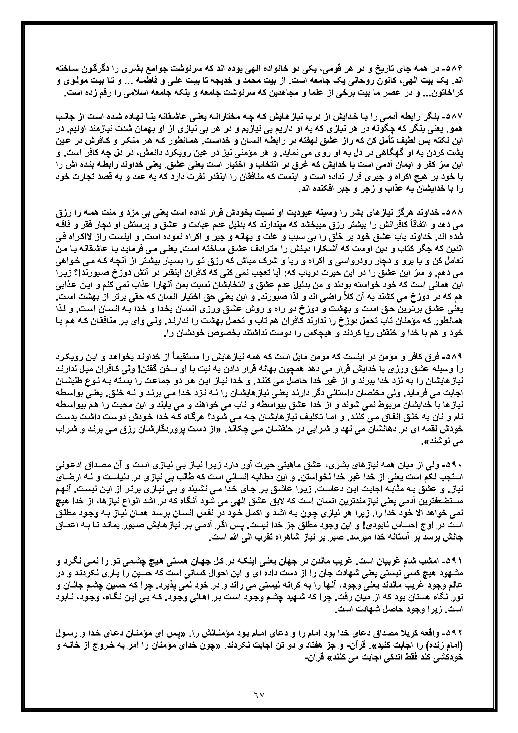 ٦٧
۵٨۶-‫ﺟواﻣﻊ‬ ‫ﺳرﻧوﺷت‬ ‫ﮐﮫ‬ ‫اﻧد‬ ‫ﺑوده‬ ‫اﻟﮭﯽ‬ ‫ﺧﺎﻧواده‬ ‫دو‬ ‫ﯾﮑﯽ‬ ،‫ﻗوﻣﯽ‬ ‫ھر‬ ‫در‬ ‫و‬ ‫ﺗﺎرﯾﺦ‬ ‫ﺟﺎی‬ ‫ھﻣﮫ‬ ‫در‬‫د‬ ‫را‬ ‫ری‬‫ﺑﺷ‬‫ﺎﺧﺗﮫ‬‫ﺳ‬ ‫ون‬‫ﮔرﮔ‬
‫و‬ ... ‫ﮫ‬‫ﻓﺎطﻣ‬ ‫و‬ ‫ﯽ‬‫ﻋﻠ‬ ‫ت‬‫ﺑﯾ‬ ‫ﺗﺎ‬ ‫ﺧدﯾﺟﮫ‬ ‫و‬ ‫ﻣﺣﻣد‬ ‫ﺑﯾت‬ ‫از‬ .‫اﺳت‬ ‫ﺟﺎﻣﻌﮫ‬ ‫ﯾﮏ‬ ‫روﺣﺎﻧﯽ‬ ‫ﮐﺎﻧون‬ ،‫اﻟﮭﯽ‬ ‫ﺑﯾت‬ ‫ﯾﮏ‬ .‫اﻧد‬‫ﺗ‬‫و‬‫ﻣوﻟ‬ ‫ت‬‫ﺑﯾ‬ ‫ﺎ‬‫و‬ ‫ی‬
‫را‬ ‫اﺳﻼﻣﯽ‬ ‫ﺟﺎﻣﻌﮫ‬ ‫ﺑﻠﮑﮫ‬ ‫و‬ ‫ﺟﺎﻣﻌﮫ‬ ‫ﺳرﻧوﺷت‬ ‫ﮐﮫ‬ ‫ﻣﺟﺎھدﯾن‬ ‫و‬ ‫ﻋﻠﻣﺎ‬ ‫از‬ ‫ﺑرﺧﯽ‬ ‫ﺑﯾت‬ ‫ﻣﺎ‬ ‫ﻋﺻر‬ ‫در‬ ‫و‬ ...‫ﮐراﺧﺎﺗون‬‫ر‬‫اﺳت‬ ‫زده‬ ‫ﻗم‬.
۵٨٧-‫از‬ ‫داﯾش‬‫ﺧ‬ ‫ﺎ‬‫ﺑ‬ ‫را‬ ‫ﯽ‬‫آدﻣ‬ ‫راﺑطﮫ‬ ‫ﺑﻧﮕر‬‫ﺎ‬‫ﺑﻧ‬ ‫ﻘﺎﻧﮫ‬‫ﻋﺎﺷ‬ ‫ﯽ‬‫ﯾﻌﻧ‬ ‫ﮫ‬‫ﻣﺧﺗﺎراﻧ‬ ‫ﮫ‬‫ﭼ‬ ‫ﮫ‬‫ﮐ‬ ‫ﺎﯾش‬‫ﻧﯾﺎزھ‬ ‫درب‬‫ﺟﺎ‬ ‫از‬ ‫ت‬‫اﺳ‬ ‫ده‬‫ﺷ‬ ‫ﺎده‬‫ﻧﮭ‬‫ب‬‫ﻧ‬
‫ﺑﮭﻣﺎن‬ ‫او‬ ‫از‬ ‫ﻧﯾﺎزی‬ ‫ﺑﯽ‬ ‫ھر‬ ‫در‬ ‫و‬ ‫ﻧﯾﺎزﯾم‬ ‫ﺑﯽ‬ ‫دارﯾم‬ ‫او‬ ‫ﺑﮫ‬ ‫ﮐﮫ‬ ‫ﻧﯾﺎزی‬ ‫ھر‬ ‫در‬ ‫ﭼﮕوﻧﮫ‬ ‫ﮐﮫ‬ ‫ﺑﻧﮕر‬ ‫ﯾﻌﻧﯽ‬ .‫ھﻣو‬‫ﺷ‬‫ﻧﯾﺎزﻣﻧد‬ ‫دت‬‫در‬ .‫اوﺋﯾم‬
‫ﮫ‬‫ﮐ‬ ‫ﺎﻧطور‬‫ھﻣ‬ .‫ت‬‫ﺧداﺳ‬ ‫و‬ ‫ﺎن‬‫اﻧﺳ‬ ‫ﮫ‬‫راﺑط‬ ‫در‬ ‫ﻧﮭﻔﺗﮫ‬ ‫ﻋﺷﻖ‬ ‫راز‬ ‫ﮐﮫ‬ ‫ﮐن‬ ‫ﺗﺄﻣل‬ ‫ﻟطﯾف‬ ‫ﺑس‬ ‫ﻧﮑﺗﮫ‬ ‫اﯾن‬‫ﺎﻓ‬‫ﮐ‬ ‫و‬ ‫ر‬‫ﻣﻧﮑ‬ ‫ر‬‫ھ‬‫ﯾن‬‫ﻋ‬ ‫در‬ ‫رش‬
‫ھر‬ ‫و‬ .‫ﻧﻣﺎﯾد‬ ‫ﻣﯽ‬ ‫روی‬ ‫او‬ ‫ﺑﮫ‬ ‫دل‬ ‫در‬ ‫ﮔﮭﮕﺎھﯽ‬ ‫او‬ ‫ﺑﮫ‬ ‫ﮐردن‬ ‫ﭘﺷت‬‫ﻧﯾز‬ ‫ﻣؤﻣﻧﯽ‬‫دا‬ ‫روﯾﮑرد‬ ‫ﻋﯾن‬ ‫در‬،‫ﺋﻣش‬‫دل‬ ‫در‬‫ﭼ‬.‫اﺳت‬ ‫ﮐﺎﻓر‬ ‫ﮫ‬‫و‬
‫اﻧﺗ‬ ‫در‬ ‫ﻏرق‬ ‫ﮐﮫ‬ ‫ﺧداﯾش‬ ‫ﺑﺎ‬ ‫اﺳت‬ ‫آدﻣﯽ‬ ‫اﯾﻣﺎن‬ ‫و‬ ‫ﮐﻔر‬ ّ‫ﺳر‬ ‫اﯾن‬‫ﺧ‬‫ﺧداوﻧد‬ ‫ﯾﻌﻧﯽ‬ .‫ﻋﺷﻖ‬ ‫ﯾﻌﻧﯽ‬ ‫اﺳت‬ ‫اﺧﺗﯾﺎر‬ ‫و‬ ‫ﺎب‬‫ر‬‫ده‬‫ﺑﻧ‬ ‫ﮫ‬‫اﺑط‬‫ا‬‫را‬ ‫ش‬
‫اﮐراه‬ ‫ھﯾﭻ‬ ‫ﺑر‬ ‫ﺧود‬ ‫ﺑﺎ‬‫ﻋﻣد‬ ‫ﺑﮫ‬ ‫ﮐﮫ‬ ‫دارد‬ ‫ﻧﻔرت‬ ‫اﯾﻧﻘدر‬ ‫را‬ ‫ﻣﻧﺎﻓﻘﺎن‬ ‫ﮐﮫ‬ ‫اﯾﻧﺳت‬ ‫و‬ ‫اﺳت‬ ‫ﻧداده‬ ‫ﻗرار‬ ‫ﺟﺑری‬ ‫و‬‫ﺗ‬ ‫ﻗﺻد‬ ‫ﺑﮫ‬ ‫و‬‫ﺧود‬ ‫ﺟﺎرت‬
‫زﺟر‬ ‫و‬ ‫ﻋذاب‬ ‫ﺑﮫ‬ ‫ﺧداﯾﺷﺎن‬ ‫ﺑﺎ‬ ‫را‬‫ﺟﺑر‬ ‫و‬.‫اﻧد‬ ‫اﻓﮑﻧده‬
۵٨٨-‫ﺑﺷر‬ ‫ﻧﯾﺎزھﺎی‬ ‫ھرﮔز‬ ‫ﺧداوﻧد‬‫و‬ ‫را‬‫را‬ ‫ﮫ‬‫ھﻣ‬ ‫ﻣﻧت‬ ‫و‬ ‫ﻣزد‬ ‫ﺑﯽ‬ ‫ﯾﻌﻧﯽ‬ ‫اﺳت‬ ‫ﻧداده‬ ‫ﻗرار‬ ‫ﺑﺧودش‬ ‫ﻧﺳﺑت‬ ‫او‬ ‫ﻋﺑودﯾت‬ ‫ﺳﯾﻠﮫ‬‫ر‬‫زق‬
‫ﭘرﺳﺗش‬ ‫و‬ ‫ﻋﺷﻖ‬ ‫و‬ ‫ﻋﺑﺎدت‬ ‫ﻋدم‬ ‫ﺑدﻟﯾل‬ ‫ﮐﮫ‬ ‫ﻣﭘﻧدارﻧد‬ ‫ﮐﮫ‬ ‫ﻣﯾﺑﺧﺷد‬ ‫رزق‬ ‫ﺑﯾﺷﺗر‬ ‫را‬ ‫ﮐﺎﻓراﻧش‬ ً‫ﺎ‬‫اﺗﻔﺎﻗ‬ ‫و‬ ‫دھد‬ ‫ﻣﯽ‬‫ا‬‫ﻓﻘر‬ ‫دﭼﺎر‬ ‫و‬‫ﮫ‬‫ﻓﺎﻗ‬ ‫و‬
‫ﻧﻣود‬ ‫اﮐراه‬ ‫و‬ ‫ﺟﺑر‬ ‫و‬ ‫ﺑﮭﺎﻧﮫ‬ ‫و‬ ‫ﻋﻠت‬ ‫و‬ ‫ﺳﺑب‬ ‫ﺑﯽ‬ ‫را‬ ‫ﺧﻠﻖ‬ ‫ﺑر‬ ‫ﺧود‬ ‫ﻋﺷﻖ‬ ‫ﺑﺎب‬ ‫ﺧداوﻧد‬ .‫اﻧد‬ ‫ﺷده‬‫اﯾﻧﺳ‬ ‫و‬ .‫اﺳت‬ ‫ه‬‫ﻻاﮐ‬ ‫راز‬ ‫ت‬‫ﯽ‬‫ﻓ‬ ‫راه‬
‫ﮐﮫ‬ ‫اوﺳت‬ ‫دﯾن‬ ‫و‬ ‫ﮐﺗﺎب‬ ‫ﺟﮕر‬ ‫ﮐﮫ‬ ‫اﻟدﯾن‬‫آ‬‫ﻋﺎﺷ‬ ‫ﺎ‬‫ﯾ‬ ‫د‬‫ﻓرﻣﺎﯾ‬ ‫ﯽ‬‫ﻣ‬ ‫ﯽ‬‫ﯾﻌﻧ‬ .‫ت‬‫اﺳ‬ ‫ﺎﺧﺗﮫ‬‫ﺳ‬ ‫ﻖ‬‫ﻋﺷ‬ ‫رادف‬‫ﻣﺗ‬ ‫را‬ ‫ﻧش‬‫دﯾ‬ ‫ﮑﺎرا‬‫ﺷ‬‫ن‬‫ﻣ‬ ‫ﺎ‬‫ﺑ‬ ‫ﻘﺎﻧﮫ‬
‫رودرواﺳﯽ‬ ‫دﭼﺎر‬ ‫و‬ ‫ﺑرو‬ ‫ﯾﺎ‬ ‫و‬ ‫ﮐن‬ ‫ﺗﻌﺎﻣل‬‫آﻧﭼ‬ ‫از‬ ‫ﺗر‬‫ﺑﯾﺷ‬ ‫ﯾﺎر‬‫ﺑﺳ‬ ‫را‬ ‫و‬‫ﺗ‬ ‫رزق‬ ‫ﮐﮫ‬ ‫ﻣﺑﺎش‬ ‫ﺷرک‬ ‫و‬ ‫رﯾﺎ‬ ‫و‬ ‫اﮐراه‬ ‫و‬‫وا‬‫ﺧ‬ ‫ﯽ‬‫ﻣ‬ ‫ﮫ‬‫ﮐ‬ ‫ﮫ‬‫ھﯽ‬
‫ﻋﺷﻖ‬ ‫اﯾن‬ ّ‫ﺳر‬ ‫و‬ .‫دھم‬ ‫ﻣﯽ‬‫ﮐﺎﻓرا‬ ‫ﮐﮫ‬ ‫ﮐﻧﯽ‬ ‫ﻧﻣﯽ‬ ‫ﺗﻌﺟب‬ ‫آﯾﺎ‬ :‫ﮐﮫ‬ ‫درﯾﺎب‬ ‫ﺣﯾرت‬ ‫اﯾن‬ ‫در‬ ‫را‬‫ن‬‫دو‬ ‫آﺗش‬ ‫در‬ ‫اﯾﻧﻘدر‬‫ز‬‫خ‬!‫ﺑورﻧد‬‫ﺻ‬‫را‬‫زﯾ‬ ‫؟‬
‫ا‬ ‫و‬ ‫ﻋﺷﻖ‬ ‫ﻋدم‬ ‫ﺑدﻟﯾل‬ ‫ﻣن‬ ‫و‬ ‫ﺑودﻧد‬ ‫ﺧواﺳﺗﮫ‬ ‫ﺧود‬ ‫ﮐﮫ‬ ‫اﺳت‬ ‫ھﻣﺎﻧﯽ‬ ‫اﯾن‬‫ﻧﺗﺧﺎﺑﺷﺎن‬‫ﻧﻣﯽ‬ ‫ﻋذاب‬ ‫آﻧﮭﺎرا‬ ‫ﺑﻣن‬ ‫ﻧﺳﺑت‬‫ﮐ‬‫ذ‬‫ﻋ‬ ‫ن‬‫اﯾ‬ ‫و‬ ‫ﻧم‬‫اﺑﯽ‬
.‫ﺻﺑورﻧد‬ ‫ﻟذا‬ ‫و‬ ‫اﻧد‬ ‫راﺿﯽ‬ ً‫ﻼ‬‫ﮐ‬ ‫آن‬ ‫ﺑﮫ‬ ‫ﮐﺷﻧد‬ ‫ﻣﯽ‬ ‫دوزخ‬ ‫در‬ ‫ﮐﮫ‬ ‫ھم‬‫ﯾﻌ‬ ‫اﯾن‬ ‫و‬‫ﺣﻘﯽ‬ ‫ﮐﮫ‬ ‫اﻧﺳﺎن‬ ‫اﺧﺗﯾﺎر‬ ‫ﺣﻖ‬ ‫ﻧﯽ‬‫ﺑ‬‫ﺑﮭﺷت‬ ‫از‬ ‫رﺗر‬.‫ت‬‫اﺳ‬
‫راه‬ ‫دو‬ ‫دوزخ‬ ‫و‬ ‫ت‬‫ﺑﮭﺷ‬ ‫و‬ ‫ت‬‫اﺳ‬ ‫ﻖ‬‫ﺣ‬ ‫رﯾن‬‫ﺑرﺗ‬ ‫ﻖ‬‫ﻋﺷ‬ ‫ﯾﻌﻧﯽ‬‫و‬.‫ت‬‫اﺳ‬ ‫ﺎن‬‫اﻧﺳ‬ ‫ﮫ‬‫ﺑ‬ ‫دا‬‫ﺧ‬ ‫و‬ ‫دا‬‫ﺑﺧ‬ ‫ﺎن‬‫اﻧﺳ‬ ‫ورزی‬ ‫ﻖ‬‫ﻋﺷ‬ ‫روش‬‫و‬‫ذا‬‫ﻟ‬
‫ر‬‫ﺑ‬ ‫وای‬ ‫ﯽ‬‫وﻟ‬ .‫د‬‫ﻧدارﻧ‬ ‫را‬ ‫ت‬‫ﺑﮭﺷ‬ ‫ل‬‫ﺗﺣﻣ‬ ‫و‬ ‫ﺗﺎب‬ ‫ھم‬ ‫ﮐﺎﻓران‬ ‫ﻧدارﻧد‬ ‫را‬ ‫دوزخ‬ ‫ﺗﺣﻣل‬ ‫ﺗﺎب‬ ‫ﻣؤﻣﻧﺎن‬ ‫ﮐﮫ‬ ‫ھﻣﺎﻧطور‬‫ﻣ‬‫ﮫ‬‫ﮐ‬ ‫ﺎن‬‫ﻧﺎﻓﻘ‬‫ھ‬‫ﺎ‬‫ﺑ‬ ‫م‬
‫ھم‬ ‫و‬ ‫ﺧود‬.‫را‬ ‫ﺧودﺷﺎن‬ ‫ﺑﺧﺻوص‬ ‫ﻧداﺷﺗﻧد‬ ‫دوﺳت‬ ‫را‬ ‫ھﯾﭼﮑس‬ ‫و‬ ‫ﮐردﻧد‬ ‫رﯾﺎ‬ ‫ﺧﻠﻘش‬ ‫و‬ ‫ﺧدا‬ ‫ﺑﺎ‬
۵٨٩-‫ﻣ‬ ‫و‬ ‫ﮐﺎﻓر‬ ‫ﻓرق‬‫ؤ‬‫ﻧﯾ‬ ‫ھﻣﮫ‬ ‫ﮐﮫ‬ ‫اﺳت‬ ‫ﻣﺎﯾل‬ ‫ﻣؤﻣن‬ ‫ﮐﮫ‬ ‫اﯾﻧﺳت‬ ‫در‬ ‫ﻣن‬‫ر‬ ‫ن‬‫اﯾ‬ ‫و‬ ‫د‬‫ﺑﺧواھ‬ ‫د‬‫ﺧداوﻧ‬ ‫از‬ ً‫ﺎ‬‫ﻣﺳﺗﻘﯾﻣ‬ ‫را‬ ‫ﺎزھﺎﯾش‬‫رد‬‫وﯾﮑ‬
‫ﻋﺷﻖ‬ ‫وﺳﯾﻠﮫ‬ ‫را‬‫و‬‫و‬ !‫ﮔﻔﺗن‬ ‫ﺳﺧن‬ ‫او‬ ‫ﺑﺎ‬ ‫ﻧﯾت‬ ‫ﺑﮫ‬ ‫دادن‬ ‫ﻗرار‬ ‫ﺑﮭﺎﻧﮫ‬ ‫ھﻣﭼون‬ ‫دھد‬ ‫ﻣﯽ‬ ‫ﻗرار‬ ‫ﺧداﯾش‬ ‫ﺑﺎ‬ ‫رزی‬‫ﺎﻓ‬‫ﮐ‬ ‫ﻟﯽ‬‫ﻧد‬ ‫ل‬‫ﻣﯾ‬ ‫ران‬‫د‬‫ارﻧ‬
‫ﺑ‬ ‫ﺧدا‬ ‫ﻧزد‬ ‫ﺑﮫ‬ ‫را‬ ‫ﻧﯾﺎزھﺎﯾﺷﺎن‬‫ﺑ‬‫رﻧد‬‫ﺣﺎﺻل‬ ‫ﺧدا‬ ‫ﻏﯾر‬ ‫از‬ ‫و‬‫ﻣﯽ‬‫ر‬‫ھ‬ ‫ن‬‫اﯾ‬ ‫ﺎز‬‫ﻧﯾ‬ ‫دا‬‫ﺧ‬ ‫و‬ .‫د‬‫ﮐﻧﻧ‬‫ﺑﺳ‬ ‫را‬ ‫ت‬‫ﺟﻣﺎﻋ‬ ‫دو‬‫طﻠﺑ‬ ‫وع‬‫ﻧ‬ ‫ﮫ‬‫ﺑ‬ ‫ﺗﮫ‬‫ﺎن‬‫ﺷ‬
‫ﻣﯽ‬ ‫اﺟﺎﺑت‬‫ﻓ‬‫را‬ ‫ﺎن‬‫ﻧﯾﺎزھﺎﯾﺷ‬ ‫ﯽ‬‫ﯾﻌﻧ‬ ‫د‬‫دارﻧ‬ ‫دﮔر‬ ‫داﺳﺗﺎﻧﯽ‬ ‫ﻣﺧﻠﺻﺎن‬ ‫وﻟﯽ‬ .‫رﻣﺎﯾد‬‫ﮫ‬‫ﻧ‬‫ﺧ‬ ‫ﮫ‬‫ﻧ‬ ‫و‬ ‫د‬‫ﺑرﻧ‬ ‫ﯽ‬‫ﻣ‬ ‫دا‬‫ﺧ‬ ‫زد‬‫ﻧ‬‫ﯽ‬‫ﯾﻌﻧ‬ .‫ﻖ‬‫ﻠ‬‫ﺑ‬‫و‬‫طﮫ‬‫اﺳ‬
‫ﻣرﺑو‬ ‫ﺧداﯾﺷﺎن‬ ‫ﺑﺎ‬ ‫ﻧﯾﺎزھﺎ‬‫و‬ ‫ﺑﯾواﺳطﮫ‬ ‫ﻋﺷﻖ‬ ‫ﺧدا‬ ‫از‬ ‫و‬ ‫ﺷوﻧد‬ ‫ﻧﻣﯽ‬ ‫ط‬‫ﻣﺣﺑ‬ ‫اﯾن‬ ‫و‬ ‫ﯾﺎﺑﻧد‬ ‫ﻣﯽ‬ ‫و‬ ‫ﺧواھﻧد‬ ‫ﻣﯽ‬ ‫ﻧﺎب‬‫ﺑﯾو‬ ‫م‬‫ھ‬ ‫را‬ ‫ت‬‫طﮫ‬‫اﺳ‬
‫د‬ ‫ت‬‫دوﺳ‬ ‫ودش‬‫ﺧ‬ ‫دا‬‫ﺧ‬ ‫ﮫ‬‫ﮐ‬ ‫ﺎه‬‫ھرﮔ‬ ‫ود؟‬‫ﺷ‬ ‫ﯽ‬‫ﻣ‬ ‫ﮫ‬‫ﭼ‬ ‫ﺎن‬‫ﻧﯾﺎزھﺎﯾﺷ‬ ‫ف‬‫ﺗﮑﻠﯾ‬ ‫ﺎ‬‫اﻣ‬ ‫و‬ .‫د‬‫ﮐﻧﻧ‬ ‫ﯽ‬‫ﻣ‬ ‫ﺎق‬‫اﻧﻔ‬ ‫ﻖ‬‫ﺧﻠ‬ ‫ﺑﮫ‬ ‫ﻧﺎن‬ ‫و‬ ‫ﻧﺎم‬‫ت‬‫ﺑدﺳ‬ ‫ت‬‫اﺷ‬
‫دھﺎ‬ ‫در‬ ‫ای‬ ‫ﻟﻘﻣﮫ‬ ‫ﺧودش‬‫ﻧ‬.‫د‬‫ﭼﮑﺎﻧ‬ ‫ﯽ‬‫ﻣ‬ ‫ﺎن‬‫ﺣﻠﻘﺷ‬ ‫در‬ ‫راﺑﯽ‬‫ﺷ‬ ‫و‬ ‫ﻧﮭد‬ ‫ﻣﯽ‬ ‫ﺷﺎن‬»‫ت‬‫دﺳ‬ ‫از‬‫ﭘروردﮔﺎر‬‫د‬‫ﺑرﻧ‬ ‫ﯽ‬‫ﻣ‬ ‫رزق‬ ‫ﺎن‬‫ﺷ‬‫راب‬‫ﺷ‬ ‫و‬
‫ﻧوﺷﻧد‬ ‫ﻣﯽ‬«.
۵٩٠-‫ﻣﯾﺎن‬ ‫از‬ ‫وﻟﯽ‬‫وﻧ‬‫ادﻋ‬ ‫داق‬‫ﻣﺻ‬ ‫آن‬ ‫و‬ ‫ت‬‫اﺳ‬ ‫ﺎزی‬‫ﻧﯾ‬ ‫ﯽ‬‫ﺑ‬ ‫ﺎز‬‫ﻧﯾ‬ ‫را‬‫زﯾ‬ ‫دارد‬ ‫آور‬ ‫ﺣﯾرت‬ ‫ﻣﺎھﯾﺗﯽ‬ ‫ﻋﺷﻖ‬ ،‫ﺑﺷری‬ ‫ﻧﯾﺎزھﺎی‬ ‫ھﻣﮫ‬‫ﯽ‬
‫ﺧدا‬ ‫از‬ ‫ﯾﻌﻧﯽ‬ ‫اﺳت‬ ‫ﻟﮑم‬ ‫اﺳﺗﺟب‬‫ﺧدا‬ ‫ﻏﯾر‬‫دﻧﯾ‬ ‫در‬ ‫ﻧﯾﺎزی‬ ‫ﺑﯽ‬ ‫طﺎﻟب‬ ‫ﮐﮫ‬ ‫اﺳت‬ ‫اﻧﺳﺎﻧﯽ‬ ‫ﻣطﺎﻟﺑﮫ‬ ‫اﯾن‬ ‫و‬ .‫ﻧﺧواﺳﺗن‬‫ا‬ ‫ﮫ‬‫ﻧ‬ ‫و‬ ‫ت‬‫ﺎﺳ‬‫ﺎی‬‫رﺿ‬
‫و‬ .‫ﻧﯾﺎز‬‫ن‬‫اﯾ‬ ‫از‬ ‫ر‬‫ﺑرﺗ‬ ‫ﺎزی‬‫ﻧﯾ‬ ‫ﯽ‬‫ﺑ‬ ‫و‬ ‫ﯾﻧد‬‫ﻧﺷ‬ ‫ﯽ‬‫ﻣ‬ ‫دا‬‫ﺧ‬ ‫ﺎی‬‫ﺟ‬ ‫ر‬‫ﺑ‬ ‫ﻖ‬‫ﻋﺎﺷ‬ ‫را‬‫زﯾ‬ .‫ت‬‫دﻋﺎﺳ‬ ‫ن‬‫اﯾ‬ ‫ت‬‫اﺟﺎﺑ‬ ‫ﮫ‬‫ﻣﺛﺎﺑ‬ ‫ﮫ‬‫ﺑ‬ ‫ﻋﺷﻖ‬‫آﻧﮭ‬ .‫ت‬‫ﻧﯾﺳ‬‫م‬
‫ﻧﯾﺎزﻣﻧدﺗرﯾن‬ ‫ﯾﻌﻧﯽ‬ ‫آدﻣﯽ‬ ‫ﻣﺳﺗﺿﻌﻔﺗرﯾن‬‫ا‬‫ﻧ‬ ‫اﻧواع‬ ‫اﺷد‬ ‫در‬ ‫ﮐﮫ‬ ‫آﻧﮕﺎه‬ ‫ﺷود‬ ‫ﻣﯽ‬ ‫اﻟﮭﯽ‬ ‫ﻋﺷﻖ‬ ‫ﻻﯾﻖ‬ ‫ﮐﮫ‬ ‫اﺳت‬ ‫ﻧﺳﺎن‬‫ﯾﺎزھﺎ‬،‫ﺧ‬ ‫از‬‫ھﯾﭻ‬ ‫دا‬
‫و‬ ‫د‬‫اﺷ‬ ‫ﮫ‬‫ﺑ‬ ‫ون‬‫ﭼ‬ ‫ﻧﯾﺎزی‬ ‫ھر‬ ‫زﯾرا‬ .‫را‬ ‫ﺧدا‬ ‫ﺧود‬ ‫اﻻ‬ ‫ﺧواھد‬ ‫ﻧﻣﯽ‬‫ل‬‫اﮐﻣ‬‫ود‬‫ﺧ‬‫ﺎز‬‫ﻧﯾ‬ ‫ﺎن‬‫ھﻣ‬ ‫د‬‫ﺑرﺳ‬ ‫ﺎن‬‫اﻧﺳ‬ ‫س‬‫ﻧﻔ‬ ‫در‬‫ﺑ‬‫ﻖ‬‫ﻣطﻠ‬ ‫ود‬‫وﺟ‬ ‫ﮫ‬
‫اﯾ‬ ‫و‬ !‫ﻧﺎﺑودی‬ ‫اﺣﺳﺎس‬ ‫اوج‬ ‫در‬ ‫اﺳت‬‫ن‬‫ﺗ‬ ‫د‬‫ﺑﻣﺎﻧ‬ ‫ﺑور‬‫ﺻ‬ ‫ﺎﯾش‬‫ﻧﯾﺎزھ‬ ‫ر‬‫ﺑ‬ ‫ﯽ‬‫آدﻣ‬ ‫ر‬‫اﮔ‬ ‫س‬‫ﭘ‬ .‫ﻧﯾﺳت‬ ‫ﺧدا‬ ‫ﺟز‬ ‫ﻣطﻠﻖ‬ ‫وﺟود‬‫ﺎق‬‫اﻋﻣ‬ ‫ﮫ‬‫ﺑ‬ ‫ﺎ‬
.‫اﺳت‬ ‫ﷲ‬ ‫اﻟﯽ‬ ‫ﺗﻘرب‬ ‫ﺷﺎھراه‬ ‫ﻧﯾﺎز‬ ‫ﺑر‬ ‫ﺻﺑر‬ .‫ﻣﯾرﺳد‬ ‫ﺧدا‬ ‫آﺳﺗﺎﻧﮫ‬ ‫ﺑر‬ ‫ﺑرﺳد‬ ‫ﺟﺎﻧش‬
۵٩١-.‫اﺳت‬ ‫ﻏرﺑﯾﺎن‬ ‫ﺷﺎم‬ ‫اﻣﺷب‬‫ﻏ‬‫ﻣﺎﻧ‬ ‫رﯾب‬‫و‬ ‫رد‬‫ﻧﮕ‬ ‫ﯽ‬‫ﻧﻣ‬ ‫را‬ ‫و‬‫ﺗ‬ ‫ﻣﯽ‬‫ﭼﺷ‬ ‫ﯾﭻ‬‫ھ‬ ‫ﺗﯽ‬‫ھﺳ‬ ‫ﺎن‬‫ﺟﮭ‬ ‫ل‬‫ﮐ‬ ‫در‬ ‫ﮫ‬‫اﯾﻧﮑ‬ ‫ﯽ‬‫ﯾﻌﻧ‬ ‫ﺟﮭﺎن‬ ‫در‬ ‫دن‬
‫دﺳت‬ ‫از‬ ‫را‬ ‫ﺟﺎن‬ ‫ﺷﮭﺎدت‬ ‫ﯾﻌﻧﯽ‬ ‫ﻧﯾﺳﺗﯽ‬ ‫ﮐﺳﯽ‬ ‫ھﯾﭻ‬ ‫ﻣﺷﮭود‬‫د‬‫ﺎری‬‫ﯾ‬ ‫را‬ ‫ﺣﺳﯾن‬ ‫ﮐﮫ‬ ‫اﺳت‬ ‫ﮐﺳﺎﻧﯽ‬ ‫اﺣوال‬ ‫اﯾن‬ ‫و‬ ‫ای‬ ‫اده‬‫د‬ ‫و‬ ‫د‬‫ﻧﮑردﻧ‬‫ر‬
‫وﺟود‬ ‫ﯾﻌﻧﯽ‬ ‫ﻣﺎﻧدﻧد‬ ‫ﻏرﯾب‬ ‫وﺟود‬ ‫ﻋﺎﻟم‬،‫ﮐ‬ ‫ﭼرا‬ .‫ﭘذﯾرد‬ ‫ﻧﻣﯽ‬ ‫ﺧود‬ ‫در‬ ‫و‬ ‫راﻧد‬ ‫ﻣﯽ‬ ‫ﻧﯾﺳﺗﯽ‬ ‫ﮐراﻧﮫ‬ ‫ﺑﮫ‬ ‫را‬ ‫آﻧﮭﺎ‬‫ﮫ‬‫ﺣ‬‫ﺟ‬ ‫م‬‫ﭼﺷ‬ ‫ﺳﯾن‬‫و‬ ‫ﺎن‬‫ﺎﻧ‬
‫ود‬‫وﺟ‬ ‫ﺎﻟﯽ‬‫اھ‬ ‫ر‬‫ﺑ‬ ‫ت‬‫اﺳ‬ ‫ود‬‫وﺟ‬ ‫م‬‫ﭼﺷ‬ ‫ﮭﯾد‬‫ﺷ‬ ‫ﮐﮫ‬ ‫ﭼرا‬ .‫رﻓت‬ ‫ﻣﯾﺎن‬ ‫از‬ ‫ﮐﮫ‬ ‫ﺑود‬ ‫ھﺳﺗﺎن‬ ‫ﻧﮕﺎه‬ ‫ﻧور‬.‫ﺑ‬ ‫ﮫ‬‫ﮐ‬‫ﯽ‬،‫ﺎه‬‫ﻧﮕ‬ ‫ن‬‫اﯾ‬‫و‬‫ﺎﺑو‬‫ﻧ‬ ،‫ود‬‫ﺟ‬‫د‬
‫زﯾرا‬ .‫اﺳت‬‫وﺟود‬.‫اﺳت‬ ‫ﺷﮭﺎدت‬ ‫ﺣﺎﺻل‬
۵٩٢-.‫را‬ ‫ﺎﻧش‬‫ﻣؤﻣﻧ‬ ‫ود‬‫ﺑ‬ ‫ﺎم‬‫اﻣ‬ ‫دﻋﺎی‬ ‫و‬ ‫را‬ ‫اﻣﺎم‬ ‫ﺑود‬ ‫ﺧدا‬ ‫دﻋﺎی‬ ‫ﻣﺻداق‬ ‫ﮐرﺑﻼ‬ ‫واﻗﻌﮫ‬»‫ﻣ‬ ‫ای‬ ‫س‬‫ﭘ‬‫و‬ ‫دا‬‫ﺧ‬ ‫ﺎی‬‫دﻋ‬ ‫ﺎن‬‫ؤﻣﻧ‬‫ول‬‫رﺳ‬
‫ﮐﻧﯾد‬ ‫اﺟﺎﺑت‬ ‫را‬ (‫زﻧده‬ ‫)اﻣﺎم‬«.‫ﻗرآن‬-‫ھﻔﺗﺎد‬ ‫ﺟز‬ ‫و‬‫و‬.‫ﻧﮑردﻧد‬ ‫اﺟﺎﺑت‬ ‫ﺗن‬ ‫دو‬»‫از‬ ‫روج‬‫ﺧ‬ ‫ﺑﮫ‬ ‫اﻣر‬ ‫را‬ ‫ﻣؤﻣﻧﺎن‬ ‫ﺧدای‬ ‫ﭼون‬‫و‬ ‫ﮫ‬‫ﺧﺎﻧ‬
‫ﺧود‬‫ﮐﻧﻧد‬ ‫ﻣﯽ‬ ‫اﺟﺎﺑت‬ ‫اﻧدﮐﯽ‬ ‫ﻓﻘط‬ ‫ﮐﻧد‬ ‫ﮐﺷﯽ‬«‫ﻗرآن‬-
 