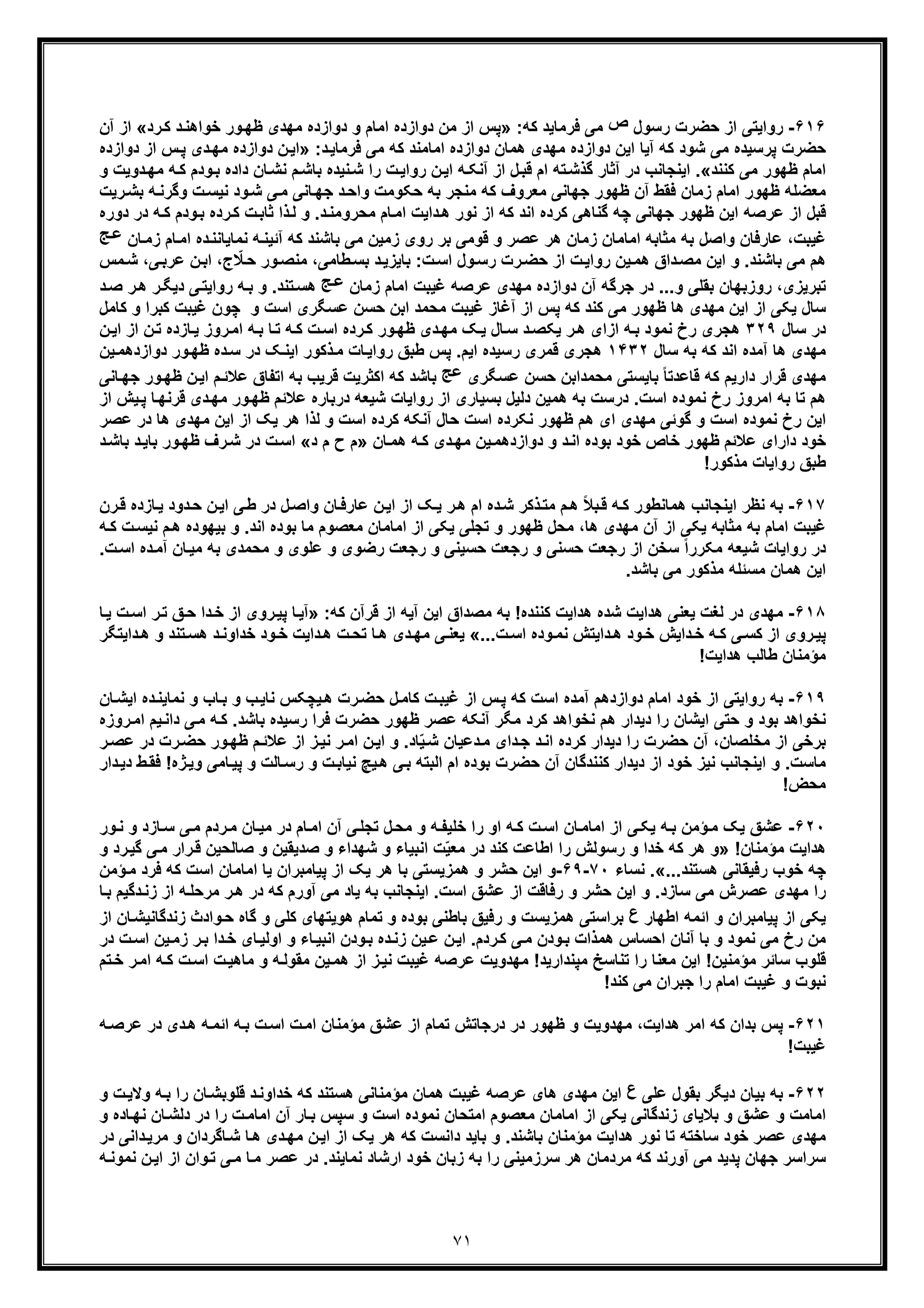 ٧١
۶١۶-‫رﺳول‬ ‫ﺣﺿرت‬ ‫از‬ ‫رواﯾﺗﯽ‬‫ص‬:‫ﮐﮫ‬ ‫ﻓرﻣﺎﯾد‬ ‫ﻣﯽ‬»‫د‬ ‫ﻣن‬ ‫از‬ ‫ﭘس‬‫اﻣﺎ‬ ‫وازده‬‫رد‬‫ﮐ‬ ‫د‬‫ﺧواھﻧ‬ ‫ور‬‫ظﮭ‬ ‫ﻣﮭدی‬ ‫دوازده‬ ‫و‬ ‫م‬«‫آن‬ ‫از‬
‫دوازده‬ ‫ھﻣﺎن‬ ‫ﻣﮭدی‬ ‫دوازده‬ ‫اﯾن‬ ‫آﯾﺎ‬ ‫ﮐﮫ‬ ‫ﺷود‬ ‫ﻣﯽ‬ ‫ﭘرﺳﯾده‬ ‫ﺣﺿرت‬:‫د‬‫ﻓرﻣﺎﯾ‬ ‫ﻣﯽ‬ ‫ﮐﮫ‬ ‫اﻣﺎﻣﻧد‬»‫د‬‫ﻣﮭ‬ ‫دوازده‬ ‫ن‬‫اﯾ‬‫س‬‫ﭘ‬ ‫ی‬‫دواز‬ ‫از‬‫ده‬
‫ﮐﻧﻧد‬ ‫ﻣﯽ‬ ‫ظﮭور‬ ‫اﻣﺎم‬«.‫داده‬ ‫ﺎن‬‫ﻧﺷ‬ ‫م‬‫ﺑﺎﺷ‬ ‫ﻧﯾده‬‫ﺷ‬ ‫را‬ ‫ت‬‫رواﯾ‬ ‫ن‬‫اﯾ‬ ‫ﮫ‬‫آﻧﮑ‬ ‫از‬ ‫ل‬‫ﻗﺑ‬ ‫ام‬ ‫ﺗﮫ‬‫ﮔذﺷ‬ ‫آﺛﺎر‬ ‫در‬ ‫اﯾﻧﺟﺎﻧب‬‫ﻣﮭ‬ ‫ﮫ‬‫ﮐ‬ ‫ودم‬‫ﺑ‬‫و‬ ‫دوﯾت‬
‫ﮫ‬‫وﮔرﻧ‬ ‫ت‬‫ﻧﯾﺳ‬ ‫ود‬‫ﺷ‬ ‫ﯽ‬‫ﻣ‬ ‫ﺎﻧﯽ‬‫ﺟﮭ‬ ‫د‬‫واﺣ‬ ‫ﺣﮑوﻣت‬ ‫ﺑﮫ‬ ‫ﻣﻧﺟر‬ ‫ﮐﮫ‬ ‫ﻣﻌروف‬ ‫ﺟﮭﺎﻧﯽ‬ ‫ظﮭور‬ ‫آن‬ ‫ﻓﻘط‬ ‫زﻣﺎن‬ ‫اﻣﺎم‬ ‫ظﮭور‬ ‫ﻣﻌﺿﻠﮫ‬‫رﯾت‬‫ﺑﺷ‬
‫رده‬‫ﮐ‬ ‫ت‬‫ﺛﺎﺑ‬ ‫ذا‬‫ﻟ‬ ‫و‬ .‫د‬‫ﻣﺣروﻣﻧ‬ ‫ﺎم‬‫اﻣ‬ ‫داﯾت‬‫ھ‬ ‫ﻧور‬ ‫از‬ ‫ﮐﮫ‬ ‫اﻧد‬ ‫ﮐرده‬ ‫ﮔﻧﺎھﯽ‬ ‫ﭼﮫ‬ ‫ﺟﮭﺎﻧﯽ‬ ‫ظﮭور‬ ‫اﯾن‬ ‫ﻋرﺻﮫ‬ ‫از‬ ‫ﻗﺑل‬‫د‬ ‫ﮫ‬‫ﮐ‬ ‫ودم‬‫ﺑ‬‫دوره‬ ‫ر‬
‫ﻧﻣﺎﯾﺎﻧﻧ‬ ‫ﮫ‬‫آﺋﯾﻧ‬ ‫ﮐﮫ‬ ‫ﺑﺎﺷﻧد‬ ‫ﻣﯽ‬ ‫زﻣﯾن‬ ‫روی‬ ‫ﺑر‬ ‫ﻗوﻣﯽ‬ ‫و‬ ‫ﻋﺻر‬ ‫ھر‬ ‫زﻣﺎن‬ ‫اﻣﺎﻣﺎن‬ ‫ﻣﺛﺎﺑﮫ‬ ‫ﺑﮫ‬ ‫واﺻل‬ ‫ﻋﺎرﻓﺎن‬ ،‫ﻏﯾﺑت‬‫زﻣ‬ ‫ﺎم‬‫اﻣ‬ ‫ده‬‫ﺎن‬‫ﺞ‬‫ﻋ‬
‫رت‬‫ﺣﺿ‬ ‫از‬ ‫ت‬‫رواﯾ‬ ‫ﯾن‬‫ھﻣ‬ ‫داق‬‫ﻣﺻ‬ ‫اﯾن‬ ‫و‬ .‫ﺑﺎﺷﻧد‬ ‫ﻣﯽ‬ ‫ھم‬‫ﯽ‬‫ﻋرﺑ‬ ‫ن‬‫اﺑ‬ ،‫ج‬ ّ‫ﻼ‬‫ﺣ‬ ‫ور‬‫ﻣﻧﺻ‬ ،‫طﺎﻣﯽ‬‫ﺑﺳ‬ ‫د‬‫ﺑﺎﯾزﯾ‬ :‫ت‬‫اﺳ‬ ‫ول‬‫رﺳ‬‫ﻣس‬‫ﺷ‬ ،
‫زﻣﺎن‬ ‫اﻣﺎم‬ ‫ﻏﯾﺑت‬ ‫ﻋرﺻﮫ‬ ‫ﻣﮭدی‬ ‫دوازده‬ ‫آن‬ ‫ﺟرﮔﮫ‬ ‫در‬ ...‫و‬ ‫ﺑﻘﻠﯽ‬ ‫روزﺑﮭﺎن‬ ،‫ﺗﺑرﯾزی‬‫ﺞ‬‫ﻋ‬‫ﯽ‬‫رواﯾﺗ‬ ‫ﮫ‬‫ﺑ‬ ‫و‬ .‫ﺗﻧد‬‫ھﺳ‬‫د‬‫ﺻ‬ ‫ر‬‫ھ‬ ‫ر‬‫دﯾﮕ‬
‫ﻋﺳ‬ ‫ﺣﺳن‬ ‫اﺑن‬ ‫ﻣﺣﻣد‬ ‫ﻏﯾﺑت‬ ‫آﻏﺎز‬ ‫از‬ ‫ﭘس‬ ‫ﮐﮫ‬ ‫ﮐﻧد‬ ‫ﻣﯽ‬ ‫ظﮭور‬ ‫ھﺎ‬ ‫ﻣﮭدی‬ ‫اﯾن‬ ‫از‬ ‫ﯾﮑﯽ‬ ‫ﺳﺎل‬‫ﮕ‬‫و‬ ‫اﺳت‬ ‫ری‬‫ﮐﺑ‬ ‫ﻏﯾﺑت‬ ‫ﭼون‬‫ﮐﺎﻣل‬ ‫و‬ ‫را‬
‫ﺳﺎل‬ ‫در‬٣٢٩‫ن‬‫ﺗ‬ ‫ﺎزده‬‫ﯾ‬ ‫روز‬‫اﻣ‬ ‫ﮫ‬‫ﺑ‬ ‫ﺎ‬‫ﺗ‬ ‫ﮫ‬‫ﮐ‬ ‫ت‬‫اﺳ‬ ‫رده‬‫ﮐ‬ ‫ور‬‫ظﮭ‬ ‫دی‬‫ﻣﮭ‬ ‫ﮏ‬‫ﯾ‬ ‫ﺎل‬‫ﺳ‬ ‫د‬‫ﯾﮑﺻ‬ ‫ر‬‫ھ‬ ‫ازای‬ ‫ﮫ‬‫ﺑ‬ ‫ﻧﻣود‬ ‫رخ‬ ‫ھﺟری‬‫ا‬‫ن‬‫اﯾ‬ ‫ز‬
‫ﺳﺎل‬ ‫ﺑﮫ‬ ‫ﮐﮫ‬ ‫اﻧد‬ ‫آﻣده‬ ‫ھﺎ‬ ‫ﻣﮭدی‬١۴٣٢‫ور‬‫ظﮭ‬ ‫ده‬‫ﺳ‬ ‫در‬ ‫ﮏ‬‫اﯾﻧ‬ ‫ذﮐور‬‫ﻣ‬ ‫ﺎت‬‫رواﯾ‬ ‫طﺑﻖ‬ ‫ﭘس‬ .‫اﯾم‬ ‫رﺳﯾده‬ ‫ﻗﻣری‬ ‫ھﺟری‬‫د‬‫ﯾن‬‫وازدھﻣ‬
‫ﻋﺳ‬ ‫ﺣﺳن‬ ‫ﻣﺣﻣداﺑن‬ ‫ﺑﺎﯾﺳﺗﯽ‬ ً‫ﺎ‬‫ﻗﺎﻋدﺗ‬ ‫ﮐﮫ‬ ‫دارﯾم‬ ‫ﻗرار‬ ‫ﻣﮭدی‬‫ﮕ‬‫ری‬‫ﻋﺞ‬‫م‬‫ﻋﻼﺋ‬ ‫اﺗﻔﺎق‬ ‫ﺑﮫ‬ ‫ﻗرﯾب‬ ‫اﮐﺛرﯾت‬ ‫ﮐﮫ‬ ‫ﺑﺎﺷد‬‫ا‬‫ﺎ‬‫ﺟﮭ‬ ‫ور‬‫ظﮭ‬ ‫ن‬‫ﯾ‬‫ﻧﯽ‬
‫د‬‫ﻣﮭ‬ ‫ور‬‫ظﮭ‬ ‫ﻋﻼﺋم‬ ‫درﺑﺎره‬ ‫ﺷﯾﻌﮫ‬ ‫رواﯾﺎت‬ ‫از‬ ‫ﺑﺳﯾﺎری‬ ‫دﻟﯾل‬ ‫ھﻣﯾن‬ ‫ﺑﮫ‬ ‫درﺳت‬ .‫اﺳت‬ ‫ﻧﻣوده‬ ‫رخ‬ ‫اﻣروز‬ ‫ﺑﮫ‬ ‫ﺗﺎ‬ ‫ھم‬‫ﯾ‬‫ﭘ‬ ‫ﺎ‬‫ﻗرﻧﮭ‬ ‫ی‬‫از‬ ‫ش‬
‫ﻣﮭد‬ ‫اﯾن‬ ‫از‬ ‫ﯾﮏ‬ ‫ھر‬ ‫ﻟذا‬ ‫و‬ ‫اﺳت‬ ‫ﮐرده‬ ‫آﻧﮑﮫ‬ ‫ﺣﺎل‬ ‫اﺳت‬ ‫ﻧﮑرده‬ ‫ظﮭور‬ ‫ھم‬ ‫ای‬ ‫ﻣﮭدی‬ ‫ﮔوﺋﯽ‬ ‫و‬ ‫اﺳت‬ ‫ﻧﻣوده‬ ‫رخ‬ ‫اﯾن‬‫ھﺎ‬ ‫ی‬‫در‬‫ﻋﺻ‬‫ر‬
‫ﺎن‬‫ھﻣ‬ ‫ﮫ‬‫ﮐ‬ ‫دی‬‫ﻣﮭ‬ ‫ﯾن‬‫دوازدھﻣ‬ ‫و‬ ‫د‬‫اﻧ‬ ‫ﺑوده‬ ‫ﺧود‬ ‫ﺧﺎص‬ ‫ظﮭور‬ ‫ﻋﻼﺋم‬ ‫دارای‬ ‫ﺧود‬»‫د‬ ‫م‬ ‫ح‬ ‫م‬«‫ﺑ‬ ‫ور‬‫ظﮭ‬ ‫رف‬‫ﺷ‬ ‫در‬ ‫ت‬‫اﺳ‬‫د‬‫ﺑﺎﺷ‬ ‫د‬‫ﺎﯾ‬
!‫ﻣذﮐور‬ ‫رواﯾﺎت‬ ‫طﺑﻖ‬
۶١٧-‫در‬ ‫ل‬‫واﺻ‬ ‫ﺎن‬‫ﻋﺎرﻓ‬ ‫ن‬‫اﯾ‬ ‫از‬ ‫ﮏ‬‫ﯾ‬ ‫ر‬‫ھ‬ ‫ام‬ ‫ده‬‫ﺷ‬ ‫ذﮐر‬‫ﻣﺗ‬ ‫م‬‫ھ‬ ً‫ﻼ‬‫ﺑ‬‫ﻗ‬ ‫ﮫ‬‫ﮐ‬ ‫ھﻣﺎﻧطور‬ ‫اﯾﻧﺟﺎﻧب‬ ‫ﻧظر‬ ‫ﺑﮫ‬‫ﻗ‬ ‫ﺎزده‬‫ﯾ‬ ‫دود‬‫ﺣ‬ ‫ن‬‫اﯾ‬ ‫ﯽ‬‫ط‬‫رن‬
‫ﻣﮭدی‬ ‫آن‬ ‫از‬ ‫ﯾﮑﯽ‬ ‫ﻣﺛﺎﺑﮫ‬ ‫ﺑﮫ‬ ‫اﻣﺎم‬ ‫ﻏﯾﺑت‬‫ﺑ‬ ‫و‬ .‫اﻧد‬ ‫ﺑوده‬ ‫ﻣﺎ‬ ‫ﻣﻌﺻوم‬ ‫اﻣﺎﻣﺎن‬ ‫از‬ ‫ﯾﮑﯽ‬ ‫ﺗﺟﻠﯽ‬ ‫و‬ ‫ظﮭور‬ ‫ﻣﺣل‬ ،‫ھﺎ‬‫ﻧ‬ ‫م‬‫ھ‬ ‫ﯾﮭوده‬‫ﮫ‬‫ﮐ‬ ‫ت‬‫ﯾﺳ‬
‫د‬‫آﻣ‬ ‫ﺎن‬‫ﻣﯾ‬ ‫ﺑﮫ‬ ‫ﻣﺣﻣدی‬ ‫و‬ ‫ﻋﻠوی‬ ‫و‬ ‫رﺿوی‬ ‫رﺟﻌت‬ ‫و‬ ‫ﺣﺳﯾﻧﯽ‬ ‫رﺟﻌت‬ ‫و‬ ‫ﺣﺳﻧﯽ‬ ‫رﺟﻌت‬ ‫از‬ ‫ﺳﺧن‬ ً‫ا‬‫ﻣﮑرر‬ ‫ﺷﯾﻌﮫ‬ ‫رواﯾﺎت‬ ‫در‬.‫ت‬‫اﺳ‬ ‫ه‬
.‫ﺑﺎﺷد‬ ‫ﻣﯽ‬ ‫ﻣذﮐور‬ ‫ﻣﺳﺋﻠﮫ‬ ‫ھﻣﺎن‬ ‫اﯾن‬
۶١٨-‫ﺷده‬ ‫ھداﯾت‬ ‫ﯾﻌﻧﯽ‬ ‫ﻟﻐت‬ ‫در‬ ‫ﻣﮭدی‬‫ﻣﺻداق‬ ‫ﺑﮫ‬ !‫ﮐﻧﻧده‬ ‫ھداﯾت‬:‫ﮐﮫ‬ ‫ﻗرآن‬ ‫از‬ ‫آﯾﮫ‬ ‫اﯾن‬»‫ﭘ‬ ‫ﺎ‬‫آﯾ‬‫ت‬‫اﺳ‬ ‫ر‬‫ﺗ‬ ‫ﻖ‬‫ﺣ‬ ‫دا‬‫ﺧ‬ ‫از‬ ‫روی‬‫ﯾ‬‫ﯾ‬‫ﺎ‬
...‫ت‬‫اﺳ‬ ‫وده‬‫ﻧﻣ‬ ‫داﯾﺗش‬‫ھ‬ ‫ود‬‫ﺧ‬ ‫داﯾش‬‫ﺧ‬ ‫ﮫ‬‫ﮐ‬ ‫ﯽ‬‫ﮐﺳ‬ ‫از‬ ‫روی‬‫ﭘﯾ‬«‫ھ‬ ‫و‬ ‫ﺗﻧد‬‫ھﺳ‬ ‫د‬‫ﺧداوﻧ‬ ‫ود‬‫ﺧ‬ ‫داﯾت‬‫ھ‬ ‫ت‬‫ﺗﺣ‬ ‫ﺎ‬‫ھ‬ ‫دی‬‫ﻣﮭ‬ ‫ﯽ‬‫ﯾﻌﻧ‬‫داﯾﺗﮕر‬
!‫ھداﯾت‬ ‫طﺎﻟب‬ ‫ﻣؤﻣﻧﺎن‬
۶١٩-‫و‬ ‫ب‬‫ﻧﺎﯾ‬ ‫ﯾﭼﮑس‬‫ھ‬ ‫رت‬‫ﺣﺿ‬ ‫ل‬‫ﮐﺎﻣ‬ ‫ت‬‫ﻏﯾﺑ‬ ‫از‬ ‫س‬‫ﭘ‬ ‫ﮐﮫ‬ ‫اﺳت‬ ‫آﻣده‬ ‫دوازدھم‬ ‫اﻣﺎم‬ ‫ﺧود‬ ‫از‬ ‫رواﯾﺗﯽ‬ ‫ﺑﮫ‬‫ﻧ‬ ‫و‬ ‫ﺎب‬‫ﺑ‬‫ا‬ ‫ده‬‫ﻣﺎﯾﻧ‬‫ﺎن‬‫ﯾﺷ‬
‫ﯽ‬‫ﻣ‬ ‫ﮫ‬‫ﮐ‬ .‫ﺑﺎﺷد‬ ‫رﺳﯾده‬ ‫ﻓرا‬ ‫ﺣﺿرت‬ ‫ظﮭور‬ ‫ﻋﺻر‬ ‫آﻧﮑﮫ‬ ‫ﻣﮕر‬ ‫ﮐرد‬ ‫ﻧﺧواھد‬ ‫ھم‬ ‫دﯾدار‬ ‫را‬ ‫اﯾﺷﺎن‬ ‫ﺣﺗﯽ‬ ‫و‬ ‫ﺑود‬ ‫ﻧﺧواھد‬‫ر‬‫اﻣ‬ ‫ﯾم‬‫داﻧ‬‫وزه‬
‫ﻣﺧﻠﺻﺎن‬ ‫از‬ ‫ﺑرﺧﯽ‬،‫ﺣ‬ ‫ور‬‫ظﮭ‬ ‫م‬‫ﻋﻼﺋ‬ ‫از‬ ‫ز‬‫ﻧﯾ‬ ‫ر‬‫اﻣ‬ ‫ن‬‫اﯾ‬ ‫و‬ .‫ﺎد‬ّ‫ﯾ‬‫ﺷ‬ ‫دﻋﯾﺎن‬‫ﻣ‬ ‫دای‬‫ﺟ‬ ‫د‬‫اﻧ‬ ‫ﮐرده‬ ‫دﯾدار‬ ‫را‬ ‫ﺣﺿرت‬ ‫آن‬‫ر‬‫ﻋﺻ‬ ‫در‬ ‫رت‬‫ﺿ‬
‫ﺎﻣ‬‫ﭘﯾ‬ ‫و‬ ‫ﺎﻟت‬‫رﺳ‬ ‫و‬ ‫ت‬‫ﻧﯾﺎﺑ‬ ‫ﯾﭻ‬‫ھ‬ ‫ﯽ‬‫ﺑ‬ ‫اﻟﺑﺗﮫ‬ ‫ام‬ ‫ﺑوده‬ ‫ﺣﺿرت‬ ‫آن‬ ‫ﮐﻧﻧدﮔﺎن‬ ‫دﯾدار‬ ‫از‬ ‫ﺧود‬ ‫ﻧﯾز‬ ‫اﯾﻧﺟﺎﻧب‬ ‫و‬ .‫ﻣﺎﺳت‬‫ﻓﻘ‬ !‫ژه‬‫وﯾ‬ ‫ﯽ‬‫دار‬‫دﯾ‬ ‫ط‬
!‫ﻣﺣض‬
۶٢٠-‫و‬ ‫ﮫ‬‫ﺧﻠﯾﻔ‬ ‫را‬ ‫او‬ ‫ﮫ‬‫ﮐ‬ ‫ت‬‫اﺳ‬ ‫ﺎن‬‫اﻣﺎﻣ‬ ‫از‬ ‫ﯽ‬‫ﯾﮑ‬ ‫ﮫ‬‫ﺑ‬ ‫ؤﻣن‬‫ﻣ‬ ‫ﯾﮏ‬ ‫ﻋﺷﻖ‬‫ﺎن‬‫ﻣﯾ‬ ‫در‬ ‫ﺎم‬‫اﻣ‬ ‫آن‬ ‫ﯽ‬‫ﺗﺟﻠ‬ ‫ل‬‫ﻣﺣ‬‫ﻣ‬‫ور‬‫ﻧ‬ ‫و‬ ‫ﺎزد‬‫ﺳ‬ ‫ﯽ‬‫ﻣ‬ ‫ردم‬
!‫ﻣؤﻣﻧﺎن‬ ‫ھداﯾت‬»‫ﺻﺎﻟﺣﯾن‬ ‫و‬ ‫ﺻدﯾﻘﯾن‬ ‫و‬ ‫ﺷﮭداء‬ ‫و‬ ‫اﻧﺑﯾﺎء‬ ‫ت‬ّ‫ﯾ‬‫ﻣﻌ‬ ‫در‬ ‫ﮐﻧد‬ ‫اطﺎﻋت‬ ‫را‬ ‫رﺳوﻟش‬ ‫و‬ ‫ﺧدا‬ ‫ﮐﮫ‬ ‫ھر‬ ‫و‬‫ﻗ‬‫رد‬‫ﮔﯾ‬ ‫ﯽ‬‫ﻣ‬ ‫رار‬‫و‬
...‫ھﺳﺗﻧد‬ ‫رﻓﯾﻘﺎﻧﯽ‬ ‫ﺧوب‬ ‫ﭼﮫ‬«.‫ﻧﺳﺎء‬٧٠-۶٩-‫ﭘﯾﺎ‬ ‫از‬ ‫ﯾﮏ‬ ‫ھر‬ ‫ﺑﺎ‬ ‫ھﻣزﯾﺳﺗﯽ‬ ‫و‬ ‫ﺣﺷر‬ ‫اﯾن‬ ‫و‬‫ؤﻣن‬‫ﻣ‬ ‫ﻓرد‬ ‫ﮐﮫ‬ ‫اﺳت‬ ‫اﻣﺎﻣﺎن‬ ‫ﯾﺎ‬ ‫ﻣﺑران‬
‫را‬‫ﮫ‬‫ﻣرﺣﻠ‬ ‫ر‬‫ھ‬ ‫در‬ ‫ﮐﮫ‬ ‫آورم‬ ‫ﻣﯽ‬ ‫ﯾﺎد‬ ‫ﺑﮫ‬ ‫اﯾﻧﺟﺎﻧب‬ .‫اﺳت‬ ‫ﻋﺷﻖ‬ ‫از‬ ‫رﻓﺎﻗت‬ ‫و‬ ‫ﺣﺷر‬ ‫اﯾن‬ ‫و‬ .‫ﺳﺎزد‬ ‫ﻣﯽ‬ ‫ﻋﺻرش‬ ‫ﻣﮭدی‬‫ا‬‫ﺎ‬‫ﺑ‬ ‫دﮔﯾم‬‫زﻧ‬ ‫ز‬
‫اطﮭﺎر‬ ‫اﺋﻣﮫ‬ ‫و‬ ‫ﭘﯾﺎﻣﺑران‬ ‫از‬ ‫ﯾﮑﯽ‬‫ع‬‫و‬‫ﺣ‬ ‫ﮔﺎه‬ ‫و‬ ‫ﮐﻠﯽ‬ ‫ھوﯾﺗﮭﺎی‬ ‫ﺗﻣﺎم‬ ‫و‬ ‫ﺑوده‬ ‫ﺑﺎطﻧﯽ‬ ‫رﻓﯾﻖ‬ ‫و‬ ‫ھﻣزﯾﺳت‬ ‫ﺑراﺳﺗﯽ‬‫زﻧدﮔﺎﻧﯾﺷ‬ ‫ادث‬‫از‬ ‫ﺎن‬
‫ردم‬‫ﮐ‬ ‫ﯽ‬‫ﻣ‬ ‫ودن‬‫ﺑ‬ ‫ھﻣذات‬ ‫اﺣﺳﺎس‬ ‫آﻧﺎن‬ ‫ﺑﺎ‬ ‫و‬ ‫ﻧﻣود‬ ‫ﻣﯽ‬ ‫رخ‬ ‫ﻣن‬‫ر‬‫ﺑ‬ ‫دا‬‫ﺧ‬ ‫ﺎی‬‫اوﻟﯾ‬ ‫و‬ ‫ﺎء‬‫اﻧﺑﯾ‬ ‫ودن‬‫ﺑ‬ ‫ده‬‫زﻧ‬ ‫ﯾن‬‫ﻋ‬ ‫ن‬‫اﯾ‬ .‫ت‬‫اﺳ‬ ‫ﯾن‬‫زﻣ‬‫د‬‫ر‬
‫ا‬ ‫ت‬‫ﻣﺎھﯾ‬ ‫و‬ ‫ﮫ‬‫ﻣﻘوﻟ‬ ‫ﯾن‬‫ھﻣ‬ ‫از‬ ‫ز‬‫ﻧﯾ‬ ‫ﻏﯾﺑت‬ ‫ﻋرﺻﮫ‬ ‫ﻣﮭدوﯾت‬ !‫ﻣﭘﻧدارﯾد‬ ‫ﺗﻧﺎﺳﺦ‬ ‫را‬ ‫ﻣﻌﻧﺎ‬ ‫اﯾن‬ !‫ﻣؤﻣﻧﯾن‬ ‫ﺳﺎﺋر‬ ‫ﻗﻠوب‬‫ر‬‫اﻣ‬ ‫ﮫ‬‫ﮐ‬ ‫ت‬‫ﺳ‬‫ﺧ‬‫ﺗم‬
!‫ﮐﻧد‬ ‫ﻣﯽ‬ ‫ﺟﺑران‬ ‫را‬ ‫اﻣﺎم‬ ‫ﻏﯾﺑت‬ ‫و‬ ‫ﻧﺑوت‬
۶٢١-‫ﻋﺷﻖ‬ ‫از‬ ‫ﺗﻣﺎم‬ ‫درﺟﺎﺗش‬ ‫در‬ ‫ظﮭور‬ ‫و‬ ‫ﻣﮭدوﯾت‬ ،‫ھداﯾت‬ ‫اﻣر‬ ‫ﮐﮫ‬ ‫ﺑدان‬ ‫ﭘس‬‫ﮫ‬‫ﺑ‬ ‫ت‬‫اﺳ‬ ‫ت‬‫اﻣ‬ ‫ﻣؤﻣﻧﺎن‬‫ﮫ‬‫ﻋرﺻ‬ ‫در‬ ‫دی‬‫ھ‬ ‫ﮫ‬‫اﺋﻣ‬
!‫ﻏﯾﺑت‬
۶٢٢-‫ﻋﻠﯽ‬ ‫ﺑﻘول‬ ‫دﯾﮕر‬ ‫ﺑﯾﺎن‬ ‫ﺑﮫ‬‫ع‬‫و‬ ‫ت‬‫وﻻﯾ‬ ‫ﮫ‬‫ﺑ‬ ‫را‬ ‫ﺎن‬‫ﻗﻠوﺑﺷ‬ ‫د‬‫ﺧداوﻧ‬ ‫ﮐﮫ‬ ‫ھﺳﺗﻧد‬ ‫ﻣؤﻣﻧﺎﻧﯽ‬ ‫ھﻣﺎن‬ ‫ﻏﯾﺑت‬ ‫ﻋرﺻﮫ‬ ‫ھﺎی‬ ‫ﻣﮭدی‬ ‫اﯾن‬
‫و‬ ‫ﺎده‬‫ﻧﮭ‬ ‫ﺎن‬‫دﻟﺷ‬ ‫در‬ ‫را‬ ‫ت‬‫اﻣﺎﻣ‬ ‫آن‬ ‫ﺎر‬‫ﺑ‬ ‫ﺳﭘس‬ ‫و‬ ‫اﺳت‬ ‫ﻧﻣوده‬ ‫اﻣﺗﺣﺎن‬ ‫ﻣﻌﺻوم‬ ‫اﻣﺎﻣﺎن‬ ‫از‬ ‫ﯾﮑﯽ‬ ‫زﻧدﮔﺎﻧﯽ‬ ‫ﺑﻼﯾﺎی‬ ‫و‬ ‫ﻋﺷﻖ‬ ‫و‬ ‫اﻣﺎﻣت‬
‫ﻣﮭدی‬‫در‬ ‫داﻧﯽ‬‫ﻣرﯾ‬ ‫و‬ ‫ﺎﮔردان‬‫ﺷ‬ ‫ﺎ‬‫ھ‬ ‫دی‬‫ﻣﮭ‬ ‫ن‬‫اﯾ‬ ‫از‬ ‫ﯾﮏ‬ ‫ھر‬ ‫ﮐﮫ‬ ‫داﻧﺳت‬ ‫ﺑﺎﯾد‬ ‫و‬ .‫ﺑﺎﺷﻧد‬ ‫ﻣؤﻣﻧﺎن‬ ‫ھداﯾت‬ ‫ﻧور‬ ‫ﺗﺎ‬ ‫ﺳﺎﺧﺗﮫ‬ ‫ﺧود‬ ‫ﻋﺻر‬
‫ﮫ‬‫ﻧﻣوﻧ‬ ‫ن‬‫اﯾ‬ ‫از‬ ‫وان‬‫ﺗ‬ ‫ﯽ‬‫ﻣ‬ ‫ﺎ‬‫ﻣ‬ ‫ﻋﺻر‬ ‫در‬ .‫ﻧﻣﺎﯾﻧد‬ ‫ارﺷﺎد‬ ‫ﺧود‬ ‫زﺑﺎن‬ ‫ﺑﮫ‬ ‫را‬ ‫ﺳرزﻣﯾﻧﯽ‬ ‫ھر‬ ‫ﻣردﻣﺎن‬ ‫ﮐﮫ‬ ‫آورﻧد‬ ‫ﻣﯽ‬ ‫ﭘدﯾد‬ ‫ﺟﮭﺎن‬ ‫ﺳراﺳر‬
 