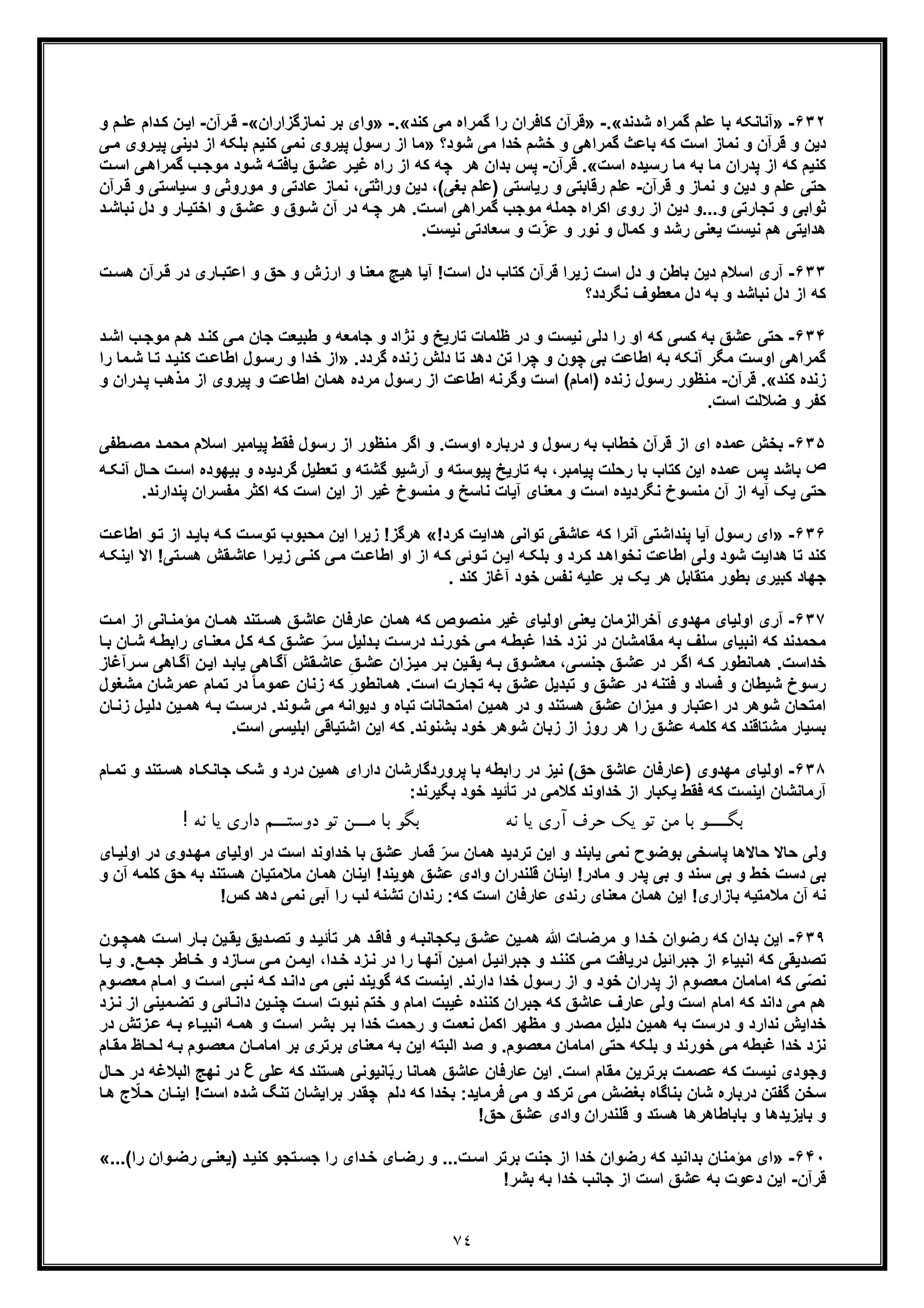 ٧٤
۶٣٢-»‫ﺷدﻧد‬ ‫ﮔﻣراه‬ ‫ﻋﻠم‬ ‫ﺑﺎ‬ ‫آﻧﺎﻧﮑﮫ‬«.-»‫ﮐﻧد‬ ‫ﻣﯽ‬ ‫ﮔﻣراه‬ ‫را‬ ‫ﮐﺎﻓران‬ ‫ﻗرآن‬«.-»‫ﻧﻣﺎزﮔزاران‬ ‫ﺑر‬ ‫وای‬«-‫رآن‬‫ﻗ‬-‫ﻋﻠ‬ ‫دام‬‫ﮐ‬ ‫ن‬‫اﯾ‬‫و‬ ‫م‬
‫ﮔﻣراھﯽ‬ ‫ﺑﺎﻋث‬ ‫ﮐﮫ‬ ‫اﺳت‬ ‫ﻧﻣﺎز‬ ‫و‬ ‫ﻗرآن‬ ‫و‬ ‫دﯾن‬‫ﺷود؟‬ ‫ﻣﯽ‬ ‫ﺧدا‬ ‫ﺧﺷم‬ ‫و‬»‫از‬ ‫ﺑﻠﮑﮫ‬ ‫ﮐﻧﯾم‬ ‫ﻧﻣﯽ‬ ‫ﭘﯾروی‬ ‫رﺳول‬ ‫از‬ ‫ﻣﺎ‬‫د‬‫ﯽ‬‫ﻣ‬ ‫روی‬‫ﭘﯾ‬ ‫ﯾﻧﯽ‬
‫ﮐﻧﯾم‬‫اﺳت‬ ‫رﺳﯾده‬ ‫ﻣﺎ‬ ‫ﺑﮫ‬ ‫ﻣﺎ‬ ‫ﭘدران‬ ‫از‬ ‫ﮐﮫ‬«.‫ﻗرآن‬-‫ھر‬ ‫ﺑدان‬ ‫ﭘس‬‫ﭼ‬‫ﮐﮫ‬ ‫ﮫ‬‫ت‬‫اﺳ‬ ‫ﯽ‬‫ﮔﻣراھ‬ ‫ب‬‫ﻣوﺟ‬ ‫ود‬‫ﺷ‬ ‫ﮫ‬‫ﯾﺎﻓﺗ‬ ‫ﻖ‬‫ﻋﺷ‬ ‫ر‬‫ﻏﯾ‬ ‫راه‬ ‫از‬
‫ﻗرآن‬ ‫و‬ ‫ﻧﻣﺎز‬ ‫و‬ ‫دﯾن‬ ‫و‬ ‫ﻋﻠم‬ ‫ﺣﺗﯽ‬-‫ﻋ‬‫و‬ ‫ﻋﺎدﺗﯽ‬ ‫ﻧﻣﺎز‬ ،‫وراﺛﺗﯽ‬ ‫دﯾن‬ ،(‫ﺑﻐﯽ‬ ‫)ﻋﻠم‬ ‫رﯾﺎﺳﺗﯽ‬ ‫و‬ ‫رﻗﺎﺑﺗﯽ‬ ‫ﻠم‬‫ﺳﯾﺎﺳﺗﯽ‬ ‫و‬ ‫ﻣوروﺛﯽ‬‫رآن‬‫ﻗ‬ ‫و‬
‫ﺎر‬‫اﺧﺗﯾ‬ ‫و‬ ‫ﻖ‬‫ﻋﺷ‬ ‫و‬ ‫وق‬‫ﺷ‬ ‫آن‬ ‫در‬ ‫ﮫ‬‫ﭼ‬ ‫ر‬‫ھ‬ .‫ت‬‫اﺳ‬ ‫ﮔﻣراھﯽ‬ ‫ﻣوﺟب‬ ‫ﺟﻣﻠﮫ‬ ‫اﮐراه‬ ‫روی‬ ‫از‬ ‫دﯾن‬ ‫و...و‬ ‫ﺗﺟﺎرﺗﯽ‬ ‫و‬ ‫ﺛواﺑﯽ‬‫ﻧﺑﺎﺷ‬ ‫دل‬ ‫و‬‫د‬
.‫ﻧﯾﺳت‬ ‫ﺳﻌﺎدﺗﯽ‬ ‫و‬ ‫ت‬ّ‫ﻋز‬ ‫و‬ ‫ﻧور‬ ‫و‬ ‫ﮐﻣﺎل‬ ‫و‬ ‫رﺷد‬ ‫ﯾﻌﻧﯽ‬ ‫ﻧﯾﺳت‬ ‫ھم‬ ‫ھداﯾﺗﯽ‬
۶٣٣-‫و‬ ‫ﻣﻌﻧﺎ‬ ‫ھﯾﭻ‬ ‫آﯾﺎ‬ !‫اﺳت‬ ‫دل‬ ‫ﮐﺗﺎب‬ ‫ﻗرآن‬ ‫زﯾرا‬ ‫اﺳت‬ ‫دل‬ ‫و‬ ‫ﺑﺎطن‬ ‫دﯾن‬ ‫اﺳﻼم‬ ‫آری‬‫ﺣﻖ‬ ‫و‬ ‫ارزش‬‫و‬‫اﻋﺗ‬‫ﺑ‬‫ﺎ‬‫ر‬‫ت‬‫ھﺳ‬ ‫رآن‬‫ﻗ‬ ‫در‬ ‫ی‬
‫ﻧﮕردد؟‬ ‫ﻣﻌطوف‬ ‫دل‬ ‫ﺑﮫ‬ ‫و‬ ‫ﻧﺑﺎﺷد‬ ‫دل‬ ‫از‬ ‫ﮐﮫ‬
۶٣۴-‫ﺟﺎ‬ ‫طﺑﯾﻌت‬ ‫و‬ ‫ﺟﺎﻣﻌﮫ‬ ‫و‬ ‫ﻧژاد‬ ‫و‬ ‫ﺗﺎرﯾﺦ‬ ‫ظﻠﻣﺎت‬ ‫در‬ ‫و‬ ‫ﻧﯾﺳت‬ ‫دﻟﯽ‬ ‫را‬ ‫او‬ ‫ﮐﮫ‬ ‫ﮐﺳﯽ‬ ‫ﺑﮫ‬ ‫ﻋﺷﻖ‬ ‫ﺣﺗﯽ‬‫د‬‫اﺷ‬ ‫ب‬‫ﻣوﺟ‬ ‫م‬‫ھ‬ ‫د‬‫ﮐﻧ‬ ‫ﯽ‬‫ﻣ‬ ‫ن‬
.‫ﮔردد‬ ‫زﻧده‬ ‫دﻟش‬ ‫ﺗﺎ‬ ‫دھد‬ ‫ﺗن‬ ‫ﭼرا‬ ‫و‬ ‫ﭼون‬ ‫ﺑﯽ‬ ‫اطﺎﻋت‬ ‫ﺑﮫ‬ ‫آﻧﮑﮫ‬ ‫ﻣﮕر‬ ‫اوﺳت‬ ‫ﮔﻣراھﯽ‬»‫و‬‫رﺳ‬ ‫و‬ ‫ﺧدا‬ ‫از‬‫اطﺎ‬ ‫ل‬‫ﮐﻧ‬ ‫ت‬‫ﻋ‬‫ﻣﺎ‬‫ﺷ‬ ‫ﺎ‬‫ﺗ‬ ‫د‬‫ﯾ‬‫ر‬‫ا‬
‫ﮐﻧد‬ ‫زﻧده‬«.‫ﻗرآن‬-‫رﺳول‬ ‫ﻣﻧظور‬‫ز‬‫دران‬‫ﭘ‬ ‫ﻣذھب‬ ‫از‬ ‫ﭘﯾروی‬ ‫و‬ ‫اطﺎﻋت‬ ‫ھﻣﺎن‬ ‫ﻣرده‬ ‫رﺳول‬ ‫از‬ ‫اطﺎﻋت‬ ‫وﮔرﻧﮫ‬ ‫اﺳت‬ (‫)اﻣﺎم‬ ‫ﻧده‬‫و‬
.‫اﺳت‬ ‫ﺿﻼﻟت‬ ‫و‬ ‫ﮐﻔر‬
۶٣۵-‫ﭘﯾﺎ‬ ‫ﻓﻘط‬ ‫رﺳول‬ ‫از‬ ‫ﻣﻧظور‬ ‫اﮔر‬ ‫و‬ .‫اوﺳت‬ ‫درﺑﺎره‬ ‫و‬ ‫رﺳول‬ ‫ﺑﮫ‬ ‫ﺧطﺎب‬ ‫ﻗرآن‬ ‫از‬ ‫ای‬ ‫ﻋﻣده‬ ‫ﺑﺧش‬‫طﻔﯽ‬‫ﻣﺻ‬ ‫د‬‫ﻣﺣﻣ‬ ‫اﺳﻼم‬ ‫ﻣﺑر‬
‫ص‬‫ﻋﻣده‬ ‫ﭘس‬ ‫ﺑﺎﺷد‬‫ﺑﯾﮭو‬ ‫و‬ ‫ﮔردﯾده‬ ‫ﺗﻌطﯾل‬ ‫و‬ ‫ﮔﺷﺗﮫ‬ ‫آرﺷﯾو‬ ‫و‬ ‫ﭘﯾوﺳﺗﮫ‬ ‫ﺗﺎرﯾﺦ‬ ‫ﺑﮫ‬ ،‫ﭘﯾﺎﻣﺑر‬ ‫رﺣﻠت‬ ‫ﺑﺎ‬ ‫ﮐﺗﺎب‬ ‫اﯾن‬‫آ‬ ‫ﺎل‬‫ﺣ‬ ‫ت‬‫اﺳ‬ ‫ده‬‫ﮫ‬‫ﻧﮑ‬
‫ﻣﻔﺳران‬ ‫اﮐﺛر‬ ‫ﮐﮫ‬ ‫اﺳت‬ ‫اﯾن‬ ‫از‬ ‫ﻏﯾر‬ ‫ﻣﻧﺳوخ‬ ‫و‬ ‫ﻧﺎﺳﺦ‬ ‫آﯾﺎت‬ ‫ﻣﻌﻧﺎی‬ ‫و‬ ‫اﺳت‬ ‫ﻧﮕردﯾده‬ ‫ﻣﻧﺳوخ‬ ‫آن‬ ‫از‬ ‫آﯾﮫ‬ ‫ﯾﮏ‬ ‫ﺣﺗﯽ‬.‫ﭘﻧدارﻧد‬
۶٣۶-»!‫ﮐرد‬ ‫ھداﯾت‬ ‫ﺗواﻧﯽ‬ ‫ﻋﺎﺷﻘﯽ‬ ‫ﮐﮫ‬ ‫آﻧرا‬ ‫ﭘﻧداﺷﺗﯽ‬ ‫آﯾﺎ‬ ‫رﺳول‬ ‫ای‬«!‫ھرﮔز‬‫ﺗ‬ ‫ﻣﺣﺑوب‬ ‫اﯾن‬ ‫زﯾرا‬‫اطﺎﻋ‬ ‫و‬‫ﺗ‬ ‫از‬ ‫د‬‫ﺑﺎﯾ‬ ‫ﮫ‬‫ﮐ‬ ‫ت‬‫وﺳ‬‫ت‬
‫ﺗ‬‫ھﺳ‬ ‫ﻘش‬‫ﻋﺎﺷ‬ ‫را‬‫زﯾ‬ ‫ﯽ‬‫ﮐﻧ‬ ‫ﯽ‬‫ﻣ‬ ‫ت‬‫اطﺎﻋ‬ ‫او‬ ‫از‬ ‫ﮫ‬‫ﮐ‬ ‫وﺋﯽ‬‫ﺗ‬ ‫ن‬‫اﯾ‬ ‫ﮫ‬‫ﺑﻠﮑ‬ ‫و‬ ‫رد‬‫ﮐ‬ ‫د‬‫ﻧﺧواھ‬ ‫اطﺎﻋت‬ ‫وﻟﯽ‬ ‫ﺷود‬ ‫ھداﯾت‬ ‫ﺗﺎ‬ ‫ﮐﻧد‬‫اﯾﻧ‬ ‫اﻻ‬ !‫ﯽ‬‫ﮫ‬‫ﮑ‬
. ‫ﮐﻧد‬ ‫آﻏﺎز‬ ‫ﺧود‬ ‫ﻧﻔس‬ ‫ﻋﻠﯾﮫ‬ ‫ﺑر‬ ‫ﯾﮏ‬ ‫ھر‬ ‫ﻣﺗﻘﺎﺑل‬ ‫ﺑطور‬ ‫ﮐﺑﯾری‬ ‫ﺟﮭﺎد‬
۶٣٧-‫ﮐ‬ ‫ﻣﻧﺻوص‬ ‫ﻏﯾر‬ ‫اوﻟﯾﺎی‬ ‫ﯾﻌﻧﯽ‬ ‫آﺧراﻟزﻣﺎن‬ ‫ﻣﮭدوی‬ ‫اوﻟﯾﺎی‬ ‫آری‬‫ﺗﻧد‬‫ھﺳ‬ ‫ﻖ‬‫ﻋﺎﺷ‬ ‫ﻋﺎرﻓﺎن‬ ‫ھﻣﺎن‬ ‫ﮫ‬‫ھ‬‫ت‬‫اﻣ‬ ‫از‬ ‫ﺎﻧﯽ‬‫ﻣؤﻣﻧ‬ ‫ﺎن‬‫ﻣ‬
‫را‬ ‫ﺎی‬‫ﻣﻌﻧ‬ ‫ل‬‫ﮐ‬ ‫ﮫ‬‫ﮐ‬ ‫ﻖ‬‫ﻋﺷ‬ ّ‫ر‬‫ﺳ‬ ‫دﻟﯾل‬‫ﺑ‬ ‫ت‬‫درﺳ‬ ‫د‬‫ﺧورﻧ‬ ‫ﯽ‬‫ﻣ‬ ‫ﮫ‬‫ﻏﺑط‬ ‫ﺧدا‬ ‫ﻧزد‬ ‫در‬ ‫ﻣﻘﺎﻣﺷﺎن‬ ‫ﺑﮫ‬ ‫ﺳﻠف‬ ‫اﻧﺑﯾﺎی‬ ‫ﮐﮫ‬ ‫ﻣﺣﻣدﻧد‬‫ﺎ‬‫ﺑ‬ ‫ﺎن‬‫ﺷ‬ ‫ﮫ‬‫ﺑط‬
‫ﺎھﯽ‬‫آﮔ‬ ‫ن‬‫اﯾ‬ ‫د‬‫ﯾﺎﺑ‬ ‫ﺎھﯽ‬‫آﮔ‬ ‫ﻘش‬‫ﻋﺎﺷ‬ ِ‫ﻖ‬‫ﻋﺷ‬ ‫زان‬‫ﻣﯾ‬ ‫ر‬‫ﺑ‬ ‫ﯾن‬‫ﯾﻘ‬ ‫ﮫ‬‫ﺑ‬ ‫وق‬‫ﻣﻌﺷ‬ ،‫ﯽ‬‫ﺟﻧﺳ‬ ‫ﻖ‬‫ﻋﺷ‬ ‫در‬ ‫ر‬‫اﮔ‬ ‫ﮫ‬‫ﮐ‬ ‫ھﻣﺎﻧطور‬ .‫ﺧداﺳت‬‫ﺳ‬‫رآﻏﺎز‬
‫و‬ ‫ﺷﯾطﺎن‬ ‫رﺳوخ‬‫ﻋ‬ ‫ﺗﻣﺎم‬ ‫در‬ ً‫ﺎ‬‫ﻋﻣوﻣ‬ ‫زﻧﺎن‬ ‫ﮐﮫ‬ ‫ھﻣﺎﻧطور‬ .‫اﺳت‬ ‫ﺗﺟﺎرت‬ ‫ﺑﮫ‬ ‫ﻋﺷﻖ‬ ‫ﺗﺑدﯾل‬ ‫و‬ ‫ﻋﺷﻖ‬ ‫در‬ ‫ﻓﺗﻧﮫ‬ ‫و‬ ‫ﻓﺳﺎد‬‫ﻣﺷﻐول‬ ‫ﻣرﺷﺎن‬
‫ﮫ‬‫ﺑ‬ ‫ت‬‫درﺳ‬ .‫وﻧد‬‫ﺷ‬ ‫ﻣﯽ‬ ‫دﯾواﻧﮫ‬ ‫و‬ ‫ﺗﺑﺎه‬ ‫اﻣﺗﺣﺎﻧﺎت‬ ‫ھﻣﯾن‬ ‫در‬ ‫و‬ ‫ھﺳﺗﻧد‬ ‫ﻋﺷﻖ‬ ‫ﻣﯾزان‬ ‫و‬ ‫اﻋﺗﺑﺎر‬ ‫در‬ ‫ﺷوھر‬ ‫اﻣﺗﺣﺎن‬‫ھ‬‫ز‬ ‫ل‬‫دﻟﯾ‬ ‫ﯾن‬‫ﻣ‬‫ﺎن‬‫ﻧ‬
‫ﮐ‬ .‫ﺑﺷﻧوﻧد‬ ‫ﺧود‬ ‫ﺷوھر‬ ‫زﺑﺎن‬ ‫از‬ ‫روز‬ ‫ھر‬ ‫را‬ ‫ﻋﺷﻖ‬ ‫ﮐﻠﻣﮫ‬ ‫ﮐﮫ‬ ‫ﻣﺷﺗﺎﻗﻧد‬ ‫ﺑﺳﯾﺎر‬.‫اﺳت‬ ‫اﺑﻠﯾﺳﯽ‬ ‫اﺷﺗﯾﺎﻗﯽ‬ ‫اﯾن‬ ‫ﮫ‬
۶٣٨-‫و‬ ‫درد‬ ‫ھﻣﯾن‬ ‫دارای‬ ‫ﭘروردﮔﺎرﺷﺎن‬ ‫ﺑﺎ‬ ‫راﺑطﮫ‬ ‫در‬ ‫ﻧﯾز‬ (‫ﺣﻖ‬ ‫ﻋﺎﺷﻖ‬ ‫)ﻋﺎرﻓﺎن‬ ‫ﻣﮭدوی‬ ‫اوﻟﯾﺎی‬‫ﺷ‬‫ﺎ‬‫ﺗﻣ‬ ‫و‬ ‫ﺗﻧد‬‫ھﺳ‬ ‫ﺎه‬‫ﺟﺎﻧﮑ‬ ‫ﮏ‬‫م‬
:‫ﺑﮕﯾرﻧد‬ ‫ﺧود‬ ‫ﺗﺄﺋﯾد‬ ‫در‬ ‫ﮐﻼﻣﯽ‬ ‫ﺧداوﻧد‬ ‫از‬ ‫ﯾﮑﺑﺎر‬ ‫ﻓﻘط‬ ‫ﮐﮫ‬ ‫اﯾﻧﺳت‬ ‫آرﻣﺎﻧﺷﺎن‬
‫ﺑﮕ‬‫ـــ‬‫ﻣ‬ ‫ﺑﺎ‬ ‫ﺑﮕﻮ‬ ‫ﻧﻪ‬ ‫ﯾﺎ‬ ‫آري‬ ‫ﺣﺮف‬ ‫ﯾﮏ‬ ‫ﺗﻮ‬ ‫ﻣﻦ‬ ‫ﺑﺎ‬ ‫ﻮ‬‫ــ‬‫ﻦ‬‫دوﺳﺘ‬ ‫ﺗﻮ‬‫ــ‬‫ﻧﻪ‬ ‫ﯾﺎ‬ ‫داري‬ ‫ﻢ‬!
‫اوﻟﯾﺎ‬ ‫در‬ ‫اﺳت‬ ‫ﺧداوﻧد‬ ‫ﺑﺎ‬ ‫ﻋﺷﻖ‬ ‫ﻗﻣﺎر‬ ّ‫ﺳر‬ ‫ھﻣﺎن‬ ‫ﺗردﯾد‬ ‫اﯾن‬ ‫و‬ ‫ﯾﺎﺑﻧد‬ ‫ﻧﻣﯽ‬ ‫ﺑوﺿوح‬ ‫ﭘﺎﺳﺧﯽ‬ ‫ﺣﺎﻻھﺎ‬ ‫ﺣﺎﻻ‬ ‫وﻟﯽ‬‫در‬ ‫دوی‬‫ﻣﮭ‬ ‫ی‬‫ﺎی‬‫اوﻟﯾ‬
‫ھﺳﺗﻧ‬ ‫ﻣﻼﻣﺗﯾﺎن‬ ‫ھﻣﺎن‬ ‫اﯾﻧﺎن‬ !‫ھوﯾﻧد‬ ‫ﻋﺷﻖ‬ ‫وادی‬ ‫ﻗﻠﻧدران‬ ‫اﯾﻧﺎن‬ !‫ﻣﺎدر‬ ‫و‬ ‫ﭘدر‬ ‫ﺑﯽ‬ ‫و‬ ‫ﺳﻧد‬ ‫ﺑﯽ‬ ‫و‬ ‫ﺧط‬ ‫دﺳت‬ ‫ﺑﯽ‬‫ﮐﻠ‬ ‫ﺣﻖ‬ ‫ﺑﮫ‬ ‫د‬‫و‬ ‫آن‬ ‫ﻣﮫ‬
‫ﺑﺎ‬ ‫ﻣﻼﻣﺗﯾﮫ‬ ‫آن‬ ‫ﻧﮫ‬!‫ﮐس‬ ‫دھد‬ ‫ﻧﻣﯽ‬ ‫آﺑﯽ‬ ‫را‬ ‫ﻟب‬ ‫ﺗﺷﻧﮫ‬ ‫رﻧدان‬ :‫ﮐﮫ‬ ‫اﺳت‬ ‫ﻋﺎرﻓﺎن‬ ‫رﻧدی‬ ‫ﻣﻌﻧﺎی‬ ‫ھﻣﺎن‬ ‫اﯾن‬ !‫زاری‬
۶٣٩-‫دﯾﻖ‬‫ﺗﺻ‬ ‫و‬ ‫د‬‫ﺗﺄﺋﯾ‬ ‫ر‬‫ھ‬ ‫د‬‫ﻓﺎﻗ‬ ‫و‬ ‫ﮫ‬‫ﯾﮑﺟﺎﻧﺑ‬ ‫ﻖ‬‫ﻋﺷ‬ ‫ﯾن‬‫ھﻣ‬ ‫ﷲ‬ ‫ﺎت‬‫ﻣرﺿ‬ ‫و‬ ‫دا‬‫ﺧ‬ ‫رﺿوان‬ ‫ﮐﮫ‬ ‫ﺑدان‬ ‫اﯾن‬‫ون‬‫ھﻣﭼ‬ ‫ت‬‫اﺳ‬ ‫ﺎر‬‫ﺑ‬ ‫ﯾن‬‫ﯾﻘ‬
‫ﺟﺑر‬ ‫و‬ ‫د‬‫ﮐﻧﻧ‬ ‫ﯽ‬‫ﻣ‬ ‫درﯾﺎﻓت‬ ‫ﺟﺑراﺋﯾل‬ ‫از‬ ‫اﻧﺑﯾﺎء‬ ‫ﮐﮫ‬ ‫ﺗﺻدﯾﻘﯽ‬‫ا‬،‫دا‬‫ﺧ‬ ‫زد‬‫ﻧ‬ ‫در‬ ‫را‬ ‫ﺎ‬‫آﻧﮭ‬ ‫ﯾن‬‫اﻣ‬ ‫ل‬‫ﺋﯾ‬‫ﺎزد‬‫ﺳ‬ ‫ﯽ‬‫ﻣ‬ ‫ن‬‫اﯾﻣ‬‫ﻊ‬‫ﺟﻣ‬ ‫ﺎطر‬‫ﺧ‬ ‫و‬‫ﺎ‬‫ﯾ‬ ‫و‬ .
‫ا‬ ‫ﯽ‬‫ﻧﺑ‬ ‫ﮫ‬‫ﮐ‬ ‫د‬‫داﻧ‬ ‫ﻣﯽ‬ ‫ﻧﺑﯽ‬ ‫ﮔوﯾﻧد‬ ‫ﮐﮫ‬ ‫اﯾﻧﺳت‬ .‫دارﻧد‬ ‫ﺧدا‬ ‫رﺳول‬ ‫از‬ ‫و‬ ‫ﺧود‬ ‫ﭘدران‬ ‫از‬ ‫ﻣﻌﺻوم‬ ‫اﻣﺎﻣﺎن‬ ‫ﮐﮫ‬ ‫ّﯽ‬‫ﺻ‬‫ﻧ‬‫ﺎم‬‫اﻣ‬ ‫و‬ ‫ت‬‫ﺳ‬‫ﻣ‬‫وم‬‫ﻌﺻ‬
‫و‬ ‫ﺎﺋﯽ‬‫داﻧ‬ ‫ﯾن‬‫ﭼﻧ‬ ‫ت‬‫اﺳ‬ ‫ﻧﺑوت‬ ‫ﺧﺗم‬ ‫و‬ ‫اﻣﺎم‬ ‫ﻏﯾﺑت‬ ‫ﮐﻧﻧده‬ ‫ﺟﺑران‬ ‫ﮐﮫ‬ ‫ﻋﺎﺷﻖ‬ ‫ﻋﺎرف‬ ‫وﻟﯽ‬ ‫اﺳت‬ ‫اﻣﺎم‬ ‫ﮐﮫ‬ ‫داﻧد‬ ‫ﻣﯽ‬ ‫ھم‬‫از‬ ‫ﻣﯾﻧﯽ‬‫ﺗﺿ‬‫زد‬‫ﻧ‬
‫د‬ ‫و‬ ‫ﻧدارد‬ ‫ﺧداﯾش‬‫ﺑ‬ ‫ﺎء‬‫اﻧﺑﯾ‬ ‫ﮫ‬‫ھﻣ‬ ‫و‬ ‫ت‬‫اﺳ‬ ‫ر‬‫ﺑﺷ‬ ‫ر‬‫ﺑ‬ ‫ﺧدا‬ ‫رﺣﻣت‬ ‫و‬ ‫ﻧﻌﻣت‬ ‫اﮐﻣل‬ ‫ﻣظﮭر‬ ‫و‬ ‫ﻣﺻدر‬ ‫دﻟﯾل‬ ‫ھﻣﯾن‬ ‫ﺑﮫ‬ ‫رﺳت‬‫در‬ ‫زﺗش‬‫ﻋ‬ ‫ﮫ‬
‫ﻣﻌ‬ ‫ﺑﮫ‬ ‫اﯾن‬ ‫اﻟﺑﺗﮫ‬ ‫ﺻد‬ ‫و‬ .‫ﻣﻌﺻوم‬ ‫اﻣﺎﻣﺎن‬ ‫ﺣﺗﯽ‬ ‫ﺑﻠﮑﮫ‬ ‫و‬ ‫ﺧورﻧد‬ ‫ﻣﯽ‬ ‫ﻏﺑطﮫ‬ ‫ﺧدا‬ ‫ﻧزد‬‫ﻧﺎی‬‫ﻣﻌﺻ‬ ‫ﺎن‬‫اﻣﺎﻣ‬ ‫ﺑر‬ ‫ﺑرﺗری‬‫ﺎظ‬‫ﻟﺣ‬ ‫ﮫ‬‫ﺑ‬ ‫وم‬‫ﺎم‬‫ﻣﻘ‬
‫ﺎﻧﯾو‬ّ‫ﺑ‬‫ر‬ ‫ھﻣﺎﻧﺎ‬ ‫ﻋﺎﺷﻖ‬ ‫ﻋﺎرﻓﺎن‬ ‫اﯾن‬ .‫اﺳت‬ ‫ﻣﻘﺎم‬ ‫ﺑرﺗرﯾن‬ ‫ﻋﺻﻣت‬ ‫ﮐﮫ‬ ‫ﻧﯾﺳت‬ ‫وﺟودی‬‫ﻋﻠﯽ‬ ‫ﮐﮫ‬ ‫ھﺳﺗﻧد‬ ‫ﻧﯽ‬‫ع‬‫ا‬ ‫ﻧﮭﺞ‬ ‫در‬‫ﺣ‬ ‫در‬ ‫ﻟﺑﻼﻏﮫ‬‫ﺎل‬
‫اﺳت‬ ‫ﺷده‬ ‫ﺗﻧﮓ‬ ‫ﺑراﯾﺷﺎن‬ ‫ﭼﻘدر‬ ‫دﻟم‬ ‫ﮐﮫ‬ ‫ﺑﺧدا‬ :‫ﻓرﻣﺎﯾد‬ ‫ﻣﯽ‬ ‫و‬ ‫ﺗرﮐد‬ ‫ﻣﯽ‬ ‫ﺑﻐﺿش‬ ‫ﺑﻧﺎﮔﺎه‬ ‫ﺷﺎن‬ ‫درﺑﺎره‬ ‫ﮔﻔﺗن‬ ‫ﺳﺧن‬ّ‫ﻼ‬‫ﺣ‬ ‫ﺎن‬‫اﯾﻧ‬ !‫ﺎ‬‫ھ‬ ‫ج‬
!‫ﺣﻖ‬ ‫ﻋﺷﻖ‬ ‫وادی‬ ‫ﻗﻠﻧدران‬ ‫و‬ ‫ھﺳﺗد‬ ‫ﺑﺎﺑﺎطﺎھرھﺎ‬ ‫و‬ ‫ﺑﺎﯾزﯾدھﺎ‬ ‫و‬
۶۴٠-»‫و‬ ...‫ت‬‫اﺳ‬ ‫ﺑرﺗر‬ ‫ﺟﻧت‬ ‫از‬ ‫ﺧدا‬ ‫رﺿوان‬ ‫ﮐﮫ‬ ‫ﺑداﻧﯾد‬ ‫ﻣؤﻣﻧﺎن‬ ‫ای‬‫د‬‫ﮐﻧﯾ‬ ‫ﺗﺟو‬‫ﺟﺳ‬ ‫را‬ ‫دای‬‫ﺧ‬ ‫ﺎی‬‫رﺿ‬...(‫را‬ ‫وان‬‫رﺿ‬ ‫ﯽ‬‫)ﯾﻌﻧ‬«
‫ﻗرآن‬-‫ا‬!‫ﺑﺷر‬ ‫ﺑﮫ‬ ‫ﺧدا‬ ‫ﺟﺎﻧب‬ ‫از‬ ‫اﺳت‬ ‫ﻋﺷﻖ‬ ‫ﺑﮫ‬ ‫دﻋوت‬ ‫ﯾن‬
 