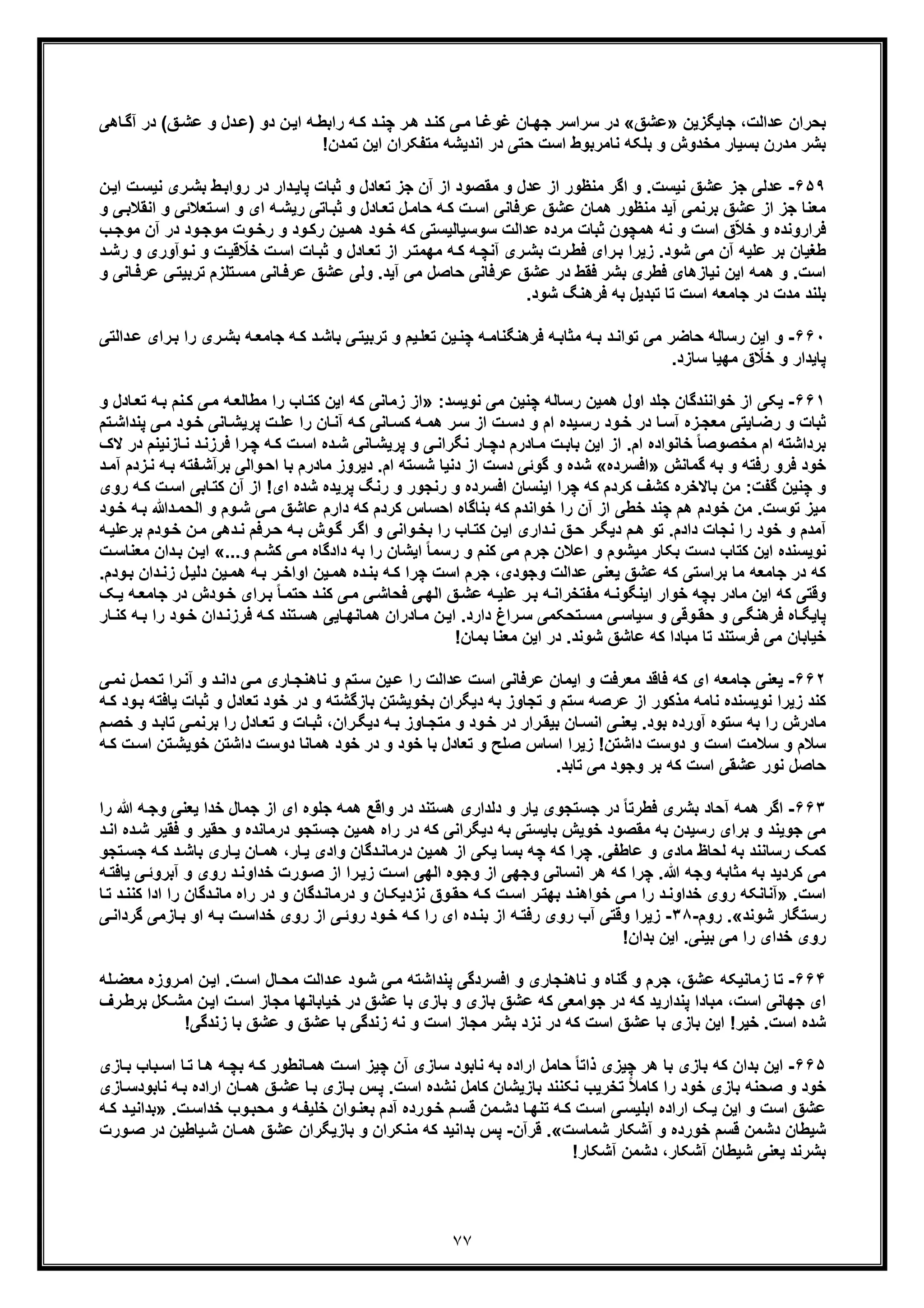 ٧٧
‫ﻋداﻟت‬ ‫ﺑﺣران‬،‫ﺟﺎﯾﮕزﯾن‬»‫ﻋﺷﻖ‬«‫ر‬‫ھ‬ ‫د‬‫ﮐﻧ‬ ‫ﯽ‬‫ﻣ‬ ‫ﺎ‬‫ﻏوﻏ‬ ‫ﺎن‬‫ﺟﮭ‬ ‫ﺳراﺳر‬ ‫در‬‫ﺎھﯽ‬‫آﮔ‬ ‫در‬ (‫ﻖ‬‫ﻋﺷ‬ ‫و‬ ‫دل‬‫)ﻋ‬ ‫دو‬ ‫ن‬‫اﯾ‬ ‫ﮫ‬‫راﺑط‬ ‫ﮫ‬‫ﮐ‬ ‫د‬‫ﭼﻧ‬
‫ﻣدر‬ ‫ﺑﺷر‬‫ن‬!‫ﺗﻣدن‬ ‫اﯾن‬ ‫ﻣﺗﻔﮑران‬ ‫اﻧدﯾﺷﮫ‬ ‫در‬ ‫ﺣﺗﯽ‬ ‫اﺳت‬ ‫ﻧﺎﻣرﺑوط‬ ‫ﺑﻠﮑﮫ‬ ‫و‬ ‫ﻣﺧدوش‬ ‫ﺑﺳﯾﺎر‬
۶۵٩-‫ﻧﯾﺳت‬ ‫ﻋﺷﻖ‬ ‫ﺟز‬ ‫ﻋدﻟﯽ‬.‫ﻣﻘﺻو‬ ‫و‬ ‫ﻋدل‬ ‫از‬ ‫ﻣﻧظور‬ ‫اﮔر‬ ‫و‬‫ا‬ ‫ت‬‫ﻧﯾﺳ‬ ‫ری‬‫ﺑﺷ‬ ‫ط‬‫رواﺑ‬ ‫در‬ ‫دار‬‫ﭘﺎﯾ‬ ‫ﺛﺑﺎت‬ ‫و‬ ‫ﺗﻌﺎدل‬ ‫ﺟز‬ ‫آن‬ ‫از‬ ‫د‬‫ن‬‫ﯾ‬
‫ﺎدل‬‫ﺗﻌ‬ ‫ل‬‫ﺣﺎﻣ‬ ‫ﮫ‬‫ﮐ‬ ‫ت‬‫اﺳ‬ ‫ﻋرﻓﺎﻧﯽ‬ ‫ﻋﺷﻖ‬ ‫ھﻣﺎن‬ ‫ﻣﻧظور‬ ‫آﯾد‬ ‫ﺑرﻧﻣﯽ‬ ‫ﻋﺷﻖ‬ ‫از‬ ‫ﺟز‬ ‫ﻣﻌﻧﺎ‬‫ﺗﻌﻼﺋ‬‫اﺳ‬ ‫و‬ ‫ای‬ ‫ﮫ‬‫رﯾﺷ‬ ‫ﺎﺗﯽ‬‫ﺛﺑ‬ ‫و‬‫ﯽ‬‫اﻧﻘﻼﺑ‬ ‫و‬ ‫ﯽ‬‫و‬
‫ر‬ ‫ﯾن‬‫ھﻣ‬ ‫ود‬‫ﺧ‬ ‫ﮐﮫ‬ ‫ﺳوﺳﯾﺎﻟﯾﺳﺗﯽ‬ ‫ﻋداﻟت‬ ‫ﻣرده‬ ‫ﺛﺑﺎت‬ ‫ھﻣﭼون‬ ‫ﻧﮫ‬ ‫و‬ ‫اﺳت‬ ‫ق‬ّ‫ﻼ‬‫ﺧ‬ ‫و‬ ‫ﻓراروﻧده‬‫د‬ ‫ود‬‫ﻣوﺟ‬ ‫وت‬‫رﺧ‬ ‫و‬ ‫ود‬‫ﮐ‬‫ب‬‫ﻣوﺟ‬ ‫آن‬ ‫ر‬
‫ﻋﻠ‬ ‫ﺑر‬ ‫طﻐﯾﺎن‬‫ﯾ‬‫ﺷود‬ ‫ﻣﯽ‬ ‫آن‬ ‫ﮫ‬.‫ﻧ‬ ‫و‬ ‫ت‬‫ﻗﯾ‬ ّ‫ﺧﻼ‬ ‫ت‬‫اﺳ‬ ‫ﺎت‬‫ﺛﺑ‬ ‫و‬ ‫ﺎدل‬‫ﺗﻌ‬ ‫از‬ ‫ر‬‫ﻣﮭﻣﺗ‬ ‫ﮫ‬‫ﮐ‬ ‫ﮫ‬‫آﻧﭼ‬ ‫ری‬‫ﺑﺷ‬ ‫رت‬‫ﻓط‬ ‫رای‬‫ﺑ‬ ‫زﯾرا‬‫رﺷ‬ ‫و‬ ‫وآوری‬‫د‬
‫آﯾد‬ ‫ﻣﯽ‬ ‫ﺣﺎﺻل‬ ‫ﻋرﻓﺎﻧﯽ‬ ‫ﻋﺷﻖ‬ ‫در‬ ‫ﻓﻘط‬ ‫ﺑﺷر‬ ‫ﻓطری‬ ‫ﻧﯾﺎزھﺎی‬ ‫اﯾن‬ ‫ھﻣﮫ‬ ‫و‬ .‫اﺳت‬.‫ﺗرﺑﯾﺗ‬ ‫ﺗﻠزم‬‫ﻣﺳ‬ ‫ﺎﻧﯽ‬‫ﻋرﻓ‬ ‫ﻋﺷﻖ‬ ‫وﻟﯽ‬‫و‬ ‫ﺎﻧﯽ‬‫ﻋرﻓ‬ ‫ﯽ‬
‫ﺗﺎ‬ ‫اﺳت‬ ‫ﺟﺎﻣﻌﮫ‬ ‫در‬ ‫ﻣدت‬ ‫ﺑﻠﻧد‬.‫ﺷود‬ ‫ﻓرھﻧﮓ‬ ‫ﺑﮫ‬ ‫ﺗﺑدﯾل‬
۶۶٠-‫و‬‫ﯾ‬‫ﺗﻌﻠ‬ ‫ﯾن‬‫ﭼﻧ‬ ‫ﮫ‬‫ﻓرھﻧﮕﻧﺎﻣ‬ ‫ﮫ‬‫ﻣﺛﺎﺑ‬ ‫ﮫ‬‫ﺑ‬ ‫د‬‫ﺗواﻧ‬ ‫ﻣﯽ‬ ‫ﺣﺎﺿر‬ ‫رﺳﺎﻟﮫ‬ ‫اﯾن‬‫م‬‫دا‬‫ﻋ‬ ‫رای‬‫ﺑ‬ ‫را‬ ‫ری‬‫ﺑﺷ‬ ‫ﮫ‬‫ﺟﺎﻣﻌ‬ ‫ﮫ‬‫ﮐ‬ ‫د‬‫ﺑﺎﺷ‬ ‫ﯽ‬‫ﺗرﺑﯾﺗ‬ ‫و‬‫ﻟﺗ‬‫ﯽ‬
.‫ﺳﺎزد‬ ‫ﻣﮭﯾﺎ‬ ‫ق‬ ّ‫ﺧﻼ‬ ‫و‬ ‫ﭘﺎﯾدار‬
۶۶١-‫اول‬ ‫ﺟﻠد‬ ‫ﺧواﻧﻧدﮔﺎن‬ ‫از‬ ‫ﯾﮑﯽ‬‫ھ‬:‫ﻧوﯾﺳد‬ ‫ﻣﯽ‬ ‫ﭼﻧﯾن‬ ‫رﺳﺎﻟﮫ‬ ‫ﻣﯾن‬»‫ﮫ‬‫ﺑ‬ ‫ﻧم‬‫ﮐ‬ ‫ﯽ‬‫ﻣ‬ ‫ﮫ‬‫ﻣطﺎﻟﻌ‬ ‫را‬ ‫ﺎب‬‫ﮐﺗ‬ ‫اﯾن‬ ‫ﮐﮫ‬ ‫زﻣﺎﻧﯽ‬ ‫از‬‫ﺎ‬‫ﺗﻌ‬‫و‬ ‫دل‬
‫ر‬ ‫و‬ ‫ﺛﺑﺎت‬‫ام‬ ‫ﯾده‬‫رﺳ‬ ‫ود‬‫ﺧ‬ ‫در‬ ‫ﺎ‬‫آﺳ‬ ‫زه‬‫ﻣﻌﺟ‬ ‫ﺎﯾﺗﯽ‬‫ﺿ‬‫ﻣ‬ ‫ود‬‫ﺧ‬ ‫ﺎﻧﯽ‬‫ﭘرﯾﺷ‬ ‫ت‬‫ﻋﻠ‬ ‫را‬ ‫ﺎن‬‫آﻧ‬ ‫ﮫ‬‫ﮐ‬ ‫ﺎﻧﯽ‬‫ﮐﺳ‬ ‫ﮫ‬‫ھﻣ‬ ‫ر‬‫ﺳ‬ ‫از‬ ‫ت‬‫دﺳ‬ ‫و‬‫ﺗم‬‫ﭘﻧداﺷ‬ ‫ﯽ‬
‫ﺑرداﺷﺗ‬‫ا‬ ‫ﮫ‬‫ﻓرزﻧ‬ ‫را‬‫ﭼ‬ ‫ﮫ‬‫ﮐ‬ ‫ت‬‫اﺳ‬ ‫ده‬‫ﺷ‬ ‫ﺎﻧﯽ‬‫ﭘرﯾﺷ‬ ‫و‬ ‫ﯽ‬‫ﻧﮕراﻧ‬ ‫ﺎر‬‫دﭼ‬ ‫ﺎدرم‬‫ﻣ‬ ‫ت‬‫ﺑﺎﺑ‬ ‫اﯾن‬ ‫از‬ .‫ام‬ ‫ﺧﺎﻧواده‬ ً‫ﺎ‬‫ﻣﺧﺻوﺻ‬ ‫م‬‫ﺎزﻧﯾﻧم‬‫ﻧ‬ ‫د‬‫د‬‫ﻻک‬ ‫ر‬
‫ﻓرو‬ ‫ﺧود‬‫ﮔﻣﺎﻧش‬ ‫ﺑﮫ‬ ‫و‬ ‫رﻓﺗﮫ‬»‫اﻓﺳرده‬«‫ﮔو‬ ‫و‬ ‫ﺷده‬‫ام‬ ‫ﺷﺳﺗﮫ‬ ‫دﻧﯾﺎ‬ ‫از‬ ‫دﺳت‬ ‫ﺋﯽ‬‫ﺑرآ‬ ‫واﻟﯽ‬‫اﺣ‬ ‫ﺑﺎ‬ ‫ﻣﺎدرم‬ ‫دﯾروز‬ .‫زدم‬‫ﻧ‬ ‫ﮫ‬‫ﺑ‬ ‫ﻔﺗﮫ‬‫ﺷ‬‫د‬‫آﻣ‬
‫ﺎ‬‫ﮐﺗ‬ ‫آن‬ ‫از‬ !‫ای‬ ‫ﺷده‬ ‫ﭘرﯾده‬ ‫رﻧﮓ‬ ‫و‬ ‫رﻧﺟور‬ ‫و‬ ‫اﻓﺳرده‬ ‫اﯾﻧﺳﺎن‬ ‫ﭼرا‬ ‫ﮐﮫ‬ ‫ﮐردم‬ ‫ﮐﺷف‬ ‫ﺑﺎﻻﺧره‬ ‫ﻣن‬ :‫ﮔﻔت‬ ‫ﭼﻧﯾن‬ ‫و‬‫ﺑﯽ‬‫ت‬‫اﺳ‬‫ﮫ‬‫ﮐ‬‫ر‬‫وی‬
‫ﮐردم‬ ‫اﺣﺳﺎس‬ ‫ﺑﻧﺎﮔﺎه‬ ‫ﮐﮫ‬ ‫ﺧواﻧدم‬ ‫را‬ ‫آن‬ ‫از‬ ‫ﺧطﯽ‬ ‫ﭼﻧد‬ ‫ھم‬ ‫ﺧودم‬ ‫ﻣن‬ .‫ﺗوﺳت‬ ‫ﻣﯾز‬‫ﮐﮫ‬‫وم‬‫ﺷ‬ ‫ﯽ‬‫ﻣ‬ ‫ﻋﺎﺷﻖ‬ ‫دارم‬‫اﻟﺣ‬ ‫و‬‫د‬‫ﻣ‬‫ﷲ‬‫و‬‫ﺧ‬ ‫ﮫ‬‫ﺑ‬‫د‬
‫آ‬‫واﻧﯽ‬‫ﺑﺧ‬ ‫را‬ ‫ﺎب‬‫ﮐﺗ‬ ‫ن‬‫اﯾ‬ ‫داری‬‫ﻧ‬ ‫ﻖ‬‫ﺣ‬ ‫ر‬‫دﯾﮕ‬ ‫م‬‫ھ‬ ‫ﺗو‬ .‫دادم‬ ‫ﻧﺟﺎت‬ ‫را‬ ‫ﺧود‬ ‫و‬ ‫ﻣدم‬‫ن‬‫ﻣ‬ ‫دھﯽ‬‫ﻧ‬ ‫رﻓم‬‫ﺣ‬ ‫ﮫ‬‫ﺑ‬ ‫وش‬‫ﮔ‬ ‫ر‬‫اﮔ‬ ‫و‬‫ﺧ‬‫ﮫ‬‫ﺑرﻋﻠﯾ‬ ‫ودم‬
...‫و‬ ‫م‬‫ﮐﺷ‬ ‫ﯽ‬‫ﻣ‬ ‫دادﮔﺎه‬ ‫ﺑﮫ‬ ‫را‬ ‫اﯾﺷﺎن‬ ً‫ﺎ‬‫رﺳﻣ‬ ‫و‬ ‫ﮐﻧم‬ ‫ﻣﯽ‬ ‫ﺟرم‬ ‫اﻋﻼن‬ ‫و‬ ‫ﻣﯾﺷوم‬ ‫ﺑﮑﺎر‬ ‫دﺳت‬ ‫ﮐﺗﺎب‬ ‫اﯾن‬ ‫ﻧوﯾﺳﻧده‬«‫دان‬‫ﺑ‬ ‫ن‬‫اﯾ‬‫ﻣ‬‫ت‬‫ﻌﻧﺎﺳ‬
‫ﻋﺷﻖ‬ ‫ﮐﮫ‬ ‫ﺑراﺳﺗﯽ‬ ‫ﻣﺎ‬ ‫ﺟﺎﻣﻌﮫ‬ ‫در‬ ‫ﮐﮫ‬‫ل‬‫دﻟﯾ‬ ‫ﯾن‬‫ھﻣ‬ ‫ﮫ‬‫ﺑ‬ ‫ر‬‫اواﺧ‬ ‫ﯾن‬‫ھﻣ‬ ‫ده‬‫ﺑﻧ‬ ‫ﮫ‬‫ﮐ‬ ‫ﭼرا‬ ‫اﺳت‬ ‫ﺟرم‬ ،‫وﺟودی‬ ‫ﻋداﻟت‬ ‫ﯾﻌﻧﯽ‬‫ود‬‫ﺑ‬ ‫دان‬‫زﻧ‬.‫م‬
‫وﻗﺗﯽ‬‫ﮐﮫ‬‫ﻣﻔﺗﺧراﻧ‬ ‫ﮫ‬‫اﯾﻧﮕوﻧ‬ ‫ﺧوار‬ ‫ﺑﭼﮫ‬ ‫ﻣﺎدر‬ ‫اﯾن‬‫ﮫ‬‫د‬ ‫ودش‬‫ﺧ‬ ‫رای‬‫ﺑ‬ ً‫ﺎ‬‫ﺣﺗﻣ‬ ‫د‬‫ﮐﻧ‬ ‫ﯽ‬‫ﻣ‬ ‫ﯽ‬‫ﻓﺣﺎﺷ‬ ‫ﯽ‬‫اﻟﮭ‬ ‫ﻖ‬‫ﻋﺷ‬ ‫ﮫ‬‫ﻋﻠﯾ‬ ‫ر‬‫ﺑ‬‫ﮫ‬‫ﺟﺎﻣﻌ‬ ‫ر‬‫ﮏ‬‫ﯾ‬
‫وﻗ‬‫ﺣﻘ‬ ‫و‬ ‫ﯽ‬‫ﻓرھﻧﮕ‬ ‫ﺎه‬‫ﭘﺎﯾﮕ‬‫و‬ ‫ﯽ‬‫ﺎﯾﯽ‬‫ھﻣﺎﻧﮭ‬ ‫ﺎدران‬‫ﻣ‬ ‫ن‬‫اﯾ‬ .‫دارد‬ ‫راغ‬‫ﺳ‬ ‫ﺗﺣﮑﻣﯽ‬‫ﻣﺳ‬ ‫ﯽ‬‫ﺳﯾﺎﺳ‬‫ھ‬‫ﻓر‬ ‫ﮫ‬‫ﮐ‬ ‫ﺗﻧد‬‫ﺳ‬‫ر‬ ‫ود‬‫ﺧ‬ ‫دان‬‫زﻧ‬‫ﺎر‬‫ﮐﻧ‬ ‫ﮫ‬‫ﺑ‬ ‫ا‬
!‫ﺑﻣﺎن‬ ‫ﻣﻌﻧﺎ‬ ‫اﯾن‬ ‫در‬ .‫ﺷوﻧد‬ ‫ﻋﺎﺷﻖ‬ ‫ﮐﮫ‬ ‫ﻣﺑﺎدا‬ ‫ﺗﺎ‬ ‫ﻓرﺳﺗﻧد‬ ‫ﻣﯽ‬ ‫ﺧﯾﺎﺑﺎن‬
۶۶٢-‫ﯾ‬‫ل‬‫ﺗﺣﻣ‬ ‫را‬‫آﻧ‬ ‫و‬ ‫د‬‫داﻧ‬ ‫ﯽ‬‫ﻣ‬ ‫ﺎری‬‫ﻧﺎھﻧﺟ‬ ‫و‬ ‫ﺗم‬‫ﺳ‬ ‫ﯾن‬‫ﻋ‬ ‫را‬ ‫ﻋداﻟت‬ ‫اﺳت‬ ‫ﻋرﻓﺎﻧﯽ‬ ‫اﯾﻣﺎن‬ ‫و‬ ‫ﻣﻌرﻓت‬ ‫ﻓﺎﻗد‬ ‫ﮐﮫ‬ ‫ای‬ ‫ﺟﺎﻣﻌﮫ‬ ‫ﻌﻧﯽ‬‫ﻧ‬‫ﯽ‬‫ﻣ‬
‫ﺗﺟﺎوز‬ ‫و‬ ‫ﺳﺗم‬ ‫ﻋرﺻﮫ‬ ‫از‬ ‫ﻣذﮐور‬ ‫ﻧﺎﻣﮫ‬ ‫ﻧوﯾﺳﻧده‬ ‫زﯾرا‬ ‫ﮐﻧد‬‫در‬ ‫و‬ ‫ﺑﺎزﮔﺷﺗﮫ‬ ‫ﺑﺧوﯾﺷﺗن‬ ‫دﯾﮕران‬ ‫ﺑﮫ‬‫و‬ ‫ﺗﻌﺎدل‬ ‫ﺧود‬‫ﺛ‬‫ﯾﺎﻓﺗﮫ‬ ‫ﺑﺎت‬‫ﺑ‬‫ﮫ‬‫ﮐ‬ ‫ود‬
‫ﺑ‬ ‫را‬ ‫ﺎدل‬‫ﺗﻌ‬ ‫و‬ ‫ﺎت‬‫ﺛﺑ‬ ،‫ران‬‫دﯾﮕ‬ ‫ﮫ‬‫ﺑ‬ ‫ﺎوز‬‫ﻣﺗﺟ‬ ‫و‬ ‫ود‬‫ﺧ‬ ‫در‬ ‫رار‬‫ﺑﯾﻘ‬ ‫ﺎن‬‫اﻧﺳ‬ ‫ﯽ‬‫ﯾﻌﻧ‬ .‫ﺑود‬ ‫آورده‬ ‫ﺳﺗوه‬ ‫ﺑﮫ‬ ‫را‬ ‫ﻣﺎدرش‬‫د‬‫ﺗﺎﺑ‬ ‫ﯽ‬‫رﻧﻣ‬‫و‬‫م‬‫ﺧﺻ‬
‫ﺧو‬ ‫داﺷﺗن‬ ‫دوﺳت‬ ‫ھﻣﺎﻧﺎ‬ ‫ﺧود‬ ‫در‬ ‫و‬ ‫ﺧود‬ ‫ﺑﺎ‬ ‫ﺗﻌﺎدل‬ ‫و‬ ‫ﺻﻠﺢ‬ ‫اﺳﺎس‬ ‫زﯾرا‬ !‫داﺷﺗن‬ ‫دوﺳت‬ ‫و‬ ‫اﺳت‬ ‫ﺳﻼﻣت‬ ‫و‬ ‫ﺳﻼم‬‫ﺗ‬‫ﯾﺷ‬‫ﮫ‬‫ﮐ‬ ‫ت‬‫اﺳ‬ ‫ن‬
.‫ﺗﺎﺑد‬ ‫ﻣﯽ‬ ‫وﺟود‬ ‫ﺑر‬ ‫ﮐﮫ‬ ‫اﺳت‬ ‫ﻋﺷﻘﯽ‬ ‫ﻧور‬ ‫ﺣﺎﺻل‬
۶۶٣-‫اﮔر‬‫ﻓط‬ ‫ﺑﺷری‬ ‫آﺣﺎد‬ ‫ھﻣﮫ‬‫ر‬‫ﺟﻣﺎ‬ ‫از‬ ‫ای‬ ‫ﺟﻠوه‬ ‫ھﻣﮫ‬ ‫واﻗﻊ‬ ‫در‬ ‫ھﺳﺗﻧد‬ ‫دﻟداری‬ ‫و‬ ‫ﯾﺎر‬ ‫ﺟﺳﺗﺟوی‬ ‫در‬ ً‫ﺎ‬‫ﺗ‬‫ﮫ‬‫وﺟ‬ ‫ﯾﻌﻧﯽ‬ ‫ﺧدا‬ ‫ل‬‫ﷲ‬‫را‬
‫و‬ ‫ﺟوﯾﻧد‬ ‫ﻣﯽ‬‫ﺑﺎﯾﺳﺗﯽ‬ ‫ﺧوﯾش‬ ‫ﻣﻘﺻود‬ ‫ﺑﮫ‬ ‫رﺳﯾدن‬ ‫ﺑرای‬‫ﺣﻘﯾر‬ ‫و‬ ‫درﻣﺎﻧده‬ ‫ﺟﺳﺗﺟو‬ ‫ھﻣﯾن‬ ‫راه‬ ‫در‬ ‫ﮐﮫ‬ ‫دﯾﮕراﻧﯽ‬ ‫ﺑﮫ‬‫و‬‫ا‬ ‫ده‬‫ﺷ‬ ‫ﻓﻘﯾر‬‫د‬‫ﻧ‬
‫ﯾ‬ ‫وادی‬ ‫دﮔﺎن‬‫درﻣﺎﻧ‬ ‫ھﻣﯾن‬ ‫از‬ ‫ﯾﮑﯽ‬ ‫ﺑﺳﺎ‬ ‫ﭼﮫ‬ ‫ﮐﮫ‬ ‫ﭼرا‬ .‫ﻋﺎطﻔﯽ‬ ‫و‬ ‫ﻣﺎدی‬ ‫ﻟﺣﺎظ‬ ‫ﺑﮫ‬ ‫رﺳﺎﻧﻧد‬ ‫ﮐﻣﮏ‬‫ﺎ‬‫ﺎری‬‫ﯾ‬ ‫ﺎن‬‫ھﻣ‬ ،‫ر‬‫ﺑﺎ‬‫د‬‫ﺷ‬‫ﺗﺟ‬‫ﺟﺳ‬ ‫ﮫ‬‫ﮐ‬‫و‬
‫روی‬ ‫د‬‫ﺧداوﻧ‬ ‫ورت‬‫ﺻ‬ ‫از‬ ‫را‬‫زﯾ‬ ‫ت‬‫اﺳ‬ ‫اﻟﮭﯽ‬ ‫وﺟوه‬ ‫از‬ ‫وﺟﮭﯽ‬ ‫اﻧﺳﺎﻧﯽ‬ ‫ھر‬ ‫ﮐﮫ‬ ‫ﭼرا‬ .‫ﷲ‬ ‫وﺟﮫ‬ ‫ﻣﺛﺎﺑﮫ‬ ‫ﺑﮫ‬ ‫ﮐردﯾد‬ ‫ﻣﯽ‬‫ﯽ‬‫آﺑروﺋ‬ ‫و‬‫ﯾ‬‫ﮫ‬‫ﺎﻓﺗ‬
.‫اﺳت‬»‫ﺧدا‬ ‫روی‬ ‫آﻧﺎﻧﮑﮫ‬‫د‬‫وﻧ‬‫و‬ ‫دﮔﺎن‬‫درﻣﺎﻧ‬ ‫و‬ ‫ﺎن‬‫ﻧزدﯾﮑ‬ ‫وق‬‫ﺣﻘ‬ ‫ﮫ‬‫ﮐ‬ ‫ت‬‫اﺳ‬ ‫ر‬‫ﺑﮭﺗ‬ ‫د‬‫ﺧواھﻧ‬ ‫ﯽ‬‫ﻣ‬ ‫را‬‫راه‬ ‫در‬‫ﻣﺎﻧ‬‫دﮔﺎن‬‫ر‬‫ﺗ‬ ‫د‬‫ﮐﻧﻧ‬ ‫ادا‬ ‫ا‬‫ﺎ‬
‫ﺷوﻧد‬ ‫رﺳﺗﮕﺎر‬«.‫روم‬-٣٨-‫آ‬ ‫وﻗﺗﯽ‬ ‫زﯾرا‬‫ﯽ‬‫ﮔرداﻧ‬ ‫ﺎزﻣﯽ‬‫ﺑ‬ ‫او‬ ‫ﮫ‬‫ﺑ‬ ‫ت‬‫ﺧداﺳ‬ ‫روی‬ ‫از‬ ‫ﯽ‬‫روﺋ‬ ‫ود‬‫ﺧ‬ ‫ﮫ‬‫ﮐ‬ ‫را‬ ‫ای‬ ‫ده‬‫ﺑﻧ‬ ‫از‬ ‫ﮫ‬‫رﻓﺗ‬ ‫روی‬ ‫ب‬
‫ﺧدا‬ ‫روی‬‫ی‬!‫ﺑدان‬ ‫اﯾن‬ .‫ﺑﯾﻧﯽ‬ ‫ﻣﯽ‬ ‫را‬
۶۶۴-‫ﺗ‬‫ﺎ‬‫ﺎل‬‫ﻣﺣ‬ ‫داﻟت‬‫ﻋ‬ ‫ود‬‫ﺷ‬ ‫ﯽ‬‫ﻣ‬ ‫ﭘﻧداﺷﺗﮫ‬ ‫اﻓﺳردﮔﯽ‬ ‫و‬ ‫ﻧﺎھﻧﺟﺎری‬ ‫و‬ ‫ﮔﻧﺎه‬ ‫و‬ ‫ﺟرم‬ ،‫ﻋﺷﻖ‬ ‫زﻣﺎﻧﯾﮑﮫ‬‫ﻠ‬‫ﻣﻌﺿ‬ ‫روزه‬‫اﻣ‬ ‫ن‬‫اﯾ‬ .‫ت‬‫اﺳ‬‫ﮫ‬
‫اﺳت‬ ‫ﺟﮭﺎﻧﯽ‬ ‫ای‬،‫اﯾ‬ ‫ت‬‫اﺳ‬ ‫ﻣﺟﺎز‬ ‫ﺧﯾﺎﺑﺎﻧﮭﺎ‬ ‫در‬ ‫ﻋﺷﻖ‬ ‫ﺑﺎ‬ ‫ﺑﺎزی‬ ‫و‬ ‫ﺑﺎزی‬ ‫ﻋﺷﻖ‬ ‫ﮐﮫ‬ ‫ﺟواﻣﻌﯽ‬ ‫در‬ ‫ﮐﮫ‬ ‫ﭘﻧدارﯾد‬ ‫ﻣﺑﺎدا‬‫ر‬‫ﺑرط‬ ‫ﮑل‬‫ﻣﺷ‬ ‫ن‬‫ف‬
‫ﺑﺷر‬ ‫ﻧزد‬ ‫در‬ ‫ﮐﮫ‬ ‫اﺳت‬ ‫ﻋﺷﻖ‬ ‫ﺑﺎ‬ ‫ﺑﺎزی‬ ‫اﯾن‬ !‫ﺧﯾر‬ .‫اﺳت‬ ‫ﺷده‬‫ﺑﺎ‬ ‫ﻋﺷﻖ‬ ‫و‬ ‫ﻋﺷﻖ‬ ‫ﺑﺎ‬ ‫زﻧدﮔﯽ‬ ‫ﻧﮫ‬ ‫و‬ ‫اﺳت‬ ‫ﻣﺟﺎز‬!‫زﻧدﮔﯽ‬
۶۶۵-‫ﺑدان‬ ‫اﯾن‬‫ھر‬ ‫ﺑﺎ‬ ‫ﺑﺎزی‬ ‫ﮐﮫ‬‫ﺳﺎزی‬ ‫ﻧﺎﺑود‬ ‫ﺑﮫ‬ ‫اراده‬ ‫ﺣﺎﻣل‬ ً‫ﺎ‬‫ذاﺗ‬ ‫ﭼﯾزی‬‫آ‬‫ﺑﺎب‬‫اﺳ‬ ‫ﺎ‬‫ﺗ‬ ‫ﺎ‬‫ھ‬ ‫ﮫ‬‫ﺑﭼ‬ ‫ﮫ‬‫ﮐ‬ ‫ﺎﻧطور‬‫ھﻣ‬ ‫ت‬‫اﺳ‬ ‫ﭼﯾز‬ ‫ن‬‫ﺑ‬‫ﺎزی‬
‫س‬‫ﭘ‬ .‫اﺳت‬ ‫ﻧﺷده‬ ‫ﮐﺎﻣل‬ ‫ﺑﺎزﯾﺷﺎن‬ ‫ﻧﮑﻧﻧد‬ ‫ﺗﺧرﯾب‬ ً‫ﻼ‬‫ﮐﺎﻣ‬ ‫را‬ ‫ﺧود‬ ‫ﺑﺎزی‬ ‫ﺻﺣﻧﮫ‬ ‫و‬ ‫ﺧود‬‫اراده‬ ‫ﺎن‬‫ھﻣ‬ ‫ﻖ‬‫ﻋﺷ‬ ‫ﺎ‬‫ﺑ‬ ‫ﺎزی‬‫ﺑ‬‫ﻧﺎﺑود‬ ‫ﮫ‬‫ﺑ‬‫ﺎ‬‫ﺳ‬‫زی‬
‫آ‬ ‫ورده‬‫ﺧ‬ ‫م‬‫ﻗﺳ‬ ‫ﻣن‬‫دﺷ‬ ‫ﺎ‬‫ﺗﻧﮭ‬ ‫ﮫ‬‫ﮐ‬ ‫ت‬‫اﺳ‬ ‫ﯽ‬‫اﺑﻠﯾﺳ‬ ‫اراده‬ ‫ﮏ‬‫ﯾ‬ ‫اﯾن‬ ‫و‬ ‫اﺳت‬ ‫ﻋﺷﻖ‬.‫ت‬‫ﺧداﺳ‬ ‫وب‬‫ﻣﺣﺑ‬ ‫و‬ ‫ﮫ‬‫ﺧﻠﯾﻔ‬ ‫وان‬‫ﺑﻌﻧ‬ ‫دم‬»‫ﺑ‬‫ﮫ‬‫ﮐ‬ ‫د‬‫داﻧﯾ‬
‫ﺧور‬ ‫ﻗﺳم‬ ‫دﺷﻣن‬ ‫ﺷﯾطﺎن‬‫د‬‫ﺷﻣﺎﺳت‬ ‫آﺷﮑﺎر‬ ‫و‬ ‫ه‬«.‫ﻗرآن‬-‫ﮐ‬ ‫ﺑداﻧﯾد‬ ‫ﭘس‬‫ورت‬‫ﺻ‬ ‫در‬ ‫ﯾﺎطﯾن‬‫ﺷ‬ ‫ﺎن‬‫ھﻣ‬ ‫ﻋﺷﻖ‬ ‫ﺑﺎزﯾﮕران‬ ‫و‬ ‫ﻣﻧﮑران‬ ‫ﮫ‬
‫آﺷﮑﺎر‬ ‫دﺷﻣن‬ ،‫آﺷﮑﺎر‬ ‫ﺷﯾطﺎن‬ ‫ﯾﻌﻧﯽ‬ ‫ﺑﺷرﻧد‬!
 