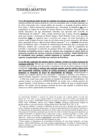 JOSÉ ROBERTO BATOCHIO
ADVOGADOS ASSOCIADOS
www.teixeiramartins.com.br
11
DOCS - 129728v1
V.1.3. Do inexistente poder de fato do Apelante em relação ao suposto ato de ofício: A
sentença também não logrou identificar o nexo de causalidade entre a conduta imputada, ato
de ofício relacionado com a função pública do acusado e o resultado da prática delitiva.
Com efeito, a Defesa demonstrou amplamente que o Presidente da República não tem a
competência ou função de escolher ou nomear diretores da Petrobras, havendo todo um
trâmite burocrático até que determinado indivíduo seja aprovado pelo Conselho de
Administração da empresa22
. Aliás, cumpre rememorar que, à época, inexistia qualquer
razão para rejeitar a nomeação de Renato Duque e Paulo Roberto Costa, visto que estes
preenchiam todos os requisitos para o exercício dos cargos: (i) eram funcionários de
carreira, tendo ocupado diversos cargos de relevância antes de suas nomeações; (ii) tinham
plena capacidade técnica; e (iii) possuíam ilibada reputação23
. E se o Apelante não possuía
poder de influência sobre o Conselho de Administração da Petrobras para a nomeação dos
Diretores, também não o possuía para a manutenção deles, sendo de competência do
Conselho a manutenção ou demissão de qualquer diretor da empresa. Aliás, supor que o
Presidente da República possui o poder de controlar uma companhia de capital aberto de
proporções mundiais não encontra a mínima ressonância na realidade. Assim, inexiste nexo
de causalidade entre qualquer conduta imputada ao Apelante (qual conduta?) e as
supostas irregularidades ocorridas nos contratos da Petrobras.
V.1.4. Da não realização dos núcleos típicos: solicitar, receber ou aceitar promessa de
vantagem indevida: Mesmo que se adotasse uma conceituação mais elástica do crime de
corrupção, pelo qual não seria necessária a vinculação a um ato de ofício, tampouco restaria
configurado. Com efeito, a sentença não consegue apontar qual dos núcleos típicos teria
sido frequentado (solicitou, recebeu ou aceitou promessa?), quando teria ocorrido e
tampouco os elementos de prova da materialidade da infração, fundamentando-se
somente nas suspeitas palavras dos coacusados e aspirantes a delatores, Léo Pinheiro e
Agenor Franklin. Segundo o conto de Léo Pinheiro – integralmente acolhido pela sentença
– a OAS teria criado uma conta informal em benefício do Partido dos Trabalhadores. No
contrato relativo ao Consórcio CONEST/RNEST, de acordo com a isolada narrativa de
Agenor Franklin, a OAS destinou o valor de dezesseis milhões de reais ao aludido partido
político. No entanto, não há qualquer elemento de prova que respalde a existência dessa
conta ou os valores supostamente movimentados.
por praticamente identificar o requisito da relação da propina com a função pública exercida pelo
agente (art. 317), uma vez que a função pública se caracteriza, num certo sentido, pela aptidão pela
prática de ato de ofício”. OLIVEIRA, Gustavo de. O crime de corrupção e a compra de boas relações. In:
LEITE, Alaor; TEIXEIRA, Adriano (org.). Crime e Política: corrupção, financiamento irregular de
partidos políticos, caixa dois eleitoral e enriquecimento ilícito. São Paulo: FGV, 2017, p. 59.
22
O nome do candidato é remetido ao Ministério da Casa Civil, que é auxiliado por órgãos técnicos,
como o Gabinete de Segurança Institucional e a Comissão Interministerial de Governança Corporativa e
de Administração de Participações Societárias da União; órgãos que realizam profunda pesquisa sobre a
vida pregressa do indivíduo, garantindo que este não tem contra si nenhum fato que possa desabonar sua
conduta; preenchidos os requisitos éticos e morais para o cargo, a acionista majoritária - a União - pode
sugerir tais nomes ao Conselho de Administração da Petrobras; e o Conselho, em votação técnica e
impessoal – inclusive por membros independentes e dissociados da União –, analisa se o candidato possui
os pressupostos técnicos e profissionais para ocupação do cargo.
23
Nesse sentido, os depoimentos do ex-presidente da Petrobras, Dr. José Sérgio Gabrielli, e de Jorge
Gerdau e Fábio Coletti Barbosa, que foram membros independentes do Conselho de Administração da
empresa (tomadas na ação penal conexa 5063130-17.2016.4.04.7000, em trâmite perante a 13ª Vara
Federal de Curitiba/PR).
 