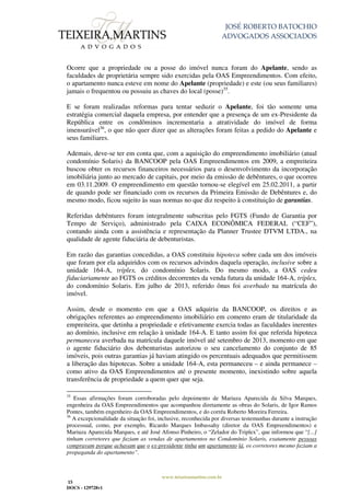 JOSÉ ROBERTO BATOCHIO
ADVOGADOS ASSOCIADOS
www.teixeiramartins.com.br
15
DOCS - 129728v1
Ocorre que a propriedade ou a posse do imóvel nunca foram do Apelante, sendo as
faculdades de proprietária sempre sido exercidas pela OAS Empreendimentos. Com efeito,
o apartamento nunca esteve em nome do Apelante (propriedade) e este (ou seus familiares)
jamais o frequentou ou possuiu as chaves do local (posse)35
.
E se foram realizadas reformas para tentar seduzir o Apelante, foi tão somente uma
estratégia comercial daquela empresa, por entender que a presença de um ex-Presidente da
República entre os condôminos incrementaria a atratividade do imóvel de forma
imensurável36
, o que não quer dizer que as alterações foram feitas a pedido do Apelante e
seus familiares.
Ademais, deve-se ter em conta que, com a aquisição do empreendimento imobiliário (atual
condomínio Solaris) da BANCOOP pela OAS Empreendimentos em 2009, a empreiteira
buscou obter os recursos financeiros necessários para o desenvolvimento da incorporação
imobiliária junto ao mercado de capitais, por meio da emissão de debêntures, o que ocorreu
em 03.11.2009. O empreendimento em questão tornou-se elegível em 25.02.2011, a partir
de quando pode ser financiado com os recursos da Primeira Emissão de Debêntures e, do
mesmo modo, ficou sujeito às suas normas no que diz respeito à constituição de garantias.
Referidas debêntures foram integralmente subscritas pelo FGTS (Fundo de Garantia por
Tempo de Serviço), administrado pela CAIXA ECONÔMICA FEDERAL (“CEF”),
contando ainda com a assistência e representação da Planner Trustee DTVM LTDA., na
qualidade de agente fiduciária de debenturistas.
Em razão das garantias concedidas, a OAS constituiu hipoteca sobre cada um dos imóveis
que foram por ela adquiridos com os recursos advindos daquela operação, inclusive sobre a
unidade 164-A, tríplex, do condomínio Solaris. Do mesmo modo, a OAS cedeu
fiduciariamente ao FGTS os créditos decorrentes da venda futura da unidade 164-A, tríplex,
do condomínio Solaris. Em julho de 2013, referido ônus foi averbado na matrícula do
imóvel.
Assim, desde o momento em que a OAS adquiriu da BANCOOP, os direitos e as
obrigações referentes ao empreendimento imobiliário em comento eram de titularidade da
empreiteira, que detinha a propriedade e efetivamente exercia todas as faculdades inerentes
ao domínio, inclusive em relação à unidade 164-A. E tanto assim foi que referida hipoteca
permaneceu averbada na matrícula daquele imóvel até setembro de 2013, momento em que
o agente fiduciário dos debenturistas autorizou o seu cancelamento do conjunto de 85
imóveis, pois outras garantias já haviam atingido os percentuais adequados que permitissem
a liberação das hipotecas. Sobre a unidade 164-A, esta permaneceu – e ainda permanece –
como ativo da OAS Empreendimentos até o presente momento, inexistindo sobre aquela
transferência de propriedade a quem quer que seja.
35
Essas afirmações foram corroboradas pelo depoimento de Mariuza Aparecida da Silva Marques,
engenheira da OAS Empreendimentos que acompanhou diretamente as obras do Solaris, de Igor Ramos
Pontes, também engenheiro da OAS Empreendimentos, e do corréu Roberto Moreira Ferreira.
36
A excepcionalidade da situação foi, inclusive, reconhecida por diversas testemunhas durante a instrução
processual, como, por exemplo, Ricardo Marques Imbassahy (diretor da OAS Empreendimentos) e
Mariuza Aparecida Marques, e até José Afonso Pinheiro, o “Zelador do Triplex”, que informou que “[...]
tinham corretores que faziam as vendas de apartamentos no Condomínio Solaris, exatamente pessoas
compravam porque achavam que o ex-presidente tinha um apartamento lá, os corretores mesmo faziam a
propaganda do apartamento”.
 