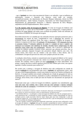 JOSÉ ROBERTO BATOCHIO
ADVOGADOS ASSOCIADOS
www.teixeiramartins.com.br
17
DOCS - 129728v1
– que o Apelante era visto como um potencial cliente a ser seduzido, e que as melhorias no
apartamento visaram a fomentar seu interesse, como pode ser extraído,
exemplificativamente, dos depoimentos de Ricardo Marques Imbassahy, diretor da OAS
Empreendimentos, André Santana Cerqueira, funcionário da OAS Empreendimentos –
Departamento de planejamento financeiro, e Mariuza Aparecida da Silva Marques,
engenheira da OAS Empreendimentos. Mera cogitatio...
V.2. Do suposto crime de lavagem de dinheiro: O crime de lavagem de dinheiro está
descrito no art. 1º, caput, da Lei 9.613/199840
e, para sua configuração, é imprescindível a
existência de crime anterior, que tenha como resultado um produto, sendo este utilizado, de
forma direta ou indireta, na execução da lavagem.
Este delito desenvolve-se à medida que são realizadas diversas operações posteriores para a
dissimulação da origem de bens, completando-se com a reinserção dos mesmos na
economia formal com aparência lícita. Em suma, o processo completo de lavagem de
dinheiro é composto de três fases: (i) ocultação; (ii) dissimulação; e (iii) integração dos bens
à economia formal. O elemento subjetivo do crime é a vontade de lavar o capital e de
reinseri-lo na economia com aparência de licitude, devendo haver comprovação do dolo
específico desse delito para sua configuração. Ademais, não é possível a tipificação de
lavagem de dinheiro quando existirem crimes anteriores que geraram proveitos, mas as
condutas analisadas enquanto lavagem não possuírem relação objetiva com estes. Da
mesma forma, deve haver um ato voltado a dar ares lícitos a bens ilícitos, não se
confundindo a lavagem de proveito de crime com o próprio proveito do crime.
A ocultação, desta forma, somente se caracterizará como lavagem de dinheiro se for o passo
inicial para uma posterior reinserção dos valores na economia formal, com aparência de
licitude. Do contrário, trata-se apenas de mero exaurimento do crime antecedente. Isso
porque o agente não busca conferir aparência lícita aos bens obtidos pelo crime, mas apenas
aguardar o melhor momento para usufruí-los41
.
De acordo com a sentença, a lavagem de dinheiro teria sido configurada em virtude da
suposta ocultação do real proprietário (que seria o Apelante) do apartamento tríplex, uma
vez que a OAS Empreendimentos, consta como titular do imóvel no Cartório de Registro de
Imóveis. A lavagem também teria restado configurada em virtude da agregação de valor ao
apartamento por meio de reformas, mantendo-se oculta a identidade do real beneficiário. A
ocultação, dessa forma, teria se dado por meio de fraudes nos documentos de aquisição do
imóvel42
.
Interessante notar que o crime de lavagem de dinheiro, seguindo esse entendimento, não
seria uma ação, uma conduta, mas a forma com que seria entregue a suposta vantagem
indevida do crime de corrupção: o recebimento do triplex configuraria a corrupção passiva,
40
“Ocultar ou dissimular a natureza, origem, localização, disposição, movimentação ou propriedade de
bens, direitos ou valores provenientes, direta ou indiretamente, de infração penal.”
41
Luís Roberto Barroso – ao distinguir o crime de lavagem de dinheiro do crime de corrupção passiva –
ainda demonstrou que o recebimento de modo clandestino integra a própria materialidade do crime de
corrupção passiva, sendo necessário observar outros fatores para que reste configurado o crime de
lavagem de capitais (fls. 31 do acórdão dos sextos EI da AP 470), o que foi reforçado por Teori Zavascki
(fls. 43 do acórdão dos Embargos Infringentes).
42
Ou seja: segundo a narrativa adotada pelo magistrado sentenciante, para não restar configurado o crime
de lavagem de dinheiro, o Apelante teria que ter assumido a propriedade do imóvel, recebendo suposta
vantagem indevida de forma aberta, escancarada, comprometendo seu proveito do suposto crime.
 
