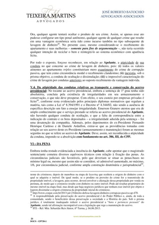 JOSÉ ROBERTO BATOCHIO
ADVOGADOS ASSOCIADOS
www.teixeiramartins.com.br
20
DOCS - 129728v1
Ora, qualquer agente tentará ocultar o produto de seu crime. Assim, se apenas esse ato
pudesse configurar um tipo penal autônomo, qualquer agente de qualquer crime que resulte
em uma vantagem econômica seria tido como incurso também no tipo subsequente de
lavagem de dinheiro48
. No presente caso, mesmo considerando-se o recebimento do
apartamento e suas melhorias – somente para fins de argumentação –, não teria ocorrido
qualquer intenção de reciclar o bem e reintegrá-lo ao sistema econômico com aparência
lícita.
Por todo o exposto, forçoso reconhecer, em relação ao Apelante, a atipicidade de sua
conduta no que concerne ao crime de lavagem de dinheiro, pois: (i) todos os valores
atinentes ao apartamento tríplex constituiriam mero exaurimento do crime de corrupção
passiva, que tem como circunstância modal o recebimento clandestino; (ii) inexistiu, sob o
prisma objetivo, a conduta de ocultação e dissimulação; (iii) a impossível caracterização do
crime de lavagem por condutas anteriores ao suposto recebimento da vantagem indevida.
V.4. Da atipicidade das condutas relativas ao transporte e conservação do acervo
presidencial: No tocante ao acervo presidencial, embora a sentença de 1º grau tenha sido
absolutória, concluiu pela existência de irregularidades em seu armazenamento e
conservação, o que não deve prosperar. Com efeito, o seu custeio por empresas privadas é
lícito49
, conforme resta evidenciado pelos principais diplomas normativos que regulam a
matéria, tais como a Lei nº 8.394/1991 e o Decreto nº 4.344/02, não sendo a ausência de
específica descrição um fato a ensejar irregularidade. Emerson Granero atestou que era de
amplo conhecimento que o serviço prestado se referia ao acervo presidencial do Apelante,
não havendo qualquer conduta de ocultação, e que a falta de correspondência entre a
indicação do contrato e os bens depositados – a irregularidade aduzida pela sentença – foi
uma desatenção da companhia. Ademais, pelos depoimentos do ex-Presidente Fernando
Henrique Cardoso e de Daniele Ardaillon, extrai-se que as providências tomadas com
relação ao seu acervo deste ex-Presidente (armazenamento e manutenção) foram as mesmas
seguidas no que se refere ao acervo do Apelante. Deve, assim, ser reconhecida a atipicidade
da conduta, impondo-se a absolvição com fundamento no art. 386, III, do CPP.
VI – DA PENA
Embora tenha restado evidenciada a inocência do Apelante, cabe apontar que o magistrado
sentenciante cometeu diversos equívocos técnicos com relação à fixação das penas. As
circunstâncias judiciais são favoráveis, pelo que deveriam se situar as penas-bases no
mínimo legal ou, mesmo que assim não se considere, só admissível aumentado, no máximo,
1/6, por circunstância judicial, conforme ampla construção doutrinária e jurisprudencial50
,
nome do criminoso, depois de manobras na etapa de layering que ocultem a origem do dinheiro com o
qual se adquiriu o imóvel. De igual modo, se o produto ou proveito do crime for a transmissão de
propriedade imóvel, a lavagem, para ocorrer, deverá envolver a alienação dessa propriedade por venda ou
permuta, de modo que o criminoso resulte com dinheiro ou outro imóvel. Pode até resultar proprietário do
mesmo imóvel na etapa final, mas desde que haja negócios jurídicos que tenham esse imóvel por objeto e
logrem dissimular a origem criminosa da propriedade inicial do criminoso.
48
http://www.conjur.com.br/2013-jul-23/direito-defesa-lavagem-dinheiro-corrupcao-passiva-ap-470.
49
A responsabilidade pela preservação do acervo presidencial é do Poder Público e, ainda, de toda a
comunidade, sendo o beneficiário dessa preservação a sociedade e a História do país. Sob o prisma
jurídico, é totalmente inadequado reduzir o acervo presidencial a “bens e pertences pessoais” do
Apelante, sendo tal afirmação incompatível com a legislação que rege a manutenção do acervo.
50
STJ – Rel. Min. Sebastião Reis Júnior, 6ª Turma, j. 04.06.2013.
 