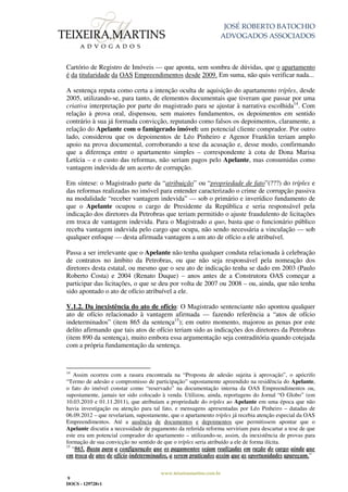 JOSÉ ROBERTO BATOCHIO
ADVOGADOS ASSOCIADOS
www.teixeiramartins.com.br
9
DOCS - 129728v1
Cartório de Registro de Imóveis — que aponta, sem sombra de dúvidas, que o apartamento
é da titularidade da OAS Empreendimentos desde 2009. Em suma, não quis verificar nada...
A sentença reputa como certa a intenção oculta de aquisição do apartamento tríplex, desde
2005, utilizando-se, para tanto, de elementos documentais que tiveram que passar por uma
criativa interpretação por parte do magistrado para se ajustar à narrativa escolhida14
. Com
relação à prova oral, dispensou, sem maiores fundamentos, os depoimentos em sentido
contrário à sua já formada convicção, reputando como falsos os depoimentos, claramente, a
relação do Apelante com o famigerado imóvel: um potencial cliente comprador. Por outro
lado, considerou que os depoimentos de Léo Pinheiro e Agenor Franklin teriam amplo
apoio na prova documental, corroborando a tese da acusação e, desse modo, confirmando
que a diferença entre o apartamento simples – correspondente à cota de Dona Marisa
Letícia – e o custo das reformas, não seriam pagos pelo Apelante, mas consumidas como
vantagem indevida de um acerto de corrupção.
Em síntese: o Magistrado parte da “atribuição” ou “propriedade de fato”(???) do tríplex e
das reformas realizadas no imóvel para entender caracterizado o crime de corrupção passiva
na modalidade “receber vantagem indevida” — sob o primário e inverídico fundamento de
que o Apelante ocupou o cargo de Presidente da República e seria responsável pela
indicação dos diretores da Petrobras que teriam permitido o ajuste fraudulento de licitações
em troca de vantagem indevida. Para o Magistrado a quo, basta que o funcionário público
receba vantagem indevida pelo cargo que ocupa, não sendo necessária a vinculação — sob
qualquer enfoque — desta afirmada vantagem a um ato de ofício a ele atribuível.
Passa a ser irrelevante que o Apelante não tenha qualquer conduta relacionada à celebração
de contratos no âmbito da Petrobras, ou que não seja responsável pela nomeação dos
diretores desta estatal, ou mesmo que o seu ato de indicação tenha se dado em 2003 (Paulo
Roberto Costa) e 2004 (Renato Duque) – anos antes de a Construtora OAS começar a
participar das licitações, o que se deu por volta de 2007 ou 2008 – ou, ainda, que não tenha
sido apontado o ato de ofício atribuível a ele.
V.1.2. Da inexistência do ato de ofício: O Magistrado sentenciante não apontou qualquer
ato de ofício relacionado à vantagem afirmada — fazendo referência a “atos de ofício
indeterminados” (item 865 da sentença15
); em outro momento, majorou as penas por este
delito afirmando que tais atos de ofício teriam sido as indicações dos diretores da Petrobras
(item 890 da sentença), muito embora essa argumentação seja contraditória quando cotejada
com a própria fundamentação da sentença.
14
Assim ocorreu com a rasura encontrada na “Proposta de adesão sujeita à aprovação”, o apócrifo
“Termo de adesão e compromisso de participação” supostamente apreendido na residência do Apelante,
o fato do imóvel constar como “reservado” na documentação interna da OAS Empreendimentos ou,
supostamente, jamais ter sido colocado à venda. Utilizou, ainda, reportagens do Jornal “O Globo” (em
10.03.2010 e 01.11.2011), que atribuíam a propriedade do tríplex ao Apelante em uma época que não
havia investigação ou atenção para tal fato, e mensagens apresentadas por Léo Pinheiro – datadas de
06.09.2012 – que revelariam, supostamente, que o apartamento tríplex já recebia atenção especial da OAS
Empreendimentos. Até a ausência de documentos e depoimentos que permitissem apontar que o
Apelante discutiu a necessidade de pagamento da referida reforma serviriam para descartar a tese de que
este era um potencial comprador do apartamento – utilizando-se, assim, da inexistência de provas para
formação de sua convicção no sentido de que o tríplex seria atribuído a ele de forma ilícita.
15
“865. Basta para a configuração que os pagamentos sejam realizadas em razão do cargo ainda que
em troca de atos de ofício indeterminados, a serem praticados assim que as oportunidades apareçam.”
 