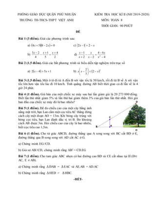 PHÒNG GIÁO DỤC QUẬN PHÚ NHUẬN
TRƯỜNG TH-THCS-THPT VIỆT ANH
KIỂM TRA HỌC KÌ II (NH 2019-2020)
MÔN: TOÁN 8
THỜI GIAN: 90 PHÚT
ĐỀ
Bài 1 (3 điểm). Giải các phương trình sau:
a)    0
2
8
5
4 

 x
x c) x
x 

 2
1
2
b)
2
4
5
1
4
2
3 



 x
x
x
d)
4
6
4
2
2
1
2







x
x
x
x
x
x
Bài 2 (1,5 điểm). Giải các bất phương trình và biểu diễn tập nghiệm trên trục số
a)   1
5
4
2 

 x
x b)  2
2
3
2
x
x
x 








Bài 3 (1,5 điểm). Một ô tô đi từ A đến B với vận tốc là 50 km/h, rồi đi từ B về A với vận
tốc lớn hơn vận tốc lúc đi 10 km/h. Tính quãng đường AB biết thời gian cả đi lẫn về là 4
giờ 24 phút.
Bài 4 (1 điểm). Giá bán của một chiếc xe máy sau hai lần giảm giá là 20 273 000 đồng.
Biết lần thứ nhất giảm 5% và lần thứ hai giảm thêm 3% của giá bán lần thứ nhất. Hỏi giá
ban đầu của chiếc xe máy đó là bao nhiêu?
Bài 5 (1 điểm). Để đo chiều cao của một cây bằng ánh
nắng mặt trời, bạn Lan cắm một cọc tiêu AC thẳng đứng
cách cây một đoạn AO = 13m. Khi bóng cây trùng với
bóng cọc tiêu, bạn Lan đánh dấu vị trí B. Đo khoảng
cách AB được 3m. Hỏi chiều cao của cây là bao nhiêu,
biết cọc tiêu cao 1,5m.
Bài 6 (1 điểm). Cho tứ giác ABCD, đường thẳng qua A song song với BC cắt BD ở E,
đường thẳng qua B song song với AD cắt AC ở G.
a) Chứng minh EG//CD.
b) Giả sử AB//CD, chứng minh rằng AB2 = CD.EG
Bài 7 (1 điểm). Cho tam giác ABC nhọn có hai đường cao BD và CE cắt nhau tại H (D
AC, E AB).
a) Chứng minh rằng  DAB ∽  EAC và AE.AB = AD.AC
b) Chứng minh rằng  HED ∽  HBC.
-HẾT-
 