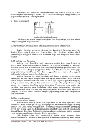 Pada bagian atas kuda-kuda terdapat ventilasi atap. Gording diletakkan di atas
sisi miring kuda-kuda dengan sedikit coakan dan ditahan dengan menggunakan klos.
Bagian tersebut adalah sambungan tekan.
I. Detail sambungan I

Gambar 28. Detail sambungan I
Pada bagian ini, untuk menyambung kayu satu dengan kayu yang lain adalah
dengan menggunakan plat dan baut.
3.3 Perbandingan Struktur Stasiun KA Kota Lama dan Stasiun KA Pasar Turi
Setelah dianalisis mengenai struktur dan konstruksi bangunan kayu dari
Stasiun Kota Lama Malang dan Stasiun Pasar Turi Surabaya, berikut adalah
perbandingan mengenai struktur dan konstruksi kayu dari bangunan peron kedua
stasiun.
3.3.1 Material yang Digunakan
Material yang digunakan pada bangunan stasiun kota lama Malang ini
adalah kayu. Kayu yang digunakan adalah kayu jati yang berusia cukup tua, sehingga
kuat dan kokoh. Pada Stasiun Pasar Turi, kayu yang digunakan juga adalah kayu jadi,
namun dipadukan dengan penggunaan kabel baja dan baja. Karena bentangnya
yang lebih besar, maka Stasiun Pasar Turi menggunakan kabel baja untuk mengganti
balok kuda-kuda, dan memperkuat kolom kayu.
Material penutup atap yang digunakan pada kedua stasiun ini adalah asbes.
Asbes yang relative ringan menyebabkan beban yang akan diterima kuda-kuda dan
kolom menjadi tidak terlalu besar, selain itu asbes juga tergolong penutup atap yang
cukup awet dan kuat, tidak mudah rusak, asbes memiliki sifat yang tidak menyerap
panas, dan harganya tergolong cukup terjangkau. Penggunaan atap asbes juga
memiliki efek samping yang berbahaya, asbes dapat menimbulkan asbestosis.
Asbestosis adalah suatu penyakit yang menyerang organ pernafasan, yaitu paru-paru,
penyakit ini timbul karena manusia menghirup partikel-partikel kecil yang berasal
dari bahan asbes.
3.3.2 Struktur Bangunan
A. Stasiun Kota Lama Malang
Selain karena kualitas bahan yang digunakan, teknik yang digunakan untuk
membuat konstruksi kayu ini juga mempengaruhi keawetannya hingga sekarang.
Stasiun Kota Lama Malang menggunakan kolom kayu dengan konstruksi ganda yang
terdiri dari batang tegak dan batang miring membuat struktur ini lebih kuat. Rangka
atap di Stasiun Kota Lama Malang menggunakan konstruksi dengan sistem truss dan
tetap menggunakan konstruksi ganda dengan sistem jepit.
Pada bagian balok, juga menggunakan sistem truss sehingga dapat
menyalurkan beban horizontal menuju kolom dan konstruksi menjadi lebih kokoh.
Jurnal RUAS, Volume 11 No 1, Juni 2013, ISSN 1693-3702

73

 