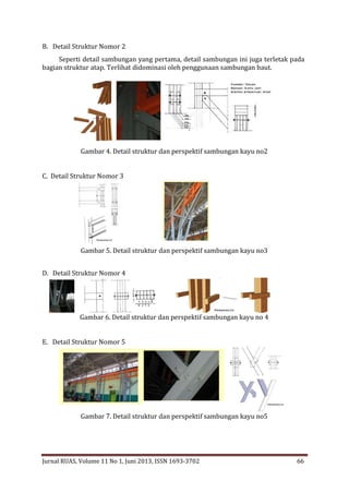 B. Detail Struktur Nomor 2
Seperti detail sambungan yang pertama, detail sambungan ini juga terletak pada
bagian struktur atap. Terlihat didominasi oleh penggunaan sambungan baut.

Gambar 4. Detail struktur dan perspektif sambungan kayu no2
C. Detail Struktur Nomor 3

Gambar 5. Detail struktur dan perspektif sambungan kayu no3
D. Detail Struktur Nomor 4

Gambar 6. Detail struktur dan perspektif sambungan kayu no 4
E. Detail Struktur Nomor 5

Gambar 7. Detail struktur dan perspektif sambungan kayu no5

Jurnal RUAS, Volume 11 No 1, Juni 2013, ISSN 1693-3702

66

 