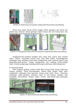 Gambar 12. Kolom kayu dan pondasi umpak pada Stasiun Kota Lama Malang
Kolom kayu dapat berupa kolom tunggal, kolom gabungan dan kolom dari
produk kayu laminasi. Kolom gabungan dapat disusun dari dua batang kayu atau
berupa papan yang membentuk bangun persegi.

Gambar 13. Batang kolom kayu dan detail pondasi umpak Stasiun Kota Lama Malang
Penggunaan klos sambung mungkin akan cukup baik, namun akan menjadi
mahal karena menambah volume kayu yang tidak sedikit. Penyelenggaraan
sambungan yang mendekati ideal dapat menggunakan pelat sambung seperti yang
ditunjukkan pada gambar. Dengan penggunaaan alat sambung kolom dengan
balok tersebut, pengurangan tampang kolom yang terjadi hanya akibat lubang baut.
B. Konstruksi Balok
Pada bangunan gedung, struktur balok dapat berupa balok loteng, balok atap,
maupun gording.. Untuk penyambungan, batang balok dengan balok perlu
menghindari sambungan yang menerima momen yang relatif besar. Karenanya
sambungan balok umumnya dilakukan tepat di atas struktur dudukan atau
mendekati titik dudukan. Dengan begitu momen yang terjadi pada sambungan
relatif kecil.

Gambar 14. Model balok kayu Stasiun Kota Lama Malang

Jurnal RUAS, Volume 11 No 1, Juni 2013, ISSN 1693-3702

68

 