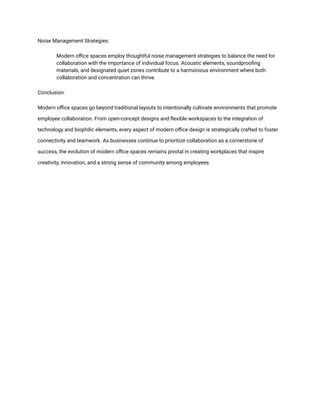 Noise Management Strategies:
​ Modern office spaces employ thoughtful noise management strategies to balance the need for
collaboration with the importance of individual focus. Acoustic elements, soundproofing
materials, and designated quiet zones contribute to a harmonious environment where both
collaboration and concentration can thrive.
Conclusion:
Modern office spaces go beyond traditional layouts to intentionally cultivate environments that promote
employee collaboration. From open-concept designs and flexible workspaces to the integration of
technology and biophilic elements, every aspect of modern office design is strategically crafted to foster
connectivity and teamwork. As businesses continue to prioritize collaboration as a cornerstone of
success, the evolution of modern office spaces remains pivotal in creating workplaces that inspire
creativity, innovation, and a strong sense of community among employees.
 
