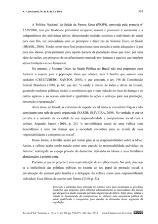N. F. dos Santos, M. do R. de F. e Silva 367
Revista FSA, Teresina, v. 10, n. 2, art. 20, pp. 358-371, Abr./Jun. 2013 www2.fsanet.com.br/revista
A Política Nacional de Saúde da Pessoa Idosa (PNSPI), aprovada pela portaria nº
2.528/2006, tem por finalidade primordial recuperar, manter e promover a autonomia e a
independência dos indivíduos idosos, direcionando medidas coletivas e individuais de saúde
para esse fim, em consonância com os princípios e diretrizes do Sistema Único de Saúde
(BRASIL, 2006). Tendo como meta final proporcionar uma atenção à saúde adequada e digna
para aos idosos, principalmente para aquela parcela da população idosa que teve, por uma
série de razões, um processo de envelhecimento marcado por doenças e agravos que impõem
sérias limitações ao seu bem-estar.
No entanto, o Sistema Único de Saúde Pública no Brasil não está preparado para
fornecer o suporte para a população idosa que adoece, nem à família que assume seus
cuidados (CREUTZBERG; SANTOS, 2003), o que contraria o art. 196 da Constituição
Federal Brasileira (1988, p. 69) que diz: “a saúde é direito de todos e dever do Estado,
garantido mediante políticas sociais e econômicas que visem redução do risco de doença e de
outros agravos e ao acesso universal e igualitário às ações e serviços para sua promoção,
prevenção e recuperação”.
Além disso, no Brasil, as estruturas de suporte social ainda se encontram frágeis e não
constituem uma rede de apoio organizada (NARDI; OLIVEIRA, 2008). Na verdade, o que se
percebe é a omissão da sociedade de sua responsabilidade e compromisso social com a
velhice. Segundo Santos (2010, p. 24) “a invisibilidade social de uma velhice com
dependência é uma das formas que a sociedade encontrou para se eximir de suas
responsabilidades e compromisso social”.
Dessa forma, a família acaba por tomar para si as responsabilidades sobre o idoso.
Assim, a velhice acaba sendo tratada como uma questão de responsabilidade individual ou
familiar; restringida ao espaço privado do domicílio, deixando os idosos e seus familiares
abandonados à própria sorte.
Portanto, o que se percebe é uma reprivatização do envelhecimento. No qual, observa-
se a ineficiência das políticas públicas no tocante ao seu papel de proteção social, a
privatização do cuidado pela família e a delegação da velhice como uma responsabilidade
individual. Essa última, de acordo com Santos (2010, p. 22):
Tem sido a estratégia mais utilizada nos últimos anos para escamotear as precárias
condições que dispomos para enfrentar adequadamente as necessidades dos idosos
que chegarem à idade avançada portando algum tipo de déficit. Além disso, estaria o
Estado se desonerando do compromisso de oferecer uma assistência pública de
saúde qualificada e competente para atender às demandas desse segmento da
população.
 