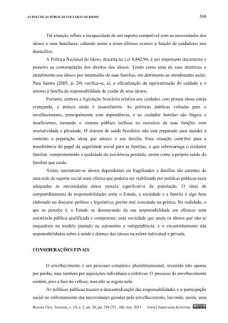 AS POLÍTICAS PÚBLICAS VOLTADAS AO IDOSO 368
Revista FSA, Teresina, v. 10, n. 2, art. 20, pp. 358-371, Abr./Jun. 2013 www2.fsanet.com.br/revista
Tal situação reflete a incapacidade de um suporte compatível com as necessidades dos
idosos e seus familiares, cabendo assim a esses últimos exercer a função de cuidadores nos
domicílios.
A Política Nacional do Idoso, descrita na Lei 8,842/94, é um importante documento e
pioneiro na contemplação dos direitos dos idosos. Tendo como uma de suas diretrizes o
atendimento aos idosos por intermédio de suas famílias, em detrimento ao atendimento asilar.
Para Santos (2005, p. 24) verifica-se, aí, a oficialização da reprivatização do cuidado e o
retorno à família da responsabilidade de cuidar de seus idosos.
Portanto, embora a legislação brasileira relativa aos cuidados com pessoa idosa esteja
avançando, a prática ainda é insatisfatória. As políticas públicas voltadas para o
envelhecimento, principalmente com dependência, e ao cuidador familiar são frágeis e
insuficientes, tornando o sistema público ineficaz no exercício de suas funções com
resolutividade e plenitude. O sistema de saúde brasileiro não está preparado para atender a
contento a população idosa que adoece e sua família. Essa situação contribui para a
transferência do papel da seguridade social para as famílias, o que sobrecarrega o cuidador
familiar, comprometendo a qualidade da assistência prestada, assim como a própria saúde do
familiar que cuida.
Assim, encontram-se idosos dependentes ou fragilizados e famílias tão carentes de
uma rede de suporte social mais efetiva que poderia ser viabilizada por políticas públicas mais
adequadas às necessidades dessa parcela significativa da população. O ideal de
compartilhamento de responsabilidades entre o Estado, a sociedade e a família é algo bem
elaborado no discurso político e legislativo; porém mal executado na prática. Na realidade, o
que se percebe é: o Estado se desonerando da sua responsabilidade em oferecer uma
assistência pública qualificada e competente; uma sociedade que anula os idosos que não se
enquadram no modelo pautado na autonomia e independência; e o encaminhamento das
responsabilidades sobre a saúde e doença dos idosos na esfera individual e privada.
CONSIDERAÇÕES FINAIS
O envelhecimento é um processo complexo, pluridimensional, revestido não apenas
por perdas, mas também por aquisições individuais e coletivas. O processo de envelhecimento
contém, pois a fase da velhice, mas não se esgota nela.
As políticas públicas trazem a descentralização das responsabilidades e a participação
social no enfrentamento das necessidades geradas pelo envelhecimento, havendo, assim, uma
 