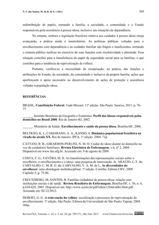 N. F. dos Santos, M. do R. de F. e Silva 369
Revista FSA, Teresina, v. 10, n. 2, art. 20, pp. 358-371, Abr./Jun. 2013 www2.fsanet.com.br/revista
redistribuição de papéis, tornando a família, a sociedade, a comunidade e o Estado
responsáveis pela assistência à pessoa idosa, inclusive nas situações de dependência.
No entanto, embora a legislação brasileira relativa aos cuidados à pessoa idosa esteja
avançando, a prática ainda é insatisfatória. As políticas públicas voltadas para o
envelhecimento com dependência e ao cuidador familiar são frágeis e insuficientes, tornando
o sistema público ineficaz no exercício de suas funções com resolutividade e plenitude. Essa
situação contribui para a transferência do papel da seguridade social para as famílias, o que
contribui para a tendência da reprivatização da velhice.
Portanto, verifica-se a necessidade da recuperação, na prática, das funções e
atribuições do Estado, da sociedade, da comunidade e inclusive da própria família; ações que
aperfeiçoem o apoio necessário ao desenvolvimento de ações de proteção e assistência
voltadas à população idosa.
REFERÊNCIAS
BRASIL. Constituição Federal. Vade Mecum. 11ª edição. São Paulo: Saraiva, 2011. p. 76-
77.
______. Instituto Brasileiro de Geografia e Estatística. Perfil dos idosos responsáveis pelos
domicílios no Brasil 2000. Rio de Janeiro-RJ, 2002.
______. Ministério da Saúde. Envelhecimento e saúde da pessoa idosa. Brasília-DF, 2006.
BELTRÃO, K. I., CAMARANO, A. A., KANSO, S. Dinâmica populacional brasileira na
virada do século XX. Rio de Janeiro: IPEA, 1ª edição. 2004. 71p.
CATTANI, R. B.; GIRARDON-PERLINI, N. M. O. Cuidar do idoso doente no domicílio na
voz de cuidadores familiares. Revista Eletrônica de Enfermagem, v.6, nº 2, 2004.
Disponível em www.fen.ufg.br. Acessado em: 9 de agosto de 2009.
COSTA, F. G.; FAVÉRO, M. H. As transformações das representações sociais sobre o
envelhecer, o envelhecimento e o idoso: uma pesquisa de intervenção. In. ARAÚJO, L. F. de;
CARVALHO, C. M. R. G. de; CARVALHO, V. A. M. de L. As diversidades do
envelhecer: uma abordagem multidisciplinar. 1ª edição. Curitiba: Editora CRV, 2009.
Capítulo 5, p. 75-86.
CREUTZBERG, M; SANTOS, B. Famílias cuidadoras de pessoa idosa: relação com
instituições sociais e de saúde. Revista Brasileira de Enfermagem, Brasília-DF, v. 56, n. 6,
p.624-629, 2003. Disponível em: http://www.scielo.br/pdf/reben/v56n6/a06v56n6.pdf.
Acessado em: 02/12/2012.
DEBERT, G. G. A reinvenção da velhice: socialização e processos de reprivatização do
envelhecimento. 1ª edição. São Paulo: Editora da Universidade de São Paulo: Fapesp, 2004.
266p.
 