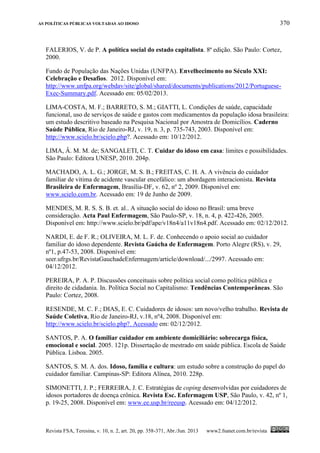 AS POLÍTICAS PÚBLICAS VOLTADAS AO IDOSO 370
Revista FSA, Teresina, v. 10, n. 2, art. 20, pp. 358-371, Abr./Jun. 2013 www2.fsanet.com.br/revista
FALERIOS, V. de P. A política social do estado capitalista. 8ª edição. São Paulo: Cortez,
2000.
Fundo de População das Nações Unidas (UNFPA). Envelhecimento no Século XXI:
Celebração e Desafios. 2012. Disponível em:
http://www.unfpa.org/webdav/site/global/shared/documents/publications/2012/Portuguese-
Exec-Summary.pdf. Acessado em: 05/02/2013.
LIMA-COSTA, M. F.; BARRETO, S. M.; GIATTI, L. Condições de saúde, capacidade
funcional, uso de serviços de saúde e gastos com medicamentos da população idosa brasileira:
um estudo descritivo baseado na Pesquisa Nacional por Amostra de Domicílios. Caderno
Saúde Pública, Rio de Janeiro-RJ, v. 19, n. 3, p. 735-743, 2003. Disponível em:
http://www.scielo.br/scielo.php?. Acessado em: 10/12/2012.
LIMA, Â. M. M. de; SANGALETI, C. T. Cuidar do idoso em casa: limites e possibilidades.
São Paulo: Editora UNESP, 2010. 204p.
MACHADO, A. L. G.; JORGE, M. S. B.; FREITAS, C. H. A. A vivência do cuidador
familiar de vítima de acidente vascular encefálico: um abordagem interacionista. Revista
Brasileira de Enfermagem, Brasília-DF, v. 62, nº 2, 2009. Disponível em:
www.scielo.com.br. Acessado em: 19 de Junho de 2009.
MENDES, M. R. S. S. B. et. al.. A situação social do idoso no Brasil: uma breve
consideração. Acta Paul Enfermagem, São Paulo-SP, v. 18, n. 4, p. 422-426, 2005.
Disponível em: http://www.scielo.br/pdf/ape/v18n4/a11v18n4.pdf. Acessado em: 02/12/2012.
NARDI, E. de F. R.; OLIVEIRA, M. L. F. de. Conhecendo o apoio social ao cuidador
familiar do idoso dependente. Revista Gaúcha de Enfermagem. Porto Alegre (RS), v. 29,
nº1, p.47-53, 2008. Disponível em:
seer.ufrgs.br/RevistaGauchadeEnfermagem/article/download/.../2997. Acessado em:
04/12/2012.
PEREIRA, P. A. P. Discussões conceituais sobre política social como política pública e
direito de cidadania. In. Política Social no Capitalismo: Tendências Contemporâneas. São
Paulo: Cortez, 2008.
RESENDE, M. C. F.; DIAS, E. C. Cuidadores de idosos: um novo/velho trabalho. Revista de
Saúde Coletiva, Rio de Janeiro-RJ, v.18, nº4, 2008. Disponível em:
http://www.scielo.br/scielo.php?. Acessado em: 02/12/2012.
SANTOS, P. A. O familiar cuidador em ambiente domiciliário: sobrecarga física,
emocional e social. 2005. 121p. Dissertação de mestrado em saúde pública. Escola de Saúde
Pública. Lisboa. 2005.
SANTOS, S. M. A. dos. Idoso, família e cultura: um estudo sobre a construção do papel do
cuidador familiar. Campinas-SP: Editora Alínea, 2010. 228p.
SIMONETTI, J. P.; FERREIRA, J. C. Estratégias de coping desenvolvidas por cuidadores de
idosos portadores de doença crônica. Revista Esc. Enfermagem USP, São Paulo, v. 42, nº 1,
p. 19-25, 2008. Disponível em: www.ee.usp.br/reeusp. Acessado em: 04/12/2012.
 