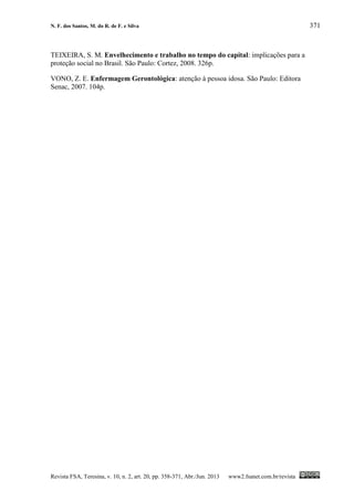 N. F. dos Santos, M. do R. de F. e Silva 371
Revista FSA, Teresina, v. 10, n. 2, art. 20, pp. 358-371, Abr./Jun. 2013 www2.fsanet.com.br/revista
TEIXEIRA, S. M. Envelhecimento e trabalho no tempo do capital: implicações para a
proteção social no Brasil. São Paulo: Cortez, 2008. 326p.
VONO, Z. E. Enfermagem Gerontológica: atenção à pessoa idosa. São Paulo: Editora
Senac, 2007. 104p.
 