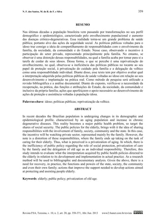 N. F. dos Santos, M. do R. de F. e Silva 359
Revista FSA, Teresina, v. 10, n. 2, art. 20, pp. 358-371, Abr./Jun. 2013 www2.fsanet.com.br/revista
RESUMO
Nas últimas décadas a população brasileira vem passando por transformações no seu perfil
demográfico e epidemiológico, caracterizado pelo envelhecimento populacional e aumento
das doenças crônico-degenerativas. Essa realidade torna-se um grande problema de saúde
pública; portanto alvo das ações da seguridade social. As políticas públicas voltadas para o
idoso traz consigo a ideia de compartilhamento de responsabilidades com o envolvimento da
família, da sociedade, da comunidade e do Estado. Nesse caso, observando o incentivo à
participação do setor privado, representado principalmente pela família. No entanto, se
observar é uma distorção dessas responsabilidades, na qual a família acaba por tomar para si a
tarefa de cuidar de seus idosos. Dessa forma, o que se percebe é uma reprivatização do
envelhecimento, no qual, observa-se a ineficiência das políticas públicas no tocante ao seu
papel de proteção social, à privatização do cuidado pela família e a delegação da velhice
como uma responsabilidade individual. Diante disso, esse texto tem por objetivo avaliar qual
a interpretação adquirida pelas políticas públicas de saúde voltadas ao idoso em relação ao seu
desenvolvimento e implantação na prática real. Como método de pesquisa será utilizado a
revisão bibliográfica e a análise documental. Diante do exposto, verifica-se a necessidade da
recuperação, na prática, das funções e atribuições do Estado, da sociedade, da comunidade e
inclusive da própria família; ações que aperfeiçoem o apoio necessário ao desenvolvimento de
ações de proteção e assistência voltadas à população idosa.
Palavras-chave: idoso; políticas públicas; reprivatização da velhice.
ABSTRACT
In recent decades the Brazilian population is undergoing changes in its demographic and
epidemiological profile, characterized by an aging population and increase in chronic
degenerative diseases. This reality becomes a major public health problem, so target the
shares of social security. The public policies for the elderly, brings with it the idea of sharing
responsibilities with the involvement of family, society, community and the state. In this case,
the incentive will be watching private sector, represented mainly by the family. However, the
note is a distortion of these responsibilities, where the family ends up taking on the task of
caring for their elderly. Thus, what is perceived is a privatization of aging. In which, there is
the inefficiency of public policy regarding the role of social protection, privatization of care
by the family and the delegation of old age as an individual responsibility. Therefore, this
study intends to evaluate what the interpretation acquired by public health policies directed to
the elderly in relation to its development and implementation in actual practice. As a research
method will be used to bibliographic and documentary analysis. Given the above, there is a
need for recovery, in practice, the functions and powers of the state, society, the community
and even their own family; actions that improve the support needed to develop actions aimed
at protecting and assisting people elderly.
Keywords: elderly; public policy; privatization of old age.
 