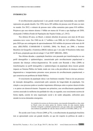 AS POLÍTICAS PÚBLICAS VOLTADAS AO IDOSO 360
Revista FSA, Teresina, v. 10, n. 2, art. 20, pp. 358-371, Abr./Jun. 2013 www2.fsanet.com.br/revista
INTRODUÇÃO
O envelhecimento populacional é um grande triunfo para humanidade, mas também
representa um grande desafio. Em 1950, havia 205 milhões de pessoas com 60 anos ou mais
no mundo. Em 2012, o número de pessoas mais velhas aumentou para quase 810 milhões.
Projeta-se que esse número alcance 1 bilhão em menos de 10 anos e que duplique até 2050,
alcançando 2 bilhões (Fundo de Populações das Nações Unidas, p.3, 2012).
Nos últimos 60 anos, no Brasil, o número absoluto de pessoas com mais de 60 anos
aumentou nove vezes. Em 1940 era de 1,7 milhões e em 2000, de 14,5 milhões. Projeta-se
para 2020 que um contingente de aproximadamente 30,9 milhões de pessoas terão mais de 60
anos. (BELTRÃO, CAMARANO E KANSO; 2004). No Brasil, em 2000, o Instituto
Brasileiro de Geografia e Estatística (IBGE) indicou que 1 em cada 10 brasileiros tinha mais
de 60 anos, proporção que deverá atingir 1:5 até 2050” (BRASIL, 2002).
Nas últimas décadas, a população brasileira vem passando por transformações no seu
perfil demográfico e epidemiológico, caracterizado pelo envelhecimento populacional e
aumento das doenças crônico-degenerativas. De acordo com Resende e Dias (2008) as
transformações no perfil demográfico e epidemiológico da população idosa trazem grande
impacto ao Sistema Público de Saúde, tendo em vista a alta prevalência de doenças crônico-
degenerativas e incapacitantes presentes nesse processo de envelhecimento populacional, o
que caracteriza um problema de Saúde Pública.
O crescimento da população idosa é um fenômeno mundial. Trata-se de um processo
de transição demográfica, caracterizado pelo aumento da longevidade da população. Em
relação a esse processo pode-se ressaltar importantes diferenças entre os países desenvolvidos
e os países em desenvolvimento. Enquanto nos primeiros, esse envelhecimento populacional
ocorreu associado às melhorias da qualidade de vida, no segundo, esse crescimento ocorreu de
forma rápida, carente de uma organização social e de saúde adequadas, suficientes para
atender às novas demandas emergentes.
Ao contrário do ocorreu em diversos países, essa transição demográfica se deu, tanto
no Brasil, como em outros países da América Latina, de uma maneira rápida,
tornando retangular a pirâmide populacional, sem que tenha sido acompanhada de
uma melhora na qualidade de vida dos idosos (COSTA e FÁVERO, 2009, p. 75).
De acordo com Costa e Fávero (2009, p.75), o envelhecimento da população brasileira
tem se apresentado como um grande desafio, no que diz respeito às políticas de saúde e
 